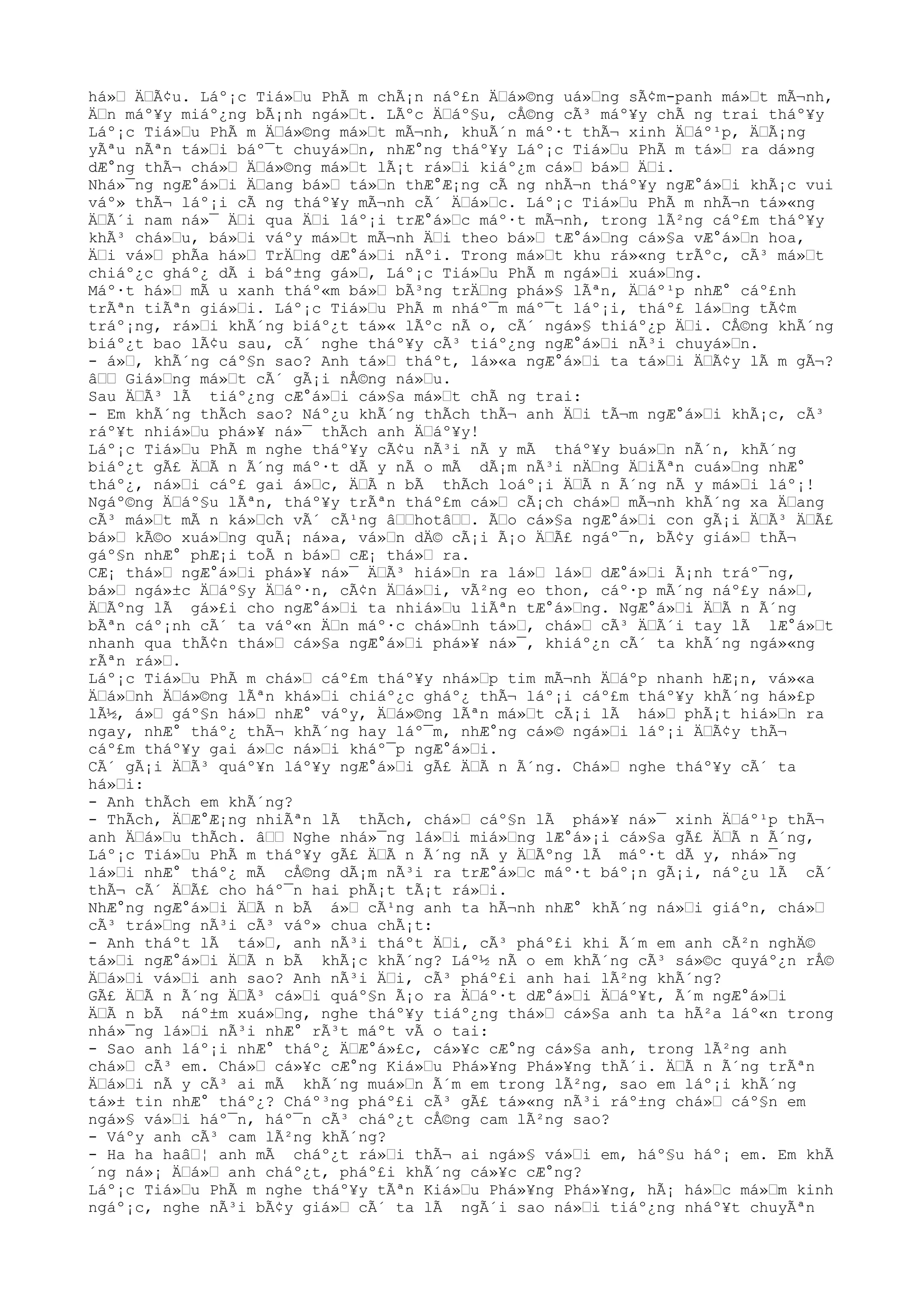 há»Œ ÄŒÃ¢u. Láº¡c Tiá»Œu PhÃ m chÃ¡n náº£n ÄŒá»©ng uá»Œng sÃ¢m-panh má»Œt mÃ¬nh,
ÄŒn máº¥y miáº¿ng bÃ¡nh ngá»Œt. LÃºc ÄŒáº§u, cÅ©ng cÃ³ máº¥y chÃ ng trai tháº¥y
Láº¡c Tiá»Œu PhÃ m ÄŒá»©ng má»Œt mÃ¬nh, khuÃ´n máº·t thÃ¬ xinh ÄŒáº¹p, ÄŒÃ¡ng
yÃªu nÃªn tá»Œi báº¯t chuyá»Œn, nhÆ°ng tháº¥y Láº¡c Tiá»Œu PhÃ m tá»Œ ra dá»ng
dÆ°ng thÃ¬ chá»Œ ÄŒá»©ng má»Œt lÃ¡t rá»Œi kiáº¿m cá»Œ bá»Œ ÄŒi.
Nhá»¯ng ngÆ°á»Œi ÄŒang bá»Œ tá»Œn thÆ°Æ¡ng cÃ ng nhÃ¬n tháº¥y ngÆ°á»Œi khÃ¡c vui
váº» thÃ¬ láº¡i cÃ ng tháº¥y mÃ¬nh cÃ´ ÄŒá»Œc. Láº¡c Tiá»Œu PhÃ m nhÃ¬n tá»«ng
ÄŒÃ´i nam ná»¯ ÄŒi qua ÄŒi láº¡i trÆ°á»Œc máº·t mÃ¬nh, trong lÃ²ng cáº£m tháº¥y
khÃ³ chá»Œu, bá»Œi váºy má»Œt mÃ¬nh ÄŒi theo bá»Œ tÆ°á»Œng cá»§a vÆ°á»Œn hoa,
ÄŒi vá»Œ phÃa há»Œ TrÄŒng dÆ°á»Œi nÃºi. Trong má»Œt khu rá»«ng trÃºc, cÃ³ má»Œt
chiáº¿c gháº¿ dÃ i báº±ng gá»Œ, Láº¡c Tiá»Œu PhÃ m ngá»Œi xuá»Œng.
Máº·t há»Œ mÃ u xanh tháº«m bá»Œ bÃ³ng trÄŒng phá»§ lÃªn, ÄŒáº¹p nhÆ° cáº£nh
trÃªn tiÃªn giá»Œi. Láº¡c Tiá»Œu PhÃ m nháº¯m máº¯t láº¡i, tháº£ lá»Œng tÃ¢m
tráº¡ng, rá»Œi khÃ´ng biáº¿t tá»« lÃºc nÃ o, cÃ´ ngá»§ thiáº¿p ÄŒi. CÅ©ng khÃ´ng
biáº¿t bao lÃ¢u sau, cÃ´ nghe tháº¥y cÃ³ tiáº¿ng ngÆ°á»Œi nÃ³i chuyá»Œn.
- á»Œ, khÃ´ng cáº§n sao? Anh tá»Œ tháºt, lá»«a ngÆ°á»Œi ta tá»Œi ÄŒÃ¢y lÃ m gÃ¬?
âŒŒ Giá»Œng má»Œt cÃ´ gÃ¡i nÅ©ng ná»Œu.
Sau ÄŒÃ³ lÃ tiáº¿ng cÆ°á»Œi cá»§a má»Œt chÃ ng trai:
- Em khÃ´ng thÃch sao? Náº¿u khÃ´ng thÃch thÃ¬ anh ÄŒi tÃ¬m ngÆ°á»Œi khÃ¡c, cÃ³
ráº¥t nhiá»Œu phá»¥ ná»¯ thÃch anh ÄŒáº¥y!
Láº¡c Tiá»Œu PhÃ m nghe tháº¥y cÃ¢u nÃ³i nÃ y mÃ tháº¥y buá»Œn nÃ´n, khÃ´ng
biáº¿t gÃ£ ÄŒÃ n Ã´ng máº·t dÃ y nÃ o mÃ dÃ¡m nÃ³i nÄŒng ÄŒiÃªn cuá»Œng nhÆ°
tháº¿, ná»Œi cáº£ gai á»Œc, ÄŒÃ n bÃ thÃch loáº¡i ÄŒÃ n Ã´ng nÃ y má»Œi láº¡!
Ngáº©ng ÄŒáº§u lÃªn, tháº¥y trÃªn tháº£m cá»Œ cÃ¡ch chá»Œ mÃ¬nh khÃ´ng xa ÄŒang
cÃ³ má»Œt mÃ n ká»Œch vÃ´ cÃ¹ng âŒŒhotâŒŒ. ÃŒo cá»§a ngÆ°á»Œi con gÃ¡i ÄŒÃ³ ÄŒÃ£
bá»Œ kÃ©o xuá»Œng quÃ¡ ná»a, vá»Œn dÄ© cÃ¡i Ã¡o ÄŒÃ£ ngáº¯n, bÃ¢y giá»Œ thÃ¬
gáº§n nhÆ° phÆ¡i toÃ n bá»Œ cÆ¡ thá»Œ ra.
CÆ¡ thá»Œ ngÆ°á»Œi phá»¥ ná»¯ ÄŒÃ³ hiá»Œn ra lá»Œ lá»Œ dÆ°á»Œi Ã¡nh tráº¯ng,
bá»Œ ngá»±c ÄŒáº§y ÄŒáº·n, cÃ¢n ÄŒá»Œi, vÃ²ng eo thon, cáº·p mÃ´ng náº£y ná»Œ,
ÄŒÃºng lÃ gá»£i cho ngÆ°á»Œi ta nhiá»Œu liÃªn tÆ°á»Œng. NgÆ°á»Œi ÄŒÃ n Ã´ng
bÃªn cáº¡nh cÃ´ ta váº«n ÄŒn máº·c chá»Œnh tá»Œ, chá»Œ cÃ³ ÄŒÃ´i tay lÃ lÆ°á»Œt
nhanh qua thÃ¢n thá»Œ cá»§a ngÆ°á»Œi phá»¥ ná»¯, khiáº¿n cÃ´ ta khÃ´ng ngá»«ng
rÃªn rá»Œ.
Láº¡c Tiá»Œu PhÃ m chá»Œ cáº£m tháº¥y nhá»Œp tim mÃ¬nh ÄŒáºp nhanh hÆ¡n, vá»«a
ÄŒá»Œnh ÄŒá»©ng lÃªn khá»Œi chiáº¿c gháº¿ thÃ¬ láº¡i cáº£m tháº¥y khÃ´ng há»£p
lÃ½, á»Œ gáº§n há»Œ nhÆ° váºy, ÄŒá»©ng lÃªn má»Œt cÃ¡i lÃ há»Œ phÃ¡t hiá»Œn ra
ngay, nhÆ° tháº¿ thÃ¬ khÃ´ng hay láº¯m, nhÆ°ng cá»© ngá»Œi láº¡i ÄŒÃ¢y thÃ¬
cáº£m tháº¥y gai á»Œc ná»Œi kháº¯p ngÆ°á»Œi.
CÃ´ gÃ¡i ÄŒÃ³ quáº¥n láº¥y ngÆ°á»Œi gÃ£ ÄŒÃ n Ã´ng. Chá»Œ nghe tháº¥y cÃ´ ta
há»Œi:
- Anh thÃch em khÃ´ng?
- ThÃch, ÄŒÆ°Æ¡ng nhiÃªn lÃ thÃch, chá»Œ cáº§n lÃ phá»¥ ná»¯ xinh ÄŒáº¹p thÃ¬
anh ÄŒá»Œu thÃch. âŒŒ Nghe nhá»¯ng lá»Œi miá»Œng lÆ°á»¡i cá»§a gÃ£ ÄŒÃ n Ã´ng,
Láº¡c Tiá»Œu PhÃ m tháº¥y gÃ£ ÄŒÃ n Ã´ng nÃ y ÄŒÃºng lÃ máº·t dÃ y, nhá»¯ng
lá»Œi nhÆ° tháº¿ mÃ cÅ©ng dÃ¡m nÃ³i ra trÆ°á»Œc máº·t báº¡n gÃ¡i, náº¿u lÃ cÃ´
thÃ¬ cÃ´ ÄŒÃ£ cho háº¯n hai phÃ¡t tÃ¡t rá»Œi.
NhÆ°ng ngÆ°á»Œi ÄŒÃ n bÃ á»Œ cÃ¹ng anh ta hÃ¬nh nhÆ° khÃ´ng ná»Œi giáºn, chá»Œ
cÃ³ trá»Œng nÃ³i cÃ³ váº» chua chÃ¡t:
- Anh tháºt lÃ tá»Œ, anh nÃ³i tháºt ÄŒi, cÃ³ pháº£i khi Ã´m em anh cÃ²n nghÄ©
tá»Œi ngÆ°á»Œi ÄŒÃ n bÃ khÃ¡c khÃ´ng? Láº½ nÃ o em khÃ´ng cÃ³ sá»©c quyáº¿n rÅ©
ÄŒá»Œi vá»Œi anh sao? Anh nÃ³i ÄŒi, cÃ³ pháº£i anh hai lÃ²ng khÃ´ng?
GÃ£ ÄŒÃ n Ã´ng ÄŒÃ³ cá»Œi quáº§n Ã¡o ra ÄŒáº·t dÆ°á»Œi ÄŒáº¥t, Ã´m ngÆ°á»Œi
ÄŒÃ n bÃ náº±m xuá»Œng, nghe tháº¥y tiáº¿ng thá»Œ cá»§a anh ta hÃ²a láº«n trong
nhá»¯ng lá»Œi nÃ³i nhÆ° rÃ³t máºt vÃ o tai:
- Sao anh láº¡i nhÆ° tháº¿ ÄŒÆ°á»£c, cá»¥c cÆ°ng cá»§a anh, trong lÃ²ng anh
chá»Œ cÃ³ em. Chá»Œ cá»¥c cÆ°ng Kiá»Œu Phá»¥ng Phá»¥ng thÃ´i. ÄŒÃ n Ã´ng trÃªn
ÄŒá»Œi nÃ y cÃ³ ai mÃ khÃ´ng muá»Œn Ã´m em trong lÃ²ng, sao em láº¡i khÃ´ng
tá»± tin nhÆ° tháº¿? Cháº³ng pháº£i cÃ³ gÃ£ tá»«ng nÃ³i ráº±ng chá»Œ cáº§n em
ngá»§ vá»Œi háº¯n, háº¯n cÃ³ cháº¿t cÅ©ng cam lÃ²ng sao?
- Váºy anh cÃ³ cam lÃ²ng khÃ´ng?
- Ha ha haâŒ¦ anh mÃ cháº¿t rá»Œi thÃ¬ ai ngá»§ vá»Œi em, háº§u háº¡ em. Em khÃ
´ng ná»¡ ÄŒá»Œ anh cháº¿t, pháº£i khÃ´ng cá»¥c cÆ°ng?
Láº¡c Tiá»Œu PhÃ m nghe tháº¥y tÃªn Kiá»Œu Phá»¥ng Phá»¥ng, hÃ¡ há»Œc má»Œm kinh
ngáº¡c, nghe nÃ³i bÃ¢y giá»Œ cÃ´ ta lÃ ngÃ´i sao ná»Œi tiáº¿ng nháº¥t chuyÃªn
 
