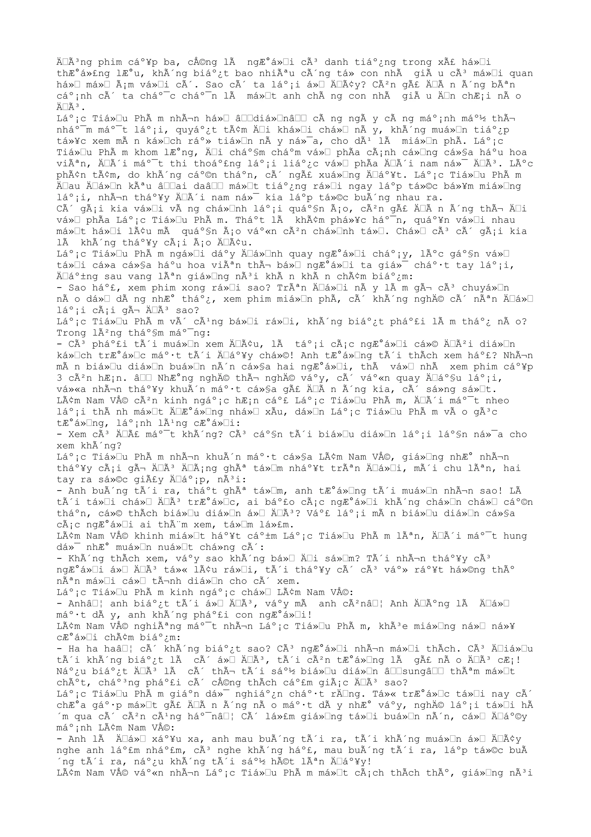 ÄŒÃ³ng phim cáº¥p ba, cÅ©ng lÃ ngÆ°á»Œi cÃ³ danh tiáº¿ng trong xÃ£ há»Œi
thÆ°á»£ng lÆ°u, khÃ´ng biáº¿t bao nhiÃªu cÃ´ng tá» con nhÃ giÃ u cÃ³ má»Œi quan
há»Œ má»Œ Ã¡m vá»Œi cÃ´. Sao cÃ´ ta láº¡i á»Œ ÄŒÃ¢y? CÃ²n gÃ£ ÄŒÃ n Ã´ng bÃªn
cáº¡nh cÃ´ ta cháº¯c cháº¯n lÃ má»Œt anh chÃ ng con nhÃ giÃ u ÄŒn chÆ¡i nÃ o
ÄŒÃ³.
Láº¡c Tiá»Œu PhÃ m nhÃ¬n há»Œ âŒŒdiá»ŒnâŒŒ cÃ ng ngÃ y cÃ ng máº¡nh máº½ thÃ¬
nháº¯m máº¯t láº¡i, quyáº¿t tÃ¢m ÄŒi khá»Œi chá»Œ nÃ y, khÃ´ng muá»Œn tiáº¿p
tá»¥c xem mÃ n ká»Œch ráº» tiá»Œn nÃ y ná»¯a, cho dÃ¹ lÃ miá»Œn phÃ. Láº¡c
Tiá»Œu PhÃ m khom lÆ°ng, ÄŒi cháº§m cháºm vá»Œ phÃa cÃ¡nh cá»Œng cá»§a háºu hoa
viÃªn, ÄŒÃ´i máº¯t thi thoáº£ng láº¡i liáº¿c vá»Œ phÃa ÄŒÃ´i nam ná»¯ ÄŒÃ³. LÃºc
phÃ¢n tÃ¢m, do khÃ´ng cáº©n tháºn, cÃ´ ngÃ£ xuá»Œng ÄŒáº¥t. Láº¡c Tiá»Œu PhÃ m
ÄŒau ÄŒá»Œn kÃªu âŒŒai daâŒŒ má»Œt tiáº¿ng rá»Œi ngay láºp tá»©c bá»¥m miá»Œng
láº¡i, nhÃ¬n tháº¥y ÄŒÃ´i nam ná»¯ kia láºp tá»©c buÃ´ng nhau ra.
CÃ´ gÃ¡i kia vá»Œi vÃ ng chá»Œnh láº¡i quáº§n Ã¡o, cÃ²n gÃ£ ÄŒÃ n Ã´ng thÃ¬ ÄŒi
vá»Œ phÃa Láº¡c Tiá»Œu PhÃ m. Tháºt lÃ khÃ¢m phá»¥c háº¯n, quáº¥n vá»Œi nhau
má»Œt há»Œi lÃ¢u mÃ quáº§n Ã¡o váº«n cÃ²n chá»Œnh tá»Œ. Chá»Œ cÃ³ cÃ´ gÃ¡i kia
lÃ khÃ´ng tháº¥y cÃ¡i Ã¡o ÄŒÃ¢u.
Láº¡c Tiá»Œu PhÃ m ngá»Œi dáºy ÄŒá»Œnh quay ngÆ°á»Œi cháº¡y, lÃºc gáº§n vá»Œ
tá»Œi cá»a cá»§a háºu hoa viÃªn thÃ¬ bá»Œ ngÆ°á»Œi ta giá»¯ cháº·t tay láº¡i,
ÄŒáº±ng sau vang lÃªn giá»Œng nÃ³i khÃ n khÃ n chÃ¢m biáº¿m:
- Sao háº£, xem phim xong rá»Œi sao? TrÃªn ÄŒá»Œi nÃ y lÃ m gÃ¬ cÃ³ chuyá»Œn
nÃ o dá»Œ dÃ ng nhÆ° tháº¿, xem phim miá»Œn phÃ, cÃ´ khÃ´ng nghÄ© cÃ´ nÃªn ÄŒá»Œ
láº¡i cÃ¡i gÃ¬ ÄŒÃ³ sao?
Láº¡c Tiá»Œu PhÃ m vÃ´ cÃ¹ng bá»Œi rá»Œi, khÃ´ng biáº¿t pháº£i lÃ m tháº¿ nÃ o?
Trong lÃ²ng tháº§m máº¯ng:
- CÃ³ pháº£i tÃ´i muá»Œn xem ÄŒÃ¢u, lÃ táº¡i cÃ¡c ngÆ°á»Œi cá»© ÄŒÃ²i diá»Œn
ká»Œch trÆ°á»Œc máº·t tÃ´i ÄŒáº¥y chá»©! Anh tÆ°á»Œng tÃ´i thÃch xem háº£? NhÃ¬n
mÃ n biá»Œu diá»Œn buá»Œn nÃ´n cá»§a hai ngÆ°á»Œi, thÃ vá»Œ nhÃ xem phim cáº¥p
3 cÃ²n hÆ¡n. âŒŒ NhÆ°ng nghÄ© thÃ¬ nghÄ© váºy, cÃ´ váº«n quay ÄŒáº§u láº¡i,
vá»«a nhÃ¬n tháº¥y khuÃ´n máº·t cá»§a gÃ£ ÄŒÃ n Ã´ng kia, cÃ´ sá»ng sá»Œt.
LÃ¢m Nam VÅ© cÃ²n kinh ngáº¡c hÆ¡n cáº£ Láº¡c Tiá»Œu PhÃ m, ÄŒÃ´i máº¯t nheo
láº¡i thÃ nh má»Œt ÄŒÆ°á»Œng nhá»Œ xÃu, dá»Œn Láº¡c Tiá»Œu PhÃ m vÃ o gÃ³c
tÆ°á»Œng, láº¡nh lÃ¹ng cÆ°á»Œi:
- Xem cÃ³ ÄŒÃ£ máº¯t khÃ´ng? CÃ³ cáº§n tÃ´i biá»Œu diá»Œn láº¡i láº§n ná»¯a cho
xem khÃ´ng?
Láº¡c Tiá»Œu PhÃ m nhÃ¬n khuÃ´n máº·t cá»§a LÃ¢m Nam VÅ©, giá»Œng nhÆ° nhÃ¬n
tháº¥y cÃ¡i gÃ¬ ÄŒÃ³ ÄŒÃ¡ng ghÃª tá»Œm nháº¥t trÃªn ÄŒá»Œi, mÃ´i chu lÃªn, hai
tay ra sá»©c giÃ£y ÄŒáº¡p, nÃ³i:
- Anh buÃ´ng tÃ´i ra, tháºt ghÃª tá»Œm, anh tÆ°á»Œng tÃ´i muá»Œn nhÃ¬n sao! LÃ
tÃ´i tá»Œi chá»Œ ÄŒÃ³ trÆ°á»Œc, ai báº£o cÃ¡c ngÆ°á»Œi khÃ´ng chá»Œn chá»Œ cáº©n
tháºn, cá»© thÃch biá»Œu diá»Œn á»Œ ÄŒÃ³? Váº£ láº¡i mÃ n biá»Œu diá»Œn cá»§a
cÃ¡c ngÆ°á»Œi ai thÃ¨m xem, tá»Œm lá»£m.
LÃ¢m Nam VÅ© khinh miá»Œt háº¥t cáº±m Láº¡c Tiá»Œu PhÃ m lÃªn, ÄŒÃ´i máº¯t hung
dá»¯ nhÆ° muá»Œn nuá»Œt chá»ng cÃ´:
- KhÃ´ng thÃch xem, váºy sao khÃ´ng bá»Œ ÄŒi sá»Œm? TÃ´i nhÃ¬n tháº¥y cÃ³
ngÆ°á»Œi á»Œ ÄŒÃ³ tá»« lÃ¢u rá»Œi, tÃ´i tháº¥y cÃ´ cÃ³ váº» ráº¥t há»©ng thÃº
nÃªn má»Œi cá»Œ tÃ¬nh diá»Œn cho cÃ´ xem.
Láº¡c Tiá»Œu PhÃ m kinh ngáº¡c chá»Œ LÃ¢m Nam VÅ©:
- AnhâŒ¦ anh biáº¿t tÃ´i á»Œ ÄŒÃ³, váºy mÃ anh cÃ²nâŒ¦ Anh ÄŒÃºng lÃ ÄŒá»Œ
máº·t dÃ y, anh khÃ´ng pháº£i con ngÆ°á»Œi!
LÃ¢m Nam VÅ© nghiÃªng máº¯t nhÃ¬n Láº¡c Tiá»Œu PhÃ m, khÃ³e miá»Œng ná»Œ ná»¥
cÆ°á»Œi chÃ¢m biáº¿m:
- Ha ha haâŒ¦ cÃ´ khÃ´ng biáº¿t sao? CÃ³ ngÆ°á»Œi nhÃ¬n má»Œi thÃch. CÃ³ ÄŒiá»Œu
tÃ´i khÃ´ng biáº¿t lÃ cÃ´ á»Œ ÄŒÃ³, tÃ´i cÃ²n tÆ°á»Œng lÃ gÃ£ nÃ o ÄŒÃ³ cÆ¡!
Náº¿u biáº¿t ÄŒÃ³ lÃ cÃ´ thÃ¬ tÃ´i sáº½ biá»Œu diá»Œn âŒŒsungâŒŒ thÃªm má»Œt
chÃºt, cháº³ng pháº£i cÃ´ cÅ©ng thÃch cáº£m giÃ¡c ÄŒÃ³ sao?
Láº¡c Tiá»Œu PhÃ m giáºn dá»¯ nghiáº¿n cháº·t rÄŒng. Tá»« trÆ°á»Œc tá»Œi nay cÃ´
chÆ°a gáº·p má»Œt gÃ£ ÄŒÃ n Ã´ng nÃ o máº·t dÃ y nhÆ° váºy, nghÄ© láº¡i tá»Œi hÃ
´m qua cÃ´ cÃ²n cÃ¹ng háº¯nâŒ¦ CÃ´ lá»£m giá»Œng tá»Œi buá»Œn nÃ´n, cá»Œ ÄŒáº©y
máº¡nh LÃ¢m Nam VÅ©:
- Anh lÃ ÄŒá»Œ xáº¥u xa, anh mau buÃ´ng tÃ´i ra, tÃ´i khÃ´ng muá»Œn á»Œ ÄŒÃ¢y
nghe anh láº£m nháº£m, cÃ³ nghe khÃ´ng háº£, mau buÃ´ng tÃ´i ra, láºp tá»©c buÃ
´ng tÃ´i ra, náº¿u khÃ´ng tÃ´i sáº½ hÃ©t lÃªn ÄŒáº¥y!
LÃ¢m Nam VÅ© váº«n nhÃ¬n Láº¡c Tiá»Œu PhÃ m má»Œt cÃ¡ch thÃch thÃº, giá»Œng nÃ³i
 