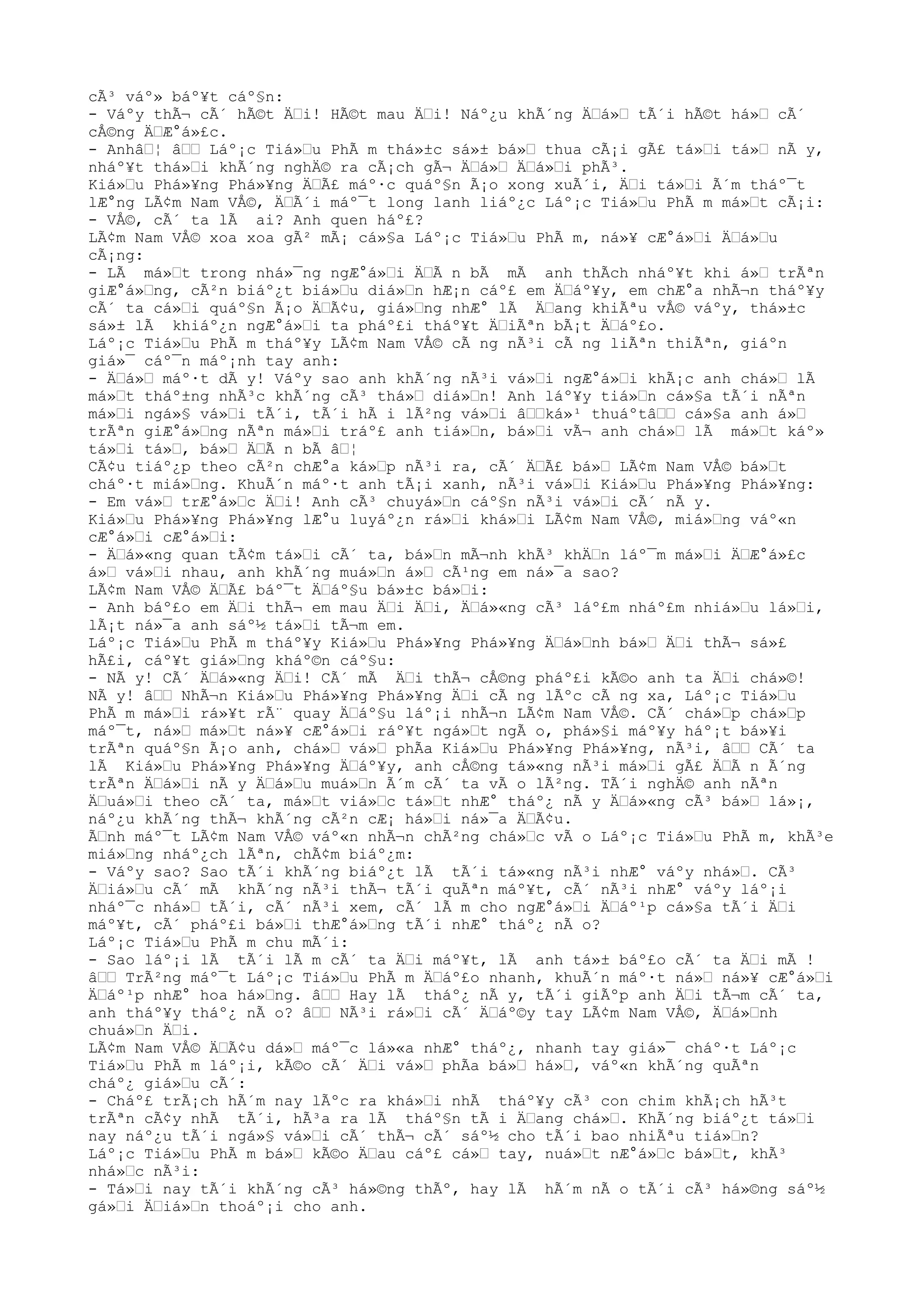 cÃ³ váº» báº¥t cáº§n:
- Váºy thÃ¬ cÃ´ hÃ©t ÄŒi! HÃ©t mau ÄŒi! Náº¿u khÃ´ng ÄŒá»Œ tÃ´i hÃ©t há»Œ cÃ´
cÅ©ng ÄŒÆ°á»£c.
- AnhâŒ¦ âŒŒ Láº¡c Tiá»Œu PhÃ m thá»±c sá»± bá»Œ thua cÃ¡i gÃ£ tá»Œi tá»Œ nÃ y,
nháº¥t thá»Œi khÃ´ng nghÄ© ra cÃ¡ch gÃ¬ ÄŒá»Œ ÄŒá»Œi phÃ³.
Kiá»Œu Phá»¥ng Phá»¥ng ÄŒÃ£ máº·c quáº§n Ã¡o xong xuÃ´i, ÄŒi tá»Œi Ã´m tháº¯t
lÆ°ng LÃ¢m Nam VÅ©, ÄŒÃ´i máº¯t long lanh liáº¿c Láº¡c Tiá»Œu PhÃ m má»Œt cÃ¡i:
- VÅ©, cÃ´ ta lÃ ai? Anh quen háº£?
LÃ¢m Nam VÅ© xoa xoa gÃ² mÃ¡ cá»§a Láº¡c Tiá»Œu PhÃ m, ná»¥ cÆ°á»Œi ÄŒá»Œu
cÃ¡ng:
- LÃ má»Œt trong nhá»¯ng ngÆ°á»Œi ÄŒÃ n bÃ mÃ anh thÃch nháº¥t khi á»Œ trÃªn
giÆ°á»Œng, cÃ²n biáº¿t biá»Œu diá»Œn hÆ¡n cáº£ em ÄŒáº¥y, em chÆ°a nhÃ¬n tháº¥y
cÃ´ ta cá»Œi quáº§n Ã¡o ÄŒÃ¢u, giá»Œng nhÆ° lÃ ÄŒang khiÃªu vÅ© váºy, thá»±c
sá»± lÃ khiáº¿n ngÆ°á»Œi ta pháº£i tháº¥t ÄŒiÃªn bÃ¡t ÄŒáº£o.
Láº¡c Tiá»Œu PhÃ m tháº¥y LÃ¢m Nam VÅ© cÃ ng nÃ³i cÃ ng liÃªn thiÃªn, giáºn
giá»¯ cáº¯n máº¡nh tay anh:
- ÄŒá»Œ máº·t dÃ y! Váºy sao anh khÃ´ng nÃ³i vá»Œi ngÆ°á»Œi khÃ¡c anh chá»Œ lÃ
má»Œt tháº±ng nhÃ³c khÃ´ng cÃ³ thá»Œ diá»Œn! Anh láº¥y tiá»Œn cá»§a tÃ´i nÃªn
má»Œi ngá»§ vá»Œi tÃ´i, tÃ´i hÃ i lÃ²ng vá»Œi âŒŒká»¹ thuáºtâŒŒ cá»§a anh á»Œ
trÃªn giÆ°á»Œng nÃªn má»Œi tráº£ anh tiá»Œn, bá»Œi vÃ¬ anh chá»Œ lÃ má»Œt káº»
tá»Œi tá»Œ, bá»Œ ÄŒÃ n bÃ âŒ¦
CÃ¢u tiáº¿p theo cÃ²n chÆ°a ká»Œp nÃ³i ra, cÃ´ ÄŒÃ£ bá»Œ LÃ¢m Nam VÅ© bá»Œt
cháº·t miá»Œng. KhuÃ´n máº·t anh tÃ¡i xanh, nÃ³i vá»Œi Kiá»Œu Phá»¥ng Phá»¥ng:
- Em vá»Œ trÆ°á»Œc ÄŒi! Anh cÃ³ chuyá»Œn cáº§n nÃ³i vá»Œi cÃ´ nÃ y.
Kiá»Œu Phá»¥ng Phá»¥ng lÆ°u luyáº¿n rá»Œi khá»Œi LÃ¢m Nam VÅ©, miá»Œng váº«n
cÆ°á»Œi cÆ°á»Œi:
- ÄŒá»«ng quan tÃ¢m tá»Œi cÃ´ ta, bá»Œn mÃ¬nh khÃ³ khÄŒn láº¯m má»Œi ÄŒÆ°á»£c
á»Œ vá»Œi nhau, anh khÃ´ng muá»Œn á»Œ cÃ¹ng em ná»¯a sao?
LÃ¢m Nam VÅ© ÄŒÃ£ báº¯t ÄŒáº§u bá»±c bá»Œi:
- Anh báº£o em ÄŒi thÃ¬ em mau ÄŒi ÄŒi, ÄŒá»«ng cÃ³ láº£m nháº£m nhiá»Œu lá»Œi,
lÃ¡t ná»¯a anh sáº½ tá»Œi tÃ¬m em.
Láº¡c Tiá»Œu PhÃ m tháº¥y Kiá»Œu Phá»¥ng Phá»¥ng ÄŒá»Œnh bá»Œ ÄŒi thÃ¬ sá»£
hÃ£i, cáº¥t giá»Œng kháº©n cáº§u:
- NÃ y! CÃ´ ÄŒá»«ng ÄŒi! CÃ´ mÃ ÄŒi thÃ¬ cÅ©ng pháº£i kÃ©o anh ta ÄŒi chá»©!
NÃ y! âŒŒ NhÃ¬n Kiá»Œu Phá»¥ng Phá»¥ng ÄŒi cÃ ng lÃºc cÃ ng xa, Láº¡c Tiá»Œu
PhÃ m má»Œi rá»¥t rÃ¨ quay ÄŒáº§u láº¡i nhÃ¬n LÃ¢m Nam VÅ©. CÃ´ chá»Œp chá»Œp
máº¯t, ná»Œ má»Œt ná»¥ cÆ°á»Œi ráº¥t ngá»Œt ngÃ o, phá»§i máº¥y háº¡t bá»¥i
trÃªn quáº§n Ã¡o anh, chá»Œ vá»Œ phÃa Kiá»Œu Phá»¥ng Phá»¥ng, nÃ³i, âŒŒ CÃ´ ta
lÃ Kiá»Œu Phá»¥ng Phá»¥ng ÄŒáº¥y, anh cÅ©ng tá»«ng nÃ³i má»Œi gÃ£ ÄŒÃ n Ã´ng
trÃªn ÄŒá»Œi nÃ y ÄŒá»Œu muá»Œn Ã´m cÃ´ ta vÃ o lÃ²ng. TÃ´i nghÄ© anh nÃªn
ÄŒuá»Œi theo cÃ´ ta, má»Œt viá»Œc tá»Œt nhÆ° tháº¿ nÃ y ÄŒá»«ng cÃ³ bá»Œ lá»¡,
náº¿u khÃ´ng thÃ¬ khÃ´ng cÃ²n cÆ¡ há»Œi ná»¯a ÄŒÃ¢u.
ÃŒnh máº¯t LÃ¢m Nam VÅ© váº«n nhÃ¬n chÃ²ng chá»Œc vÃ o Láº¡c Tiá»Œu PhÃ m, khÃ³e
miá»Œng nháº¿ch lÃªn, chÃ¢m biáº¿m:
- Váºy sao? Sao tÃ´i khÃ´ng biáº¿t lÃ tÃ´i tá»«ng nÃ³i nhÆ° váºy nhá»Œ. CÃ³
ÄŒiá»Œu cÃ´ mÃ khÃ´ng nÃ³i thÃ¬ tÃ´i quÃªn máº¥t, cÃ´ nÃ³i nhÆ° váºy láº¡i
nháº¯c nhá»Œ tÃ´i, cÃ´ nÃ³i xem, cÃ´ lÃ m cho ngÆ°á»Œi ÄŒáº¹p cá»§a tÃ´i ÄŒi
máº¥t, cÃ´ pháº£i bá»Œi thÆ°á»Œng tÃ´i nhÆ° tháº¿ nÃ o?
Láº¡c Tiá»Œu PhÃ m chu mÃ´i:
- Sao láº¡i lÃ tÃ´i lÃ m cÃ´ ta ÄŒi máº¥t, lÃ anh tá»± báº£o cÃ´ ta ÄŒi mÃ !
âŒŒ TrÃ²ng máº¯t Láº¡c Tiá»Œu PhÃ m ÄŒáº£o nhanh, khuÃ´n máº·t ná»Œ ná»¥ cÆ°á»Œi
ÄŒáº¹p nhÆ° hoa há»Œng. âŒŒ Hay lÃ tháº¿ nÃ y, tÃ´i giÃºp anh ÄŒi tÃ¬m cÃ´ ta,
anh tháº¥y tháº¿ nÃ o? âŒŒ NÃ³i rá»Œi cÃ´ ÄŒáº©y tay LÃ¢m Nam VÅ©, ÄŒá»Œnh
chuá»Œn ÄŒi.
LÃ¢m Nam VÅ© ÄŒÃ¢u dá»Œ máº¯c lá»«a nhÆ° tháº¿, nhanh tay giá»¯ cháº·t Láº¡c
Tiá»Œu PhÃ m láº¡i, kÃ©o cÃ´ ÄŒi vá»Œ phÃa bá»Œ há»Œ, váº«n khÃ´ng quÃªn
cháº¿ giá»Œu cÃ´:
- Cháº£ trÃ¡ch hÃ´m nay lÃºc ra khá»Œi nhÃ tháº¥y cÃ³ con chim khÃ¡ch hÃ³t
trÃªn cÃ¢y nhÃ tÃ´i, hÃ³a ra lÃ tháº§n tÃ i ÄŒang chá»Œ. KhÃ´ng biáº¿t tá»Œi
nay náº¿u tÃ´i ngá»§ vá»Œi cÃ´ thÃ¬ cÃ´ sáº½ cho tÃ´i bao nhiÃªu tiá»Œn?
Láº¡c Tiá»Œu PhÃ m bá»Œ kÃ©o ÄŒau cáº£ cá»Œ tay, nuá»Œt nÆ°á»Œc bá»Œt, khÃ³
nhá»Œc nÃ³i:
- Tá»Œi nay tÃ´i khÃ´ng cÃ³ há»©ng thÃº, hay lÃ hÃ´m nÃ o tÃ´i cÃ³ há»©ng sáº½
gá»Œi ÄŒiá»Œn thoáº¡i cho anh.
 