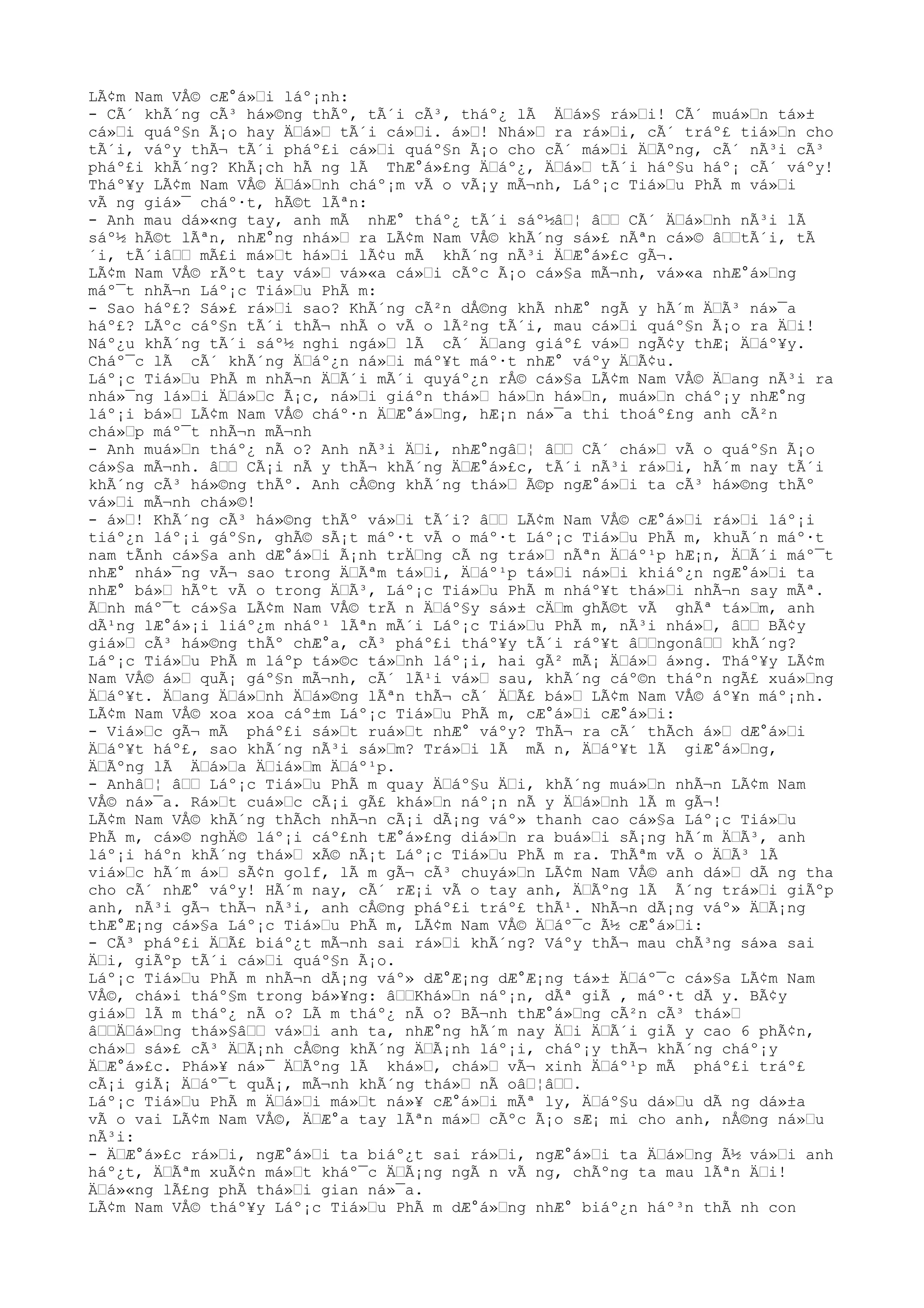 LÃ¢m Nam VÅ© cÆ°á»Œi láº¡nh:
- CÃ´ khÃ´ng cÃ³ há»©ng thÃº, tÃ´i cÃ³, tháº¿ lÃ ÄŒá»§ rá»Œi! CÃ´ muá»Œn tá»±
cá»Œi quáº§n Ã¡o hay ÄŒá»Œ tÃ´i cá»Œi. á»Œ! Nhá»Œ ra rá»Œi, cÃ´ tráº£ tiá»Œn cho
tÃ´i, váºy thÃ¬ tÃ´i pháº£i cá»Œi quáº§n Ã¡o cho cÃ´ má»Œi ÄŒÃºng, cÃ´ nÃ³i cÃ³
pháº£i khÃ´ng? KhÃ¡ch hÃ ng lÃ ThÆ°á»£ng ÄŒáº¿, ÄŒá»Œ tÃ´i háº§u háº¡ cÃ´ váºy!
Tháº¥y LÃ¢m Nam VÅ© ÄŒá»Œnh cháº¡m vÃ o vÃ¡y mÃ¬nh, Láº¡c Tiá»Œu PhÃ m vá»Œi
vÃ ng giá»¯ cháº·t, hÃ©t lÃªn:
- Anh mau dá»«ng tay, anh mÃ nhÆ° tháº¿ tÃ´i sáº½âŒ¦ âŒŒ CÃ´ ÄŒá»Œnh nÃ³i lÃ
sáº½ hÃ©t lÃªn, nhÆ°ng nhá»Œ ra LÃ¢m Nam VÅ© khÃ´ng sá»£ nÃªn cá»© âŒŒtÃ´i, tÃ
´i, tÃ´iâŒŒ mÃ£i má»Œt há»Œi lÃ¢u mÃ khÃ´ng nÃ³i ÄŒÆ°á»£c gÃ¬.
LÃ¢m Nam VÅ© rÃºt tay vá»Œ vá»«a cá»Œi cÃºc Ã¡o cá»§a mÃ¬nh, vá»«a nhÆ°á»Œng
máº¯t nhÃ¬n Láº¡c Tiá»Œu PhÃ m:
- Sao háº£? Sá»£ rá»Œi sao? KhÃ´ng cÃ²n dÅ©ng khÃ nhÆ° ngÃ y hÃ´m ÄŒÃ³ ná»¯a
háº£? LÃºc cáº§n tÃ´i thÃ¬ nhÃ o vÃ o lÃ²ng tÃ´i, mau cá»Œi quáº§n Ã¡o ra ÄŒi!
Náº¿u khÃ´ng tÃ´i sáº½ nghi ngá»Œ lÃ cÃ´ ÄŒang giáº£ vá»Œ ngÃ¢y thÆ¡ ÄŒáº¥y.
Cháº¯c lÃ cÃ´ khÃ´ng ÄŒáº¿n ná»Œi máº¥t máº·t nhÆ° váºy ÄŒÃ¢u.
Láº¡c Tiá»Œu PhÃ m nhÃ¬n ÄŒÃ´i mÃ´i quyáº¿n rÅ© cá»§a LÃ¢m Nam VÅ© ÄŒang nÃ³i ra
nhá»¯ng lá»Œi ÄŒá»Œc Ã¡c, ná»Œi giáºn thá»Œ há»Œn há»Œn, muá»Œn cháº¡y nhÆ°ng
láº¡i bá»Œ LÃ¢m Nam VÅ© cháº·n ÄŒÆ°á»Œng, hÆ¡n ná»¯a thi thoáº£ng anh cÃ²n
chá»Œp máº¯t nhÃ¬n mÃ¬nh
- Anh muá»Œn tháº¿ nÃ o? Anh nÃ³i ÄŒi, nhÆ°ngâŒ¦ âŒŒ CÃ´ chá»Œ vÃ o quáº§n Ã¡o
cá»§a mÃ¬nh. âŒŒ CÃ¡i nÃ y thÃ¬ khÃ´ng ÄŒÆ°á»£c, tÃ´i nÃ³i rá»Œi, hÃ´m nay tÃ´i
khÃ´ng cÃ³ há»©ng thÃº. Anh cÅ©ng khÃ´ng thá»Œ Ã©p ngÆ°á»Œi ta cÃ³ há»©ng thÃº
vá»Œi mÃ¬nh chá»©!
- á»Œ! KhÃ´ng cÃ³ há»©ng thÃº vá»Œi tÃ´i? âŒŒ LÃ¢m Nam VÅ© cÆ°á»Œi rá»Œi láº¡i
tiáº¿n láº¡i gáº§n, ghÃ© sÃ¡t máº·t vÃ o máº·t Láº¡c Tiá»Œu PhÃ m, khuÃ´n máº·t
nam tÃnh cá»§a anh dÆ°á»Œi Ã¡nh trÄŒng cÃ ng trá»Œ nÃªn ÄŒáº¹p hÆ¡n, ÄŒÃ´i máº¯t
nhÆ° nhá»¯ng vÃ¬ sao trong ÄŒÃªm tá»Œi, ÄŒáº¹p tá»Œi ná»Œi khiáº¿n ngÆ°á»Œi ta
nhÆ° bá»Œ hÃºt vÃ o trong ÄŒÃ³, Láº¡c Tiá»Œu PhÃ m nháº¥t thá»Œi nhÃ¬n say mÃª.
ÃŒnh máº¯t cá»§a LÃ¢m Nam VÅ© trÃ n ÄŒáº§y sá»± cÄŒm ghÃ©t vÃ ghÃª tá»Œm, anh
dÃ¹ng lÆ°á»¡i liáº¿m nháº¹ lÃªn mÃ´i Láº¡c Tiá»Œu PhÃ m, nÃ³i nhá»Œ, âŒŒ BÃ¢y
giá»Œ cÃ³ há»©ng thÃº chÆ°a, cÃ³ pháº£i tháº¥y tÃ´i ráº¥t âŒŒngonâŒŒ khÃ´ng?
Láº¡c Tiá»Œu PhÃ m láºp tá»©c tá»Œnh láº¡i, hai gÃ² mÃ¡ ÄŒá»Œ á»ng. Tháº¥y LÃ¢m
Nam VÅ© á»Œ quÃ¡ gáº§n mÃ¬nh, cÃ´ lÃ¹i vá»Œ sau, khÃ´ng cáº©n tháºn ngÃ£ xuá»Œng
ÄŒáº¥t. ÄŒang ÄŒá»Œnh ÄŒá»©ng lÃªn thÃ¬ cÃ´ ÄŒÃ£ bá»Œ LÃ¢m Nam VÅ© áº¥n máº¡nh.
LÃ¢m Nam VÅ© xoa xoa cáº±m Láº¡c Tiá»Œu PhÃ m, cÆ°á»Œi cÆ°á»Œi:
- Viá»Œc gÃ¬ mÃ pháº£i sá»Œt ruá»Œt nhÆ° váºy? ThÃ¬ ra cÃ´ thÃch á»Œ dÆ°á»Œi
ÄŒáº¥t háº£, sao khÃ´ng nÃ³i sá»Œm? Trá»Œi lÃ mÃ n, ÄŒáº¥t lÃ giÆ°á»Œng,
ÄŒÃºng lÃ ÄŒá»Œa ÄŒiá»Œm ÄŒáº¹p.
- AnhâŒ¦ âŒŒ Láº¡c Tiá»Œu PhÃ m quay ÄŒáº§u ÄŒi, khÃ´ng muá»Œn nhÃ¬n LÃ¢m Nam
VÅ© ná»¯a. Rá»Œt cuá»Œc cÃ¡i gÃ£ khá»Œn náº¡n nÃ y ÄŒá»Œnh lÃ m gÃ¬!
LÃ¢m Nam VÅ© khÃ´ng thÃch nhÃ¬n cÃ¡i dÃ¡ng váº» thanh cao cá»§a Láº¡c Tiá»Œu
PhÃ m, cá»© nghÄ© láº¡i cáº£nh tÆ°á»£ng diá»Œn ra buá»Œi sÃ¡ng hÃ´m ÄŒÃ³, anh
láº¡i háºn khÃ´ng thá»Œ xÃ© nÃ¡t Láº¡c Tiá»Œu PhÃ m ra. ThÃªm vÃ o ÄŒÃ³ lÃ
viá»Œc hÃ´m á»Œ sÃ¢n golf, lÃ m gÃ¬ cÃ³ chuyá»Œn LÃ¢m Nam VÅ© anh dá»Œ dÃ ng tha
cho cÃ´ nhÆ° váºy! HÃ´m nay, cÃ´ rÆ¡i vÃ o tay anh, ÄŒÃºng lÃ Ã´ng trá»Œi giÃºp
anh, nÃ³i gÃ¬ thÃ¬ nÃ³i, anh cÅ©ng pháº£i tráº£ thÃ¹. NhÃ¬n dÃ¡ng váº» ÄŒÃ¡ng
thÆ°Æ¡ng cá»§a Láº¡c Tiá»Œu PhÃ m, LÃ¢m Nam VÅ© ÄŒáº¯c Ã½ cÆ°á»Œi:
- CÃ³ pháº£i ÄŒÃ£ biáº¿t mÃ¬nh sai rá»Œi khÃ´ng? Váºy thÃ¬ mau chÃ³ng sá»a sai
ÄŒi, giÃºp tÃ´i cá»Œi quáº§n Ã¡o.
Láº¡c Tiá»Œu PhÃ m nhÃ¬n dÃ¡ng váº» dÆ°Æ¡ng dÆ°Æ¡ng tá»± ÄŒáº¯c cá»§a LÃ¢m Nam
VÅ©, chá»i tháº§m trong bá»¥ng: âŒŒKhá»Œn náº¡n, dÃª giÃ , máº·t dÃ y. BÃ¢y
giá»Œ lÃ m tháº¿ nÃ o? LÃ m tháº¿ nÃ o? BÃ¬nh thÆ°á»Œng cÃ²n cÃ³ thá»Œ
âŒŒÄŒá»Œng thá»§âŒŒ vá»Œi anh ta, nhÆ°ng hÃ´m nay ÄŒi ÄŒÃ´i giÃ y cao 6 phÃ¢n,
chá»Œ sá»£ cÃ³ ÄŒÃ¡nh cÅ©ng khÃ´ng ÄŒÃ¡nh láº¡i, cháº¡y thÃ¬ khÃ´ng cháº¡y
ÄŒÆ°á»£c. Phá»¥ ná»¯ ÄŒÃºng lÃ khá»Œ, chá»Œ vÃ¬ xinh ÄŒáº¹p mÃ pháº£i tráº£
cÃ¡i giÃ¡ ÄŒáº¯t quÃ¡, mÃ¬nh khÃ´ng thá»Œ nÃ oâŒ¦âŒŒ.
Láº¡c Tiá»Œu PhÃ m ÄŒá»Œi má»Œt ná»¥ cÆ°á»Œi mÃª ly, ÄŒáº§u dá»Œu dÃ ng dá»±a
vÃ o vai LÃ¢m Nam VÅ©, ÄŒÆ°a tay lÃªn má»Œ cÃºc Ã¡o sÆ¡ mi cho anh, nÅ©ng ná»Œu
nÃ³i:
- ÄŒÆ°á»£c rá»Œi, ngÆ°á»Œi ta biáº¿t sai rá»Œi, ngÆ°á»Œi ta ÄŒá»Œng Ã½ vá»Œi anh
háº¿t, ÄŒÃªm xuÃ¢n má»Œt kháº¯c ÄŒÃ¡ng ngÃ n vÃ ng, chÃºng ta mau lÃªn ÄŒi!
ÄŒá»«ng lÃ£ng phÃ thá»Œi gian ná»¯a.
LÃ¢m Nam VÅ© tháº¥y Láº¡c Tiá»Œu PhÃ m dÆ°á»Œng nhÆ° biáº¿n háº³n thÃ nh con
 