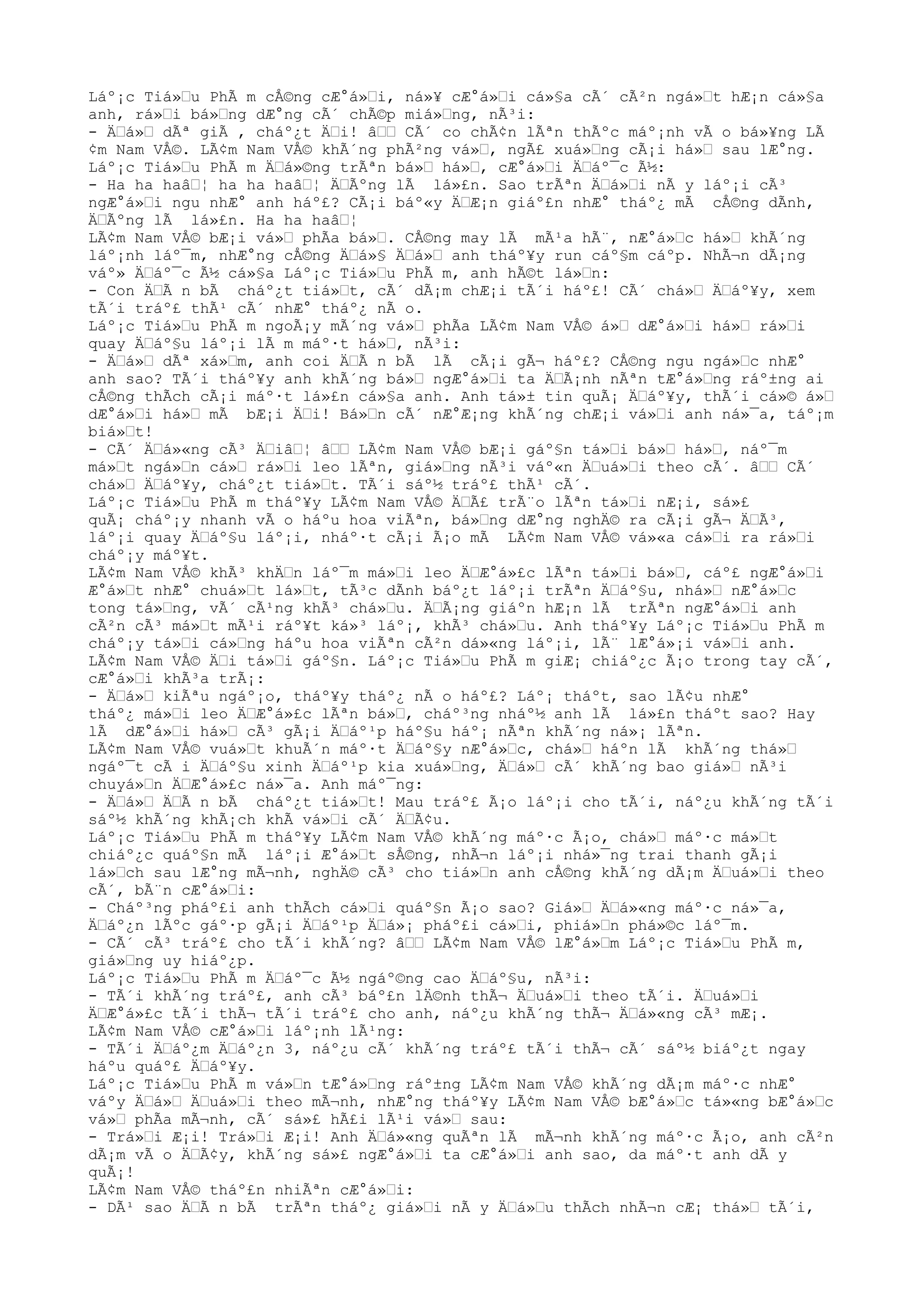 Láº¡c Tiá»Œu PhÃ m cÅ©ng cÆ°á»Œi, ná»¥ cÆ°á»Œi cá»§a cÃ´ cÃ²n ngá»Œt hÆ¡n cá»§a
anh, rá»Œi bá»Œng dÆ°ng cÃ´ chÃ©p miá»Œng, nÃ³i:
- ÄŒá»Œ dÃª giÃ , cháº¿t ÄŒi! âŒŒ CÃ´ co chÃ¢n lÃªn thÃºc máº¡nh vÃ o bá»¥ng LÃ
¢m Nam VÅ©. LÃ¢m Nam VÅ© khÃ´ng phÃ²ng vá»Œ, ngÃ£ xuá»Œng cÃ¡i há»Œ sau lÆ°ng.
Láº¡c Tiá»Œu PhÃ m ÄŒá»©ng trÃªn bá»Œ há»Œ, cÆ°á»Œi ÄŒáº¯c Ã½:
- Ha ha haâŒ¦ ha ha haâŒ¦ ÄŒÃºng lÃ lá»£n. Sao trÃªn ÄŒá»Œi nÃ y láº¡i cÃ³
ngÆ°á»Œi ngu nhÆ° anh háº£? CÃ¡i báº«y ÄŒÆ¡n giáº£n nhÆ° tháº¿ mÃ cÅ©ng dÃnh,
ÄŒÃºng lÃ lá»£n. Ha ha haâŒ¦
LÃ¢m Nam VÅ© bÆ¡i vá»Œ phÃa bá»Œ. CÅ©ng may lÃ mÃ¹a hÃ¨, nÆ°á»Œc há»Œ khÃ´ng
láº¡nh láº¯m, nhÆ°ng cÅ©ng ÄŒá»§ ÄŒá»Œ anh tháº¥y run cáº§m cáºp. NhÃ¬n dÃ¡ng
váº» ÄŒáº¯c Ã½ cá»§a Láº¡c Tiá»Œu PhÃ m, anh hÃ©t lá»Œn:
- Con ÄŒÃ n bÃ cháº¿t tiá»Œt, cÃ´ dÃ¡m chÆ¡i tÃ´i háº£! CÃ´ chá»Œ ÄŒáº¥y, xem
tÃ´i tráº£ thÃ¹ cÃ´ nhÆ° tháº¿ nÃ o.
Láº¡c Tiá»Œu PhÃ m ngoÃ¡y mÃ´ng vá»Œ phÃa LÃ¢m Nam VÅ© á»Œ dÆ°á»Œi há»Œ rá»Œi
quay ÄŒáº§u láº¡i lÃ m máº·t há»Œ, nÃ³i:
- ÄŒá»Œ dÃª xá»Œm, anh coi ÄŒÃ n bÃ lÃ cÃ¡i gÃ¬ háº£? CÅ©ng ngu ngá»Œc nhÆ°
anh sao? TÃ´i tháº¥y anh khÃ´ng bá»Œ ngÆ°á»Œi ta ÄŒÃ¡nh nÃªn tÆ°á»Œng ráº±ng ai
cÅ©ng thÃch cÃ¡i máº·t lá»£n cá»§a anh. Anh tá»± tin quÃ¡ ÄŒáº¥y, thÃ´i cá»© á»Œ
dÆ°á»Œi há»Œ mÃ bÆ¡i ÄŒi! Bá»Œn cÃ´ nÆ°Æ¡ng khÃ´ng chÆ¡i vá»Œi anh ná»¯a, táº¡m
biá»Œt!
- CÃ´ ÄŒá»«ng cÃ³ ÄŒiâŒ¦ âŒŒ LÃ¢m Nam VÅ© bÆ¡i gáº§n tá»Œi bá»Œ há»Œ, náº¯m
má»Œt ngá»Œn cá»Œ rá»Œi leo lÃªn, giá»Œng nÃ³i váº«n ÄŒuá»Œi theo cÃ´. âŒŒ CÃ´
chá»Œ ÄŒáº¥y, cháº¿t tiá»Œt. TÃ´i sáº½ tráº£ thÃ¹ cÃ´.
Láº¡c Tiá»Œu PhÃ m tháº¥y LÃ¢m Nam VÅ© ÄŒÃ£ trÃ¨o lÃªn tá»Œi nÆ¡i, sá»£
quÃ¡ cháº¡y nhanh vÃ o háºu hoa viÃªn, bá»Œng dÆ°ng nghÄ© ra cÃ¡i gÃ¬ ÄŒÃ³,
láº¡i quay ÄŒáº§u láº¡i, nháº·t cÃ¡i Ã¡o mÃ LÃ¢m Nam VÅ© vá»«a cá»Œi ra rá»Œi
cháº¡y máº¥t.
LÃ¢m Nam VÅ© khÃ³ khÄŒn láº¯m má»Œi leo ÄŒÆ°á»£c lÃªn tá»Œi bá»Œ, cáº£ ngÆ°á»Œi
Æ°á»Œt nhÆ° chuá»Œt lá»Œt, tÃ³c dÃnh báº¿t láº¡i trÃªn ÄŒáº§u, nhá»Œ nÆ°á»Œc
tong tá»Œng, vÃ´ cÃ¹ng khÃ³ chá»Œu. ÄŒÃ¡ng giáºn hÆ¡n lÃ trÃªn ngÆ°á»Œi anh
cÃ²n cÃ³ má»Œt mÃ¹i ráº¥t ká»³ láº¡, khÃ³ chá»Œu. Anh tháº¥y Láº¡c Tiá»Œu PhÃ m
cháº¡y tá»Œi cá»Œng háºu hoa viÃªn cÃ²n dá»«ng láº¡i, lÃ¨ lÆ°á»¡i vá»Œi anh.
LÃ¢m Nam VÅ© ÄŒi tá»Œi gáº§n. Láº¡c Tiá»Œu PhÃ m giÆ¡ chiáº¿c Ã¡o trong tay cÃ´,
cÆ°á»Œi khÃ³a trÃ¡:
- ÄŒá»Œ kiÃªu ngáº¡o, tháº¥y tháº¿ nÃ o háº£? Láº¡ tháºt, sao lÃ¢u nhÆ°
tháº¿ má»Œi leo ÄŒÆ°á»£c lÃªn bá»Œ, cháº³ng nháº½ anh lÃ lá»£n tháºt sao? Hay
lÃ dÆ°á»Œi há»Œ cÃ³ gÃ¡i ÄŒáº¹p háº§u háº¡ nÃªn khÃ´ng ná»¡ lÃªn.
LÃ¢m Nam VÅ© vuá»Œt khuÃ´n máº·t ÄŒáº§y nÆ°á»Œc, chá»Œ háºn lÃ khÃ´ng thá»Œ
ngáº¯t cÃ i ÄŒáº§u xinh ÄŒáº¹p kia xuá»Œng, ÄŒá»Œ cÃ´ khÃ´ng bao giá»Œ nÃ³i
chuyá»Œn ÄŒÆ°á»£c ná»¯a. Anh máº¯ng:
- ÄŒá»Œ ÄŒÃ n bÃ cháº¿t tiá»Œt! Mau tráº£ Ã¡o láº¡i cho tÃ´i, náº¿u khÃ´ng tÃ´i
sáº½ khÃ´ng khÃ¡ch khÃ vá»Œi cÃ´ ÄŒÃ¢u.
Láº¡c Tiá»Œu PhÃ m tháº¥y LÃ¢m Nam VÅ© khÃ´ng máº·c Ã¡o, chá»Œ máº·c má»Œt
chiáº¿c quáº§n mÃ láº¡i Æ°á»Œt sÅ©ng, nhÃ¬n láº¡i nhá»¯ng trai thanh gÃ¡i
lá»Œch sau lÆ°ng mÃ¬nh, nghÄ© cÃ³ cho tiá»Œn anh cÅ©ng khÃ´ng dÃ¡m ÄŒuá»Œi theo
cÃ´, bÃ¨n cÆ°á»Œi:
- Cháº³ng pháº£i anh thÃch cá»Œi quáº§n Ã¡o sao? Giá»Œ ÄŒá»«ng máº·c ná»¯a,
ÄŒáº¿n lÃºc gáº·p gÃ¡i ÄŒáº¹p ÄŒá»¡ pháº£i cá»Œi, phiá»Œn phá»©c láº¯m.
- CÃ´ cÃ³ tráº£ cho tÃ´i khÃ´ng? âŒŒ LÃ¢m Nam VÅ© lÆ°á»Œm Láº¡c Tiá»Œu PhÃ m,
giá»Œng uy hiáº¿p.
Láº¡c Tiá»Œu PhÃ m ÄŒáº¯c Ã½ ngáº©ng cao ÄŒáº§u, nÃ³i:
- TÃ´i khÃ´ng tráº£, anh cÃ³ báº£n lÄ©nh thÃ¬ ÄŒuá»Œi theo tÃ´i. ÄŒuá»Œi
ÄŒÆ°á»£c tÃ´i thÃ¬ tÃ´i tráº£ cho anh, náº¿u khÃ´ng thÃ¬ ÄŒá»«ng cÃ³ mÆ¡.
LÃ¢m Nam VÅ© cÆ°á»Œi láº¡nh lÃ¹ng:
- TÃ´i ÄŒáº¿m ÄŒáº¿n 3, náº¿u cÃ´ khÃ´ng tráº£ tÃ´i thÃ¬ cÃ´ sáº½ biáº¿t ngay
háºu quáº£ ÄŒáº¥y.
Láº¡c Tiá»Œu PhÃ m vá»Œn tÆ°á»Œng ráº±ng LÃ¢m Nam VÅ© khÃ´ng dÃ¡m máº·c nhÆ°
váºy ÄŒá»Œ ÄŒuá»Œi theo mÃ¬nh, nhÆ°ng tháº¥y LÃ¢m Nam VÅ© bÆ°á»Œc tá»«ng bÆ°á»Œc
vá»Œ phÃa mÃ¬nh, cÃ´ sá»£ hÃ£i lÃ¹i vá»Œ sau:
- Trá»Œi Æ¡i! Trá»Œi Æ¡i! Anh ÄŒá»«ng quÃªn lÃ mÃ¬nh khÃ´ng máº·c Ã¡o, anh cÃ²n
dÃ¡m vÃ o ÄŒÃ¢y, khÃ´ng sá»£ ngÆ°á»Œi ta cÆ°á»Œi anh sao, da máº·t anh dÃ y
quÃ¡!
LÃ¢m Nam VÅ© tháº£n nhiÃªn cÆ°á»Œi:
- DÃ¹ sao ÄŒÃ n bÃ trÃªn tháº¿ giá»Œi nÃ y ÄŒá»Œu thÃch nhÃ¬n cÆ¡ thá»Œ tÃ´i,
 