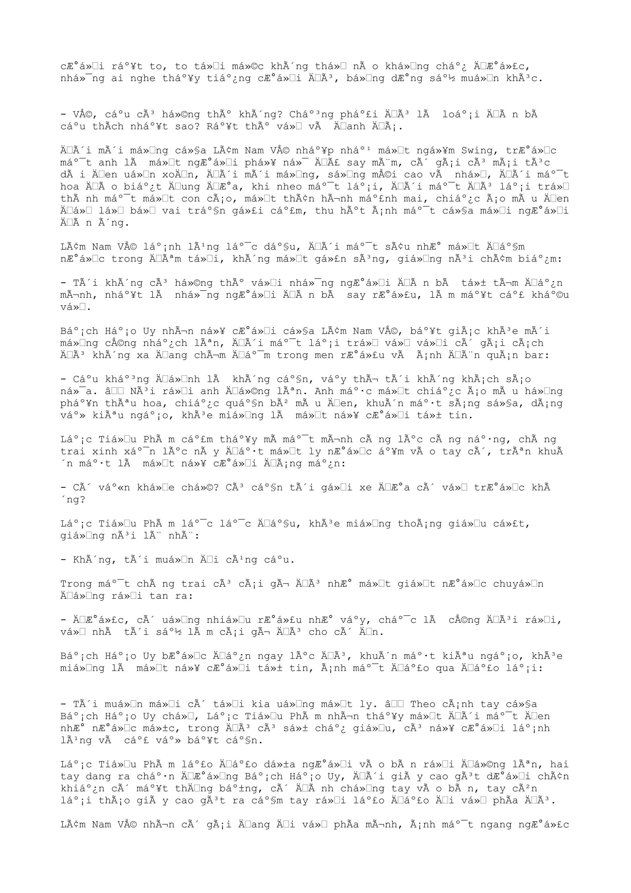 cÆ°á»Œi ráº¥t to, to tá»Œi má»©c khÃ´ng thá»Œ nÃ o khá»Œng cháº¿ ÄŒÆ°á»£c,
nhá»¯ng ai nghe tháº¥y tiáº¿ng cÆ°á»Œi ÄŒÃ³, bá»Œng dÆ°ng sáº½ muá»Œn khÃ³c.
- VÅ©, cáºu cÃ³ há»©ng thÃº khÃ´ng? Cháº³ng pháº£i ÄŒÃ³ lÃ loáº¡i ÄŒÃ n bÃ
cáºu thÃch nháº¥t sao? Ráº¥t thÃº vá»Œ vÃ ÄŒanh ÄŒÃ¡.
ÄŒÃ´i mÃ´i má»Œng cá»§a LÃ¢m Nam VÅ© nháº¥p nháº¹ má»Œt ngá»¥m Swing, trÆ°á»Œc
máº¯t anh lÃ má»Œt ngÆ°á»Œi phá»¥ ná»¯ ÄŒÃ£ say mÃ¨m, cÃ´ gÃ¡i cÃ³ mÃ¡i tÃ³c
dÃ i ÄŒen uá»Œn xoÄŒn, ÄŒÃ´i mÃ´i má»Œng, sá»Œng mÅ©i cao vÃ nhá»Œ, ÄŒÃ´i máº¯t
hoa ÄŒÃ o biáº¿t ÄŒung ÄŒÆ°a, khi nheo máº¯t láº¡i, ÄŒÃ´i máº¯t ÄŒÃ³ láº¡i trá»Œ
thÃ nh máº¯t má»Œt con cÃ¡o, má»Œt thÃ¢n hÃ¬nh máº£nh mai, chiáº¿c Ã¡o mÃ u ÄŒen
ÄŒá»Œ lá»Œ bá»Œ vai tráº§n gá»£i cáº£m, thu hÃºt Ã¡nh máº¯t cá»§a má»Œi ngÆ°á»Œi
ÄŒÃ n Ã´ng.
LÃ¢m Nam VÅ© láº¡nh lÃ¹ng láº¯c dáº§u, ÄŒÃ´i máº¯t sÃ¢u nhÆ° má»Œt ÄŒáº§m
nÆ°á»Œc trong ÄŒÃªm tá»Œi, khÃ´ng má»Œt gá»£n sÃ³ng, giá»Œng nÃ³i chÃ¢m biáº¿m:
- TÃ´i khÃ´ng cÃ³ há»©ng thÃº vá»Œi nhá»¯ng ngÆ°á»Œi ÄŒÃ n bÃ tá»± tÃ¬m ÄŒáº¿n
mÃ¬nh, nháº¥t lÃ nhá»¯ng ngÆ°á»Œi ÄŒÃ n bÃ say rÆ°á»£u, lÃ m máº¥t cáº£ kháº©u
vá»Œ.
Báº¡ch Háº¡o Uy nhÃ¬n ná»¥ cÆ°á»Œi cá»§a LÃ¢m Nam VÅ©, báº¥t giÃ¡c khÃ³e mÃ´i
má»Œng cÅ©ng nháº¿ch lÃªn, ÄŒÃ´i máº¯t láº¡i trá»Œ vá»Œ vá»Œi cÃ´ gÃ¡i cÃ¡ch
ÄŒÃ³ khÃ´ng xa ÄŒang chÃ¬m ÄŒáº¯m trong men rÆ°á»£u vÃ Ã¡nh ÄŒÃ¨n quÃ¡n bar:
- Cáºu kháº³ng ÄŒá»Œnh lÃ khÃ´ng cáº§n, váºy thÃ¬ tÃ´i khÃ´ng khÃ¡ch sÃ¡o
ná»¯a. âŒŒ NÃ³i rá»Œi anh ÄŒá»©ng lÃªn. Anh máº·c má»Œt chiáº¿c Ã¡o mÃ u há»Œng
pháº¥n thÃªu hoa, chiáº¿c quáº§n bÃ² mÃ u ÄŒen, khuÃ´n máº·t sÃ¡ng sá»§a, dÃ¡ng
váº» kiÃªu ngáº¡o, khÃ³e miá»Œng lÃ má»Œt ná»¥ cÆ°á»Œi tá»± tin.
Láº¡c Tiá»Œu PhÃ m cáº£m tháº¥y mÃ máº¯t mÃ¬nh cÃ ng lÃºc cÃ ng náº·ng, chÃ ng
trai xinh xáº¯n lÃºc nÃ y ÄŒáº·t má»Œt ly nÆ°á»Œc áº¥m vÃ o tay cÃ´, trÃªn khuÃ
´n máº·t lÃ má»Œt ná»¥ cÆ°á»Œi ÄŒÃ¡ng máº¿n:
- CÃ´ váº«n khá»Œe chá»©? CÃ³ cáº§n tÃ´i gá»Œi xe ÄŒÆ°a cÃ´ vá»Œ trÆ°á»Œc khÃ
´ng?
Láº¡c Tiá»Œu PhÃ m láº¯c láº¯c ÄŒáº§u, khÃ³e miá»Œng thoÃ¡ng giá»Œu cá»£t,
giá»Œng nÃ³i lÃ¨ nhÃ¨:
- KhÃ´ng, tÃ´i muá»Œn ÄŒi cÃ¹ng cáºu.
Trong máº¯t chÃ ng trai cÃ³ cÃ¡i gÃ¬ ÄŒÃ³ nhÆ° má»Œt giá»Œt nÆ°á»Œc chuyá»Œn
ÄŒá»Œng rá»Œi tan ra:
- ÄŒÆ°á»£c, cÃ´ uá»Œng nhiá»Œu rÆ°á»£u nhÆ° váºy, cháº¯c lÃ cÅ©ng ÄŒÃ³i rá»Œi,
vá»Œ nhÃ tÃ´i sáº½ lÃ m cÃ¡i gÃ¬ ÄŒÃ³ cho cÃ´ ÄŒn.
Báº¡ch Háº¡o Uy bÆ°á»Œc ÄŒáº¿n ngay lÃºc ÄŒÃ³, khuÃ´n máº·t kiÃªu ngáº¡o, khÃ³e
miá»Œng lÃ má»Œt ná»¥ cÆ°á»Œi tá»± tin, Ã¡nh máº¯t ÄŒáº£o qua ÄŒáº£o láº¡i:
- TÃ´i muá»Œn má»Œi cÃ´ tá»Œi kia uá»Œng má»Œt ly. âŒŒ Theo cÃ¡nh tay cá»§a
Báº¡ch Háº¡o Uy chá»Œ, Láº¡c Tiá»Œu PhÃ m nhÃ¬n tháº¥y má»Œt ÄŒÃ´i máº¯t ÄŒen
nhÆ° nÆ°á»Œc má»±c, trong ÄŒÃ³ cÃ³ sá»± cháº¿ giá»Œu, cÃ³ ná»¥ cÆ°á»Œi láº¡nh
lÃ¹ng vÃ cáº£ váº» báº¥t cáº§n.
Láº¡c Tiá»Œu PhÃ m láº£o ÄŒáº£o dá»±a ngÆ°á»Œi vÃ o bÃ n rá»Œi ÄŒá»©ng lÃªn, hai
tay dang ra cháº·n ÄŒÆ°á»Œng Báº¡ch Háº¡o Uy, ÄŒÃ´i giÃ y cao gÃ³t dÆ°á»Œi chÃ¢n
khiáº¿n cÃ´ máº¥t thÄŒng báº±ng, cÃ´ ÄŒÃ nh chá»Œng tay vÃ o bÃ n, tay cÃ²n
láº¡i thÃ¡o giÃ y cao gÃ³t ra cáº§m tay rá»Œi láº£o ÄŒáº£o ÄŒi vá»Œ phÃa ÄŒÃ³.
LÃ¢m Nam VÅ© nhÃ¬n cÃ´ gÃ¡i ÄŒang ÄŒi vá»Œ phÃa mÃ¬nh, Ã¡nh máº¯t ngang ngÆ°á»£c
 