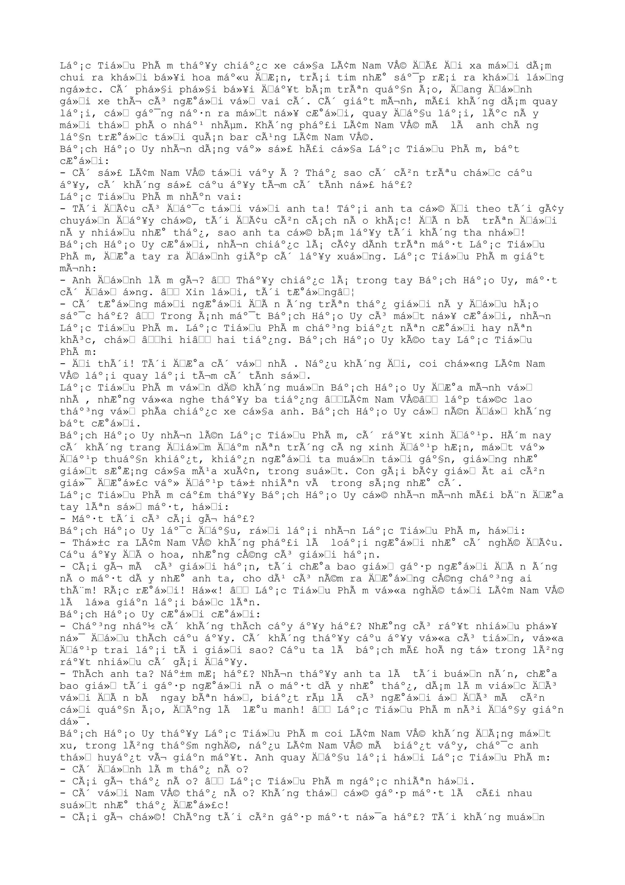 Láº¡c Tiá»Œu PhÃ m tháº¥y chiáº¿c xe cá»§a LÃ¢m Nam VÅ© ÄŒÃ£ ÄŒi xa má»Œi dÃ¡m
chui ra khá»Œi bá»¥i hoa máº«u ÄŒÆ¡n, trÃ¡i tim nhÆ° sáº¯p rÆ¡i ra khá»Œi lá»Œng
ngá»±c. CÃ´ phá»§i phá»§i bá»¥i ÄŒáº¥t bÃ¡m trÃªn quáº§n Ã¡o, ÄŒang ÄŒá»Œnh
gá»Œi xe thÃ¬ cÃ³ ngÆ°á»Œi vá»Œ vai cÃ´. CÃ´ giáºt mÃ¬nh, mÃ£i khÃ´ng dÃ¡m quay
láº¡i, cá»Œ gáº¯ng náº·n ra má»Œt ná»¥ cÆ°á»Œi, quay ÄŒáº§u láº¡i, lÃºc nÃ y
má»Œi thá»Œ phÃ o nháº¹ nhÃµm. KhÃ´ng pháº£i LÃ¢m Nam VÅ© mÃ lÃ anh chÃ ng
láº§n trÆ°á»Œc tá»Œi quÃ¡n bar cÃ¹ng LÃ¢m Nam VÅ©.
Báº¡ch Háº¡o Uy nhÃ¬n dÃ¡ng váº» sá»£ hÃ£i cá»§a Láº¡c Tiá»Œu PhÃ m, báºt
cÆ°á»Œi:
- CÃ´ sá»£ LÃ¢m Nam VÅ© tá»Œi váºy Ã ? Tháº¿ sao cÃ´ cÃ²n trÃªu chá»Œc cáºu
áº¥y, cÃ´ khÃ´ng sá»£ cáºu áº¥y tÃ¬m cÃ´ tÃnh ná»£ háº£?
Láº¡c Tiá»Œu PhÃ m nhÃºn vai:
- TÃ´i ÄŒÃ¢u cÃ³ ÄŒáº¯c tá»Œi vá»Œi anh ta! Táº¡i anh ta cá»© ÄŒi theo tÃ´i gÃ¢y
chuyá»Œn ÄŒáº¥y chá»©, tÃ´i ÄŒÃ¢u cÃ²n cÃ¡ch nÃ o khÃ¡c! ÄŒÃ n bÃ trÃªn ÄŒá»Œi
nÃ y nhiá»Œu nhÆ° tháº¿, sao anh ta cá»© bÃ¡m láº¥y tÃ´i khÃ´ng tha nhá»Œ!
Báº¡ch Háº¡o Uy cÆ°á»Œi, nhÃ¬n chiáº¿c lÃ¡ cÃ¢y dÃnh trÃªn máº·t Láº¡c Tiá»Œu
PhÃ m, ÄŒÆ°a tay ra ÄŒá»Œnh giÃºp cÃ´ láº¥y xuá»Œng. Láº¡c Tiá»Œu PhÃ m giáºt
mÃ¬nh:
- Anh ÄŒá»Œnh lÃ m gÃ¬? âŒŒ Tháº¥y chiáº¿c lÃ¡ trong tay Báº¡ch Háº¡o Uy, máº·t
cÃ´ ÄŒá»Œ á»ng. âŒŒ Xin lá»Œi, tÃ´i tÆ°á»ŒngâŒ¦
- CÃ´ tÆ°á»Œng má»Œi ngÆ°á»Œi ÄŒÃ n Ã´ng trÃªn tháº¿ giá»Œi nÃ y ÄŒá»Œu hÃ¡o
sáº¯c háº£? âŒŒ Trong Ã¡nh máº¯t Báº¡ch Háº¡o Uy cÃ³ má»Œt ná»¥ cÆ°á»Œi, nhÃ¬n
Láº¡c Tiá»Œu PhÃ m. Láº¡c Tiá»Œu PhÃ m cháº³ng biáº¿t nÃªn cÆ°á»Œi hay nÃªn
khÃ³c, chá»Œ âŒŒhi hiâŒŒ hai tiáº¿ng. Báº¡ch Háº¡o Uy kÃ©o tay Láº¡c Tiá»Œu
PhÃ m:
- ÄŒi thÃ´i! TÃ´i ÄŒÆ°a cÃ´ vá»Œ nhÃ . Náº¿u khÃ´ng ÄŒi, coi chá»«ng LÃ¢m Nam
VÅ© láº¡i quay láº¡i tÃ¬m cÃ´ tÃnh sá»Œ.
Láº¡c Tiá»Œu PhÃ m vá»Œn dÄ© khÃ´ng muá»Œn Báº¡ch Háº¡o Uy ÄŒÆ°a mÃ¬nh vá»Œ
nhÃ , nhÆ°ng vá»«a nghe tháº¥y ba tiáº¿ng âŒŒLÃ¢m Nam VÅ©âŒŒ láºp tá»©c lao
tháº³ng vá»Œ phÃa chiáº¿c xe cá»§a anh. Báº¡ch Háº¡o Uy cá»Œ nÃ©n ÄŒá»Œ khÃ´ng
báºt cÆ°á»Œi.
Báº¡ch Háº¡o Uy nhÃ¬n lÃ©n Láº¡c Tiá»Œu PhÃ m, cÃ´ ráº¥t xinh ÄŒáº¹p. HÃ´m nay
cÃ´ khÃ´ng trang ÄŒiá»Œm ÄŒáºm nÃªn trÃ´ng cÃ ng xinh ÄŒáº¹p hÆ¡n, má»Œt váº»
ÄŒáº¹p thuáº§n khiáº¿t, khiáº¿n ngÆ°á»Œi ta muá»Œn tá»Œi gáº§n, giá»Œng nhÆ°
giá»Œt sÆ°Æ¡ng cá»§a mÃ¹a xuÃ¢n, trong suá»Œt. Con gÃ¡i bÃ¢y giá»Œ Ãt ai cÃ²n
giá»¯ ÄŒÆ°á»£c váº» ÄŒáº¹p tá»± nhiÃªn vÃ trong sÃ¡ng nhÆ° cÃ´.
Láº¡c Tiá»Œu PhÃ m cáº£m tháº¥y Báº¡ch Háº¡o Uy cá»© nhÃ¬n mÃ¬nh mÃ£i bÃ¨n ÄŒÆ°a
tay lÃªn sá»Œ máº·t, há»Œi:
- Máº·t tÃ´i cÃ³ cÃ¡i gÃ¬ háº£?
Báº¡ch Háº¡o Uy láº¯c ÄŒáº§u, rá»Œi láº¡i nhÃ¬n Láº¡c Tiá»Œu PhÃ m, há»Œi:
- Thá»±c ra LÃ¢m Nam VÅ© khÃ´ng pháº£i lÃ loáº¡i ngÆ°á»Œi nhÆ° cÃ´ nghÄ© ÄŒÃ¢u.
Cáºu áº¥y ÄŒÃ o hoa, nhÆ°ng cÅ©ng cÃ³ giá»Œi háº¡n.
- CÃ¡i gÃ¬ mÃ cÃ³ giá»Œi háº¡n, tÃ´i chÆ°a bao giá»Œ gáº·p ngÆ°á»Œi ÄŒÃ n Ã´ng
nÃ o máº·t dÃ y nhÆ° anh ta, cho dÃ¹ cÃ³ nÃ©m ra ÄŒÆ°á»Œng cÅ©ng cháº³ng ai
thÃ¨m! RÃ¡c rÆ°á»Œi! Há»«! âŒŒ Láº¡c Tiá»Œu PhÃ m vá»«a nghÄ© tá»Œi LÃ¢m Nam VÅ©
lÃ lá»a giáºn láº¡i bá»Œc lÃªn.
Báº¡ch Háº¡o Uy cÆ°á»Œi cÆ°á»Œi:
- Cháº³ng nháº½ cÃ´ khÃ´ng thÃch cáºy áº¥y háº£? NhÆ°ng cÃ³ ráº¥t nhiá»Œu phá»¥
ná»¯ ÄŒá»Œu thÃch cáºu áº¥y. CÃ´ khÃ´ng tháº¥y cáºu áº¥y vá»«a cÃ³ tiá»Œn, vá»«a
ÄŒáº¹p trai láº¡i tÃ i giá»Œi sao? Cáºu ta lÃ báº¡ch mÃ£ hoÃ ng tá» trong lÃ²ng
ráº¥t nhiá»Œu cÃ´ gÃ¡i ÄŒáº¥y.
- ThÃch anh ta? Náº±m mÆ¡ háº£? NhÃ¬n tháº¥y anh ta lÃ tÃ´i buá»Œn nÃ´n, chÆ°a
bao giá»Œ tÃ´i gáº·p ngÆ°á»Œi nÃ o máº·t dÃ y nhÆ° tháº¿, dÃ¡m lÃ m viá»Œc ÄŒÃ³
vá»Œi ÄŒÃ n bÃ ngay bÃªn há»Œ, biáº¿t rÃµ lÃ cÃ³ ngÆ°á»Œi á»Œ ÄŒÃ³ mÃ cÃ²n
cá»Œi quáº§n Ã¡o, ÄŒÃºng lÃ lÆ°u manh! âŒŒ Láº¡c Tiá»Œu PhÃ m nÃ³i ÄŒáº§y giáºn
dá»¯.
Báº¡ch Háº¡o Uy tháº¥y Láº¡c Tiá»Œu PhÃ m coi LÃ¢m Nam VÅ© khÃ´ng ÄŒÃ¡ng má»Œt
xu, trong lÃ²ng tháº§m nghÄ©, náº¿u LÃ¢m Nam VÅ© mÃ biáº¿t váºy, cháº¯c anh
thá»Œ huyáº¿t vÃ¬ giáºn máº¥t. Anh quay ÄŒáº§u láº¡i há»Œi Láº¡c Tiá»Œu PhÃ m:
- CÃ´ ÄŒá»Œnh lÃ m tháº¿ nÃ o?
- CÃ¡i gÃ¬ tháº¿ nÃ o? âŒŒ Láº¡c Tiá»Œu PhÃ m ngáº¡c nhiÃªn há»Œi.
- CÃ´ vá»Œi Nam VÅ© tháº¿ nÃ o? KhÃ´ng thá»Œ cá»© gáº·p máº·t lÃ cÃ£i nhau
suá»Œt nhÆ° tháº¿ ÄŒÆ°á»£c!
- CÃ¡i gÃ¬ chá»©! ChÃºng tÃ´i cÃ²n gáº·p máº·t ná»¯a háº£? TÃ´i khÃ´ng muá»Œn
 