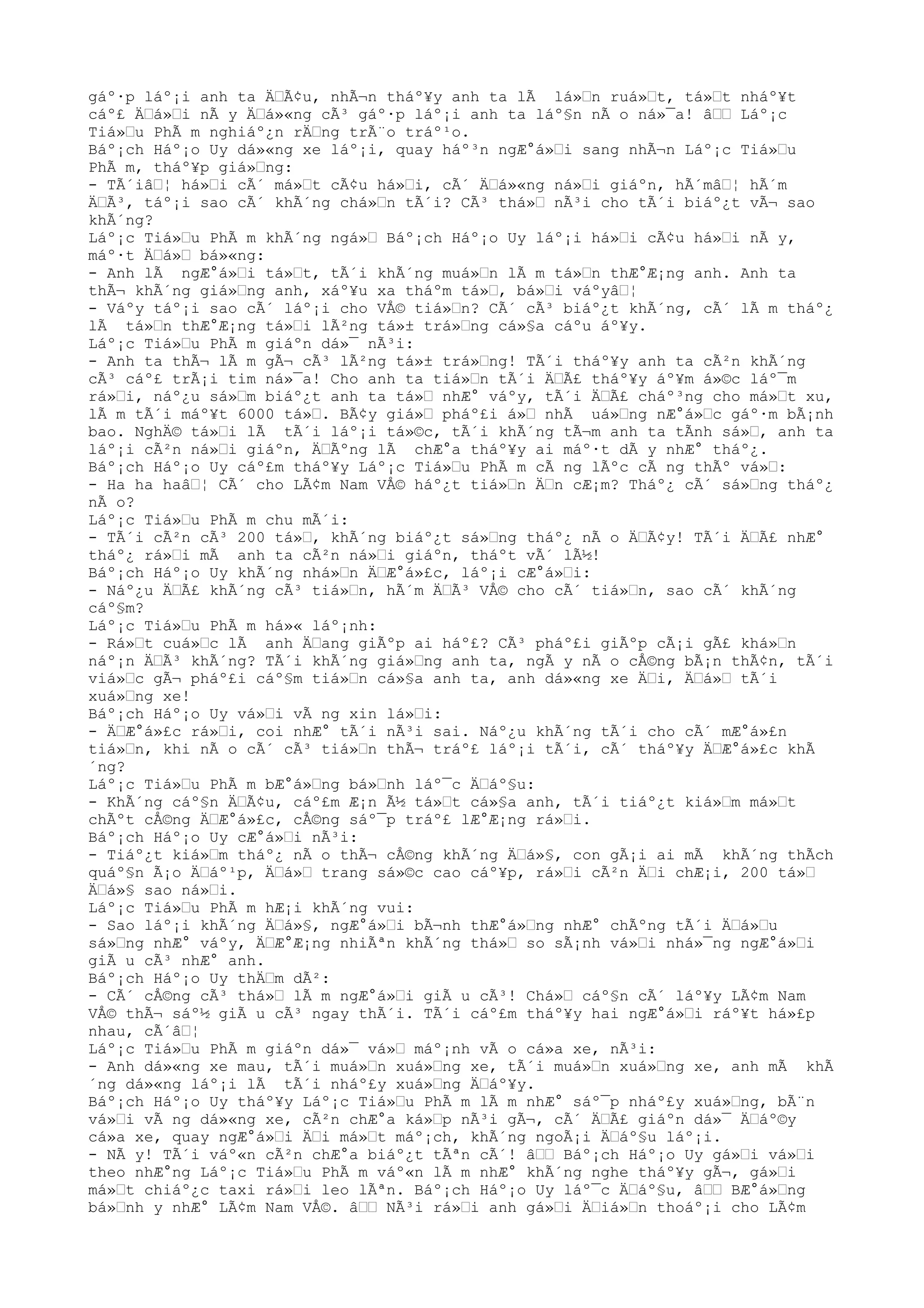 gáº·p láº¡i anh ta ÄŒÃ¢u, nhÃ¬n tháº¥y anh ta lÃ lá»Œn ruá»Œt, tá»Œt nháº¥t
cáº£ ÄŒá»Œi nÃ y ÄŒá»«ng cÃ³ gáº·p láº¡i anh ta láº§n nÃ o ná»¯a! âŒŒ Láº¡c
Tiá»Œu PhÃ m nghiáº¿n rÄŒng trÃ¨o tráº¹o.
Báº¡ch Háº¡o Uy dá»«ng xe láº¡i, quay háº³n ngÆ°á»Œi sang nhÃ¬n Láº¡c Tiá»Œu
PhÃ m, tháº¥p giá»Œng:
- TÃ´iâŒ¦ há»Œi cÃ´ má»Œt cÃ¢u há»Œi, cÃ´ ÄŒá»«ng ná»Œi giáºn, hÃ´mâŒ¦ hÃ´m
ÄŒÃ³, táº¡i sao cÃ´ khÃ´ng chá»Œn tÃ´i? CÃ³ thá»Œ nÃ³i cho tÃ´i biáº¿t vÃ¬ sao
khÃ´ng?
Láº¡c Tiá»Œu PhÃ m khÃ´ng ngá»Œ Báº¡ch Háº¡o Uy láº¡i há»Œi cÃ¢u há»Œi nÃ y,
máº·t ÄŒá»Œ bá»«ng:
- Anh lÃ ngÆ°á»Œi tá»Œt, tÃ´i khÃ´ng muá»Œn lÃ m tá»Œn thÆ°Æ¡ng anh. Anh ta
thÃ¬ khÃ´ng giá»Œng anh, xáº¥u xa tháºm tá»Œ, bá»Œi váºyâŒ¦
- Váºy táº¡i sao cÃ´ láº¡i cho VÅ© tiá»Œn? CÃ´ cÃ³ biáº¿t khÃ´ng, cÃ´ lÃ m tháº¿
lÃ tá»Œn thÆ°Æ¡ng tá»Œi lÃ²ng tá»± trá»Œng cá»§a cáºu áº¥y.
Láº¡c Tiá»Œu PhÃ m giáºn dá»¯ nÃ³i:
- Anh ta thÃ¬ lÃ m gÃ¬ cÃ³ lÃ²ng tá»± trá»Œng! TÃ´i tháº¥y anh ta cÃ²n khÃ´ng
cÃ³ cáº£ trÃ¡i tim ná»¯a! Cho anh ta tiá»Œn tÃ´i ÄŒÃ£ tháº¥y áº¥m á»©c láº¯m
rá»Œi, náº¿u sá»Œm biáº¿t anh ta tá»Œ nhÆ° váºy, tÃ´i ÄŒÃ£ cháº³ng cho má»Œt xu,
lÃ m tÃ´i máº¥t 6000 tá»Œ. BÃ¢y giá»Œ pháº£i á»Œ nhÃ uá»Œng nÆ°á»Œc gáº·m bÃ¡nh
bao. NghÄ© tá»Œi lÃ tÃ´i láº¡i tá»©c, tÃ´i khÃ´ng tÃ¬m anh ta tÃnh sá»Œ, anh ta
láº¡i cÃ²n ná»Œi giáºn, ÄŒÃºng lÃ chÆ°a tháº¥y ai máº·t dÃ y nhÆ° tháº¿.
Báº¡ch Háº¡o Uy cáº£m tháº¥y Láº¡c Tiá»Œu PhÃ m cÃ ng lÃºc cÃ ng thÃº vá»Œ:
- Ha ha haâŒ¦ CÃ´ cho LÃ¢m Nam VÅ© háº¿t tiá»Œn ÄŒn cÆ¡m? Tháº¿ cÃ´ sá»Œng tháº¿
nÃ o?
Láº¡c Tiá»Œu PhÃ m chu mÃ´i:
- TÃ´i cÃ²n cÃ³ 200 tá»Œ, khÃ´ng biáº¿t sá»Œng tháº¿ nÃ o ÄŒÃ¢y! TÃ´i ÄŒÃ£ nhÆ°
tháº¿ rá»Œi mÃ anh ta cÃ²n ná»Œi giáºn, tháºt vÃ´ lÃ½!
Báº¡ch Háº¡o Uy khÃ´ng nhá»Œn ÄŒÆ°á»£c, láº¡i cÆ°á»Œi:
- Náº¿u ÄŒÃ£ khÃ´ng cÃ³ tiá»Œn, hÃ´m ÄŒÃ³ VÅ© cho cÃ´ tiá»Œn, sao cÃ´ khÃ´ng
cáº§m?
Láº¡c Tiá»Œu PhÃ m há»« láº¡nh:
- Rá»Œt cuá»Œc lÃ anh ÄŒang giÃºp ai háº£? CÃ³ pháº£i giÃºp cÃ¡i gÃ£ khá»Œn
náº¡n ÄŒÃ³ khÃ´ng? TÃ´i khÃ´ng giá»Œng anh ta, ngÃ y nÃ o cÅ©ng bÃ¡n thÃ¢n, tÃ´i
viá»Œc gÃ¬ pháº£i cáº§m tiá»Œn cá»§a anh ta, anh dá»«ng xe ÄŒi, ÄŒá»Œ tÃ´i
xuá»Œng xe!
Báº¡ch Háº¡o Uy vá»Œi vÃ ng xin lá»Œi:
- ÄŒÆ°á»£c rá»Œi, coi nhÆ° tÃ´i nÃ³i sai. Náº¿u khÃ´ng tÃ´i cho cÃ´ mÆ°á»£n
tiá»Œn, khi nÃ o cÃ´ cÃ³ tiá»Œn thÃ¬ tráº£ láº¡i tÃ´i, cÃ´ tháº¥y ÄŒÆ°á»£c khÃ
´ng?
Láº¡c Tiá»Œu PhÃ m bÆ°á»Œng bá»Œnh láº¯c ÄŒáº§u:
- KhÃ´ng cáº§n ÄŒÃ¢u, cáº£m Æ¡n Ã½ tá»Œt cá»§a anh, tÃ´i tiáº¿t kiá»Œm má»Œt
chÃºt cÅ©ng ÄŒÆ°á»£c, cÅ©ng sáº¯p tráº£ lÆ°Æ¡ng rá»Œi.
Báº¡ch Háº¡o Uy cÆ°á»Œi nÃ³i:
- Tiáº¿t kiá»Œm tháº¿ nÃ o thÃ¬ cÅ©ng khÃ´ng ÄŒá»§, con gÃ¡i ai mÃ khÃ´ng thÃch
quáº§n Ã¡o ÄŒáº¹p, ÄŒá»Œ trang sá»©c cao cáº¥p, rá»Œi cÃ²n ÄŒi chÆ¡i, 200 tá»Œ
ÄŒá»§ sao ná»Œi.
Láº¡c Tiá»Œu PhÃ m hÆ¡i khÃ´ng vui:
- Sao láº¡i khÃ´ng ÄŒá»§, ngÆ°á»Œi bÃ¬nh thÆ°á»Œng nhÆ° chÃºng tÃ´i ÄŒá»Œu
sá»Œng nhÆ° váºy, ÄŒÆ°Æ¡ng nhiÃªn khÃ´ng thá»Œ so sÃ¡nh vá»Œi nhá»¯ng ngÆ°á»Œi
giÃ u cÃ³ nhÆ° anh.
Báº¡ch Háº¡o Uy thÄŒm dÃ²:
- CÃ´ cÅ©ng cÃ³ thá»Œ lÃ m ngÆ°á»Œi giÃ u cÃ³! Chá»Œ cáº§n cÃ´ láº¥y LÃ¢m Nam
VÅ© thÃ¬ sáº½ giÃ u cÃ³ ngay thÃ´i. TÃ´i cáº£m tháº¥y hai ngÆ°á»Œi ráº¥t há»£p
nhau, cÃ´âŒ¦
Láº¡c Tiá»Œu PhÃ m giáºn dá»¯ vá»Œ máº¡nh vÃ o cá»a xe, nÃ³i:
- Anh dá»«ng xe mau, tÃ´i muá»Œn xuá»Œng xe, tÃ´i muá»Œn xuá»Œng xe, anh mÃ khÃ
´ng dá»«ng láº¡i lÃ tÃ´i nháº£y xuá»Œng ÄŒáº¥y.
Báº¡ch Háº¡o Uy tháº¥y Láº¡c Tiá»Œu PhÃ m lÃ m nhÆ° sáº¯p nháº£y xuá»Œng, bÃ¨n
vá»Œi vÃ ng dá»«ng xe, cÃ²n chÆ°a ká»Œp nÃ³i gÃ¬, cÃ´ ÄŒÃ£ giáºn dá»¯ ÄŒáº©y
cá»a xe, quay ngÆ°á»Œi ÄŒi má»Œt máº¡ch, khÃ´ng ngoÃ¡i ÄŒáº§u láº¡i.
- NÃ y! TÃ´i váº«n cÃ²n chÆ°a biáº¿t tÃªn cÃ´! âŒŒ Báº¡ch Háº¡o Uy gá»Œi vá»Œi
theo nhÆ°ng Láº¡c Tiá»Œu PhÃ m váº«n lÃ m nhÆ° khÃ´ng nghe tháº¥y gÃ¬, gá»Œi
má»Œt chiáº¿c taxi rá»Œi leo lÃªn. Báº¡ch Háº¡o Uy láº¯c ÄŒáº§u, âŒŒ BÆ°á»Œng
bá»Œnh y nhÆ° LÃ¢m Nam VÅ©. âŒŒ NÃ³i rá»Œi anh gá»Œi ÄŒiá»Œn thoáº¡i cho LÃ¢m
 
