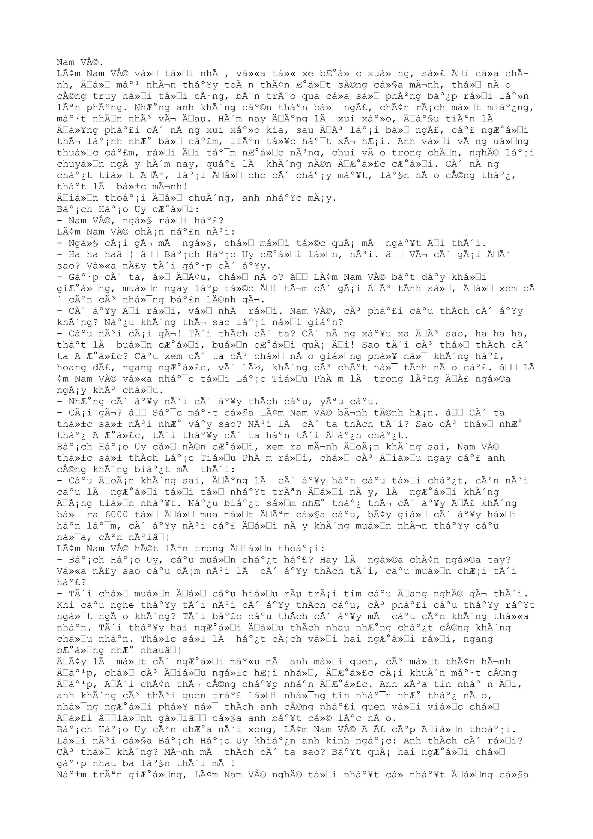 Nam VÅ©.
LÃ¢m Nam VÅ© vá»Œ tá»Œi nhÃ , vá»«a tá»« xe bÆ°á»Œc xuá»Œng, sá»£ ÄŒi cá»a chÃ-
nh, ÄŒá»Œ máº¹ nhÃ¬n tháº¥y toÃ n thÃ¢n Æ°á»Œt sÅ©ng cá»§a mÃ¬nh, thá»Œ nÃ o
cÅ©ng truy há»Œi tá»Œi cÃ¹ng, bÃ¨n trÃ¨o qua cá»a sá»Œ phÃ²ng báº¿p rá»Œi láº»n
lÃªn phÃ²ng. NhÆ°ng anh khÃ´ng cáº©n tháºn bá»Œ ngÃ£, chÃ¢n rÃ¡ch má»Œt miáº¿ng,
máº·t nhÄŒn nhÃ³ vÃ¬ ÄŒau. HÃ´m nay ÄŒÃºng lÃ xui xáº»o, ÄŒáº§u tiÃªn lÃ
ÄŒá»¥ng pháº£i cÃ´ nÃ ng xui xáº»o kia, sau ÄŒÃ³ láº¡i bá»Œ ngÃ£, cáº£ ngÆ°á»Œi
thÃ¬ láº¡nh nhÆ° bá»Œ cáº£m, liÃªn tá»¥c háº¯t xÃ¬ hÆ¡i. Anh vá»Œi vÃ ng uá»Œng
thuá»Œc cáº£m, rá»Œi ÄŒi táº¯m nÆ°á»Œc nÃ³ng, chui vÃ o trong chÄŒn, nghÄ© láº¡i
chuyá»Œn ngÃ y hÃ´m nay, quáº£ lÃ khÃ´ng nÃ©n ÄŒÆ°á»£c cÆ°á»Œi. CÃ´ nÃ ng
cháº¿t tiá»Œt ÄŒÃ³, láº¡i ÄŒá»Œ cho cÃ´ cháº¡y máº¥t, láº§n nÃ o cÅ©ng tháº¿,
tháºt lÃ bá»±c mÃ¬nh!
ÄŒiá»Œn thoáº¡i ÄŒá»Œ chuÃ´ng, anh nháº¥c mÃ¡y.
Báº¡ch Háº¡o Uy cÆ°á»Œi:
- Nam VÅ©, ngá»§ rá»Œi háº£?
LÃ¢m Nam VÅ© chÃ¡n náº£n nÃ³i:
- Ngá»§ cÃ¡i gÃ¬ mÃ ngá»§, chá»Œ má»Œi tá»©c quÃ¡ mÃ ngáº¥t ÄŒi thÃ´i.
- Ha ha haâŒ¦ âŒŒ Báº¡ch Háº¡o Uy cÆ°á»Œi lá»Œn, nÃ³i. âŒŒ VÃ¬ cÃ´ gÃ¡i ÄŒÃ³
sao? Vá»«a nÃ£y tÃ´i gáº·p cÃ´ áº¥y.
- Gáº·p cÃ´ ta, á»Œ ÄŒÃ¢u, chá»Œ nÃ o? âŒŒ LÃ¢m Nam VÅ© báºt dáºy khá»Œi
giÆ°á»Œng, muá»Œn ngay láºp tá»©c ÄŒi tÃ¬m cÃ´ gÃ¡i ÄŒÃ³ tÃnh sá»Œ, ÄŒá»Œ xem cÃ
´ cÃ²n cÃ³ nhá»¯ng báº£n lÄ©nh gÃ¬.
- CÃ´ áº¥y ÄŒi rá»Œi, vá»Œ nhÃ rá»Œi. Nam VÅ©, cÃ³ pháº£i cáºu thÃch cÃ´ áº¥y
khÃ´ng? Náº¿u khÃ´ng thÃ¬ sao láº¡i ná»Œi giáºn?
- Cáºu nÃ³i cÃ¡i gÃ¬! TÃ´i thÃch cÃ´ ta? CÃ´ nÃ ng xáº¥u xa ÄŒÃ³ sao, ha ha ha,
tháºt lÃ buá»Œn cÆ°á»Œi, buá»Œn cÆ°á»Œi quÃ¡ ÄŒi! Sao tÃ´i cÃ³ thá»Œ thÃch cÃ´
ta ÄŒÆ°á»£c? Cáºu xem cÃ´ ta cÃ³ chá»Œ nÃ o giá»Œng phá»¥ ná»¯ khÃ´ng háº£,
hoang dÃ£, ngang ngÆ°á»£c, vÃ´ lÃ½, khÃ´ng cÃ³ chÃºt ná»¯ tÃnh nÃ o cáº£. âŒŒ LÃ
¢m Nam VÅ© vá»«a nháº¯c tá»Œi Láº¡c Tiá»Œu PhÃ m lÃ trong lÃ²ng ÄŒÃ£ ngá»©a
ngÃ¡y khÃ³ chá»Œu.
- NhÆ°ng cÃ´ áº¥y nÃ³i cÃ´ áº¥y thÃch cáºu, yÃªu cáºu.
- CÃ¡i gÃ¬? âŒŒ Sáº¯c máº·t cá»§a LÃ¢m Nam VÅ© bÃ¬nh tÄ©nh hÆ¡n. âŒŒ CÃ´ ta
thá»±c sá»± nÃ³i nhÆ° váºy sao? NÃ³i lÃ cÃ´ ta thÃch tÃ´i? Sao cÃ³ thá»Œ nhÆ°
tháº¿ ÄŒÆ°á»£c, tÃ´i tháº¥y cÃ´ ta háºn tÃ´i ÄŒáº¿n cháº¿t.
Báº¡ch Háº¡o Uy cá»Œ nÃ©n cÆ°á»Œi, xem ra mÃ¬nh ÄŒoÃ¡n khÃ´ng sai, Nam VÅ©
thá»±c sá»± thÃch Láº¡c Tiá»Œu PhÃ m rá»Œi, chá»Œ cÃ³ ÄŒiá»Œu ngay cáº£ anh
cÅ©ng khÃ´ng biáº¿t mÃ thÃ´i:
- Cáºu ÄŒoÃ¡n khÃ´ng sai, ÄŒÃºng lÃ cÃ´ áº¥y háºn cáºu tá»Œi cháº¿t, cÃ²n nÃ³i
cáºu lÃ ngÆ°á»Œi tá»Œi tá»Œ nháº¥t trÃªn ÄŒá»Œi nÃ y, lÃ ngÆ°á»Œi khÃ´ng
ÄŒÃ¡ng tiá»Œn nháº¥t. Náº¿u biáº¿t sá»Œm nhÆ° tháº¿ thÃ¬ cÃ´ áº¥y ÄŒÃ£ khÃ´ng
bá»Œ ra 6000 tá»Œ ÄŒá»Œ mua má»Œt ÄŒÃªm cá»§a cáºu, bÃ¢y giá»Œ cÃ´ áº¥y há»Œi
háºn láº¯m, cÃ´ áº¥y nÃ³i cáº£ ÄŒá»Œi nÃ y khÃ´ng muá»Œn nhÃ¬n tháº¥y cáºu
ná»¯a, cÃ²n nÃ³iâŒ¦
LÃ¢m Nam VÅ© hÃ©t lÃªn trong ÄŒiá»Œn thoáº¡i:
- Báº¡ch Háº¡o Uy, cáºu muá»Œn cháº¿t háº£? Hay lÃ ngá»©a chÃ¢n ngá»©a tay?
Vá»«a nÃ£y sao cáºu dÃ¡m nÃ³i lÃ cÃ´ áº¥y thÃch tÃ´i, cáºu muá»Œn chÆ¡i tÃ´i
háº£?
- TÃ´i chá»Œ muá»Œn ÄŒá»Œ cáºu hiá»Œu rÃµ trÃ¡i tim cáºu ÄŒang nghÄ© gÃ¬ thÃ´i.
Khi cáºu nghe tháº¥y tÃ´i nÃ³i cÃ´ áº¥y thÃch cáºu, cÃ³ pháº£i cáºu tháº¥y ráº¥t
ngá»Œt ngÃ o khÃ´ng? TÃ´i báº£o cáºu thÃch cÃ´ áº¥y mÃ cáºu cÃ²n khÃ´ng thá»«a
nháºn. TÃ´i tháº¥y hai ngÆ°á»Œi ÄŒá»Œu thÃch nhau nhÆ°ng cháº¿t cÅ©ng khÃ´ng
chá»Œu nháºn. Thá»±c sá»± lÃ háº¿t cÃ¡ch vá»Œi hai ngÆ°á»Œi rá»Œi, ngang
bÆ°á»Œng nhÆ° nhauâŒ¦
ÄŒÃ¢y lÃ má»Œt cÃ´ ngÆ°á»Œi máº«u mÃ anh má»Œi quen, cÃ³ má»Œt thÃ¢n hÃ¬nh
ÄŒáº¹p, chá»Œ cÃ³ ÄŒiá»Œu ngá»±c hÆ¡i nhá»Œ, ÄŒÆ°á»£c cÃ¡i khuÃ´n máº·t cÅ©ng
ÄŒáº¹p, ÄŒÃ´i chÃ¢n thÃ¬ cÅ©ng cháº¥p nháºn ÄŒÆ°á»£c. Anh xÃ³a tin nháº¯n ÄŒi,
anh khÃ´ng cÃ³ thÃ³i quen tráº£ lá»Œi nhá»¯ng tin nháº¯n nhÆ° tháº¿ nÃ o,
nhá»¯ng ngÆ°á»Œi phá»¥ ná»¯ thÃch anh cÅ©ng pháº£i quen vá»Œi viá»Œc chá»Œ
ÄŒá»£i âŒŒlá»Œnh gá»ŒiâŒŒ cá»§a anh báº¥t cá»© lÃºc nÃ o.
Báº¡ch Háº¡o Uy cÃ²n chÆ°a nÃ³i xong, LÃ¢m Nam VÅ© ÄŒÃ£ cÃºp ÄŒiá»Œn thoáº¡i.
Lá»Œi nÃ³i cá»§a Báº¡ch Háº¡o Uy khiáº¿n anh kinh ngáº¡c: Anh thÃch cÃ´ rá»Œi?
CÃ³ thá»Œ khÃ´ng? MÃ¬nh mÃ thÃch cÃ´ ta sao? Báº¥t quÃ¡ hai ngÆ°á»Œi chá»Œ
gáº·p nhau ba láº§n thÃ´i mÃ !
Náº±m trÃªn giÆ°á»Œng, LÃ¢m Nam VÅ© nghÄ© tá»Œi nháº¥t cá» nháº¥t ÄŒá»Œng cá»§a
 