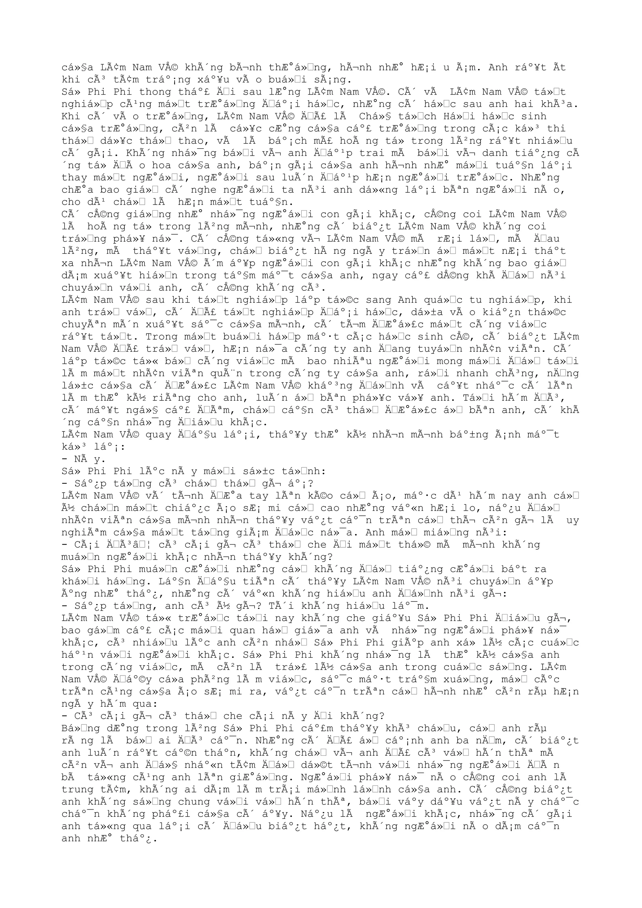 cá»§a LÃ¢m Nam VÅ© khÃ´ng bÃ¬nh thÆ°á»Œng, hÃ¬nh nhÆ° hÆ¡i u Ã¡m. Anh ráº¥t Ãt
khi cÃ³ tÃ¢m tráº¡ng xáº¥u vÃ o buá»Œi sÃ¡ng.
Sá» Phi Phi thong tháº£ ÄŒi sau lÆ°ng LÃ¢m Nam VÅ©. CÃ´ vÃ LÃ¢m Nam VÅ© tá»Œt
nghiá»Œp cÃ¹ng má»Œt trÆ°á»Œng ÄŒáº¡i há»Œc, nhÆ°ng cÃ´ há»Œc sau anh hai khÃ³a.
Khi cÃ´ vÃ o trÆ°á»Œng, LÃ¢m Nam VÅ© ÄŒÃ£ lÃ Chá»§ tá»Œch Há»Œi há»Œc sinh
cá»§a trÆ°á»Œng, cÃ²n lÃ cá»¥c cÆ°ng cá»§a cáº£ trÆ°á»Œng trong cÃ¡c ká»³ thi
thá»Œ dá»¥c thá»Œ thao, vÃ lÃ báº¡ch mÃ£ hoÃ ng tá» trong lÃ²ng ráº¥t nhiá»Œu
cÃ´ gÃ¡i. KhÃ´ng nhá»¯ng bá»Œi vÃ¬ anh ÄŒáº¹p trai mÃ bá»Œi vÃ¬ danh tiáº¿ng cÃ
´ng tá» ÄŒÃ o hoa cá»§a anh, báº¡n gÃ¡i cá»§a anh hÃ¬nh nhÆ° má»Œi tuáº§n láº¡i
thay má»Œt ngÆ°á»Œi, ngÆ°á»Œi sau luÃ´n ÄŒáº¹p hÆ¡n ngÆ°á»Œi trÆ°á»Œc. NhÆ°ng
chÆ°a bao giá»Œ cÃ´ nghe ngÆ°á»Œi ta nÃ³i anh dá»«ng láº¡i bÃªn ngÆ°á»Œi nÃ o,
cho dÃ¹ chá»Œ lÃ hÆ¡n má»Œt tuáº§n.
CÃ´ cÅ©ng giá»Œng nhÆ° nhá»¯ng ngÆ°á»Œi con gÃ¡i khÃ¡c, cÅ©ng coi LÃ¢m Nam VÅ©
lÃ hoÃ ng tá» trong lÃ²ng mÃ¬nh, nhÆ°ng cÃ´ biáº¿t LÃ¢m Nam VÅ© khÃ´ng coi
trá»Œng phá»¥ ná»¯. CÃ´ cÅ©ng tá»«ng vÃ¬ LÃ¢m Nam VÅ© mÃ rÆ¡i lá»Œ, mÃ ÄŒau
lÃ²ng, mÃ tháº¥t vá»Œng, chá»Œ biáº¿t hÃ ng ngÃ y trá»Œn á»Œ má»Œt nÆ¡i tháºt
xa nhÃ¬n LÃ¢m Nam VÅ© Ã´m áº¥p ngÆ°á»Œi con gÃ¡i khÃ¡c nhÆ°ng khÃ´ng bao giá»Œ
dÃ¡m xuáº¥t hiá»Œn trong táº§m máº¯t cá»§a anh, ngay cáº£ dÅ©ng khÃ ÄŒá»Œ nÃ³i
chuyá»Œn vá»Œi anh, cÃ´ cÅ©ng khÃ´ng cÃ³.
LÃ¢m Nam VÅ© sau khi tá»Œt nghiá»Œp láºp tá»©c sang Anh quá»Œc tu nghiá»Œp, khi
anh trá»Œ vá»Œ, cÃ´ ÄŒÃ£ tá»Œt nghiá»Œp ÄŒáº¡i há»Œc, dá»±a vÃ o kiáº¿n thá»©c
chuyÃªn mÃ´n xuáº¥t sáº¯c cá»§a mÃ¬nh, cÃ´ tÃ¬m ÄŒÆ°á»£c má»Œt cÃ´ng viá»Œc
ráº¥t tá»Œt. Trong má»Œt buá»Œi há»Œp máº·t cÃ¡c há»Œc sinh cÅ©, cÃ´ biáº¿t LÃ¢m
Nam VÅ© ÄŒÃ£ trá»Œ vá»Œ, hÆ¡n ná»¯a cÃ´ng ty anh ÄŒang tuyá»Œn nhÃ¢n viÃªn. CÃ´
láºp tá»©c tá»« bá»Œ cÃ´ng viá»Œc mÃ bao nhiÃªu ngÆ°á»Œi mong má»Œi ÄŒá»Œ tá»Œi
lÃ m má»Œt nhÃ¢n viÃªn quÃ¨n trong cÃ´ng ty cá»§a anh, rá»Œi nhanh chÃ³ng, nÄŒng
lá»±c cá»§a cÃ´ ÄŒÆ°á»£c LÃ¢m Nam VÅ© kháº³ng ÄŒá»Œnh vÃ cáº¥t nháº¯c cÃ´ lÃªn
lÃ m thÆ° kÃ½ riÃªng cho anh, luÃ´n á»Œ bÃªn phá»¥c vá»¥ anh. Tá»Œi hÃ´m ÄŒÃ³,
cÃ´ máº¥t ngá»§ cáº£ ÄŒÃªm, chá»Œ cáº§n cÃ³ thá»Œ ÄŒÆ°á»£c á»Œ bÃªn anh, cÃ´ khÃ
´ng cáº§n nhá»¯ng ÄŒiá»Œu khÃ¡c.
LÃ¢m Nam VÅ© quay ÄŒáº§u láº¡i, tháº¥y thÆ° kÃ½ nhÃ¬n mÃ¬nh báº±ng Ã¡nh máº¯t
ká»³ láº¡:
- NÃ y.
Sá» Phi Phi lÃºc nÃ y má»Œi sá»±c tá»Œnh:
- Sáº¿p tá»Œng cÃ³ chá»Œ thá»Œ gÃ¬ áº¡?
LÃ¢m Nam VÅ© vÃ´ tÃ¬nh ÄŒÆ°a tay lÃªn kÃ©o cá»Œ Ã¡o, máº·c dÃ¹ hÃ´m nay anh cá»Œ
Ã½ chá»Œn má»Œt chiáº¿c Ã¡o sÆ¡ mi cá»Œ cao nhÆ°ng váº«n hÆ¡i lo, náº¿u ÄŒá»Œ
nhÃ¢n viÃªn cá»§a mÃ¬nh nhÃ¬n tháº¥y váº¿t cáº¯n trÃªn cá»Œ thÃ¬ cÃ²n gÃ¬ lÃ uy
nghiÃªm cá»§a má»Œt tá»Œng giÃ¡m ÄŒá»Œc ná»¯a. Anh má»Œ miá»Œng nÃ³i:
- CÃ¡i ÄŒÃ³âŒ¦ cÃ³ cÃ¡i gÃ¬ cÃ³ thá»Œ che ÄŒi má»Œt thá»© mÃ mÃ¬nh khÃ´ng
muá»Œn ngÆ°á»Œi khÃ¡c nhÃ¬n tháº¥y khÃ´ng?
Sá» Phi Phi muá»Œn cÆ°á»Œi nhÆ°ng cá»Œ khÃ´ng ÄŒá»Œ tiáº¿ng cÆ°á»Œi báºt ra
khá»Œi há»Œng. Láº§n ÄŒáº§u tiÃªn cÃ´ tháº¥y LÃ¢m Nam VÅ© nÃ³i chuyá»Œn áº¥p
Ãºng nhÆ° tháº¿, nhÆ°ng cÃ´ váº«n khÃ´ng hiá»Œu anh ÄŒá»Œnh nÃ³i gÃ¬:
- Sáº¿p tá»Œng, anh cÃ³ Ã½ gÃ¬? TÃ´i khÃ´ng hiá»Œu láº¯m.
LÃ¢m Nam VÅ© tá»« trÆ°á»Œc tá»Œi nay khÃ´ng che giáº¥u Sá» Phi Phi ÄŒiá»Œu gÃ¬,
bao gá»Œm cáº£ cÃ¡c má»Œi quan há»Œ giá»¯a anh vÃ nhá»¯ng ngÆ°á»Œi phá»¥ ná»¯
khÃ¡c, cÃ³ nhiá»Œu lÃºc anh cÃ²n nhá»Œ Sá» Phi Phi giÃºp anh xá» lÃ½ cÃ¡c cuá»Œc
háº¹n vá»Œi ngÆ°á»Œi khÃ¡c. Sá» Phi Phi khÃ´ng nhá»¯ng lÃ thÆ° kÃ½ cá»§a anh
trong cÃ´ng viá»Œc, mÃ cÃ²n lÃ trá»£ lÃ½ cá»§a anh trong cuá»Œc sá»Œng. LÃ¢m
Nam VÅ© ÄŒáº©y cá»a phÃ²ng lÃ m viá»Œc, sáº¯c máº·t tráº§m xuá»Œng, má»Œ cÃºc
trÃªn cÃ¹ng cá»§a Ã¡o sÆ¡ mi ra, váº¿t cáº¯n trÃªn cá»Œ hÃ¬nh nhÆ° cÃ²n rÃµ hÆ¡n
ngÃ y hÃ´m qua:
- CÃ³ cÃ¡i gÃ¬ cÃ³ thá»Œ che cÃ¡i nÃ y ÄŒi khÃ´ng?
Bá»Œng dÆ°ng trong lÃ²ng Sá» Phi Phi cáº£m tháº¥y khÃ³ chá»Œu, cá»Œ anh rÃµ
rÃ ng lÃ bá»Œ ai ÄŒÃ³ cáº¯n. NhÆ°ng cÃ´ ÄŒÃ£ á»Œ cáº¡nh anh ba nÄŒm, cÃ´ biáº¿t
anh luÃ´n ráº¥t cáº©n tháºn, khÃ´ng chá»Œ vÃ¬ anh ÄŒÃ£ cÃ³ vá»Œ hÃ´n thÃª mÃ
cÃ²n vÃ¬ anh ÄŒá»§ nháº«n tÃ¢m ÄŒá»Œ dá»©t tÃ¬nh vá»Œi nhá»¯ng ngÆ°á»Œi ÄŒÃ n
bÃ tá»«ng cÃ¹ng anh lÃªn giÆ°á»Œng. NgÆ°á»Œi phá»¥ ná»¯ nÃ o cÅ©ng coi anh lÃ
trung tÃ¢m, khÃ´ng ai dÃ¡m lÃ m trÃ¡i má»Œnh lá»Œnh cá»§a anh. CÃ´ cÅ©ng biáº¿t
anh khÃ´ng sá»Œng chung vá»Œi vá»Œ hÃ´n thÃª, bá»Œi váºy dáº¥u váº¿t nÃ y cháº¯c
cháº¯n khÃ´ng pháº£i cá»§a cÃ´ áº¥y. Náº¿u lÃ ngÆ°á»Œi khÃ¡c, nhá»¯ng cÃ´ gÃ¡i
anh tá»«ng qua láº¡i cÃ´ ÄŒá»Œu biáº¿t háº¿t, khÃ´ng ngÆ°á»Œi nÃ o dÃ¡m cáº¯n
anh nhÆ° tháº¿.
 