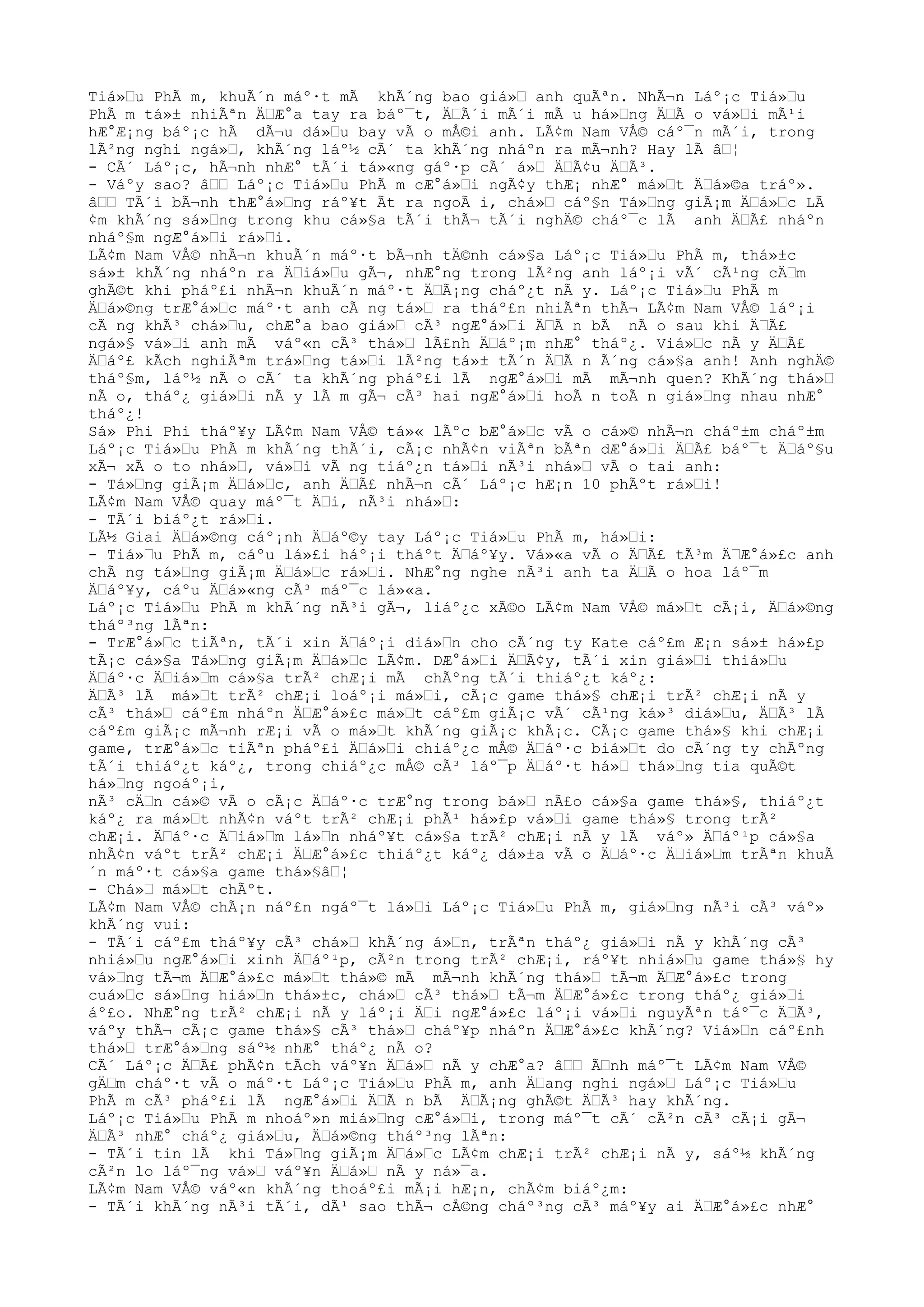 Tiá»Ÿu PhÃ m, khuÃ´n máº·t mÃ khÃ´ng bao giá»Ÿ anh quÃªn. NhÃ¬n Láº¡c Tiá»Ÿu
PhÃ m tá»± nhiÃªn ÄŸÆ°a tay ra báº¯t, ÄŸÃ´i mÃ´i mÃ u há»Ÿng ÄŸÃ o vá»Ÿi mÃ¹i
hÆ°Æ¡ng báº¡c hÃ dÃ¬u dá»Ÿu bay vÃ o mÅ©i anh. LÃ¢m Nam VÅ© cáº¯n mÃ´i, trong
lÃ²ng nghi ngá»Ÿ, khÃ´ng láº½ cÃ´ ta khÃ´ng nháºn ra mÃ¬nh? Hay lÃ âŸ¦
- CÃ´ Láº¡c, hÃ¬nh nhÆ° tÃ´i tá»«ng gáº·p cÃ´ á»Ÿ ÄŸÃ¢u ÄŸÃ³.
- Váºy sao? âŸŸ Láº¡c Tiá»Ÿu PhÃ m cÆ°á»Ÿi ngÃ¢y thÆ¡ nhÆ° má»Ÿt ÄŸá»©a tráº».
âŸŸ TÃ´i bÃ¬nh thÆ°á»Ÿng ráº¥t Ãt ra ngoÃ i, chá»Ÿ cáº§n Tá»Ÿng giÃ¡m ÄŸá»Ÿc LÃ
¢m khÃ´ng sá»Ÿng trong khu cá»§a tÃ´i thÃ¬ tÃ´i nghÄ© cháº¯c lÃ anh ÄŸÃ£ nháºn
nháº§m ngÆ°á»Ÿi rá»Ÿi.
LÃ¢m Nam VÅ© nhÃ¬n khuÃ´n máº·t bÃ¬nh tÄ©nh cá»§a Láº¡c Tiá»Ÿu PhÃ m, thá»±c
sá»± khÃ´ng nháºn ra ÄŸiá»Ÿu gÃ¬, nhÆ°ng trong lÃ²ng anh láº¡i vÃ´ cÃ¹ng cÄŸm
ghÃ©t khi pháº£i nhÃ¬n khuÃ´n máº·t ÄŸÃ¡ng cháº¿t nÃ y. Láº¡c Tiá»Ÿu PhÃ m
ÄŸá»©ng trÆ°á»Ÿc máº·t anh cÃ ng tá»Ÿ ra tháº£n nhiÃªn thÃ¬ LÃ¢m Nam VÅ© láº¡i
cÃ ng khÃ³ chá»Ÿu, chÆ°a bao giá»Ÿ cÃ³ ngÆ°á»Ÿi ÄŸÃ n bÃ nÃ o sau khi ÄŸÃ£
ngá»§ vá»Ÿi anh mÃ váº«n cÃ³ thá»Ÿ lÃ£nh ÄŸáº¡m nhÆ° tháº¿. Viá»Ÿc nÃ y ÄŸÃ£
ÄŸáº£ kÃch nghiÃªm trá»Ÿng tá»Ÿi lÃ²ng tá»± tÃ´n ÄŸÃ n Ã´ng cá»§a anh! Anh nghÄ©
tháº§m, láº½ nÃ o cÃ´ ta khÃ´ng pháº£i lÃ ngÆ°á»Ÿi mÃ mÃ¬nh quen? KhÃ´ng thá»Ÿ
nÃ o, tháº¿ giá»Ÿi nÃ y lÃ m gÃ¬ cÃ³ hai ngÆ°á»Ÿi hoÃ n toÃ n giá»Ÿng nhau nhÆ°
tháº¿!
Sá» Phi Phi tháº¥y LÃ¢m Nam VÅ© tá»« lÃºc bÆ°á»Ÿc vÃ o cá»© nhÃ¬n cháº±m cháº±m
Láº¡c Tiá»Ÿu PhÃ m khÃ´ng thÃ´i, cÃ¡c nhÃ¢n viÃªn bÃªn dÆ°á»Ÿi ÄŸÃ£ báº¯t ÄŸáº§u
xÃ¬ xÃ o to nhá»Ÿ, vá»Ÿi vÃ ng tiáº¿n tá»Ÿi nÃ³i nhá»Ÿ vÃ o tai anh:
- Tá»Ÿng giÃ¡m ÄŸá»Ÿc, anh ÄŸÃ£ nhÃ¬n cÃ´ Láº¡c hÆ¡n 10 phÃºt rá»Ÿi!
LÃ¢m Nam VÅ© quay máº¯t ÄŸi, nÃ³i nhá»Ÿ:
- TÃ´i biáº¿t rá»Ÿi.
LÃ½ Giai ÄŸá»©ng cáº¡nh ÄŸáº©y tay Láº¡c Tiá»Ÿu PhÃ m, há»Ÿi:
- Tiá»Ÿu PhÃ m, cáºu lá»£i háº¡i tháºt ÄŸáº¥y. Vá»«a vÃ o ÄŸÃ£ tÃ³m ÄŸÆ°á»£c anh
chÃ ng tá»Ÿng giÃ¡m ÄŸá»Ÿc rá»Ÿi. NhÆ°ng nghe nÃ³i anh ta ÄŸÃ o hoa láº¯m
ÄŸáº¥y, cáºu ÄŸá»«ng cÃ³ máº¯c lá»«a.
Láº¡c Tiá»Ÿu PhÃ m khÃ´ng nÃ³i gÃ¬, liáº¿c xÃ©o LÃ¢m Nam VÅ© má»Ÿt cÃ¡i, ÄŸá»©ng
tháº³ng lÃªn:
- TrÆ°á»Ÿc tiÃªn, tÃ´i xin ÄŸáº¡i diá»Ÿn cho cÃ´ng ty Kate cáº£m Æ¡n sá»± há»£p
tÃ¡c cá»§a Tá»Ÿng giÃ¡m ÄŸá»Ÿc LÃ¢m. DÆ°á»Ÿi ÄŸÃ¢y, tÃ´i xin giá»Ÿi thiá»Ÿu
ÄŸáº·c ÄŸiá»Ÿm cá»§a trÃ² chÆ¡i mÃ chÃºng tÃ´i thiáº¿t káº¿:
ÄŸÃ³ lÃ má»Ÿt trÃ² chÆ¡i loáº¡i má»Ÿi, cÃ¡c game thá»§ chÆ¡i trÃ² chÆ¡i nÃ y
cÃ³ thá»Ÿ cáº£m nháºn ÄŸÆ°á»£c má»Ÿt cáº£m giÃ¡c vÃ´ cÃ¹ng ká»³ diá»Ÿu, ÄŸÃ³ lÃ
cáº£m giÃ¡c mÃ¬nh rÆ¡i vÃ o má»Ÿt khÃ´ng giÃ¡c khÃ¡c. CÃ¡c game thá»§ khi chÆ¡i
game, trÆ°á»Ÿc tiÃªn pháº£i ÄŸá»Ÿi chiáº¿c mÅ© ÄŸáº·c biá»Ÿt do cÃ´ng ty chÃºng
tÃ´i thiáº¿t káº¿, trong chiáº¿c mÅ© cÃ³ láº¯p ÄŸáº·t há»Ÿ thá»Ÿng tia quÃ©t
há»Ÿng ngoáº¡i,
nÃ³ cÄŸn cá»© vÃ o cÃ¡c ÄŸáº·c trÆ°ng trong bá»Ÿ nÃ£o cá»§a game thá»§, thiáº¿t
káº¿ ra má»Ÿt nhÃ¢n váºt trÃ² chÆ¡i phÃ¹ há»£p vá»Ÿi game thá»§ trong trÃ²
chÆ¡i. ÄŸáº·c ÄŸiá»Ÿm lá»Ÿn nháº¥t cá»§a trÃ² chÆ¡i nÃ y lÃ váº» ÄŸáº¹p cá»§a
nhÃ¢n váºt trÃ² chÆ¡i ÄŸÆ°á»£c thiáº¿t káº¿ dá»±a vÃ o ÄŸáº·c ÄŸiá»Ÿm trÃªn khuÃ
´n máº·t cá»§a game thá»§âŸ¦
- Chá»Ÿ má»Ÿt chÃºt.
LÃ¢m Nam VÅ© chÃ¡n náº£n ngáº¯t lá»Ÿi Láº¡c Tiá»Ÿu PhÃ m, giá»Ÿng nÃ³i cÃ³ váº»
khÃ´ng vui:
- TÃ´i cáº£m tháº¥y cÃ³ chá»Ÿ khÃ´ng á»Ÿn, trÃªn tháº¿ giá»Ÿi nÃ y khÃ´ng cÃ³
nhiá»Ÿu ngÆ°á»Ÿi xinh ÄŸáº¹p, cÃ²n trong trÃ² chÆ¡i, ráº¥t nhiá»Ÿu game thá»§ hy
vá»Ÿng tÃ¬m ÄŸÆ°á»£c má»Ÿt thá»© mÃ mÃ¬nh khÃ´ng thá»Ÿ tÃ¬m ÄŸÆ°á»£c trong
cuá»Ÿc sá»Ÿng hiá»Ÿn thá»±c, chá»Ÿ cÃ³ thá»Ÿ tÃ¬m ÄŸÆ°á»£c trong tháº¿ giá»Ÿi
áº£o. NhÆ°ng trÃ² chÆ¡i nÃ y láº¡i ÄŸi ngÆ°á»£c láº¡i vá»Ÿi nguyÃªn táº¯c ÄŸÃ³,
váºy thÃ¬ cÃ¡c game thá»§ cÃ³ thá»Ÿ cháº¥p nháºn ÄŸÆ°á»£c khÃ´ng? Viá»Ÿn cáº£nh
thá»Ÿ trÆ°á»Ÿng sáº½ nhÆ° tháº¿ nÃ o?
CÃ´ Láº¡c ÄŸÃ£ phÃ¢n tÃch váº¥n ÄŸá»Ÿ nÃ y chÆ°a? âŸŸ ÃŸnh máº¯t LÃ¢m Nam VÅ©
gÄŸm cháº·t vÃ o máº·t Láº¡c Tiá»Ÿu PhÃ m, anh ÄŸang nghi ngá»Ÿ Láº¡c Tiá»Ÿu
PhÃ m cÃ³ pháº£i lÃ ngÆ°á»Ÿi ÄŸÃ n bÃ ÄŸÃ¡ng ghÃ©t ÄŸÃ³ hay khÃ´ng.
Láº¡c Tiá»Ÿu PhÃ m nhoáº»n miá»Ÿng cÆ°á»Ÿi, trong máº¯t cÃ´ cÃ²n cÃ³ cÃ¡i gÃ¬
ÄŸÃ³ nhÆ° cháº¿ giá»Ÿu, ÄŸá»©ng tháº³ng lÃªn:
- TÃ´i tin lÃ khi Tá»Ÿng giÃ¡m ÄŸá»Ÿc LÃ¢m chÆ¡i trÃ² chÆ¡i nÃ y, sáº½ khÃ´ng
cÃ²n lo láº¯ng vá»Ÿ váº¥n ÄŸá»Ÿ nÃ y ná»¯a.
LÃ¢m Nam VÅ© váº«n khÃ´ng thoáº£i mÃ¡i hÆ¡n, chÃ¢m biáº¿m:
- TÃ´i khÃ´ng nÃ³i tÃ´i, dÃ¹ sao thÃ¬ cÅ©ng cháº³ng cÃ³ máº¥y ai ÄŸÆ°á»£c nhÆ°
 