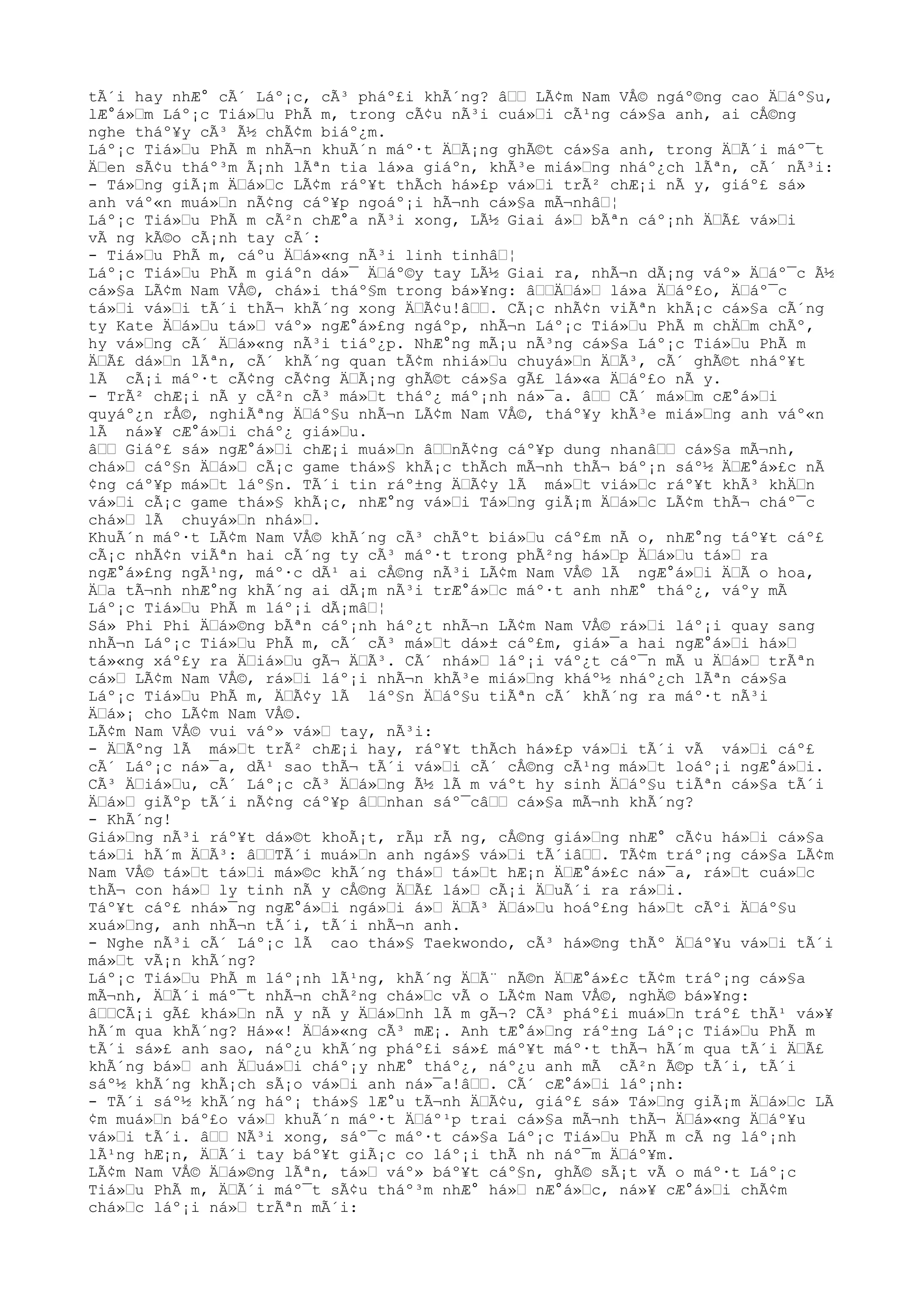 tÃ´i hay nhÆ° cÃ´ Láº¡c, cÃ³ pháº£i khÃ´ng? âŸŸ LÃ¢m Nam VÅ© ngáº©ng cao ÄŸáº§u,
lÆ°á»Ÿm Láº¡c Tiá»Ÿu PhÃ m, trong cÃ¢u nÃ³i cuá»Ÿi cÃ¹ng cá»§a anh, ai cÅ©ng
nghe tháº¥y cÃ³ Ã½ chÃ¢m biáº¿m.
Láº¡c Tiá»Ÿu PhÃ m nhÃ¬n khuÃ´n máº·t ÄŸÃ¡ng ghÃ©t cá»§a anh, trong ÄŸÃ´i máº¯t
ÄŸen sÃ¢u tháº³m Ã¡nh lÃªn tia lá»a giáºn, khÃ³e miá»Ÿng nháº¿ch lÃªn, cÃ´ nÃ³i:
- Tá»Ÿng giÃ¡m ÄŸá»Ÿc LÃ¢m ráº¥t thÃch há»£p vá»Ÿi trÃ² chÆ¡i nÃ y, giáº£ sá»
anh váº«n muá»Ÿn nÃ¢ng cáº¥p ngoáº¡i hÃ¬nh cá»§a mÃ¬nhâŸ¦
Láº¡c Tiá»Ÿu PhÃ m cÃ²n chÆ°a nÃ³i xong, LÃ½ Giai á»Ÿ bÃªn cáº¡nh ÄŸÃ£ vá»Ÿi
vÃ ng kÃ©o cÃ¡nh tay cÃ´:
- Tiá»Ÿu PhÃ m, cáºu ÄŸá»«ng nÃ³i linh tinhâŸ¦
Láº¡c Tiá»Ÿu PhÃ m giáºn dá»¯ ÄŸáº©y tay LÃ½ Giai ra, nhÃ¬n dÃ¡ng váº» ÄŸáº¯c Ã½
cá»§a LÃ¢m Nam VÅ©, chá»i tháº§m trong bá»¥ng: âŸŸÄŸá»Ÿ lá»a ÄŸáº£o, ÄŸáº¯c
tá»Ÿi vá»Ÿi tÃ´i thÃ¬ khÃ´ng xong ÄŸÃ¢u!âŸŸ. CÃ¡c nhÃ¢n viÃªn khÃ¡c cá»§a cÃ´ng
ty Kate ÄŸá»Ÿu tá»Ÿ váº» ngÆ°á»£ng ngáºp, nhÃ¬n Láº¡c Tiá»Ÿu PhÃ m chÄŸm chÃº,
hy vá»Ÿng cÃ´ ÄŸá»«ng nÃ³i tiáº¿p. NhÆ°ng mÃ¡u nÃ³ng cá»§a Láº¡c Tiá»Ÿu PhÃ m
ÄŸÃ£ dá»Ÿn lÃªn, cÃ´ khÃ´ng quan tÃ¢m nhiá»Ÿu chuyá»Ÿn ÄŸÃ³, cÃ´ ghÃ©t nháº¥t
lÃ cÃ¡i máº·t cÃ¢ng cÃ¢ng ÄŸÃ¡ng ghÃ©t cá»§a gÃ£ lá»«a ÄŸáº£o nÃ y.
- TrÃ² chÆ¡i nÃ y cÃ²n cÃ³ má»Ÿt tháº¿ máº¡nh ná»¯a. âŸŸ CÃ´ má»Ÿm cÆ°á»Ÿi
quyáº¿n rÅ©, nghiÃªng ÄŸáº§u nhÃ¬n LÃ¢m Nam VÅ©, tháº¥y khÃ³e miá»Ÿng anh váº«n
lÃ ná»¥ cÆ°á»Ÿi cháº¿ giá»Ÿu.
âŸŸ Giáº£ sá» ngÆ°á»Ÿi chÆ¡i muá»Ÿn âŸŸnÃ¢ng cáº¥p dung nhanâŸŸ cá»§a mÃ¬nh,
chá»Ÿ cáº§n ÄŸá»Ÿ cÃ¡c game thá»§ khÃ¡c thÃch mÃ¬nh thÃ¬ báº¡n sáº½ ÄŸÆ°á»£c nÃ
¢ng cáº¥p má»Ÿt láº§n. TÃ´i tin ráº±ng ÄŸÃ¢y lÃ má»Ÿt viá»Ÿc ráº¥t khÃ³ khÄŸn
vá»Ÿi cÃ¡c game thá»§ khÃ¡c, nhÆ°ng vá»Ÿi Tá»Ÿng giÃ¡m ÄŸá»Ÿc LÃ¢m thÃ¬ cháº¯c
chá»Ÿ lÃ chuyá»Ÿn nhá»Ÿ.
KhuÃ´n máº·t LÃ¢m Nam VÅ© khÃ´ng cÃ³ chÃºt biá»Ÿu cáº£m nÃ o, nhÆ°ng táº¥t cáº£
cÃ¡c nhÃ¢n viÃªn hai cÃ´ng ty cÃ³ máº·t trong phÃ²ng há»Ÿp ÄŸá»Ÿu tá»Ÿ ra
ngÆ°á»£ng ngÃ¹ng, máº·c dÃ¹ ai cÅ©ng nÃ³i LÃ¢m Nam VÅ© lÃ ngÆ°á»Ÿi ÄŸÃ o hoa,
ÄŸa tÃ¬nh nhÆ°ng khÃ´ng ai dÃ¡m nÃ³i trÆ°á»Ÿc máº·t anh nhÆ° tháº¿, váºy mÃ
Láº¡c Tiá»Ÿu PhÃ m láº¡i dÃ¡mâŸ¦
Sá» Phi Phi ÄŸá»©ng bÃªn cáº¡nh háº¿t nhÃ¬n LÃ¢m Nam VÅ© rá»Ÿi láº¡i quay sang
nhÃ¬n Láº¡c Tiá»Ÿu PhÃ m, cÃ´ cÃ³ má»Ÿt dá»± cáº£m, giá»¯a hai ngÆ°á»Ÿi há»Ÿ
tá»«ng xáº£y ra ÄŸiá»Ÿu gÃ¬ ÄŸÃ³. CÃ´ nhá»Ÿ láº¡i váº¿t cáº¯n mÃ u ÄŸá»Ÿ trÃªn
cá»Ÿ LÃ¢m Nam VÅ©, rá»Ÿi láº¡i nhÃ¬n khÃ³e miá»Ÿng kháº½ nháº¿ch lÃªn cá»§a
Láº¡c Tiá»Ÿu PhÃ m, ÄŸÃ¢y lÃ láº§n ÄŸáº§u tiÃªn cÃ´ khÃ´ng ra máº·t nÃ³i
ÄŸá»¡ cho LÃ¢m Nam VÅ©.
LÃ¢m Nam VÅ© vui váº» vá»Ÿ tay, nÃ³i:
- ÄŸÃºng lÃ má»Ÿt trÃ² chÆ¡i hay, ráº¥t thÃch há»£p vá»Ÿi tÃ´i vÃ vá»Ÿi cáº£
cÃ´ Láº¡c ná»¯a, dÃ¹ sao thÃ¬ tÃ´i vá»Ÿi cÃ´ cÅ©ng cÃ¹ng má»Ÿt loáº¡i ngÆ°á»Ÿi.
CÃ³ ÄŸiá»Ÿu, cÃ´ Láº¡c cÃ³ ÄŸá»Ÿng Ã½ lÃ m váºt hy sinh ÄŸáº§u tiÃªn cá»§a tÃ´i
ÄŸá»Ÿ giÃºp tÃ´i nÃ¢ng cáº¥p âŸŸnhan sáº¯câŸŸ cá»§a mÃ¬nh khÃ´ng?
- KhÃ´ng!
Giá»Ÿng nÃ³i ráº¥t dá»©t khoÃ¡t, rÃµ rÃ ng, cÅ©ng giá»Ÿng nhÆ° cÃ¢u há»Ÿi cá»§a
tá»Ÿi hÃ´m ÄŸÃ³: âŸŸTÃ´i muá»Ÿn anh ngá»§ vá»Ÿi tÃ´iâŸŸ. TÃ¢m tráº¡ng cá»§a LÃ¢m
Nam VÅ© tá»Ÿt tá»Ÿi má»©c khÃ´ng thá»Ÿ tá»Ÿt hÆ¡n ÄŸÆ°á»£c ná»¯a, rá»Ÿt cuá»Ÿc
thÃ¬ con há»Ÿ ly tinh nÃ y cÅ©ng ÄŸÃ£ lá»Ÿ cÃ¡i ÄŸuÃ´i ra rá»Ÿi.
Táº¥t cáº£ nhá»¯ng ngÆ°á»Ÿi ngá»Ÿi á»Ÿ ÄŸÃ³ ÄŸá»Ÿu hoáº£ng há»Ÿt cÃºi ÄŸáº§u
xuá»Ÿng, anh nhÃ¬n tÃ´i, tÃ´i nhÃ¬n anh.
- Nghe nÃ³i cÃ´ Láº¡c lÃ cao thá»§ Taekwondo, cÃ³ há»©ng thÃº ÄŸáº¥u vá»Ÿi tÃ´i
má»Ÿt vÃ¡n khÃ´ng?
Láº¡c Tiá»Ÿu PhÃ m láº¡nh lÃ¹ng, khÃ´ng ÄŸÃ¨ nÃ©n ÄŸÆ°á»£c tÃ¢m tráº¡ng cá»§a
mÃ¬nh, ÄŸÃ´i máº¯t nhÃ¬n chÃ²ng chá»Ÿc vÃ o LÃ¢m Nam VÅ©, nghÄ© bá»¥ng:
âŸŸCÃ¡i gÃ£ khá»Ÿn nÃ y nÃ y ÄŸá»Ÿnh lÃ m gÃ¬? CÃ³ pháº£i muá»Ÿn tráº£ thÃ¹ vá»¥
hÃ´m qua khÃ´ng? Há»«! ÄŸá»«ng cÃ³ mÆ¡. Anh tÆ°á»Ÿng ráº±ng Láº¡c Tiá»Ÿu PhÃ m
tÃ´i sá»£ anh sao, náº¿u khÃ´ng pháº£i sá»£ máº¥t máº·t thÃ¬ hÃ´m qua tÃ´i ÄŸÃ£
khÃ´ng bá»Ÿ anh ÄŸuá»Ÿi cháº¡y nhÆ° tháº¿, náº¿u anh mÃ cÃ²n Ã©p tÃ´i, tÃ´i
sáº½ khÃ´ng khÃ¡ch sÃ¡o vá»Ÿi anh ná»¯a!âŸŸ. CÃ´ cÆ°á»Ÿi láº¡nh:
- TÃ´i sáº½ khÃ´ng háº¡ thá»§ lÆ°u tÃ¬nh ÄŸÃ¢u, giáº£ sá» Tá»Ÿng giÃ¡m ÄŸá»Ÿc LÃ
¢m muá»Ÿn báº£o vá»Ÿ khuÃ´n máº·t ÄŸáº¹p trai cá»§a mÃ¬nh thÃ¬ ÄŸá»«ng ÄŸáº¥u
vá»Ÿi tÃ´i. âŸŸ NÃ³i xong, sáº¯c máº·t cá»§a Láº¡c Tiá»Ÿu PhÃ m cÃ ng láº¡nh
lÃ¹ng hÆ¡n, ÄŸÃ´i tay báº¥t giÃ¡c co láº¡i thÃ nh náº¯m ÄŸáº¥m.
LÃ¢m Nam VÅ© ÄŸá»©ng lÃªn, tá»Ÿ váº» báº¥t cáº§n, ghÃ© sÃ¡t vÃ o máº·t Láº¡c
Tiá»Ÿu PhÃ m, ÄŸÃ´i máº¯t sÃ¢u tháº³m nhÆ° há»Ÿ nÆ°á»Ÿc, ná»¥ cÆ°á»Ÿi chÃ¢m
chá»Ÿc láº¡i ná»Ÿ trÃªn mÃ´i:
 