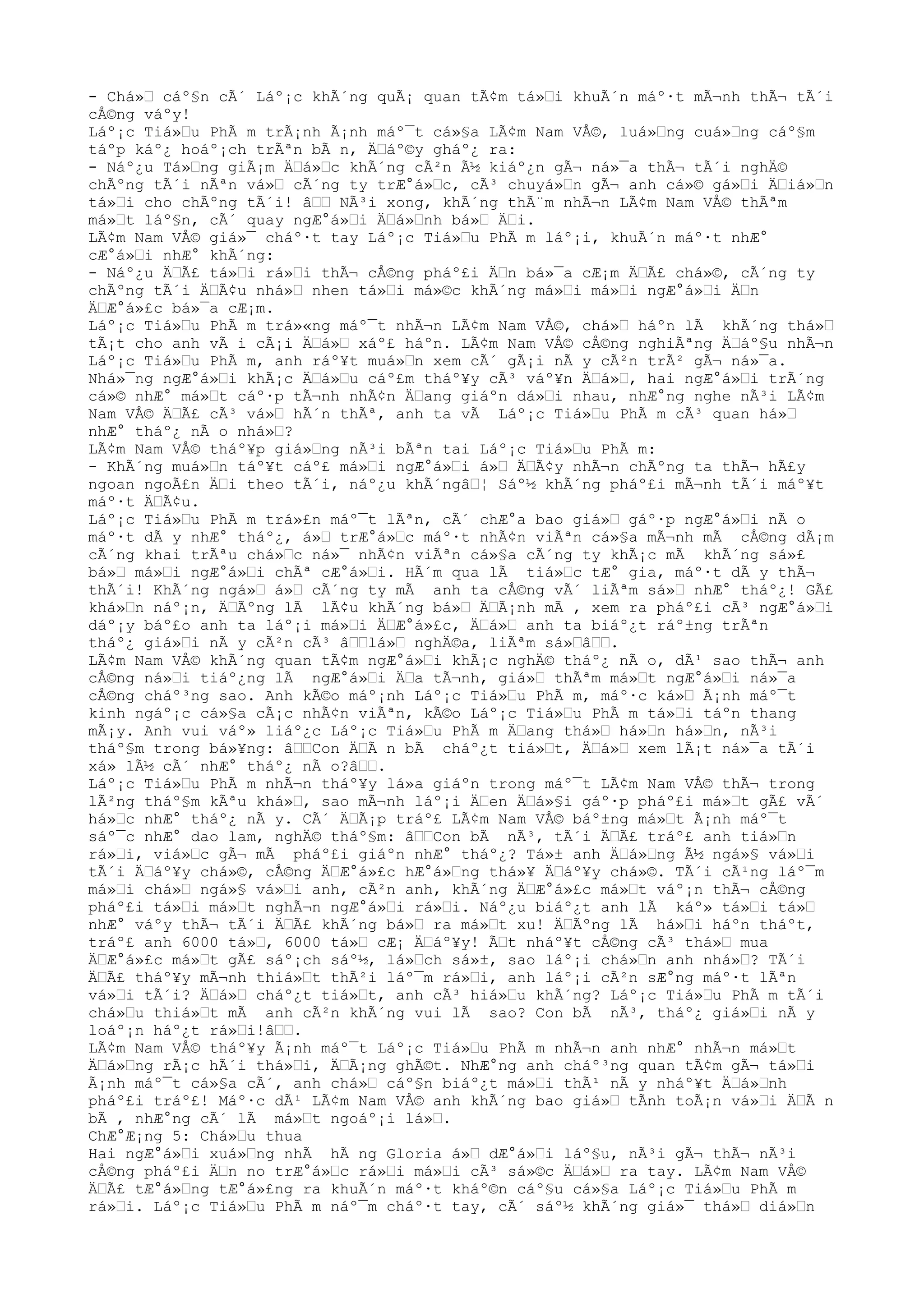 - Chá»Ÿ cáº§n cÃ´ Láº¡c khÃ´ng quÃ¡ quan tÃ¢m tá»Ÿi khuÃ´n máº·t mÃ¬nh thÃ¬ tÃ´i
cÅ©ng váºy!
Láº¡c Tiá»Ÿu PhÃ m trÃ¡nh Ã¡nh máº¯t cá»§a LÃ¢m Nam VÅ©, luá»Ÿng cuá»Ÿng cáº§m
táºp káº¿ hoáº¡ch trÃªn bÃ n, ÄŸáº©y gháº¿ ra:
- Náº¿u Tá»Ÿng giÃ¡m ÄŸá»Ÿc khÃ´ng cÃ²n Ã½ kiáº¿n gÃ¬ ná»¯a thÃ¬ tÃ´i nghÄ©
chÃºng tÃ´i nÃªn vá»Ÿ cÃ´ng ty trÆ°á»Ÿc, cÃ³ chuyá»Ÿn gÃ¬ anh cá»© gá»Ÿi ÄŸiá»Ÿn
tá»Ÿi cho chÃºng tÃ´i! âŸŸ NÃ³i xong, khÃ´ng thÃ¨m nhÃ¬n LÃ¢m Nam VÅ© thÃªm
má»Ÿt láº§n, cÃ´ quay ngÆ°á»Ÿi ÄŸá»Ÿnh bá»Ÿ ÄŸi.
LÃ¢m Nam VÅ© giá»¯ cháº·t tay Láº¡c Tiá»Ÿu PhÃ m láº¡i, khuÃ´n máº·t nhÆ°
cÆ°á»Ÿi nhÆ° khÃ´ng:
- Náº¿u ÄŸÃ£ tá»Ÿi rá»Ÿi thÃ¬ cÅ©ng pháº£i ÄŸn bá»¯a cÆ¡m ÄŸÃ£ chá»©, cÃ´ng ty
chÃºng tÃ´i ÄŸÃ¢u nhá»Ÿ nhen tá»Ÿi má»©c khÃ´ng má»Ÿi má»Ÿi ngÆ°á»Ÿi ÄŸn
ÄŸÆ°á»£c bá»¯a cÆ¡m.
Láº¡c Tiá»Ÿu PhÃ m trá»«ng máº¯t nhÃ¬n LÃ¢m Nam VÅ©, chá»Ÿ háºn lÃ khÃ´ng thá»Ÿ
tÃ¡t cho anh vÃ i cÃ¡i ÄŸá»Ÿ xáº£ háºn. LÃ¢m Nam VÅ© cÅ©ng nghiÃªng ÄŸáº§u nhÃ¬n
Láº¡c Tiá»Ÿu PhÃ m, anh ráº¥t muá»Ÿn xem cÃ´ gÃ¡i nÃ y cÃ²n trÃ² gÃ¬ ná»¯a.
Nhá»¯ng ngÆ°á»Ÿi khÃ¡c ÄŸá»Ÿu cáº£m tháº¥y cÃ³ váº¥n ÄŸá»Ÿ, hai ngÆ°á»Ÿi trÃ´ng
cá»© nhÆ° má»Ÿt cáº·p tÃ¬nh nhÃ¢n ÄŸang giáºn dá»Ÿi nhau, nhÆ°ng nghe nÃ³i LÃ¢m
Nam VÅ© ÄŸÃ£ cÃ³ vá»Ÿ hÃ´n thÃª, anh ta vÃ Láº¡c Tiá»Ÿu PhÃ m cÃ³ quan há»Ÿ
nhÆ° tháº¿ nÃ o nhá»Ÿ?
LÃ¢m Nam VÅ© tháº¥p giá»Ÿng nÃ³i bÃªn tai Láº¡c Tiá»Ÿu PhÃ m:
- KhÃ´ng muá»Ÿn táº¥t cáº£ má»Ÿi ngÆ°á»Ÿi á»Ÿ ÄŸÃ¢y nhÃ¬n chÃºng ta thÃ¬ hÃ£y
ngoan ngoÃ£n ÄŸi theo tÃ´i, náº¿u khÃ´ngâŸ¦ Sáº½ khÃ´ng pháº£i mÃ¬nh tÃ´i máº¥t
máº·t ÄŸÃ¢u.
Láº¡c Tiá»Ÿu PhÃ m trá»£n máº¯t lÃªn, cÃ´ chÆ°a bao giá»Ÿ gáº·p ngÆ°á»Ÿi nÃ o
máº·t dÃ y nhÆ° tháº¿, á»Ÿ trÆ°á»Ÿc máº·t nhÃ¢n viÃªn cá»§a mÃ¬nh mÃ cÅ©ng dÃ¡m
cÃ´ng khai trÃªu chá»Ÿc ná»¯ nhÃ¢n viÃªn cá»§a cÃ´ng ty khÃ¡c mÃ khÃ´ng sá»£
bá»Ÿ má»Ÿi ngÆ°á»Ÿi chÃª cÆ°á»Ÿi. HÃ´m qua lÃ tiá»Ÿc tÆ° gia, máº·t dÃ y thÃ¬
thÃ´i! KhÃ´ng ngá»Ÿ á»Ÿ cÃ´ng ty mÃ anh ta cÅ©ng vÃ´ liÃªm sá»Ÿ nhÆ° tháº¿! GÃ£
khá»Ÿn náº¡n, ÄŸÃºng lÃ lÃ¢u khÃ´ng bá»Ÿ ÄŸÃ¡nh mÃ , xem ra pháº£i cÃ³ ngÆ°á»Ÿi
dáº¡y báº£o anh ta láº¡i má»Ÿi ÄŸÆ°á»£c, ÄŸá»Ÿ anh ta biáº¿t ráº±ng trÃªn
tháº¿ giá»Ÿi nÃ y cÃ²n cÃ³ âŸŸlá»Ÿ nghÄ©a, liÃªm sá»ŸâŸŸ.
LÃ¢m Nam VÅ© khÃ´ng quan tÃ¢m ngÆ°á»Ÿi khÃ¡c nghÄ© tháº¿ nÃ o, dÃ¹ sao thÃ¬ anh
cÅ©ng ná»Ÿi tiáº¿ng lÃ ngÆ°á»Ÿi ÄŸa tÃ¬nh, giá»Ÿ thÃªm má»Ÿt ngÆ°á»Ÿi ná»¯a
cÅ©ng cháº³ng sao. Anh kÃ©o máº¡nh Láº¡c Tiá»Ÿu PhÃ m, máº·c ká»Ÿ Ã¡nh máº¯t
kinh ngáº¡c cá»§a cÃ¡c nhÃ¢n viÃªn, kÃ©o Láº¡c Tiá»Ÿu PhÃ m tá»Ÿi táºn thang
mÃ¡y. Anh vui váº» liáº¿c Láº¡c Tiá»Ÿu PhÃ m ÄŸang thá»Ÿ há»Ÿn há»Ÿn, nÃ³i
tháº§m trong bá»¥ng: âŸŸCon ÄŸÃ n bÃ cháº¿t tiá»Ÿt, ÄŸá»Ÿ xem lÃ¡t ná»¯a tÃ´i
xá» lÃ½ cÃ´ nhÆ° tháº¿ nÃ o?âŸŸ.
Láº¡c Tiá»Ÿu PhÃ m nhÃ¬n tháº¥y lá»a giáºn trong máº¯t LÃ¢m Nam VÅ© thÃ¬ trong
lÃ²ng tháº§m kÃªu khá»Ÿ, sao mÃ¬nh láº¡i ÄŸen ÄŸá»§i gáº·p pháº£i má»Ÿt gÃ£ vÃ´
há»Ÿc nhÆ° tháº¿ nÃ y. CÃ´ ÄŸÃ¡p tráº£ LÃ¢m Nam VÅ© báº±ng má»Ÿt Ã¡nh máº¯t
sáº¯c nhÆ° dao lam, nghÄ© tháº§m: âŸŸCon bÃ nÃ³, tÃ´i ÄŸÃ£ tráº£ anh tiá»Ÿn
rá»Ÿi, viá»Ÿc gÃ¬ mÃ pháº£i giáºn nhÆ° tháº¿? Tá»± anh ÄŸá»Ÿng Ã½ ngá»§ vá»Ÿi
tÃ´i ÄŸáº¥y chá»©, cÅ©ng ÄŸÆ°á»£c hÆ°á»Ÿng thá»¥ ÄŸáº¥y chá»©. TÃ´i cÃ¹ng láº¯m
má»Ÿi chá»Ÿ ngá»§ vá»Ÿi anh, cÃ²n anh, khÃ´ng ÄŸÆ°á»£c má»Ÿt váº¡n thÃ¬ cÅ©ng
pháº£i tá»Ÿi má»Ÿt nghÃ¬n ngÆ°á»Ÿi rá»Ÿi. Náº¿u biáº¿t anh lÃ káº» tá»Ÿi tá»Ÿ
nhÆ° váºy thÃ¬ tÃ´i ÄŸÃ£ khÃ´ng bá»Ÿ ra má»Ÿt xu! ÄŸÃºng lÃ há»Ÿi háºn tháºt,
tráº£ anh 6000 tá»Ÿ, 6000 tá»Ÿ cÆ¡ ÄŸáº¥y! ÃŸt nháº¥t cÅ©ng cÃ³ thá»Ÿ mua
ÄŸÆ°á»£c má»Ÿt gÃ£ sáº¡ch sáº½, lá»Ÿch sá»±, sao láº¡i chá»Ÿn anh nhá»Ÿ? TÃ´i
ÄŸÃ£ tháº¥y mÃ¬nh thiá»Ÿt thÃ²i láº¯m rá»Ÿi, anh láº¡i cÃ²n sÆ°ng máº·t lÃªn
vá»Ÿi tÃ´i? ÄŸá»Ÿ cháº¿t tiá»Ÿt, anh cÃ³ hiá»Ÿu khÃ´ng? Láº¡c Tiá»Ÿu PhÃ m tÃ´i
chá»Ÿu thiá»Ÿt mÃ anh cÃ²n khÃ´ng vui lÃ sao? Con bÃ nÃ³, tháº¿ giá»Ÿi nÃ y
loáº¡n háº¿t rá»Ÿi!âŸŸ.
LÃ¢m Nam VÅ© tháº¥y Ã¡nh máº¯t Láº¡c Tiá»Ÿu PhÃ m nhÃ¬n anh nhÆ° nhÃ¬n má»Ÿt
ÄŸá»Ÿng rÃ¡c hÃ´i thá»Ÿi, ÄŸÃ¡ng ghÃ©t. NhÆ°ng anh cháº³ng quan tÃ¢m gÃ¬ tá»Ÿi
Ã¡nh máº¯t cá»§a cÃ´, anh chá»Ÿ cáº§n biáº¿t má»Ÿi thÃ¹ nÃ y nháº¥t ÄŸá»Ÿnh
pháº£i tráº£! Máº·c dÃ¹ LÃ¢m Nam VÅ© anh khÃ´ng bao giá»Ÿ tÃnh toÃ¡n vá»Ÿi ÄŸÃ n
bÃ , nhÆ°ng cÃ´ lÃ má»Ÿt ngoáº¡i lá»Ÿ.
ChÆ°Æ¡ng 5: Chá»Ÿu thua
Hai ngÆ°á»Ÿi xuá»Ÿng nhÃ hÃ ng Gloria á»Ÿ dÆ°á»Ÿi láº§u, nÃ³i gÃ¬ thÃ¬ nÃ³i
cÅ©ng pháº£i ÄŸn no trÆ°á»Ÿc rá»Ÿi má»Ÿi cÃ³ sá»©c ÄŸá»Ÿ ra tay. LÃ¢m Nam VÅ©
ÄŸÃ£ tÆ°á»Ÿng tÆ°á»£ng ra khuÃ´n máº·t kháº©n cáº§u cá»§a Láº¡c Tiá»Ÿu PhÃ m
rá»Ÿi. Láº¡c Tiá»Ÿu PhÃ m náº¯m cháº·t tay, cÃ´ sáº½ khÃ´ng giá»¯ thá»Ÿ diá»Ÿn
 
