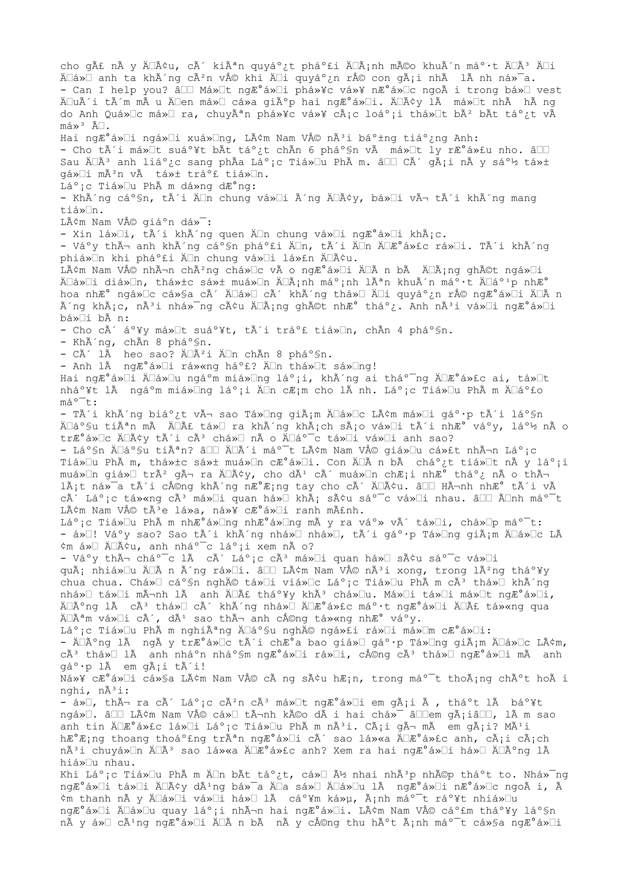 cho gÃ£ nÃ y ÄŸÃ¢u, cÃ´ kiÃªn quyáº¿t pháº£i ÄŸÃ¡nh mÃ©o khuÃ´n máº·t ÄŸÃ³ ÄŸi
ÄŸá»Ÿ anh ta khÃ´ng cÃ²n vÅ© khi ÄŸi quyáº¿n rÅ© con gÃ¡i nhÃ lÃ nh ná»¯a.
- Can I help you? âŸŸ Má»Ÿt ngÆ°á»Ÿi phá»¥c vá»¥ nÆ°á»Ÿc ngoÃ i trong bá»Ÿ vest
ÄŸuÃ´i tÃ´m mÃ u ÄŸen má»Ÿ cá»a giÃºp hai ngÆ°á»Ÿi. ÄŸÃ¢y lÃ má»Ÿt nhÃ hÃ ng
do Anh Quá»Ÿc má»Ÿ ra, chuyÃªn phá»¥c vá»¥ cÃ¡c loáº¡i thá»Ÿt bÃ² bÃt táº¿t vÃ
má»³ ÃŸ.
Hai ngÆ°á»Ÿi ngá»Ÿi xuá»Ÿng, LÃ¢m Nam VÅ© nÃ³i báº±ng tiáº¿ng Anh:
- Cho tÃ´i má»Ÿt suáº¥t bÃt táº¿t chÃn 6 pháº§n vÃ má»Ÿt ly rÆ°á»£u nho. âŸŸ
Sau ÄŸÃ³ anh liáº¿c sang phÃa Láº¡c Tiá»Ÿu PhÃ m. âŸŸ CÃ´ gÃ¡i nÃ y sáº½ tá»±
gá»Ÿi mÃ³n vÃ tá»± tráº£ tiá»Ÿn.
Láº¡c Tiá»Ÿu PhÃ m dá»ng dÆ°ng:
- KhÃ´ng cáº§n, tÃ´i ÄŸn chung vá»Ÿi Ã´ng ÄŸÃ¢y, bá»Ÿi vÃ¬ tÃ´i khÃ´ng mang
tiá»Ÿn.
LÃ¢m Nam VÅ© giáºn dá»¯:
- Xin lá»Ÿi, tÃ´i khÃ´ng quen ÄŸn chung vá»Ÿi ngÆ°á»Ÿi khÃ¡c.
- Váºy thÃ¬ anh khÃ´ng cáº§n pháº£i ÄŸn, tÃ´i ÄŸn ÄŸÆ°á»£c rá»Ÿi. TÃ´i khÃ´ng
phiá»Ÿn khi pháº£i ÄŸn chung vá»Ÿi lá»£n ÄŸÃ¢u.
LÃ¢m Nam VÅ© nhÃ¬n chÃ²ng chá»Ÿc vÃ o ngÆ°á»Ÿi ÄŸÃ n bÃ ÄŸÃ¡ng ghÃ©t ngá»Ÿi
ÄŸá»Ÿi diá»Ÿn, thá»±c sá»± muá»Ÿn ÄŸÃ¡nh máº¡nh lÃªn khuÃ´n máº·t ÄŸáº¹p nhÆ°
hoa nhÆ° ngá»Ÿc cá»§a cÃ´ ÄŸá»Ÿ cÃ´ khÃ´ng thá»Ÿ ÄŸi quyáº¿n rÅ© ngÆ°á»Ÿi ÄŸÃ n
Ã´ng khÃ¡c, nÃ³i nhá»¯ng cÃ¢u ÄŸÃ¡ng ghÃ©t nhÆ° tháº¿. Anh nÃ³i vá»Ÿi ngÆ°á»Ÿi
bá»Ÿi bÃ n:
- Cho cÃ´ áº¥y má»Ÿt suáº¥t, tÃ´i tráº£ tiá»Ÿn, chÃn 4 pháº§n.
- KhÃ´ng, chÃn 8 pháº§n.
- CÃ´ lÃ heo sao? ÄŸÃ²i ÄŸn chÃn 8 pháº§n.
- Anh lÃ ngÆ°á»Ÿi rá»«ng háº£? ÄŸn thá»Ÿt sá»Ÿng!
Hai ngÆ°á»Ÿi ÄŸá»Ÿu ngáºm miá»Ÿng láº¡i, khÃ´ng ai tháº¯ng ÄŸÆ°á»£c ai, tá»Ÿt
nháº¥t lÃ ngáºm miá»Ÿng láº¡i ÄŸn cÆ¡m cho lÃ nh. Láº¡c Tiá»Ÿu PhÃ m ÄŸáº£o
máº¯t:
- TÃ´i khÃ´ng biáº¿t vÃ¬ sao Tá»Ÿng giÃ¡m ÄŸá»Ÿc LÃ¢m má»Ÿi gáº·p tÃ´i láº§n
ÄŸáº§u tiÃªn mÃ ÄŸÃ£ tá»Ÿ ra khÃ´ng khÃ¡ch sÃ¡o vá»Ÿi tÃ´i nhÆ° váºy, láº½ nÃ o
trÆ°á»Ÿc ÄŸÃ¢y tÃ´i cÃ³ chá»Ÿ nÃ o ÄŸáº¯c tá»Ÿi vá»Ÿi anh sao?
- Láº§n ÄŸáº§u tiÃªn? âŸŸ ÄŸÃ´i máº¯t LÃ¢m Nam VÅ© giá»Ÿu cá»£t nhÃ¬n Láº¡c
Tiá»Ÿu PhÃ m, thá»±c sá»± muá»Ÿn cÆ°á»Ÿi. Con ÄŸÃ n bÃ cháº¿t tiá»Ÿt nÃ y láº¡i
muá»Ÿn giá»Ÿ trÃ² gÃ¬ ra ÄŸÃ¢y, cho dÃ¹ cÃ´ muá»Ÿn chÆ¡i nhÆ° tháº¿ nÃ o thÃ¬
lÃ¡t ná»¯a tÃ´i cÅ©ng khÃ´ng nÆ°Æ¡ng tay cho cÃ´ ÄŸÃ¢u. âŸŸ HÃ¬nh nhÆ° tÃ´i vÃ
cÃ´ Láº¡c tá»«ng cÃ³ má»Ÿi quan há»Ÿ khÃ¡ sÃ¢u sáº¯c vá»Ÿi nhau. âŸŸ ÃŸnh máº¯t
LÃ¢m Nam VÅ© tÃ³e lá»a, ná»¥ cÆ°á»Ÿi ranh mÃ£nh.
Láº¡c Tiá»Ÿu PhÃ m nhÆ°á»Ÿng nhÆ°á»Ÿng mÃ y ra váº» vÃ´ tá»Ÿi, chá»Ÿp máº¯t:
- á»Ÿ! Váºy sao? Sao tÃ´i khÃ´ng nhá»Ÿ nhá»Ÿ, tÃ´i gáº·p Tá»Ÿng giÃ¡m ÄŸá»Ÿc LÃ
¢m á»Ÿ ÄŸÃ¢u, anh nháº¯c láº¡i xem nÃ o?
- Váºy thÃ¬ cháº¯c lÃ cÃ´ Láº¡c cÃ³ má»Ÿi quan há»Ÿ sÃ¢u sáº¯c vá»Ÿi
quÃ¡ nhiá»Ÿu ÄŸÃ n Ã´ng rá»Ÿi. âŸŸ LÃ¢m Nam VÅ© nÃ³i xong, trong lÃ²ng tháº¥y
chua chua. Chá»Ÿ cáº§n nghÄ© tá»Ÿi viá»Ÿc Láº¡c Tiá»Ÿu PhÃ m cÃ³ thá»Ÿ khÃ´ng
nhá»Ÿ tá»Ÿi mÃ¬nh lÃ anh ÄŸÃ£ tháº¥y khÃ³ chá»Ÿu. Má»Ÿi tá»Ÿi má»Ÿt ngÆ°á»Ÿi,
ÄŸÃºng lÃ cÃ³ thá»Ÿ cÃ´ khÃ´ng nhá»Ÿ ÄŸÆ°á»£c máº·t ngÆ°á»Ÿi ÄŸÃ£ tá»«ng qua
ÄŸÃªm vá»Ÿi cÃ´, dÃ¹ sao thÃ¬ anh cÅ©ng tá»«ng nhÆ° váºy.
Láº¡c Tiá»Ÿu PhÃ m nghiÃªng ÄŸáº§u nghÄ© ngá»£i rá»Ÿi má»Ÿm cÆ°á»Ÿi:
- ÄŸÃºng lÃ ngÃ y trÆ°á»Ÿc tÃ´i chÆ°a bao giá»Ÿ gáº·p Tá»Ÿng giÃ¡m ÄŸá»Ÿc LÃ¢m,
cÃ³ thá»Ÿ lÃ anh nháºn nháº§m ngÆ°á»Ÿi rá»Ÿi, cÅ©ng cÃ³ thá»Ÿ ngÆ°á»Ÿi mÃ anh
gáº·p lÃ em gÃ¡i tÃ´i!
Ná»¥ cÆ°á»Ÿi cá»§a LÃ¢m Nam VÅ© cÃ ng sÃ¢u hÆ¡n, trong máº¯t thoÃ¡ng chÃºt hoÃ i
nghi, nÃ³i:
- á»Ÿ, thÃ¬ ra cÃ´ Láº¡c cÃ²n cÃ³ má»Ÿt ngÆ°á»Ÿi em gÃ¡i Ã , tháºt lÃ báº¥t
ngá»Ÿ. âŸŸ LÃ¢m Nam VÅ© cá»Ÿ tÃ¬nh kÃ©o dÃ i hai chá»¯ âŸŸem gÃ¡iâŸŸ, lÃ m sao
anh tin ÄŸÆ°á»£c lá»Ÿi Láº¡c Tiá»Ÿu PhÃ m nÃ³i. CÃ¡i gÃ¬ mÃ em gÃ¡i? MÃ¹i
hÆ°Æ¡ng thoang thoáº£ng trÃªn ngÆ°á»Ÿi cÃ´ sao lá»«a ÄŸÆ°á»£c anh, cÃ¡i cÃ¡ch
nÃ³i chuyá»Ÿn ÄŸÃ³ sao lá»«a ÄŸÆ°á»£c anh? Xem ra hai ngÆ°á»Ÿi há»Ÿ ÄŸÃºng lÃ
hiá»Ÿu nhau.
Khi Láº¡c Tiá»Ÿu PhÃ m ÄŸn bÃt táº¿t, cá»Ÿ Ã½ nhai nhÃ³p nhÃ©p tháºt to. Nhá»¯ng
ngÆ°á»Ÿi tá»Ÿi ÄŸÃ¢y dÃ¹ng bá»¯a ÄŸa sá»Ÿ ÄŸá»Ÿu lÃ ngÆ°á»Ÿi nÆ°á»Ÿc ngoÃ i, Ã
¢m thanh nÃ y ÄŸá»Ÿi vá»Ÿi há»Ÿ lÃ cáº¥m ká»µ, Ã¡nh máº¯t ráº¥t nhiá»Ÿu
ngÆ°á»Ÿi ÄŸá»Ÿu quay láº¡i nhÃ¬n hai ngÆ°á»Ÿi. LÃ¢m Nam VÅ© cáº£m tháº¥y láº§n
nÃ y á»Ÿ cÃ¹ng ngÆ°á»Ÿi ÄŸÃ n bÃ nÃ y cÅ©ng thu hÃºt Ã¡nh máº¯t cá»§a ngÆ°á»Ÿi
 