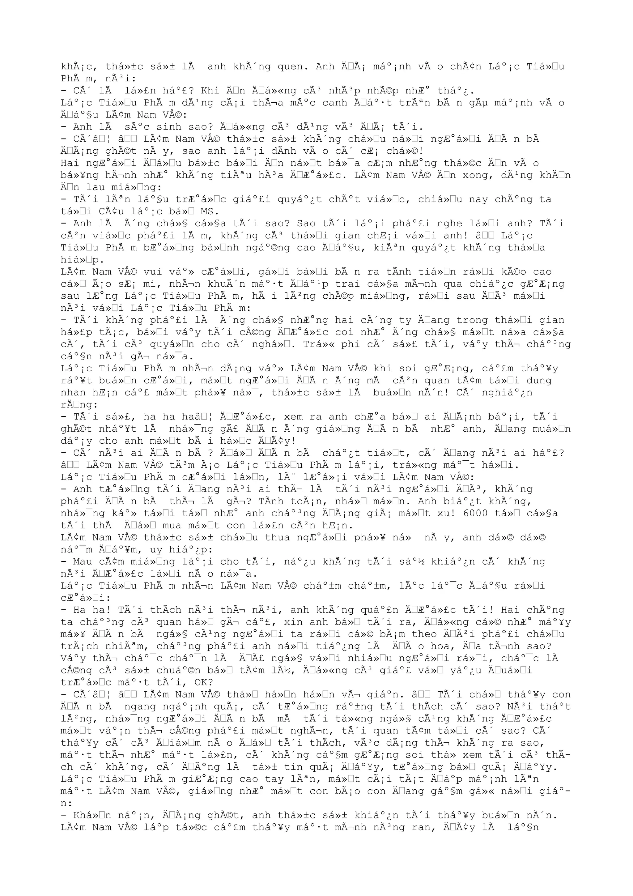 khÃ¡c, thá»±c sá»± lÃ anh khÃ´ng quen. Anh ÄŸÃ¡ máº¡nh vÃ o chÃ¢n Láº¡c Tiá»Ÿu
PhÃ m, nÃ³i:
- CÃ´ lÃ lá»£n háº£? Khi ÄŸn ÄŸá»«ng cÃ³ nhÃ³p nhÃ©p nhÆ° tháº¿.
Láº¡c Tiá»Ÿu PhÃ m dÃ¹ng cÃ¡i thÃ¬a mÃºc canh ÄŸáº·t trÃªn bÃ n gÃµ máº¡nh vÃ o
ÄŸáº§u LÃ¢m Nam VÅ©:
- Anh lÃ sÃºc sinh sao? ÄŸá»«ng cÃ³ dÃ¹ng vÃ³ ÄŸÃ¡ tÃ´i.
- CÃ´âŸ¦ âŸŸ LÃ¢m Nam VÅ© thá»±c sá»± khÃ´ng chá»Ÿu ná»Ÿi ngÆ°á»Ÿi ÄŸÃ n bÃ
ÄŸÃ¡ng ghÃ©t nÃ y, sao anh láº¡i dÃnh vÃ o cÃ´ cÆ¡ chá»©!
Hai ngÆ°á»Ÿi ÄŸá»Ÿu bá»±c bá»Ÿi ÄŸn ná»Ÿt bá»¯a cÆ¡m nhÆ°ng thá»©c ÄŸn vÃ o
bá»¥ng hÃ¬nh nhÆ° khÃ´ng tiÃªu hÃ³a ÄŸÆ°á»£c. LÃ¢m Nam VÅ© ÄŸn xong, dÃ¹ng khÄŸn
ÄŸn lau miá»Ÿng:
- TÃ´i lÃªn láº§u trÆ°á»Ÿc giáº£i quyáº¿t chÃºt viá»Ÿc, chiá»Ÿu nay chÃºng ta
tá»Ÿi CÃ¢u láº¡c bá»Ÿ MS.
- Anh lÃ Ã´ng chá»§ cá»§a tÃ´i sao? Sao tÃ´i láº¡i pháº£i nghe lá»Ÿi anh? TÃ´i
cÃ²n viá»Ÿc pháº£i lÃ m, khÃ´ng cÃ³ thá»Ÿi gian chÆ¡i vá»Ÿi anh! âŸŸ Láº¡c
Tiá»Ÿu PhÃ m bÆ°á»Ÿng bá»Ÿnh ngáº©ng cao ÄŸáº§u, kiÃªn quyáº¿t khÃ´ng thá»Ÿa
hiá»Ÿp.
LÃ¢m Nam VÅ© vui váº» cÆ°á»Ÿi, gá»Ÿi bá»Ÿi bÃ n ra tÃnh tiá»Ÿn rá»Ÿi kÃ©o cao
cá»Ÿ Ã¡o sÆ¡ mi, nhÃ¬n khuÃ´n máº·t ÄŸáº¹p trai cá»§a mÃ¬nh qua chiáº¿c gÆ°Æ¡ng
sau lÆ°ng Láº¡c Tiá»Ÿu PhÃ m, hÃ i lÃ²ng chÃ©p miá»Ÿng, rá»Ÿi sau ÄŸÃ³ má»Ÿi
nÃ³i vá»Ÿi Láº¡c Tiá»Ÿu PhÃ m:
- TÃ´i khÃ´ng pháº£i lÃ Ã´ng chá»§ nhÆ°ng hai cÃ´ng ty ÄŸang trong thá»Ÿi gian
há»£p tÃ¡c, bá»Ÿi váºy tÃ´i cÅ©ng ÄŸÆ°á»£c coi nhÆ° Ã´ng chá»§ má»Ÿt ná»a cá»§a
cÃ´, tÃ´i cÃ³ quyá»Ÿn cho cÃ´ nghá»Ÿ. Trá»« phi cÃ´ sá»£ tÃ´i, váºy thÃ¬ cháº³ng
cáº§n nÃ³i gÃ¬ ná»¯a.
Láº¡c Tiá»Ÿu PhÃ m nhÃ¬n dÃ¡ng váº» LÃ¢m Nam VÅ© khi soi gÆ°Æ¡ng, cáº£m tháº¥y
ráº¥t buá»Ÿn cÆ°á»Ÿi, má»Ÿt ngÆ°á»Ÿi ÄŸÃ n Ã´ng mÃ cÃ²n quan tÃ¢m tá»Ÿi dung
nhan hÆ¡n cáº£ má»Ÿt phá»¥ ná»¯, thá»±c sá»± lÃ buá»Ÿn nÃ´n! CÃ´ nghiáº¿n
rÄŸng:
- TÃ´i sá»£, ha ha haâŸ¦ ÄŸÆ°á»£c, xem ra anh chÆ°a bá»Ÿ ai ÄŸÃ¡nh báº¡i, tÃ´i
ghÃ©t nháº¥t lÃ nhá»¯ng gÃ£ ÄŸÃ n Ã´ng giá»Ÿng ÄŸÃ n bÃ nhÆ° anh, ÄŸang muá»Ÿn
dáº¡y cho anh má»Ÿt bÃ i há»Ÿc ÄŸÃ¢y!
- CÃ´ nÃ³i ai ÄŸÃ n bÃ ? ÄŸá»Ÿ ÄŸÃ n bÃ cháº¿t tiá»Ÿt, cÃ´ ÄŸang nÃ³i ai háº£?
âŸŸ LÃ¢m Nam VÅ© tÃ³m Ã¡o Láº¡c Tiá»Ÿu PhÃ m láº¡i, trá»«ng máº¯t há»Ÿi.
Láº¡c Tiá»Ÿu PhÃ m cÆ°á»Ÿi lá»Ÿn, lÃ¨ lÆ°á»¡i vá»Ÿi LÃ¢m Nam VÅ©:
- Anh tÆ°á»Ÿng tÃ´i ÄŸang nÃ³i ai thÃ¬ lÃ tÃ´i nÃ³i ngÆ°á»Ÿi ÄŸÃ³, khÃ´ng
pháº£i ÄŸÃ n bÃ thÃ¬ lÃ gÃ¬? TÃnh toÃ¡n, nhá»Ÿ má»Ÿn. Anh biáº¿t khÃ´ng,
nhá»¯ng káº» tá»Ÿi tá»Ÿ nhÆ° anh cháº³ng ÄŸÃ¡ng giÃ¡ má»Ÿt xu! 6000 tá»Ÿ cá»§a
tÃ´i thÃ ÄŸá»Ÿ mua má»Ÿt con lá»£n cÃ²n hÆ¡n.
LÃ¢m Nam VÅ© thá»±c sá»± chá»Ÿu thua ngÆ°á»Ÿi phá»¥ ná»¯ nÃ y, anh dá»© dá»©
náº¯m ÄŸáº¥m, uy hiáº¿p:
- Mau cÃ¢m miá»Ÿng láº¡i cho tÃ´i, náº¿u khÃ´ng tÃ´i sáº½ khiáº¿n cÃ´ khÃ´ng
nÃ³i ÄŸÆ°á»£c lá»Ÿi nÃ o ná»¯a.
Láº¡c Tiá»Ÿu PhÃ m nhÃ¬n LÃ¢m Nam VÅ© cháº±m cháº±m, lÃºc láº¯c ÄŸáº§u rá»Ÿi
cÆ°á»Ÿi:
- Ha ha! TÃ´i thÃch nÃ³i thÃ¬ nÃ³i, anh khÃ´ng quáº£n ÄŸÆ°á»£c tÃ´i! Hai chÃºng
ta cháº³ng cÃ³ quan há»Ÿ gÃ¬ cáº£, xin anh bá»Ÿ tÃ´i ra, ÄŸá»«ng cá»© nhÆ° máº¥y
má»¥ ÄŸÃ n bÃ ngá»§ cÃ¹ng ngÆ°á»Ÿi ta rá»Ÿi cá»© bÃ¡m theo ÄŸÃ²i pháº£i chá»Ÿu
trÃ¡ch nhiÃªm, cháº³ng pháº£i anh ná»Ÿi tiáº¿ng lÃ ÄŸÃ o hoa, ÄŸa tÃ¬nh sao?
Váºy thÃ¬ cháº¯c cháº¯n lÃ ÄŸÃ£ ngá»§ vá»Ÿi nhiá»Ÿu ngÆ°á»Ÿi rá»Ÿi, cháº¯c lÃ
cÅ©ng cÃ³ sá»± chuáº©n bá»Ÿ tÃ¢m lÃ½, ÄŸá»«ng cÃ³ giáº£ vá»Ÿ yáº¿u ÄŸuá»Ÿi
trÆ°á»Ÿc máº·t tÃ´i, OK?
- CÃ´âŸ¦ âŸŸ LÃ¢m Nam VÅ© thá»Ÿ há»Ÿn há»Ÿn vÃ¬ giáºn. âŸŸ TÃ´i chá»Ÿ tháº¥y con
ÄŸÃ n bÃ ngang ngáº¡nh quÃ¡, cÃ´ tÆ°á»Ÿng ráº±ng tÃ´i thÃch cÃ´ sao? NÃ³i tháºt
lÃ²ng, nhá»¯ng ngÆ°á»Ÿi ÄŸÃ n bÃ mÃ tÃ´i tá»«ng ngá»§ cÃ¹ng khÃ´ng ÄŸÆ°á»£c
má»Ÿt váº¡n thÃ¬ cÅ©ng pháº£i má»Ÿt nghÃ¬n, tÃ´i quan tÃ¢m tá»Ÿi cÃ´ sao? CÃ´
tháº¥y cÃ´ cÃ³ ÄŸiá»Ÿm nÃ o ÄŸá»Ÿ tÃ´i thÃch, vÃ³c dÃ¡ng thÃ¬ khÃ´ng ra sao,
máº·t thÃ¬ nhÆ° máº·t lá»£n, cÃ´ khÃ´ng cáº§m gÆ°Æ¡ng soi thá» xem tÃ´i cÃ³ thÃ-
ch cÃ´ khÃ´ng, cÃ´ ÄŸÃºng lÃ tá»± tin quÃ¡ ÄŸáº¥y, tÆ°á»Ÿng bá»Ÿ quÃ¡ ÄŸáº¥y.
Láº¡c Tiá»Ÿu PhÃ m giÆ°Æ¡ng cao tay lÃªn, má»Ÿt cÃ¡i tÃ¡t ÄŸáºp máº¡nh lÃªn
máº·t LÃ¢m Nam VÅ©, giá»Ÿng nhÆ° má»Ÿt con bÃ¡o con ÄŸang gáº§m gá»« ná»Ÿi giáº-
n:
- Khá»Ÿn náº¡n, ÄŸÃ¡ng ghÃ©t, anh thá»±c sá»± khiáº¿n tÃ´i tháº¥y buá»Ÿn nÃ´n.
LÃ¢m Nam VÅ© láºp tá»©c cáº£m tháº¥y máº·t mÃ¬nh nÃ³ng ran, ÄŸÃ¢y lÃ láº§n
 