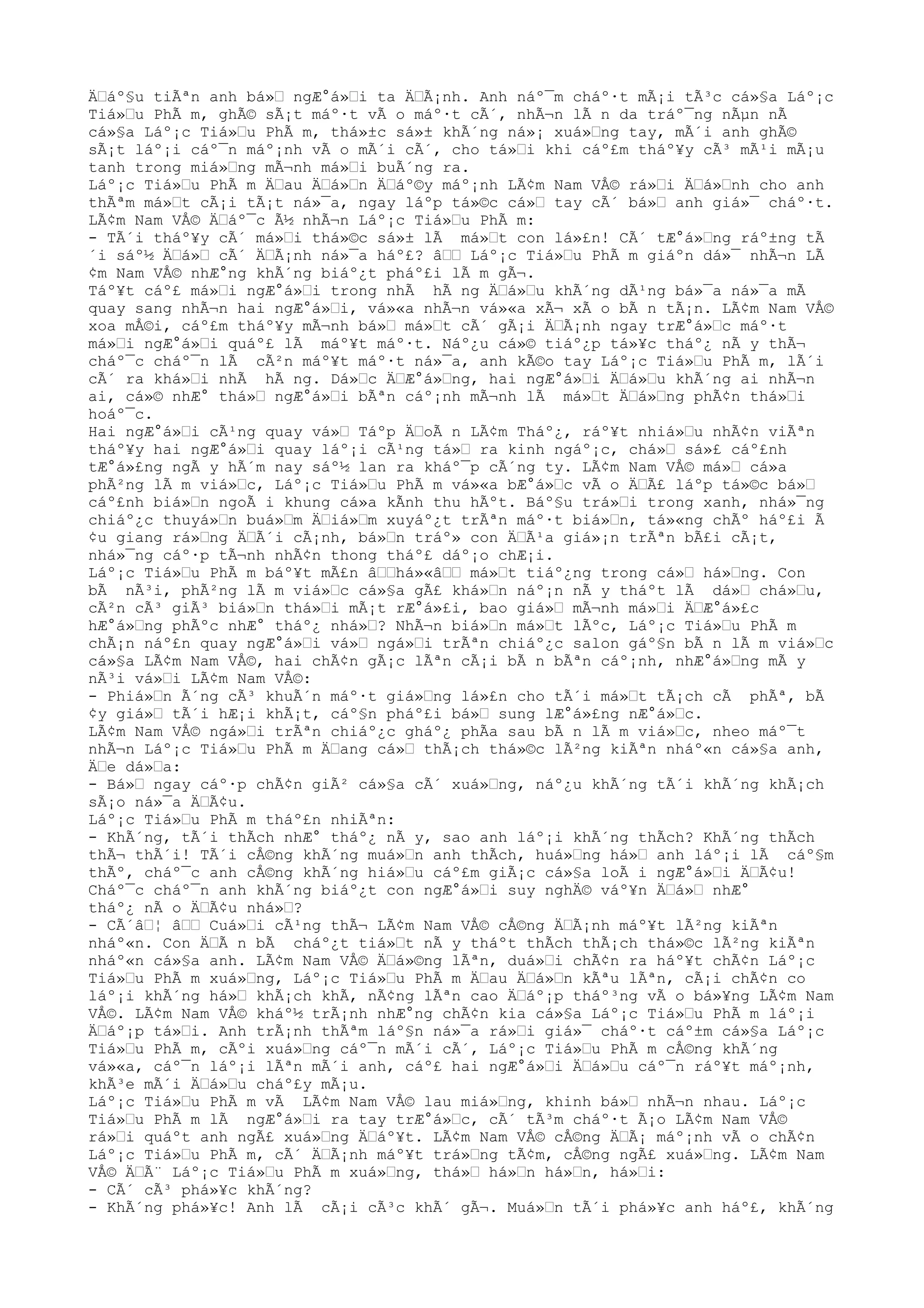 ÄŸáº§u tiÃªn anh bá»Ÿ ngÆ°á»Ÿi ta ÄŸÃ¡nh. Anh náº¯m cháº·t mÃ¡i tÃ³c cá»§a Láº¡c
Tiá»Ÿu PhÃ m, ghÃ© sÃ¡t máº·t vÃ o máº·t cÃ´, nhÃ¬n lÃ n da tráº¯ng nÃµn nÃ
cá»§a Láº¡c Tiá»Ÿu PhÃ m, thá»±c sá»± khÃ´ng ná»¡ xuá»Ÿng tay, mÃ´i anh ghÃ©
sÃ¡t láº¡i cáº¯n máº¡nh vÃ o mÃ´i cÃ´, cho tá»Ÿi khi cáº£m tháº¥y cÃ³ mÃ¹i mÃ¡u
tanh trong miá»Ÿng mÃ¬nh má»Ÿi buÃ´ng ra.
Láº¡c Tiá»Ÿu PhÃ m ÄŸau ÄŸá»Ÿn ÄŸáº©y máº¡nh LÃ¢m Nam VÅ© rá»Ÿi ÄŸá»Ÿnh cho anh
thÃªm má»Ÿt cÃ¡i tÃ¡t ná»¯a, ngay láºp tá»©c cá»Ÿ tay cÃ´ bá»Ÿ anh giá»¯ cháº·t.
LÃ¢m Nam VÅ© ÄŸáº¯c Ã½ nhÃ¬n Láº¡c Tiá»Ÿu PhÃ m:
- TÃ´i tháº¥y cÃ´ má»Ÿi thá»©c sá»± lÃ má»Ÿt con lá»£n! CÃ´ tÆ°á»Ÿng ráº±ng tÃ
´i sáº½ ÄŸá»Ÿ cÃ´ ÄŸÃ¡nh ná»¯a háº£? âŸŸ Láº¡c Tiá»Ÿu PhÃ m giáºn dá»¯ nhÃ¬n LÃ
¢m Nam VÅ© nhÆ°ng khÃ´ng biáº¿t pháº£i lÃ m gÃ¬.
Táº¥t cáº£ má»Ÿi ngÆ°á»Ÿi trong nhÃ hÃ ng ÄŸá»Ÿu khÃ´ng dÃ¹ng bá»¯a ná»¯a mÃ
quay sang nhÃ¬n hai ngÆ°á»Ÿi, vá»«a nhÃ¬n vá»«a xÃ¬ xÃ o bÃ n tÃ¡n. LÃ¢m Nam VÅ©
xoa mÅ©i, cáº£m tháº¥y mÃ¬nh bá»Ÿ má»Ÿt cÃ´ gÃ¡i ÄŸÃ¡nh ngay trÆ°á»Ÿc máº·t
má»Ÿi ngÆ°á»Ÿi quáº£ lÃ máº¥t máº·t. Náº¿u cá»© tiáº¿p tá»¥c tháº¿ nÃ y thÃ¬
cháº¯c cháº¯n lÃ cÃ²n máº¥t máº·t ná»¯a, anh kÃ©o tay Láº¡c Tiá»Ÿu PhÃ m, lÃ´i
cÃ´ ra khá»Ÿi nhÃ hÃ ng. Dá»Ÿc ÄŸÆ°á»Ÿng, hai ngÆ°á»Ÿi ÄŸá»Ÿu khÃ´ng ai nhÃ¬n
ai, cá»© nhÆ° thá»Ÿ ngÆ°á»Ÿi bÃªn cáº¡nh mÃ¬nh lÃ má»Ÿt ÄŸá»Ÿng phÃ¢n thá»Ÿi
hoáº¯c.
Hai ngÆ°á»Ÿi cÃ¹ng quay vá»Ÿ Táºp ÄŸoÃ n LÃ¢m Tháº¿, ráº¥t nhiá»Ÿu nhÃ¢n viÃªn
tháº¥y hai ngÆ°á»Ÿi quay láº¡i cÃ¹ng tá»Ÿ ra kinh ngáº¡c, chá»Ÿ sá»£ cáº£nh
tÆ°á»£ng ngÃ y hÃ´m nay sáº½ lan ra kháº¯p cÃ´ng ty. LÃ¢m Nam VÅ© má»Ÿ cá»a
phÃ²ng lÃ m viá»Ÿc, Láº¡c Tiá»Ÿu PhÃ m vá»«a bÆ°á»Ÿc vÃ o ÄŸÃ£ láºp tá»©c bá»Ÿ
cáº£nh biá»Ÿn ngoÃ i khung cá»a kÃnh thu hÃºt. Báº§u trá»Ÿi trong xanh, nhá»¯ng
chiáº¿c thuyá»Ÿn buá»Ÿm ÄŸiá»Ÿm xuyáº¿t trÃªn máº·t biá»Ÿn, tá»«ng chÃº háº£i Ã
¢u giang rá»Ÿng ÄŸÃ´i cÃ¡nh, bá»Ÿn tráº» con ÄŸÃ¹a giá»¡n trÃªn bÃ£i cÃ¡t,
nhá»¯ng cáº·p tÃ¬nh nhÃ¢n thong tháº£ dáº¡o chÆ¡i.
Láº¡c Tiá»Ÿu PhÃ m báº¥t mÃ£n âŸŸhá»«âŸŸ má»Ÿt tiáº¿ng trong cá»Ÿ há»Ÿng. Con
bÃ nÃ³i, phÃ²ng lÃ m viá»Ÿc cá»§a gÃ£ khá»Ÿn náº¡n nÃ y tháºt lÃ dá»Ÿ chá»Ÿu,
cÃ²n cÃ³ giÃ³ biá»Ÿn thá»Ÿi mÃ¡t rÆ°á»£i, bao giá»Ÿ mÃ¬nh má»Ÿi ÄŸÆ°á»£c
hÆ°á»Ÿng phÃºc nhÆ° tháº¿ nhá»Ÿ? NhÃ¬n biá»Ÿn má»Ÿt lÃºc, Láº¡c Tiá»Ÿu PhÃ m
chÃ¡n náº£n quay ngÆ°á»Ÿi vá»Ÿ ngá»Ÿi trÃªn chiáº¿c salon gáº§n bÃ n lÃ m viá»Ÿc
cá»§a LÃ¢m Nam VÅ©, hai chÃ¢n gÃ¡c lÃªn cÃ¡i bÃ n bÃªn cáº¡nh, nhÆ°á»Ÿng mÃ y
nÃ³i vá»Ÿi LÃ¢m Nam VÅ©:
- Phiá»Ÿn Ã´ng cÃ³ khuÃ´n máº·t giá»Ÿng lá»£n cho tÃ´i má»Ÿt tÃ¡ch cÃ phÃª, bÃ
¢y giá»Ÿ tÃ´i hÆ¡i khÃ¡t, cáº§n pháº£i bá»Ÿ sung lÆ°á»£ng nÆ°á»Ÿc.
LÃ¢m Nam VÅ© ngá»Ÿi trÃªn chiáº¿c gháº¿ phÃa sau bÃ n lÃ m viá»Ÿc, nheo máº¯t
nhÃ¬n Láº¡c Tiá»Ÿu PhÃ m ÄŸang cá»Ÿ thÃ¡ch thá»©c lÃ²ng kiÃªn nháº«n cá»§a anh,
ÄŸe dá»Ÿa:
- Bá»Ÿ ngay cáº·p chÃ¢n giÃ² cá»§a cÃ´ xuá»Ÿng, náº¿u khÃ´ng tÃ´i khÃ´ng khÃ¡ch
sÃ¡o ná»¯a ÄŸÃ¢u.
Láº¡c Tiá»Ÿu PhÃ m tháº£n nhiÃªn:
- KhÃ´ng, tÃ´i thÃch nhÆ° tháº¿ nÃ y, sao anh láº¡i khÃ´ng thÃch? KhÃ´ng thÃch
thÃ¬ thÃ´i! TÃ´i cÅ©ng khÃ´ng muá»Ÿn anh thÃch, huá»Ÿng há»Ÿ anh láº¡i lÃ cáº§m
thÃº, cháº¯c anh cÅ©ng khÃ´ng hiá»Ÿu cáº£m giÃ¡c cá»§a loÃ i ngÆ°á»Ÿi ÄŸÃ¢u!
Cháº¯c cháº¯n anh khÃ´ng biáº¿t con ngÆ°á»Ÿi suy nghÄ© váº¥n ÄŸá»Ÿ nhÆ°
tháº¿ nÃ o ÄŸÃ¢u nhá»Ÿ?
- CÃ´âŸ¦ âŸŸ Cuá»Ÿi cÃ¹ng thÃ¬ LÃ¢m Nam VÅ© cÅ©ng ÄŸÃ¡nh máº¥t lÃ²ng kiÃªn
nháº«n. Con ÄŸÃ n bÃ cháº¿t tiá»Ÿt nÃ y tháºt thÃch thÃ¡ch thá»©c lÃ²ng kiÃªn
nháº«n cá»§a anh. LÃ¢m Nam VÅ© ÄŸá»©ng lÃªn, duá»Ÿi chÃ¢n ra háº¥t chÃ¢n Láº¡c
Tiá»Ÿu PhÃ m xuá»Ÿng, Láº¡c Tiá»Ÿu PhÃ m ÄŸau ÄŸá»Ÿn kÃªu lÃªn, cÃ¡i chÃ¢n co
láº¡i khÃ´ng há»Ÿ khÃ¡ch khÃ, nÃ¢ng lÃªn cao ÄŸáº¡p tháº³ng vÃ o bá»¥ng LÃ¢m Nam
VÅ©. LÃ¢m Nam VÅ© kháº½ trÃ¡nh nhÆ°ng chÃ¢n kia cá»§a Láº¡c Tiá»Ÿu PhÃ m láº¡i
ÄŸáº¡p tá»Ÿi. Anh trÃ¡nh thÃªm láº§n ná»¯a rá»Ÿi giá»¯ cháº·t cáº±m cá»§a Láº¡c
Tiá»Ÿu PhÃ m, cÃºi xuá»Ÿng cáº¯n mÃ´i cÃ´, Láº¡c Tiá»Ÿu PhÃ m cÅ©ng khÃ´ng
vá»«a, cáº¯n láº¡i lÃªn mÃ´i anh, cáº£ hai ngÆ°á»Ÿi ÄŸá»Ÿu cáº¯n ráº¥t máº¡nh,
khÃ³e mÃ´i ÄŸá»Ÿu cháº£y mÃ¡u.
Láº¡c Tiá»Ÿu PhÃ m vÃ LÃ¢m Nam VÅ© lau miá»Ÿng, khinh bá»Ÿ nhÃ¬n nhau. Láº¡c
Tiá»Ÿu PhÃ m lÃ ngÆ°á»Ÿi ra tay trÆ°á»Ÿc, cÃ´ tÃ³m cháº·t Ã¡o LÃ¢m Nam VÅ©
rá»Ÿi quáºt anh ngÃ£ xuá»Ÿng ÄŸáº¥t. LÃ¢m Nam VÅ© cÅ©ng ÄŸÃ¡ máº¡nh vÃ o chÃ¢n
Láº¡c Tiá»Ÿu PhÃ m, cÃ´ ÄŸÃ¡nh máº¥t trá»Ÿng tÃ¢m, cÅ©ng ngÃ£ xuá»Ÿng. LÃ¢m Nam
VÅ© ÄŸÃ¨ Láº¡c Tiá»Ÿu PhÃ m xuá»Ÿng, thá»Ÿ há»Ÿn há»Ÿn, há»Ÿi:
- CÃ´ cÃ³ phá»¥c khÃ´ng?
- KhÃ´ng phá»¥c! Anh lÃ cÃ¡i cÃ³c khÃ´ gÃ¬. Muá»Ÿn tÃ´i phá»¥c anh háº£, khÃ´ng
 