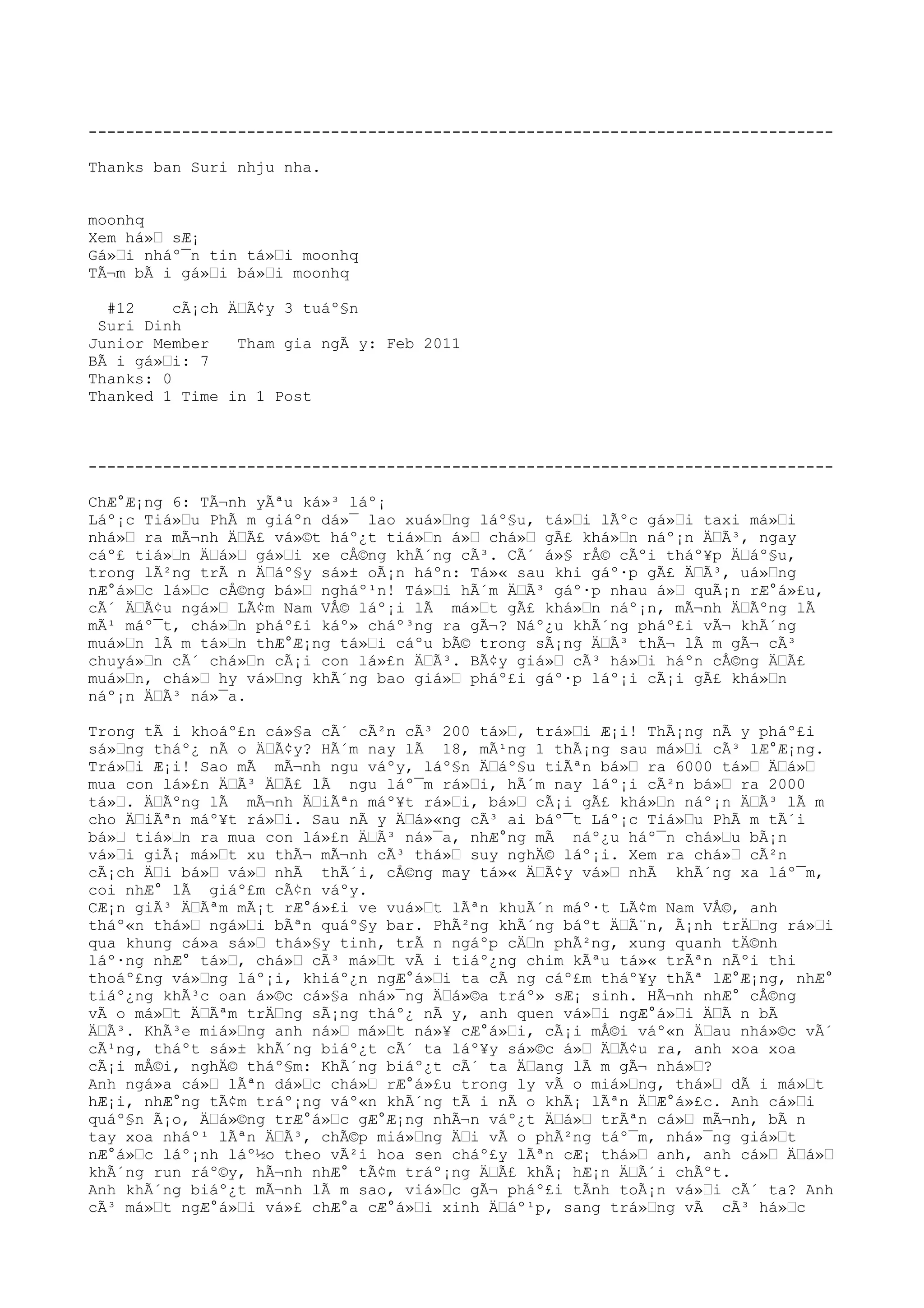 --------------------------------------------------------------------------------
Thanks ban Suri nhju nha.
moonhq
Xem há»Ÿ sÆ¡
Gá»Ÿi nháº¯n tin tá»Ÿi moonhq
TÃ¬m bÃ i gá»Ÿi bá»Ÿi moonhq
#12 cÃ¡ch ÄŸÃ¢y 3 tuáº§n
Suri Dinh
Junior Member Tham gia ngÃ y: Feb 2011
BÃ i gá»Ÿi: 7
Thanks: 0
Thanked 1 Time in 1 Post
--------------------------------------------------------------------------------
ChÆ°Æ¡ng 6: TÃ¬nh yÃªu ká»³ láº¡
Láº¡c Tiá»Ÿu PhÃ m giáºn dá»¯ lao xuá»Ÿng láº§u, tá»Ÿi lÃºc gá»Ÿi taxi má»Ÿi
nhá»Ÿ ra mÃ¬nh ÄŸÃ£ vá»©t háº¿t tiá»Ÿn á»Ÿ chá»Ÿ gÃ£ khá»Ÿn náº¡n ÄŸÃ³, ngay
cáº£ tiá»Ÿn ÄŸá»Ÿ gá»Ÿi xe cÅ©ng khÃ´ng cÃ³. CÃ´ á»§ rÅ© cÃºi tháº¥p ÄŸáº§u,
trong lÃ²ng trÃ n ÄŸáº§y sá»± oÃ¡n háºn: Tá»« sau khi gáº·p gÃ£ ÄŸÃ³, uá»Ÿng
nÆ°á»Ÿc lá»Ÿc cÅ©ng bá»Ÿ ngháº¹n! Tá»Ÿi hÃ´m ÄŸÃ³ gáº·p nhau á»Ÿ quÃ¡n rÆ°á»£u,
cÃ´ ÄŸÃ¢u ngá»Ÿ LÃ¢m Nam VÅ© láº¡i lÃ má»Ÿt gÃ£ khá»Ÿn náº¡n, mÃ¬nh ÄŸÃºng lÃ
mÃ¹ máº¯t, chá»Ÿn pháº£i káº» cháº³ng ra gÃ¬? Náº¿u khÃ´ng pháº£i vÃ¬ khÃ´ng
muá»Ÿn lÃ m tá»Ÿn thÆ°Æ¡ng tá»Ÿi cáºu bÃ© trong sÃ¡ng ÄŸÃ³ thÃ¬ lÃ m gÃ¬ cÃ³
chuyá»Ÿn cÃ´ chá»Ÿn cÃ¡i con lá»£n ÄŸÃ³. BÃ¢y giá»Ÿ cÃ³ há»Ÿi háºn cÅ©ng ÄŸÃ£
muá»Ÿn, chá»Ÿ hy vá»Ÿng khÃ´ng bao giá»Ÿ pháº£i gáº·p láº¡i cÃ¡i gÃ£ khá»Ÿn
náº¡n ÄŸÃ³ ná»¯a.
Trong tÃ i khoáº£n cá»§a cÃ´ cÃ²n cÃ³ 200 tá»Ÿ, trá»Ÿi Æ¡i! ThÃ¡ng nÃ y pháº£i
sá»Ÿng tháº¿ nÃ o ÄŸÃ¢y? HÃ´m nay lÃ 18, mÃ¹ng 1 thÃ¡ng sau má»Ÿi cÃ³ lÆ°Æ¡ng.
Trá»Ÿi Æ¡i! Sao mÃ mÃ¬nh ngu váºy, láº§n ÄŸáº§u tiÃªn bá»Ÿ ra 6000 tá»Ÿ ÄŸá»Ÿ
mua con lá»£n ÄŸÃ³ ÄŸÃ£ lÃ ngu láº¯m rá»Ÿi, hÃ´m nay láº¡i cÃ²n bá»Ÿ ra 2000
tá»Ÿ. ÄŸÃºng lÃ mÃ¬nh ÄŸiÃªn máº¥t rá»Ÿi, bá»Ÿ cÃ¡i gÃ£ khá»Ÿn náº¡n ÄŸÃ³ lÃ m
cho ÄŸiÃªn máº¥t rá»Ÿi. Sau nÃ y ÄŸá»«ng cÃ³ ai báº¯t Láº¡c Tiá»Ÿu PhÃ m tÃ´i
bá»Ÿ tiá»Ÿn ra mua con lá»£n ÄŸÃ³ ná»¯a, nhÆ°ng mÃ náº¿u háº¯n chá»Ÿu bÃ¡n
vá»Ÿi giÃ¡ má»Ÿt xu thÃ¬ mÃ¬nh cÃ³ thá»Ÿ suy nghÄ© láº¡i. Xem ra chá»Ÿ cÃ²n
cÃ¡ch ÄŸi bá»Ÿ vá»Ÿ nhÃ thÃ´i, cÅ©ng may tá»« ÄŸÃ¢y vá»Ÿ nhÃ khÃ´ng xa láº¯m,
coi nhÆ° lÃ giáº£m cÃ¢n váºy.
CÆ¡n giÃ³ ÄŸÃªm mÃ¡t rÆ°á»£i ve vuá»Ÿt lÃªn khuÃ´n máº·t LÃ¢m Nam VÅ©, anh
tháº«n thá»Ÿ ngá»Ÿi bÃªn quáº§y bar. PhÃ²ng khÃ´ng báºt ÄŸÃ¨n, Ã¡nh trÄŸng rá»Ÿi
qua khung cá»a sá»Ÿ thá»§y tinh, trÃ n ngáºp cÄŸn phÃ²ng, xung quanh tÄ©nh
láº·ng nhÆ° tá»Ÿ, chá»Ÿ cÃ³ má»Ÿt vÃ i tiáº¿ng chim kÃªu tá»« trÃªn nÃºi thi
thoáº£ng vá»Ÿng láº¡i, khiáº¿n ngÆ°á»Ÿi ta cÃ ng cáº£m tháº¥y thÃª lÆ°Æ¡ng, nhÆ°
tiáº¿ng khÃ³c oan á»©c cá»§a nhá»¯ng ÄŸá»©a tráº» sÆ¡ sinh. HÃ¬nh nhÆ° cÅ©ng
vÃ o má»Ÿt ÄŸÃªm trÄŸng sÃ¡ng tháº¿ nÃ y, anh quen vá»Ÿi ngÆ°á»Ÿi ÄŸÃ n bÃ
ÄŸÃ³. KhÃ³e miá»Ÿng anh ná»Ÿ má»Ÿt ná»¥ cÆ°á»Ÿi, cÃ¡i mÅ©i váº«n ÄŸau nhá»©c vÃ´
cÃ¹ng, tháºt sá»± khÃ´ng biáº¿t cÃ´ ta láº¥y sá»©c á»Ÿ ÄŸÃ¢u ra, anh xoa xoa
cÃ¡i mÅ©i, nghÄ© tháº§m: KhÃ´ng biáº¿t cÃ´ ta ÄŸang lÃ m gÃ¬ nhá»Ÿ?
Anh ngá»a cá»Ÿ lÃªn dá»Ÿc chá»Ÿ rÆ°á»£u trong ly vÃ o miá»Ÿng, thá»Ÿ dÃ i má»Ÿt
hÆ¡i, nhÆ°ng tÃ¢m tráº¡ng váº«n khÃ´ng tÃ i nÃ o khÃ¡ lÃªn ÄŸÆ°á»£c. Anh cá»Ÿi
quáº§n Ã¡o, ÄŸá»©ng trÆ°á»Ÿc gÆ°Æ¡ng nhÃ¬n váº¿t ÄŸá»Ÿ trÃªn cá»Ÿ mÃ¬nh, bÃ n
tay xoa nháº¹ lÃªn ÄŸÃ³, chÃ©p miá»Ÿng ÄŸi vÃ o phÃ²ng táº¯m, nhá»¯ng giá»Ÿt
nÆ°á»Ÿc láº¡nh láº½o theo vÃ²i hoa sen cháº£y lÃªn cÆ¡ thá»Ÿ anh, anh cá»Ÿ ÄŸá»Ÿ
khÃ´ng run ráº©y, hÃ¬nh nhÆ° tÃ¢m tráº¡ng ÄŸÃ£ khÃ¡ hÆ¡n ÄŸÃ´i chÃºt.
Anh khÃ´ng biáº¿t mÃ¬nh lÃ m sao, viá»Ÿc gÃ¬ pháº£i tÃnh toÃ¡n vá»Ÿi cÃ´ ta? Anh
cÃ³ má»Ÿt ngÆ°á»Ÿi vá»£ chÆ°a cÆ°á»Ÿi xinh ÄŸáº¹p, sang trá»Ÿng vÃ cÃ³ há»Ÿc
 