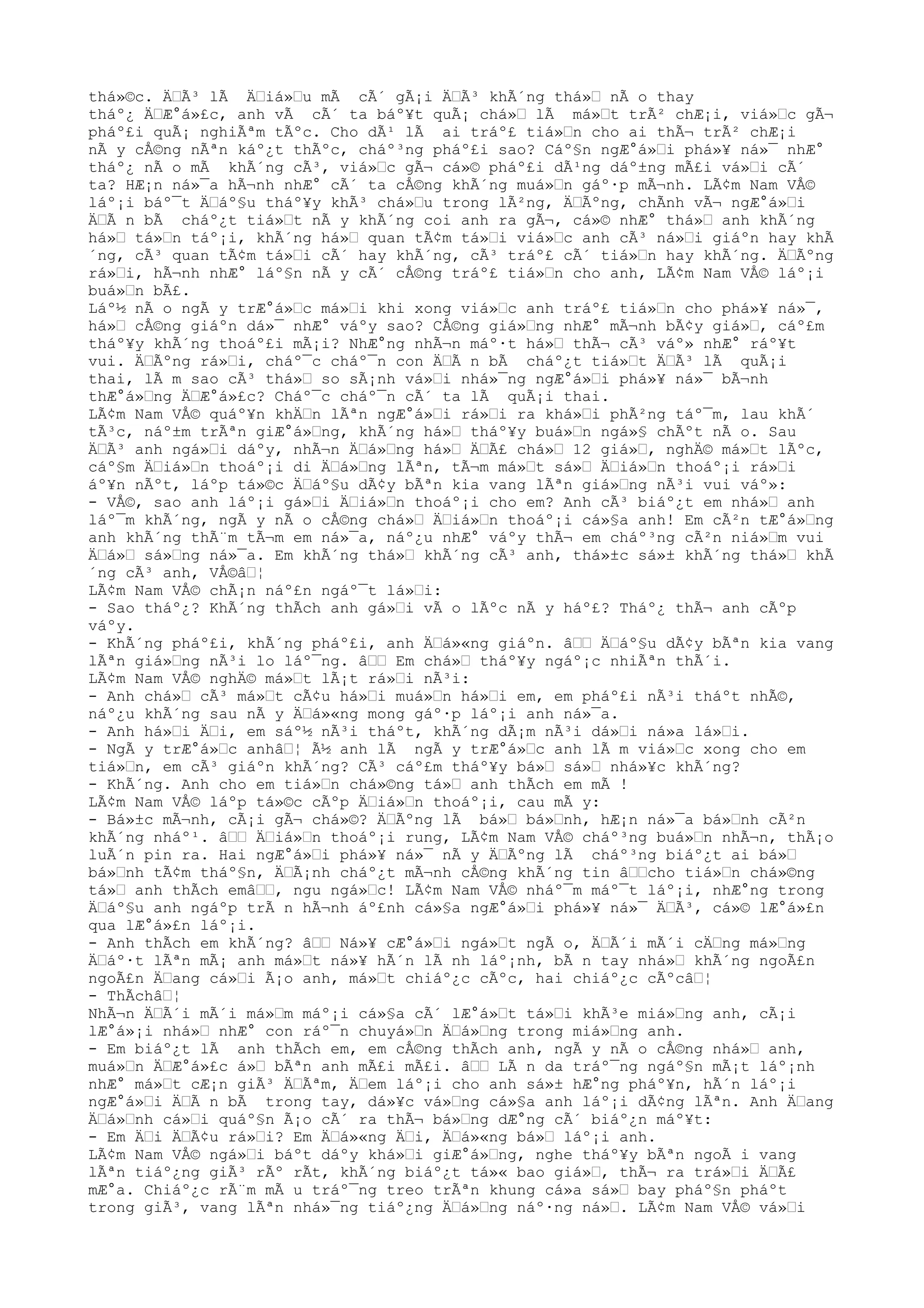 thá»©c. ÄŸÃ³ lÃ ÄŸiá»Ÿu mÃ cÃ´ gÃ¡i ÄŸÃ³ khÃ´ng thá»Ÿ nÃ o thay
tháº¿ ÄŸÆ°á»£c, anh vÃ cÃ´ ta báº¥t quÃ¡ chá»Ÿ lÃ má»Ÿt trÃ² chÆ¡i, viá»Ÿc gÃ¬
pháº£i quÃ¡ nghiÃªm tÃºc. Cho dÃ¹ lÃ ai tráº£ tiá»Ÿn cho ai thÃ¬ trÃ² chÆ¡i
nÃ y cÅ©ng nÃªn káº¿t thÃºc, cháº³ng pháº£i sao? Cáº§n ngÆ°á»Ÿi phá»¥ ná»¯ nhÆ°
tháº¿ nÃ o mÃ khÃ´ng cÃ³, viá»Ÿc gÃ¬ cá»© pháº£i dÃ¹ng dáº±ng mÃ£i vá»Ÿi cÃ´
ta? HÆ¡n ná»¯a hÃ¬nh nhÆ° cÃ´ ta cÅ©ng khÃ´ng muá»Ÿn gáº·p mÃ¬nh. LÃ¢m Nam VÅ©
láº¡i báº¯t ÄŸáº§u tháº¥y khÃ³ chá»Ÿu trong lÃ²ng, ÄŸÃºng, chÃnh vÃ¬ ngÆ°á»Ÿi
ÄŸÃ n bÃ cháº¿t tiá»Ÿt nÃ y khÃ´ng coi anh ra gÃ¬, cá»© nhÆ° thá»Ÿ anh khÃ´ng
há»Ÿ tá»Ÿn táº¡i, khÃ´ng há»Ÿ quan tÃ¢m tá»Ÿi viá»Ÿc anh cÃ³ ná»Ÿi giáºn hay khÃ
´ng, cÃ³ quan tÃ¢m tá»Ÿi cÃ´ hay khÃ´ng, cÃ³ tráº£ cÃ´ tiá»Ÿn hay khÃ´ng. ÄŸÃºng
rá»Ÿi, hÃ¬nh nhÆ° láº§n nÃ y cÃ´ cÅ©ng tráº£ tiá»Ÿn cho anh, LÃ¢m Nam VÅ© láº¡i
buá»Ÿn bÃ£.
Láº½ nÃ o ngÃ y trÆ°á»Ÿc má»Ÿi khi xong viá»Ÿc anh tráº£ tiá»Ÿn cho phá»¥ ná»¯,
há»Ÿ cÅ©ng giáºn dá»¯ nhÆ° váºy sao? CÅ©ng giá»Ÿng nhÆ° mÃ¬nh bÃ¢y giá»Ÿ, cáº£m
tháº¥y khÃ´ng thoáº£i mÃ¡i? NhÆ°ng nhÃ¬n máº·t há»Ÿ thÃ¬ cÃ³ váº» nhÆ° ráº¥t
vui. ÄŸÃºng rá»Ÿi, cháº¯c cháº¯n con ÄŸÃ n bÃ cháº¿t tiá»Ÿt ÄŸÃ³ lÃ quÃ¡i
thai, lÃ m sao cÃ³ thá»Ÿ so sÃ¡nh vá»Ÿi nhá»¯ng ngÆ°á»Ÿi phá»¥ ná»¯ bÃ¬nh
thÆ°á»Ÿng ÄŸÆ°á»£c? Cháº¯c cháº¯n cÃ´ ta lÃ quÃ¡i thai.
LÃ¢m Nam VÅ© quáº¥n khÄŸn lÃªn ngÆ°á»Ÿi rá»Ÿi ra khá»Ÿi phÃ²ng táº¯m, lau khÃ´
tÃ³c, náº±m trÃªn giÆ°á»Ÿng, khÃ´ng há»Ÿ tháº¥y buá»Ÿn ngá»§ chÃºt nÃ o. Sau
ÄŸÃ³ anh ngá»Ÿi dáºy, nhÃ¬n ÄŸá»Ÿng há»Ÿ ÄŸÃ£ chá»Ÿ 12 giá»Ÿ, nghÄ© má»Ÿt lÃºc,
cáº§m ÄŸiá»Ÿn thoáº¡i di ÄŸá»Ÿng lÃªn, tÃ¬m má»Ÿt sá»Ÿ ÄŸiá»Ÿn thoáº¡i rá»Ÿi
áº¥n nÃºt, láºp tá»©c ÄŸáº§u dÃ¢y bÃªn kia vang lÃªn giá»Ÿng nÃ³i vui váº»:
- VÅ©, sao anh láº¡i gá»Ÿi ÄŸiá»Ÿn thoáº¡i cho em? Anh cÃ³ biáº¿t em nhá»Ÿ anh
láº¯m khÃ´ng, ngÃ y nÃ o cÅ©ng chá»Ÿ ÄŸiá»Ÿn thoáº¡i cá»§a anh! Em cÃ²n tÆ°á»Ÿng
anh khÃ´ng thÃ¨m tÃ¬m em ná»¯a, náº¿u nhÆ° váºy thÃ¬ em cháº³ng cÃ²n niá»Ÿm vui
ÄŸá»Ÿ sá»Ÿng ná»¯a. Em khÃ´ng thá»Ÿ khÃ´ng cÃ³ anh, thá»±c sá»± khÃ´ng thá»Ÿ khÃ
´ng cÃ³ anh, VÅ©âŸ¦
LÃ¢m Nam VÅ© chÃ¡n náº£n ngáº¯t lá»Ÿi:
- Sao tháº¿? KhÃ´ng thÃch anh gá»Ÿi vÃ o lÃºc nÃ y háº£? Tháº¿ thÃ¬ anh cÃºp
váºy.
- KhÃ´ng pháº£i, khÃ´ng pháº£i, anh ÄŸá»«ng giáºn. âŸŸ ÄŸáº§u dÃ¢y bÃªn kia vang
lÃªn giá»Ÿng nÃ³i lo láº¯ng. âŸŸ Em chá»Ÿ tháº¥y ngáº¡c nhiÃªn thÃ´i.
LÃ¢m Nam VÅ© nghÄ© má»Ÿt lÃ¡t rá»Ÿi nÃ³i:
- Anh chá»Ÿ cÃ³ má»Ÿt cÃ¢u há»Ÿi muá»Ÿn há»Ÿi em, em pháº£i nÃ³i tháºt nhÃ©,
náº¿u khÃ´ng sau nÃ y ÄŸá»«ng mong gáº·p láº¡i anh ná»¯a.
- Anh há»Ÿi ÄŸi, em sáº½ nÃ³i tháºt, khÃ´ng dÃ¡m nÃ³i dá»Ÿi ná»a lá»Ÿi.
- NgÃ y trÆ°á»Ÿc anhâŸ¦ Ã½ anh lÃ ngÃ y trÆ°á»Ÿc anh lÃ m viá»Ÿc xong cho em
tiá»Ÿn, em cÃ³ giáºn khÃ´ng? CÃ³ cáº£m tháº¥y bá»Ÿ sá»Ÿ nhá»¥c khÃ´ng?
- KhÃ´ng. Anh cho em tiá»Ÿn chá»©ng tá»Ÿ anh thÃch em mÃ !
LÃ¢m Nam VÅ© láºp tá»©c cÃºp ÄŸiá»Ÿn thoáº¡i, cau mÃ y:
- Bá»±c mÃ¬nh, cÃ¡i gÃ¬ chá»©? ÄŸÃºng lÃ bá»Ÿ bá»Ÿnh, hÆ¡n ná»¯a bá»Ÿnh cÃ²n
khÃ´ng nháº¹. âŸŸ ÄŸiá»Ÿn thoáº¡i rung, LÃ¢m Nam VÅ© cháº³ng buá»Ÿn nhÃ¬n, thÃ¡o
luÃ´n pin ra. Hai ngÆ°á»Ÿi phá»¥ ná»¯ nÃ y ÄŸÃºng lÃ cháº³ng biáº¿t ai bá»Ÿ
bá»Ÿnh tÃ¢m tháº§n, ÄŸÃ¡nh cháº¿t mÃ¬nh cÅ©ng khÃ´ng tin âŸŸcho tiá»Ÿn chá»©ng
tá»Ÿ anh thÃch emâŸŸ, ngu ngá»Ÿc! LÃ¢m Nam VÅ© nháº¯m máº¯t láº¡i, nhÆ°ng trong
ÄŸáº§u anh ngáºp trÃ n hÃ¬nh áº£nh cá»§a ngÆ°á»Ÿi phá»¥ ná»¯ ÄŸÃ³, cá»© lÆ°á»£n
qua lÆ°á»£n láº¡i.
- Anh thÃch em khÃ´ng? âŸŸ Ná»¥ cÆ°á»Ÿi ngá»Ÿt ngÃ o, ÄŸÃ´i mÃ´i cÄŸng má»Ÿng
ÄŸáº·t lÃªn mÃ¡ anh má»Ÿt ná»¥ hÃ´n lÃ nh láº¡nh, bÃ n tay nhá»Ÿ khÃ´ng ngoÃ£n
ngoÃ£n ÄŸang cá»Ÿi Ã¡o anh, má»Ÿt chiáº¿c cÃºc, hai chiáº¿c cÃºcâŸ¦
- ThÃchâŸ¦
NhÃ¬n ÄŸÃ´i mÃ´i má»Ÿm máº¡i cá»§a cÃ´ lÆ°á»Ÿt tá»Ÿi khÃ³e miá»Ÿng anh, cÃ¡i
lÆ°á»¡i nhá»Ÿ nhÆ° con ráº¯n chuyá»Ÿn ÄŸá»Ÿng trong miá»Ÿng anh.
- Em biáº¿t lÃ anh thÃch em, em cÅ©ng thÃch anh, ngÃ y nÃ o cÅ©ng nhá»Ÿ anh,
muá»Ÿn ÄŸÆ°á»£c á»Ÿ bÃªn anh mÃ£i mÃ£i. âŸŸ LÃ n da tráº¯ng ngáº§n mÃ¡t láº¡nh
nhÆ° má»Ÿt cÆ¡n giÃ³ ÄŸÃªm, ÄŸem láº¡i cho anh sá»± hÆ°ng pháº¥n, hÃ´n láº¡i
ngÆ°á»Ÿi ÄŸÃ n bÃ trong tay, dá»¥c vá»Ÿng cá»§a anh láº¡i dÃ¢ng lÃªn. Anh ÄŸang
ÄŸá»Ÿnh cá»Ÿi quáº§n Ã¡o cÃ´ ra thÃ¬ bá»Ÿng dÆ°ng cÃ´ biáº¿n máº¥t:
- Em ÄŸi ÄŸÃ¢u rá»Ÿi? Em ÄŸá»«ng ÄŸi, ÄŸá»«ng bá»Ÿ láº¡i anh.
LÃ¢m Nam VÅ© ngá»Ÿi báºt dáºy khá»Ÿi giÆ°á»Ÿng, nghe tháº¥y bÃªn ngoÃ i vang
lÃªn tiáº¿ng giÃ³ rÃº rÃt, khÃ´ng biáº¿t tá»« bao giá»Ÿ, thÃ¬ ra trá»Ÿi ÄŸÃ£
mÆ°a. Chiáº¿c rÃ¨m mÃ u tráº¯ng treo trÃªn khung cá»a sá»Ÿ bay pháº§n pháºt
trong giÃ³, vang lÃªn nhá»¯ng tiáº¿ng ÄŸá»Ÿng náº·ng ná»Ÿ. LÃ¢m Nam VÅ© vá»Ÿi
 