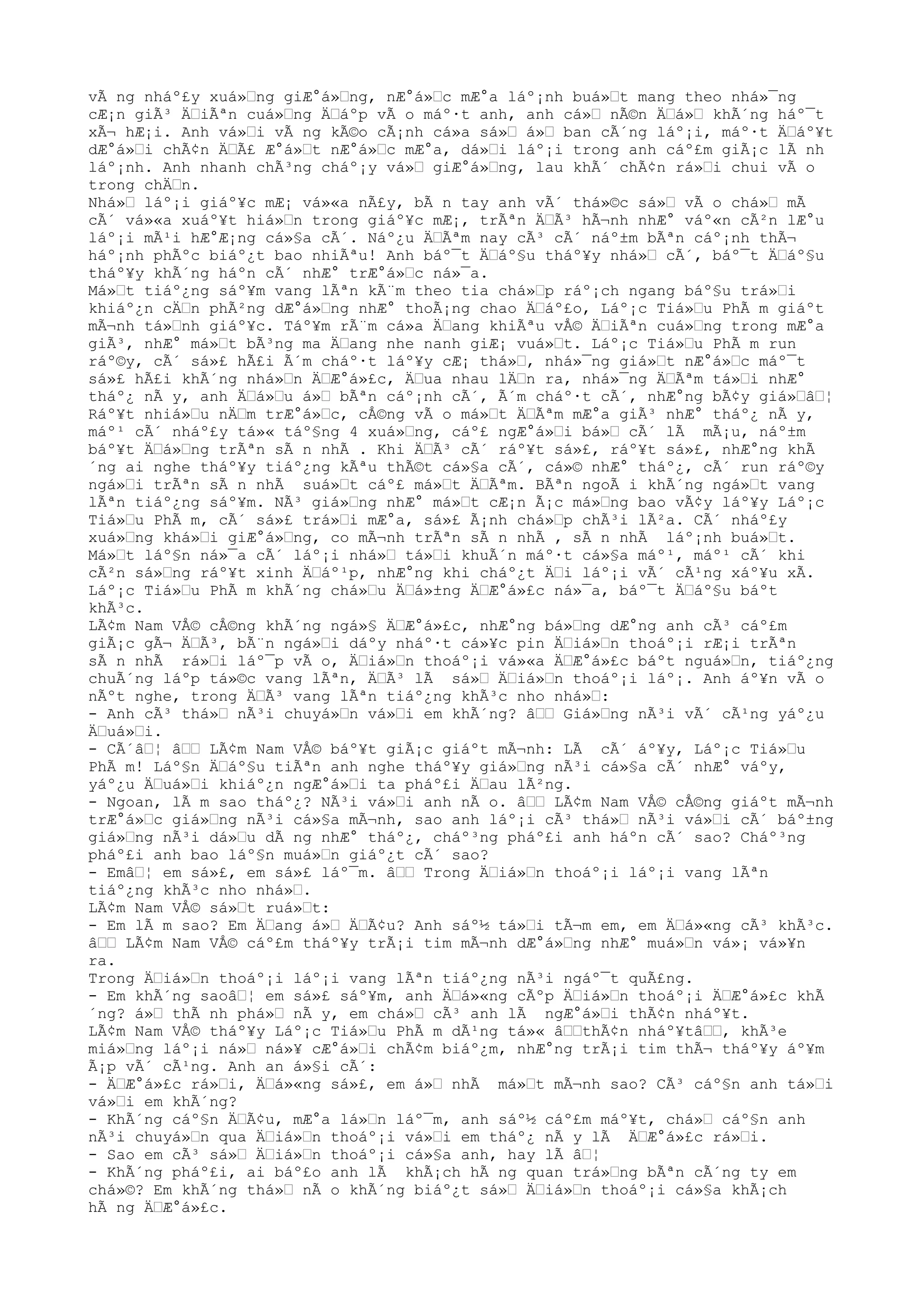 vÃ ng nháº£y xuá»Ÿng giÆ°á»Ÿng, nÆ°á»Ÿc mÆ°a láº¡nh buá»Ÿt mang theo nhá»¯ng
cÆ¡n giÃ³ ÄŸiÃªn cuá»Ÿng ÄŸáºp vÃ o máº·t anh, anh cá»Ÿ nÃ©n ÄŸá»Ÿ khÃ´ng háº¯t
xÃ¬ hÆ¡i. Anh vá»Ÿi vÃ ng kÃ©o cÃ¡nh cá»a sá»Ÿ á»Ÿ ban cÃ´ng láº¡i, máº·t ÄŸáº¥t
dÆ°á»Ÿi chÃ¢n ÄŸÃ£ Æ°á»Ÿt nÆ°á»Ÿc mÆ°a, dá»Ÿi láº¡i trong anh cáº£m giÃ¡c lÃ nh
láº¡nh. Anh nhanh chÃ³ng cháº¡y vá»Ÿ giÆ°á»Ÿng, lau khÃ´ chÃ¢n rá»Ÿi chui vÃ o
trong chÄŸn.
Nhá»Ÿ láº¡i giáº¥c mÆ¡ vá»«a nÃ£y, bÃ n tay anh vÃ´ thá»©c sá»Ÿ vÃ o chá»Ÿ mÃ
cÃ´ vá»«a xuáº¥t hiá»Ÿn trong giáº¥c mÆ¡, trÃªn ÄŸÃ³ hÃ¬nh nhÆ° váº«n cÃ²n lÆ°u
láº¡i mÃ¹i hÆ°Æ¡ng cá»§a cÃ´. Náº¿u ÄŸÃªm nay cÃ³ cÃ´ náº±m bÃªn cáº¡nh thÃ¬
háº¡nh phÃºc biáº¿t bao nhiÃªu! Anh báº¯t ÄŸáº§u tháº¥y nhá»Ÿ cÃ´, báº¯t ÄŸáº§u
tháº¥y khÃ´ng háºn cÃ´ nhÆ° trÆ°á»Ÿc ná»¯a.
Má»Ÿt tiáº¿ng sáº¥m vang lÃªn kÃ¨m theo tia chá»Ÿp ráº¡ch ngang báº§u trá»Ÿi
khiáº¿n cÄŸn phÃ²ng dÆ°á»Ÿng nhÆ° thoÃ¡ng chao ÄŸáº£o, Láº¡c Tiá»Ÿu PhÃ m giáºt
mÃ¬nh tá»Ÿnh giáº¥c. Táº¥m rÃ¨m cá»a ÄŸang khiÃªu vÅ© ÄŸiÃªn cuá»Ÿng trong mÆ°a
giÃ³, nhÆ° má»Ÿt bÃ³ng ma ÄŸang nhe nanh giÆ¡ vuá»Ÿt. Láº¡c Tiá»Ÿu PhÃ m run
ráº©y, cÃ´ sá»£ hÃ£i Ã´m cháº·t láº¥y cÆ¡ thá»Ÿ, nhá»¯ng giá»Ÿt nÆ°á»Ÿc máº¯t
sá»£ hÃ£i khÃ´ng nhá»Ÿn ÄŸÆ°á»£c, ÄŸua nhau lÄŸn ra, nhá»¯ng ÄŸÃªm tá»Ÿi nhÆ°
tháº¿ nÃ y, anh ÄŸá»Ÿu á»Ÿ bÃªn cáº¡nh cÃ´, Ã´m cháº·t cÃ´, nhÆ°ng bÃ¢y giá»ŸâŸ¦
Ráº¥t nhiá»Ÿu nÄŸm trÆ°á»Ÿc, cÅ©ng vÃ o má»Ÿt ÄŸÃªm mÆ°a giÃ³ nhÆ° tháº¿ nÃ y,
máº¹ cÃ´ nháº£y tá»« táº§ng 4 xuá»Ÿng, cáº£ ngÆ°á»Ÿi bá»Ÿ cÃ´ lÃ mÃ¡u, náº±m
báº¥t ÄŸá»Ÿng trÃªn sÃ n nhÃ . Khi ÄŸÃ³ cÃ´ ráº¥t sá»£, ráº¥t sá»£, nhÆ°ng khÃ
´ng ai nghe tháº¥y tiáº¿ng kÃªu thÃ©t cá»§a cÃ´, cá»© nhÆ° tháº¿, cÃ´ run ráº©y
ngá»Ÿi trÃªn sÃ n nhÃ suá»Ÿt cáº£ má»Ÿt ÄŸÃªm. BÃªn ngoÃ i khÃ´ng ngá»Ÿt vang
lÃªn tiáº¿ng sáº¥m. NÃ³ giá»Ÿng nhÆ° má»Ÿt cÆ¡n Ã¡c má»Ÿng bao vÃ¢y láº¥y Láº¡c
Tiá»Ÿu PhÃ m, cÃ´ sá»£ trá»Ÿi mÆ°a, sá»£ Ã¡nh chá»Ÿp chÃ³i lÃ²a. CÃ´ nháº£y
xuá»Ÿng khá»Ÿi giÆ°á»Ÿng, co mÃ¬nh trÃªn sÃ n nhÃ , sÃ n nhÃ láº¡nh buá»Ÿt.
Má»Ÿt láº§n ná»¯a cÃ´ láº¡i nhá»Ÿ tá»Ÿi khuÃ´n máº·t cá»§a máº¹, máº¹ cÃ´ khi
cÃ²n sá»Ÿng ráº¥t xinh ÄŸáº¹p, nhÆ°ng khi cháº¿t ÄŸi láº¡i vÃ´ cÃ¹ng xáº¥u xÃ.
Láº¡c Tiá»Ÿu PhÃ m khÃ´ng chá»Ÿu ÄŸá»±ng ÄŸÆ°á»£c ná»¯a, báº¯t ÄŸáº§u báºt
khÃ³c.
LÃ¢m Nam VÅ© cÅ©ng khÃ´ng ngá»§ ÄŸÆ°á»£c, nhÆ°ng bá»Ÿng dÆ°ng anh cÃ³ cáº£m
giÃ¡c gÃ¬ ÄŸÃ³, bÃ¨n ngá»Ÿi dáºy nháº·t cá»¥c pin ÄŸiá»Ÿn thoáº¡i rÆ¡i trÃªn
sÃ n nhÃ rá»Ÿi láº¯p vÃ o, ÄŸiá»Ÿn thoáº¡i vá»«a ÄŸÆ°á»£c báºt nguá»Ÿn, tiáº¿ng
chuÃ´ng láºp tá»©c vang lÃªn, ÄŸÃ³ lÃ sá»Ÿ ÄŸiá»Ÿn thoáº¡i láº¡. Anh áº¥n vÃ o
nÃºt nghe, trong ÄŸÃ³ vang lÃªn tiáº¿ng khÃ³c nho nhá»Ÿ:
- Anh cÃ³ thá»Ÿ nÃ³i chuyá»Ÿn vá»Ÿi em khÃ´ng? âŸŸ Giá»Ÿng nÃ³i vÃ´ cÃ¹ng yáº¿u
ÄŸuá»Ÿi.
- CÃ´âŸ¦ âŸŸ LÃ¢m Nam VÅ© báº¥t giÃ¡c giáºt mÃ¬nh: LÃ cÃ´ áº¥y, Láº¡c Tiá»Ÿu
PhÃ m! Láº§n ÄŸáº§u tiÃªn anh nghe tháº¥y giá»Ÿng nÃ³i cá»§a cÃ´ nhÆ° váºy,
yáº¿u ÄŸuá»Ÿi khiáº¿n ngÆ°á»Ÿi ta pháº£i ÄŸau lÃ²ng.
- Ngoan, lÃ m sao tháº¿? NÃ³i vá»Ÿi anh nÃ o. âŸŸ LÃ¢m Nam VÅ© cÅ©ng giáºt mÃ¬nh
trÆ°á»Ÿc giá»Ÿng nÃ³i cá»§a mÃ¬nh, sao anh láº¡i cÃ³ thá»Ÿ nÃ³i vá»Ÿi cÃ´ báº±ng
giá»Ÿng nÃ³i dá»Ÿu dÃ ng nhÆ° tháº¿, cháº³ng pháº£i anh háºn cÃ´ sao? Cháº³ng
pháº£i anh bao láº§n muá»Ÿn giáº¿t cÃ´ sao?
- EmâŸ¦ em sá»£, em sá»£ láº¯m. âŸŸ Trong ÄŸiá»Ÿn thoáº¡i láº¡i vang lÃªn
tiáº¿ng khÃ³c nho nhá»Ÿ.
LÃ¢m Nam VÅ© sá»Ÿt ruá»Ÿt:
- Em lÃ m sao? Em ÄŸang á»Ÿ ÄŸÃ¢u? Anh sáº½ tá»Ÿi tÃ¬m em, em ÄŸá»«ng cÃ³ khÃ³c.
âŸŸ LÃ¢m Nam VÅ© cáº£m tháº¥y trÃ¡i tim mÃ¬nh dÆ°á»Ÿng nhÆ° muá»Ÿn vá»¡ vá»¥n
ra.
Trong ÄŸiá»Ÿn thoáº¡i láº¡i vang lÃªn tiáº¿ng nÃ³i ngáº¯t quÃ£ng.
- Em khÃ´ng saoâŸ¦ em sá»£ sáº¥m, anh ÄŸá»«ng cÃºp ÄŸiá»Ÿn thoáº¡i ÄŸÆ°á»£c khÃ
´ng? á»Ÿ thÃ nh phá»Ÿ nÃ y, em chá»Ÿ cÃ³ anh lÃ ngÆ°á»Ÿi thÃ¢n nháº¥t.
LÃ¢m Nam VÅ© tháº¥y Láº¡c Tiá»Ÿu PhÃ m dÃ¹ng tá»« âŸŸthÃ¢n nháº¥tâŸŸ, khÃ³e
miá»Ÿng láº¡i ná»Ÿ ná»¥ cÆ°á»Ÿi chÃ¢m biáº¿m, nhÆ°ng trÃ¡i tim thÃ¬ tháº¥y áº¥m
Ã¡p vÃ´ cÃ¹ng. Anh an á»§i cÃ´:
- ÄŸÆ°á»£c rá»Ÿi, ÄŸá»«ng sá»£, em á»Ÿ nhÃ má»Ÿt mÃ¬nh sao? CÃ³ cáº§n anh tá»Ÿi
vá»Ÿi em khÃ´ng?
- KhÃ´ng cáº§n ÄŸÃ¢u, mÆ°a lá»Ÿn láº¯m, anh sáº½ cáº£m máº¥t, chá»Ÿ cáº§n anh
nÃ³i chuyá»Ÿn qua ÄŸiá»Ÿn thoáº¡i vá»Ÿi em tháº¿ nÃ y lÃ ÄŸÆ°á»£c rá»Ÿi.
- Sao em cÃ³ sá»Ÿ ÄŸiá»Ÿn thoáº¡i cá»§a anh, hay lÃ âŸ¦
- KhÃ´ng pháº£i, ai báº£o anh lÃ khÃ¡ch hÃ ng quan trá»Ÿng bÃªn cÃ´ng ty em
chá»©? Em khÃ´ng thá»Ÿ nÃ o khÃ´ng biáº¿t sá»Ÿ ÄŸiá»Ÿn thoáº¡i cá»§a khÃ¡ch
hÃ ng ÄŸÆ°á»£c.
 
