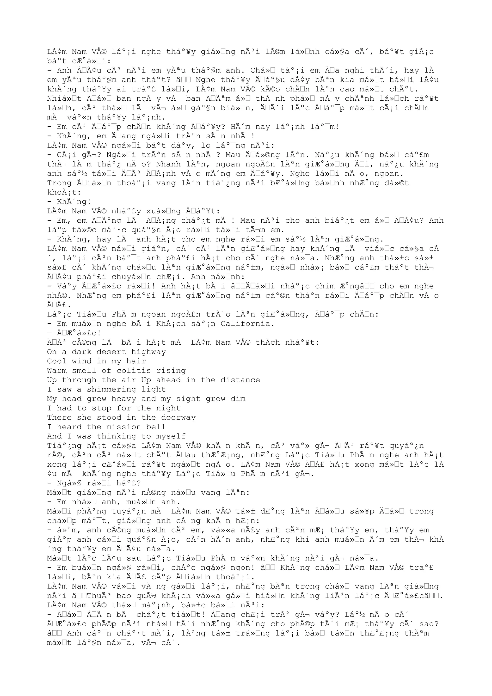 LÃ¢m Nam VÅ© láº¡i nghe tháº¥y giá»Ÿng nÃ³i lÃ©m lá»Ÿnh cá»§a cÃ´, báº¥t giÃ¡c
báºt cÆ°á»Ÿi:
- Anh ÄŸÃ¢u cÃ³ nÃ³i em yÃªu tháº§m anh. Chá»Ÿ táº¡i em ÄŸa nghi thÃ´i, hay lÃ
em yÃªu tháº§m anh tháºt? âŸŸ Nghe tháº¥y ÄŸáº§u dÃ¢y bÃªn kia má»Ÿt há»Ÿi lÃ¢u
khÃ´ng tháº¥y ai tráº£ lá»Ÿi, LÃ¢m Nam VÅ© kÃ©o chÄŸn lÃªn cao má»Ÿt chÃºt.
Nhiá»Ÿt ÄŸá»Ÿ ban ngÃ y vÃ ban ÄŸÃªm á»Ÿ thÃ nh phá»Ÿ nÃ y chÃªnh lá»Ÿch ráº¥t
lá»Ÿn, cÃ³ thá»Ÿ lÃ vÃ¬ á»Ÿ gáº§n biá»Ÿn, ÄŸÃ´i lÃºc ÄŸáº¯p má»Ÿt cÃ¡i chÄŸn
mÃ váº«n tháº¥y láº¡nh.
- Em cÃ³ ÄŸáº¯p chÄŸn khÃ´ng ÄŸáº¥y? HÃ´m nay láº¡nh láº¯m!
- KhÃ´ng, em ÄŸang ngá»Ÿi trÃªn sÃ n nhÃ !
LÃ¢m Nam VÅ© ngá»Ÿi báºt dáºy, lo láº¯ng nÃ³i:
- CÃ¡i gÃ¬? Ngá»Ÿi trÃªn sÃ n nhÃ ? Mau ÄŸá»©ng lÃªn. Náº¿u khÃ´ng bá»Ÿ cáº£m
thÃ¬ lÃ m tháº¿ nÃ o? Nhanh lÃªn, ngoan ngoÃ£n lÃªn giÆ°á»Ÿng ÄŸi, náº¿u khÃ´ng
anh sáº½ tá»Ÿi ÄŸÃ³ ÄŸÃ¡nh vÃ o mÃ´ng em ÄŸáº¥y. Nghe lá»Ÿi nÃ o, ngoan.
Trong ÄŸiá»Ÿn thoáº¡i vang lÃªn tiáº¿ng nÃ³i bÆ°á»Ÿng bá»Ÿnh nhÆ°ng dá»©t
khoÃ¡t:
- KhÃ´ng!
LÃ¢m Nam VÅ© nháº£y xuá»Ÿng ÄŸáº¥t:
- Em, em ÄŸÃºng lÃ ÄŸÃ¡ng cháº¿t mÃ ! Mau nÃ³i cho anh biáº¿t em á»Ÿ ÄŸÃ¢u? Anh
láºp tá»©c máº·c quáº§n Ã¡o rá»Ÿi tá»Ÿi tÃ¬m em.
- KhÃ´ng, hay lÃ anh hÃ¡t cho em nghe rá»Ÿi em sáº½ lÃªn giÆ°á»Ÿng.
LÃ¢m Nam VÅ© ná»Ÿi giáºn, cÃ´ cÃ³ lÃªn giÆ°á»Ÿng hay khÃ´ng lÃ viá»Ÿc cá»§a cÃ
´, láº¡i cÃ²n báº¯t anh pháº£i hÃ¡t cho cÃ´ nghe ná»¯a. NhÆ°ng anh thá»±c sá»±
sá»£ cÃ´ khÃ´ng chá»Ÿu lÃªn giÆ°á»Ÿng náº±m, ngá»Ÿ nhá»¡ bá»Ÿ cáº£m tháºt thÃ¬
ÄŸÃ¢u pháº£i chuyá»Ÿn chÆ¡i. Anh ná»Ÿnh:
- Váºy ÄŸÆ°á»£c rá»Ÿi! Anh hÃ¡t bÃ i âŸŸÄŸá»Ÿi nháº¡c chim Æ°ngâŸŸ cho em nghe
nhÃ©. NhÆ°ng em pháº£i lÃªn giÆ°á»Ÿng náº±m cáº©n tháºn rá»Ÿi ÄŸáº¯p chÄŸn vÃ o
ÄŸÃ£.
Láº¡c Tiá»Ÿu PhÃ m ngoan ngoÃ£n trÃ¨o lÃªn giÆ°á»Ÿng, ÄŸáº¯p chÄŸn:
- Em muá»Ÿn nghe bÃ i KhÃ¡ch sáº¡n California.
- ÄŸÆ°á»£c!
ÄŸÃ³ cÅ©ng lÃ bÃ i hÃ¡t mÃ LÃ¢m Nam VÅ© thÃch nháº¥t:
On a dark desert highway
Cool wind in my hair
Warm smell of colitis rising
Up through the air Up ahead in the distance
I saw a shimmering light
My head grew heavy and my sight grew dim
I had to stop for the night
There she stood in the doorway
I heard the mission bell
And I was thinking to myself
Tiáº¿ng hÃ¡t cá»§a LÃ¢m Nam VÅ© khÃ n khÃ n, cÃ³ váº» gÃ¬ ÄŸÃ³ ráº¥t quyáº¿n
rÅ©, cÃ²n cÃ³ má»Ÿt chÃºt ÄŸau thÆ°Æ¡ng, nhÆ°ng Láº¡c Tiá»Ÿu PhÃ m nghe anh hÃ¡t
xong láº¡i cÆ°á»Ÿi ráº¥t ngá»Ÿt ngÃ o. LÃ¢m Nam VÅ© ÄŸÃ£ hÃ¡t xong má»Ÿt lÃºc lÃ
¢u mÃ khÃ´ng nghe tháº¥y Láº¡c Tiá»Ÿu PhÃ m nÃ³i gÃ¬.
- Ngá»§ rá»Ÿi háº£?
Má»Ÿt giá»Ÿng nÃ³i nÅ©ng ná»Ÿu vang lÃªn:
- Em nhá»Ÿ anh, muá»Ÿn anh.
Má»Ÿi phÃ²ng tuyáº¿n mÃ LÃ¢m Nam VÅ© tá»± dÆ°ng lÃªn ÄŸá»Ÿu sá»¥p ÄŸá»Ÿ trong
chá»Ÿp máº¯t, giá»Ÿng anh cÃ ng khÃ n hÆ¡n:
- á»ªm, anh cÅ©ng muá»Ÿn cÃ³ em, vá»«a nÃ£y anh cÃ²n mÆ¡ tháº¥y em, tháº¥y em
giÃºp anh cá»Ÿi quáº§n Ã¡o, cÃ²n hÃ´n anh, nhÆ°ng khi anh muá»Ÿn Ã´m em thÃ¬ khÃ
´ng tháº¥y em ÄŸÃ¢u ná»¯a.
Má»Ÿt lÃºc lÃ¢u sau Láº¡c Tiá»Ÿu PhÃ m váº«n khÃ´ng nÃ³i gÃ¬ ná»¯a.
- Em buá»Ÿn ngá»§ rá»Ÿi, chÃºc ngá»§ ngon! âŸŸ KhÃ´ng chá»Ÿ LÃ¢m Nam VÅ© tráº£
lá»Ÿi, bÃªn kia ÄŸÃ£ cÃºp ÄŸiá»Ÿn thoáº¡i.
LÃ¢m Nam VÅ© vá»Ÿi vÃ ng gá»Ÿi láº¡i, nhÆ°ng bÃªn trong chá»Ÿ vang lÃªn giá»Ÿng
nÃ³i âŸŸThuÃª bao quÃ½ khÃ¡ch vá»«a gá»Ÿi hiá»Ÿn khÃ´ng liÃªn láº¡c ÄŸÆ°á»£câŸŸ.
LÃ¢m Nam VÅ© thá»Ÿ máº¡nh, bá»±c bá»Ÿi nÃ³i:
- ÄŸá»Ÿ ÄŸÃ n bÃ cháº¿t tiá»Ÿt! ÄŸang chÆ¡i trÃ² gÃ¬ váºy? Láº½ nÃ o cÃ´
ÄŸÆ°á»£c phÃ©p nÃ³i nhá»Ÿ tÃ´i nhÆ°ng khÃ´ng cho phÃ©p tÃ´i mÆ¡ tháº¥y cÃ´ sao?
âŸŸ Anh cáº¯n cháº·t mÃ´i, lÃ²ng tá»± trá»Ÿng láº¡i bá»Ÿ tá»Ÿn thÆ°Æ¡ng thÃªm
má»Ÿt láº§n ná»¯a, vÃ¬ cÃ´.
 