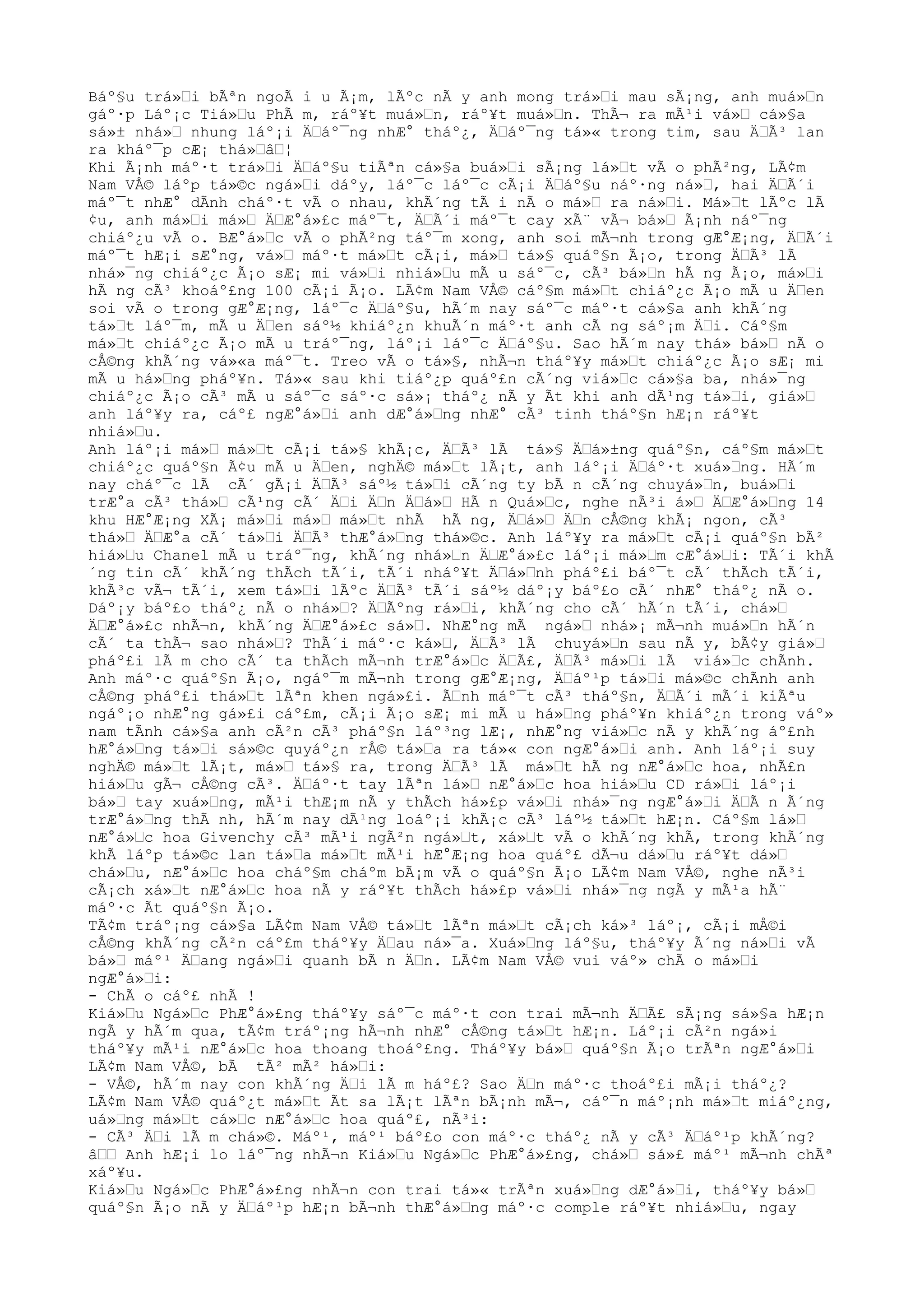 Báº§u trá»Ÿi bÃªn ngoÃ i u Ã¡m, lÃºc nÃ y anh mong trá»Ÿi mau sÃ¡ng, anh muá»Ÿn
gáº·p Láº¡c Tiá»Ÿu PhÃ m, ráº¥t muá»Ÿn, ráº¥t muá»Ÿn. ThÃ¬ ra mÃ¹i vá»Ÿ cá»§a
sá»± nhá»Ÿ nhung láº¡i ÄŸáº¯ng nhÆ° tháº¿, ÄŸáº¯ng tá»« trong tim, sau ÄŸÃ³ lan
ra kháº¯p cÆ¡ thá»ŸâŸ¦
Khi Ã¡nh máº·t trá»Ÿi ÄŸáº§u tiÃªn cá»§a buá»Ÿi sÃ¡ng lá»Ÿt vÃ o phÃ²ng, LÃ¢m
Nam VÅ© láºp tá»©c ngá»Ÿi dáºy, láº¯c láº¯c cÃ¡i ÄŸáº§u náº·ng ná»Ÿ, hai ÄŸÃ´i
máº¯t nhÆ° dÃnh cháº·t vÃ o nhau, khÃ´ng tÃ i nÃ o má»Ÿ ra ná»Ÿi. Má»Ÿt lÃºc lÃ
¢u, anh má»Ÿi má»Ÿ ÄŸÆ°á»£c máº¯t, ÄŸÃ´i máº¯t cay xÃ¨ vÃ¬ bá»Ÿ Ã¡nh náº¯ng
chiáº¿u vÃ o. BÆ°á»Ÿc vÃ o phÃ²ng táº¯m xong, anh soi mÃ¬nh trong gÆ°Æ¡ng, ÄŸÃ´i
máº¯t hÆ¡i sÆ°ng, vá»Ÿ máº·t má»Ÿt cÃ¡i, má»Ÿ tá»§ quáº§n Ã¡o, trong ÄŸÃ³ lÃ
nhá»¯ng chiáº¿c Ã¡o sÆ¡ mi vá»Ÿi nhiá»Ÿu mÃ u sáº¯c, cÃ³ bá»Ÿn hÃ ng Ã¡o, má»Ÿi
hÃ ng cÃ³ khoáº£ng 100 cÃ¡i Ã¡o. LÃ¢m Nam VÅ© cáº§m má»Ÿt chiáº¿c Ã¡o mÃ u ÄŸen
soi vÃ o trong gÆ°Æ¡ng, láº¯c ÄŸáº§u, hÃ´m nay sáº¯c máº·t cá»§a anh khÃ´ng
tá»Ÿt láº¯m, mÃ u ÄŸen sáº½ khiáº¿n khuÃ´n máº·t anh cÃ ng sáº¡m ÄŸi. Cáº§m
má»Ÿt chiáº¿c Ã¡o mÃ u tráº¯ng, láº¡i láº¯c ÄŸáº§u. Sao hÃ´m nay thá» bá»Ÿ nÃ o
cÅ©ng khÃ´ng vá»«a máº¯t. Treo vÃ o tá»§, nhÃ¬n tháº¥y má»Ÿt chiáº¿c Ã¡o sÆ¡ mi
mÃ u há»Ÿng pháº¥n. Tá»« sau khi tiáº¿p quáº£n cÃ´ng viá»Ÿc cá»§a ba, nhá»¯ng
chiáº¿c Ã¡o cÃ³ mÃ u sáº¯c sáº·c sá»¡ tháº¿ nÃ y Ãt khi anh dÃ¹ng tá»Ÿi, giá»Ÿ
anh láº¥y ra, cáº£ ngÆ°á»Ÿi anh dÆ°á»Ÿng nhÆ° cÃ³ tinh tháº§n hÆ¡n ráº¥t
nhiá»Ÿu.
Anh láº¡i má»Ÿ má»Ÿt cÃ¡i tá»§ khÃ¡c, ÄŸÃ³ lÃ tá»§ ÄŸá»±ng quáº§n, cáº§m má»Ÿt
chiáº¿c quáº§n Ã¢u mÃ u ÄŸen, nghÄ© má»Ÿt lÃ¡t, anh láº¡i ÄŸáº·t xuá»Ÿng. HÃ´m
nay cháº¯c lÃ cÃ´ gÃ¡i ÄŸÃ³ sáº½ tá»Ÿi cÃ´ng ty bÃ n cÃ´ng chuyá»Ÿn, buá»Ÿi
trÆ°a cÃ³ thá»Ÿ cÃ¹ng cÃ´ ÄŸi ÄŸn ÄŸá»Ÿ HÃ n Quá»Ÿc, nghe nÃ³i á»Ÿ ÄŸÆ°á»Ÿng 14
khu HÆ°Æ¡ng XÃ¡ má»Ÿi má»Ÿ má»Ÿt nhÃ hÃ ng, ÄŸá»Ÿ ÄŸn cÅ©ng khÃ¡ ngon, cÃ³
thá»Ÿ ÄŸÆ°a cÃ´ tá»Ÿi ÄŸÃ³ thÆ°á»Ÿng thá»©c. Anh láº¥y ra má»Ÿt cÃ¡i quáº§n bÃ²
hiá»Ÿu Chanel mÃ u tráº¯ng, khÃ´ng nhá»Ÿn ÄŸÆ°á»£c láº¡i má»Ÿm cÆ°á»Ÿi: TÃ´i khÃ
´ng tin cÃ´ khÃ´ng thÃch tÃ´i, tÃ´i nháº¥t ÄŸá»Ÿnh pháº£i báº¯t cÃ´ thÃch tÃ´i,
khÃ³c vÃ¬ tÃ´i, xem tá»Ÿi lÃºc ÄŸÃ³ tÃ´i sáº½ dáº¡y báº£o cÃ´ nhÆ° tháº¿ nÃ o.
Dáº¡y báº£o tháº¿ nÃ o nhá»Ÿ? ÄŸÃºng rá»Ÿi, khÃ´ng cho cÃ´ hÃ´n tÃ´i, chá»Ÿ
ÄŸÆ°á»£c nhÃ¬n, khÃ´ng ÄŸÆ°á»£c sá»Ÿ. NhÆ°ng mÃ ngá»Ÿ nhá»¡ mÃ¬nh muá»Ÿn hÃ´n
cÃ´ ta thÃ¬ sao nhá»Ÿ? ThÃ´i máº·c ká»Ÿ, ÄŸÃ³ lÃ chuyá»Ÿn sau nÃ y, bÃ¢y giá»Ÿ
pháº£i lÃ m cho cÃ´ ta thÃch mÃ¬nh trÆ°á»Ÿc ÄŸÃ£, ÄŸÃ³ má»Ÿi lÃ viá»Ÿc chÃnh.
Anh máº·c quáº§n Ã¡o, ngáº¯m mÃ¬nh trong gÆ°Æ¡ng, ÄŸáº¹p tá»Ÿi má»©c chÃnh anh
cÅ©ng pháº£i thá»Ÿt lÃªn khen ngá»£i. ÃŸnh máº¯t cÃ³ tháº§n, ÄŸÃ´i mÃ´i kiÃªu
ngáº¡o nhÆ°ng gá»£i cáº£m, cÃ¡i Ã¡o sÆ¡ mi mÃ u há»Ÿng pháº¥n khiáº¿n trong váº»
nam tÃnh cá»§a anh cÃ²n cÃ³ pháº§n láº³ng lÆ¡, nhÆ°ng viá»Ÿc nÃ y khÃ´ng áº£nh
hÆ°á»Ÿng tá»Ÿi sá»©c quyáº¿n rÅ© tá»Ÿa ra tá»« con ngÆ°á»Ÿi anh. Anh láº¡i suy
nghÄ© má»Ÿt lÃ¡t, má»Ÿ tá»§ ra, trong ÄŸÃ³ lÃ má»Ÿt hÃ ng nÆ°á»Ÿc hoa, nhÃ£n
hiá»Ÿu gÃ¬ cÅ©ng cÃ³. ÄŸáº·t tay lÃªn lá»Ÿ nÆ°á»Ÿc hoa hiá»Ÿu CD rá»Ÿi láº¡i
bá»Ÿ tay xuá»Ÿng, mÃ¹i thÆ¡m nÃ y thÃch há»£p vá»Ÿi nhá»¯ng ngÆ°á»Ÿi ÄŸÃ n Ã´ng
trÆ°á»Ÿng thÃ nh, hÃ´m nay dÃ¹ng loáº¡i khÃ¡c cÃ³ láº½ tá»Ÿt hÆ¡n. Cáº§m lá»Ÿ
nÆ°á»Ÿc hoa Givenchy cÃ³ mÃ¹i ngÃ²n ngá»Ÿt, xá»Ÿt vÃ o khÃ´ng khÃ, trong khÃ´ng
khÃ láºp tá»©c lan tá»Ÿa má»Ÿt mÃ¹i hÆ°Æ¡ng hoa quáº£ dÃ¬u dá»Ÿu ráº¥t dá»Ÿ
chá»Ÿu, nÆ°á»Ÿc hoa cháº§m cháºm bÃ¡m vÃ o quáº§n Ã¡o LÃ¢m Nam VÅ©, nghe nÃ³i
cÃ¡ch xá»Ÿt nÆ°á»Ÿc hoa nÃ y ráº¥t thÃch há»£p vá»Ÿi nhá»¯ng ngÃ y mÃ¹a hÃ¨
máº·c Ãt quáº§n Ã¡o.
TÃ¢m tráº¡ng cá»§a LÃ¢m Nam VÅ© tá»Ÿt lÃªn má»Ÿt cÃ¡ch ká»³ láº¡, cÃ¡i mÅ©i
cÅ©ng khÃ´ng cÃ²n cáº£m tháº¥y ÄŸau ná»¯a. Xuá»Ÿng láº§u, tháº¥y Ã´ng ná»Ÿi vÃ
bá»Ÿ máº¹ ÄŸang ngá»Ÿi quanh bÃ n ÄŸn. LÃ¢m Nam VÅ© vui váº» chÃ o má»Ÿi
ngÆ°á»Ÿi:
- ChÃ o cáº£ nhÃ !
Kiá»Ÿu Ngá»Ÿc PhÆ°á»£ng tháº¥y sáº¯c máº·t con trai mÃ¬nh ÄŸÃ£ sÃ¡ng sá»§a hÆ¡n
ngÃ y hÃ´m qua, tÃ¢m tráº¡ng hÃ¬nh nhÆ° cÅ©ng tá»Ÿt hÆ¡n. Láº¡i cÃ²n ngá»i
tháº¥y mÃ¹i nÆ°á»Ÿc hoa thoang thoáº£ng. Tháº¥y bá»Ÿ quáº§n Ã¡o trÃªn ngÆ°á»Ÿi
LÃ¢m Nam VÅ©, bÃ tÃ² mÃ² há»Ÿi:
- VÅ©, hÃ´m nay con khÃ´ng ÄŸi lÃ m háº£? Sao ÄŸn máº·c thoáº£i mÃ¡i tháº¿?
LÃ¢m Nam VÅ© quáº¿t má»Ÿt Ãt sa lÃ¡t lÃªn bÃ¡nh mÃ¬, cáº¯n máº¡nh má»Ÿt miáº¿ng,
uá»Ÿng má»Ÿt cá»Ÿc nÆ°á»Ÿc hoa quáº£, nÃ³i:
- CÃ³ ÄŸi lÃ m chá»©. Máº¹, máº¹ báº£o con máº·c tháº¿ nÃ y cÃ³ ÄŸáº¹p khÃ´ng?
âŸŸ Anh hÆ¡i lo láº¯ng nhÃ¬n Kiá»Ÿu Ngá»Ÿc PhÆ°á»£ng, chá»Ÿ sá»£ máº¹ mÃ¬nh chÃª
xáº¥u.
Kiá»Ÿu Ngá»Ÿc PhÆ°á»£ng nhÃ¬n con trai tá»« trÃªn xuá»Ÿng dÆ°á»Ÿi, tháº¥y bá»Ÿ
quáº§n Ã¡o nÃ y ÄŸáº¹p hÆ¡n bÃ¬nh thÆ°á»Ÿng máº·c comple ráº¥t nhiá»Ÿu, ngay
 