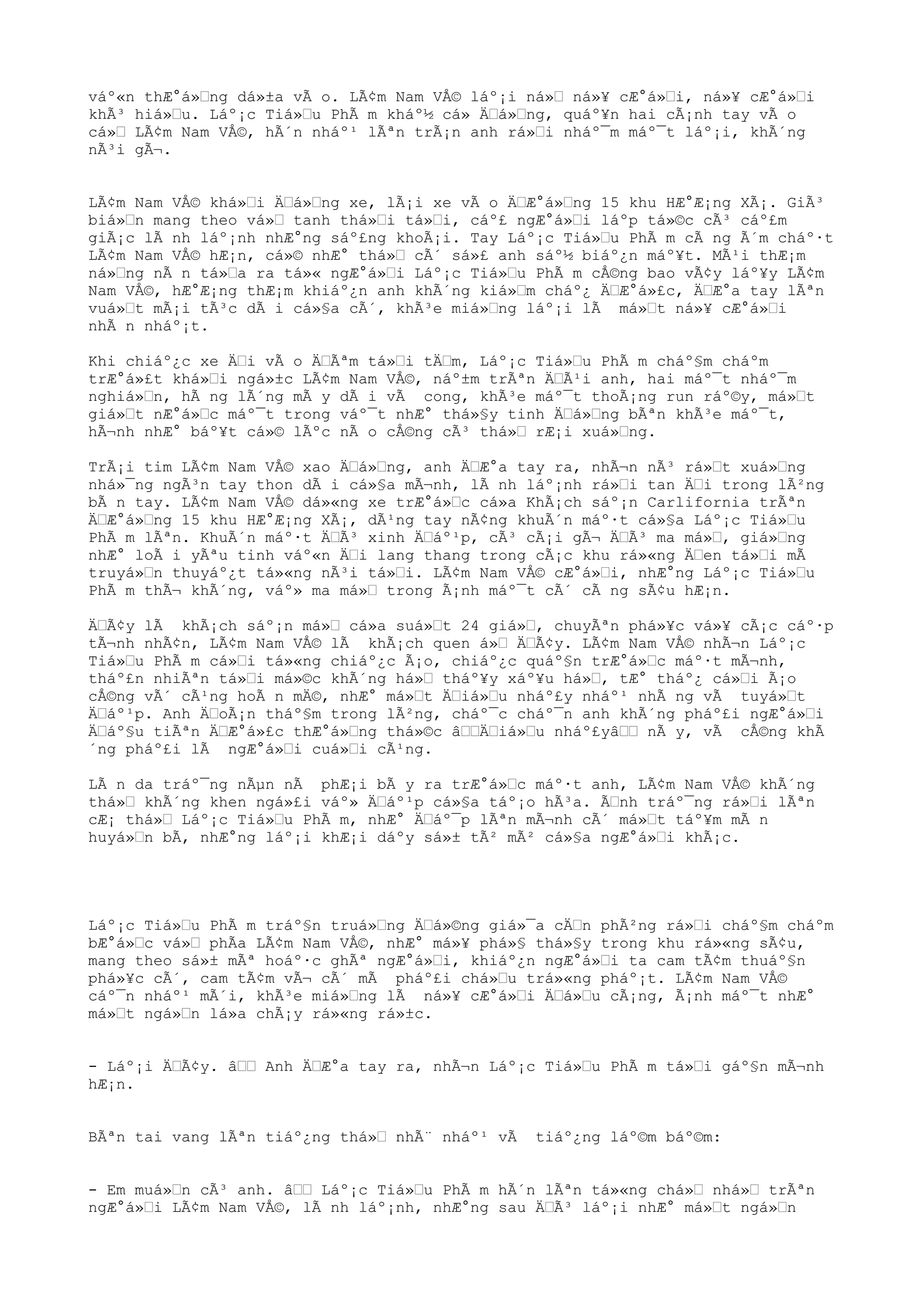 váº«n thÆ°á»Œng dá»±a vÃ o. LÃ¢m Nam VÅ© láº¡i ná»Œ ná»¥ cÆ°á»Œi, ná»¥ cÆ°á»Œi
khÃ³ hiá»Œu. Láº¡c Tiá»Œu PhÃ m kháº½ cá» ÄŒá»Œng, quáº¥n hai cÃ¡nh tay vÃ o
cá»Œ LÃ¢m Nam VÅ©, hÃ´n nháº¹ lÃªn trÃ¡n anh rá»Œi nháº¯m máº¯t láº¡i, khÃ´ng
nÃ³i gÃ¬.
LÃ¢m Nam VÅ© khá»Œi ÄŒá»Œng xe, lÃ¡i xe vÃ o ÄŒÆ°á»Œng 15 khu HÆ°Æ¡ng XÃ¡. GiÃ³
biá»Œn mang theo vá»Œ tanh thá»Œi tá»Œi, cáº£ ngÆ°á»Œi láºp tá»©c cÃ³ cáº£m
giÃ¡c lÃ nh láº¡nh nhÆ°ng sáº£ng khoÃ¡i. Tay Láº¡c Tiá»Œu PhÃ m cÃ ng Ã´m cháº·t
LÃ¢m Nam VÅ© hÆ¡n, cá»© nhÆ° thá»Œ cÃ´ sá»£ anh sáº½ biáº¿n máº¥t. MÃ¹i thÆ¡m
ná»Œng nÃ n tá»Œa ra tá»« ngÆ°á»Œi Láº¡c Tiá»Œu PhÃ m cÅ©ng bao vÃ¢y láº¥y LÃ¢m
Nam VÅ©, hÆ°Æ¡ng thÆ¡m khiáº¿n anh khÃ´ng kiá»Œm cháº¿ ÄŒÆ°á»£c, ÄŒÆ°a tay lÃªn
vuá»Œt mÃ¡i tÃ³c dÃ i cá»§a cÃ´, khÃ³e miá»Œng láº¡i lÃ má»Œt ná»¥ cÆ°á»Œi
nhÃ n nháº¡t.
Khi chiáº¿c xe ÄŒi vÃ o ÄŒÃªm tá»Œi tÄŒm, Láº¡c Tiá»Œu PhÃ m cháº§m cháºm
trÆ°á»£t khá»Œi ngá»±c LÃ¢m Nam VÅ©, náº±m trÃªn ÄŒÃ¹i anh, hai máº¯t nháº¯m
nghiá»Œn, hÃ ng lÃ´ng mÃ y dÃ i vÃ cong, khÃ³e máº¯t thoÃ¡ng run ráº©y, má»Œt
giá»Œt nÆ°á»Œc máº¯t trong váº¯t nhÆ° thá»§y tinh ÄŒá»Œng bÃªn khÃ³e máº¯t,
hÃ¬nh nhÆ° báº¥t cá»© lÃºc nÃ o cÅ©ng cÃ³ thá»Œ rÆ¡i xuá»Œng.
TrÃ¡i tim LÃ¢m Nam VÅ© xao ÄŒá»Œng, anh ÄŒÆ°a tay ra, nhÃ¬n nÃ³ rá»Œt xuá»Œng
nhá»¯ng ngÃ³n tay thon dÃ i cá»§a mÃ¬nh, lÃ nh láº¡nh rá»Œi tan ÄŒi trong lÃ²ng
bÃ n tay. LÃ¢m Nam VÅ© dá»«ng xe trÆ°á»Œc cá»a KhÃ¡ch sáº¡n Carlifornia trÃªn
ÄŒÆ°á»Œng 15 khu HÆ°Æ¡ng XÃ¡, dÃ¹ng tay nÃ¢ng khuÃ´n máº·t cá»§a Láº¡c Tiá»Œu
PhÃ m lÃªn. KhuÃ´n máº·t ÄŒÃ³ xinh ÄŒáº¹p, cÃ³ cÃ¡i gÃ¬ ÄŒÃ³ ma má»Œ, giá»Œng
nhÆ° loÃ i yÃªu tinh váº«n ÄŒi lang thang trong cÃ¡c khu rá»«ng ÄŒen tá»Œi mÃ
truyá»Œn thuyáº¿t tá»«ng nÃ³i tá»Œi. LÃ¢m Nam VÅ© cÆ°á»Œi, nhÆ°ng Láº¡c Tiá»Œu
PhÃ m thÃ¬ khÃ´ng, váº» ma má»Œ trong Ã¡nh máº¯t cÃ´ cÃ ng sÃ¢u hÆ¡n.
ÄŒÃ¢y lÃ khÃ¡ch sáº¡n má»Œ cá»a suá»Œt 24 giá»Œ, chuyÃªn phá»¥c vá»¥ cÃ¡c cáº·p
tÃ¬nh nhÃ¢n, LÃ¢m Nam VÅ© lÃ khÃ¡ch quen á»Œ ÄŒÃ¢y. LÃ¢m Nam VÅ© nhÃ¬n Láº¡c
Tiá»Œu PhÃ m cá»Œi tá»«ng chiáº¿c Ã¡o, chiáº¿c quáº§n trÆ°á»Œc máº·t mÃ¬nh,
tháº£n nhiÃªn tá»Œi má»©c khÃ´ng há»Œ tháº¥y xáº¥u há»Œ, tÆ° tháº¿ cá»Œi Ã¡o
cÅ©ng vÃ´ cÃ¹ng hoÃ n mÄ©, nhÆ° má»Œt ÄŒiá»Œu nháº£y nháº¹ nhÃ ng vÃ tuyá»Œt
ÄŒáº¹p. Anh ÄŒoÃ¡n tháº§m trong lÃ²ng, cháº¯c cháº¯n anh khÃ´ng pháº£i ngÆ°á»Œi
ÄŒáº§u tiÃªn ÄŒÆ°á»£c thÆ°á»Œng thá»©c âŒŒÄŒiá»Œu nháº£yâŒŒ nÃ y, vÃ cÅ©ng khÃ
´ng pháº£i lÃ ngÆ°á»Œi cuá»Œi cÃ¹ng.
LÃ n da tráº¯ng nÃµn nÃ phÆ¡i bÃ y ra trÆ°á»Œc máº·t anh, LÃ¢m Nam VÅ© khÃ´ng
thá»Œ khÃ´ng khen ngá»£i váº» ÄŒáº¹p cá»§a táº¡o hÃ³a. ÃŒnh tráº¯ng rá»Œi lÃªn
cÆ¡ thá»Œ Láº¡c Tiá»Œu PhÃ m, nhÆ° ÄŒáº¯p lÃªn mÃ¬nh cÃ´ má»Œt táº¥m mÃ n
huyá»Œn bÃ, nhÆ°ng láº¡i khÆ¡i dáºy sá»± tÃ² mÃ² cá»§a ngÆ°á»Œi khÃ¡c.
Láº¡c Tiá»Œu PhÃ m tráº§n truá»Œng ÄŒá»©ng giá»¯a cÄŒn phÃ²ng rá»Œi cháº§m cháºm
bÆ°á»Œc vá»Œ phÃa LÃ¢m Nam VÅ©, nhÆ° má»¥ phá»§ thá»§y trong khu rá»«ng sÃ¢u,
mang theo sá»± mÃª hoáº·c ghÃª ngÆ°á»Œi, khiáº¿n ngÆ°á»Œi ta cam tÃ¢m thuáº§n
phá»¥c cÃ´, cam tÃ¢m vÃ¬ cÃ´ mÃ pháº£i chá»Œu trá»«ng pháº¡t. LÃ¢m Nam VÅ©
cáº¯n nháº¹ mÃ´i, khÃ³e miá»Œng lÃ ná»¥ cÆ°á»Œi ÄŒá»Œu cÃ¡ng, Ã¡nh máº¯t nhÆ°
má»Œt ngá»Œn lá»a chÃ¡y rá»«ng rá»±c.
- Láº¡i ÄŒÃ¢y. âŒŒ Anh ÄŒÆ°a tay ra, nhÃ¬n Láº¡c Tiá»Œu PhÃ m tá»Œi gáº§n mÃ¬nh
hÆ¡n.
BÃªn tai vang lÃªn tiáº¿ng thá»Œ nhÃ¨ nháº¹ vÃ tiáº¿ng láº©m báº©m:
- Em muá»Œn cÃ³ anh. âŒŒ Láº¡c Tiá»Œu PhÃ m hÃ´n lÃªn tá»«ng chá»Œ nhá»Œ trÃªn
ngÆ°á»Œi LÃ¢m Nam VÅ©, lÃ nh láº¡nh, nhÆ°ng sau ÄŒÃ³ láº¡i nhÆ° má»Œt ngá»Œn
 