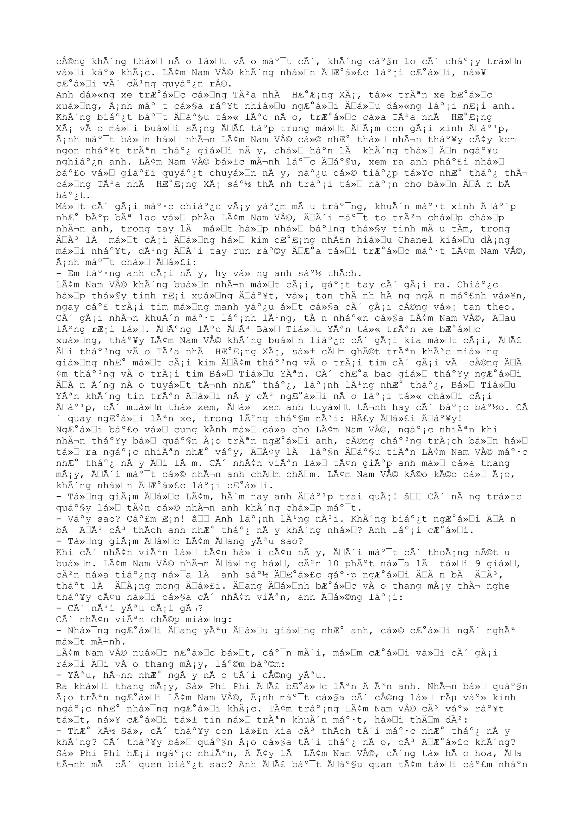 cÅ©ng khÃ´ng thá»Ÿ nÃ o lá»Ÿt vÃ o máº¯t cÃ´, khÃ´ng cáº§n lo cÃ´ cháº¡y trá»Ÿn
vá»Ÿi káº» khÃ¡c. LÃ¢m Nam VÅ© khÃ´ng nhá»Ÿn ÄŸÆ°á»£c láº¡i cÆ°á»Ÿi, ná»¥
cÆ°á»Ÿi vÃ´ cÃ¹ng quyáº¿n rÅ©.
Anh dá»«ng xe trÆ°á»Ÿc cá»Ÿng TÃ²a nhÃ HÆ°Æ¡ng XÃ¡, tá»« trÃªn xe bÆ°á»Ÿc
xuá»Ÿng, Ã¡nh máº¯t cá»§a ráº¥t nhiá»Ÿu ngÆ°á»Ÿi ÄŸá»Ÿu dá»«ng láº¡i nÆ¡i anh.
KhÃ´ng biáº¿t báº¯t ÄŸáº§u tá»« lÃºc nÃ o, trÆ°á»Ÿc cá»a TÃ²a nhÃ HÆ°Æ¡ng
XÃ¡ vÃ o má»Ÿi buá»Ÿi sÃ¡ng ÄŸÃ£ táºp trung má»Ÿt ÄŸÃ¡m con gÃ¡i xinh ÄŸáº¹p,
Ã¡nh máº¯t bá»Ÿn há»Ÿ nhÃ¬n LÃ¢m Nam VÅ© cá»© nhÆ° thá»Ÿ nhÃ¬n tháº¥y cÃ¢y kem
ngon nháº¥t trÃªn tháº¿ giá»Ÿi nÃ y, chá»Ÿ háºn lÃ khÃ´ng thá»Ÿ ÄŸn ngáº¥u
nghiáº¿n anh. LÃ¢m Nam VÅ© bá»±c mÃ¬nh láº¯c ÄŸáº§u, xem ra anh pháº£i nhá»Ÿ
báº£o vá»Ÿ giáº£i quyáº¿t chuyá»Ÿn nÃ y, náº¿u cá»© tiáº¿p tá»¥c nhÆ° tháº¿ thÃ¬
cá»Ÿng TÃ²a nhÃ HÆ°Æ¡ng XÃ¡ sáº½ thÃ nh tráº¡i tá»Ÿ náº¡n cho bá»Ÿn ÄŸÃ n bÃ
háº¿t.
Má»Ÿt cÃ´ gÃ¡i máº·c chiáº¿c vÃ¡y yáº¿m mÃ u tráº¯ng, khuÃ´n máº·t xinh ÄŸáº¹p
nhÆ° bÃºp bÃª lao vá»Ÿ phÃa LÃ¢m Nam VÅ©, ÄŸÃ´i máº¯t to trÃ²n chá»Ÿp chá»Ÿp
nhÃ¬n anh, trong tay lÃ má»Ÿt há»Ÿp nhá»Ÿ báº±ng thá»§y tinh mÃ u tÃm, trong
ÄŸÃ³ lÃ má»Ÿt cÃ¡i ÄŸá»Ÿng há»Ÿ kim cÆ°Æ¡ng nhÃ£n hiá»Ÿu Chanel kiá»Ÿu dÃ¡ng
má»Ÿi nháº¥t, dÃ¹ng ÄŸÃ´i tay run ráº©y ÄŸÆ°a tá»Ÿi trÆ°á»Ÿc máº·t LÃ¢m Nam VÅ©,
Ã¡nh máº¯t chá»Ÿ ÄŸá»£i:
- Em táº·ng anh cÃ¡i nÃ y, hy vá»Ÿng anh sáº½ thÃch.
LÃ¢m Nam VÅ© khÃ´ng buá»Ÿn nhÃ¬n má»Ÿt cÃ¡i, gáº¡t tay cÃ´ gÃ¡i ra. Chiáº¿c
há»Ÿp thá»§y tinh rÆ¡i xuá»Ÿng ÄŸáº¥t, vá»¡ tan thÃ nh hÃ ng ngÃ n máº£nh vá»¥n,
ngay cáº£ trÃ¡i tim má»Ÿng manh yáº¿u á»Ÿt cá»§a cÃ´ gÃ¡i cÅ©ng vá»¡ tan theo.
CÃ´ gÃ¡i nhÃ¬n khuÃ´n máº·t láº¡nh lÃ¹ng, tÃ n nháº«n cá»§a LÃ¢m Nam VÅ©, ÄŸau
lÃ²ng rÆ¡i lá»Ÿ. ÄŸÃºng lÃºc ÄŸÃ³ Bá»Ÿ Tiá»Ÿu YÃªn tá»« trÃªn xe bÆ°á»Ÿc
xuá»Ÿng, tháº¥y LÃ¢m Nam VÅ© khÃ´ng buá»Ÿn liáº¿c cÃ´ gÃ¡i kia má»Ÿt cÃ¡i, ÄŸÃ£
ÄŸi tháº³ng vÃ o TÃ²a nhÃ HÆ°Æ¡ng XÃ¡, sá»± cÄŸm ghÃ©t trÃªn khÃ³e miá»Ÿng
giá»Ÿng nhÆ° má»Ÿt cÃ¡i kim ÄŸÃ¢m tháº³ng vÃ o trÃ¡i tim cÃ´ gÃ¡i vÃ cÅ©ng ÄŸÃ
¢m tháº³ng vÃ o trÃ¡i tim Bá»Ÿ Tiá»Ÿu YÃªn. CÃ´ chÆ°a bao giá»Ÿ tháº¥y ngÆ°á»Ÿi
ÄŸÃ n Ã´ng nÃ o tuyá»Ÿt tÃ¬nh nhÆ° tháº¿, láº¡nh lÃ¹ng nhÆ° tháº¿, Bá»Ÿ Tiá»Ÿu
YÃªn khÃ´ng tin trÃªn ÄŸá»Ÿi nÃ y cÃ³ ngÆ°á»Ÿi nÃ o láº¡i tá»« chá»Ÿi cÃ¡i
ÄŸáº¹p, cÃ´ muá»Ÿn thá» xem, ÄŸá»Ÿ xem anh tuyá»Ÿt tÃ¬nh hay cÃ´ báº¡c báº½o. CÃ
´ quay ngÆ°á»Ÿi lÃªn xe, trong lÃ²ng tháº§m nÃ³i: HÃ£y ÄŸá»£i ÄŸáº¥y!
NgÆ°á»Ÿi báº£o vá»Ÿ cung kÃnh má»Ÿ cá»a cho LÃ¢m Nam VÅ©, ngáº¡c nhiÃªn khi
nhÃ¬n tháº¥y bá»Ÿ quáº§n Ã¡o trÃªn ngÆ°á»Ÿi anh, cÅ©ng cháº³ng trÃ¡ch bá»Ÿn há»Ÿ
tá»Ÿ ra ngáº¡c nhiÃªn nhÆ° váºy, ÄŸÃ¢y lÃ láº§n ÄŸáº§u tiÃªn LÃ¢m Nam VÅ© máº·c
nhÆ° tháº¿ nÃ y ÄŸi lÃ m. CÃ´ nhÃ¢n viÃªn lá»Ÿ tÃ¢n giÃºp anh má»Ÿ cá»a thang
mÃ¡y, ÄŸÃ´i máº¯t cá»© nhÃ¬n anh chÄŸm chÄŸm. LÃ¢m Nam VÅ© kÃ©o kÃ©o cá»Ÿ Ã¡o,
khÃ´ng nhá»Ÿn ÄŸÆ°á»£c láº¡i cÆ°á»Ÿi.
- Tá»Ÿng giÃ¡m ÄŸá»Ÿc LÃ¢m, hÃ´m nay anh ÄŸáº¹p trai quÃ¡! âŸŸ CÃ´ nÃ ng trá»±c
quáº§y lá»Ÿ tÃ¢n cá»© nhÃ¬n anh khÃ´ng chá»Ÿp máº¯t.
- Váºy sao? Cáº£m Æ¡n! âŸŸ Anh láº¡nh lÃ¹ng nÃ³i. KhÃ´ng biáº¿t ngÆ°á»Ÿi ÄŸÃ n
bÃ ÄŸÃ³ cÃ³ thÃch anh nhÆ° tháº¿ nÃ y khÃ´ng nhá»Ÿ? Anh láº¡i cÆ°á»Ÿi.
- Tá»Ÿng giÃ¡m ÄŸá»Ÿc LÃ¢m ÄŸang yÃªu sao?
Khi cÃ´ nhÃ¢n viÃªn lá»Ÿ tÃ¢n há»Ÿi cÃ¢u nÃ y, ÄŸÃ´i máº¯t cÃ´ thoÃ¡ng nÃ©t u
buá»Ÿn. LÃ¢m Nam VÅ© nhÃ¬n ÄŸá»Ÿng há»Ÿ, cÃ²n 10 phÃºt ná»¯a lÃ tá»Ÿi 9 giá»Ÿ,
cÃ²n ná»a tiáº¿ng ná»¯a lÃ anh sáº½ ÄŸÆ°á»£c gáº·p ngÆ°á»Ÿi ÄŸÃ n bÃ ÄŸÃ³,
tháºt lÃ ÄŸÃ¡ng mong ÄŸá»£i. ÄŸang ÄŸá»Ÿnh bÆ°á»Ÿc vÃ o thang mÃ¡y thÃ¬ nghe
tháº¥y cÃ¢u há»Ÿi cá»§a cÃ´ nhÃ¢n viÃªn, anh ÄŸá»©ng láº¡i:
- CÃ´ nÃ³i yÃªu cÃ¡i gÃ¬?
CÃ´ nhÃ¢n viÃªn chÃ©p miá»Ÿng:
- Nhá»¯ng ngÆ°á»Ÿi ÄŸang yÃªu ÄŸá»Ÿu giá»Ÿng nhÆ° anh, cá»© cÆ°á»Ÿi ngÃ´ nghÃª
má»Ÿt mÃ¬nh.
LÃ¢m Nam VÅ© nuá»Ÿt nÆ°á»Ÿc bá»Ÿt, cáº¯n mÃ´i, má»Ÿm cÆ°á»Ÿi vá»Ÿi cÃ´ gÃ¡i
rá»Ÿi ÄŸi vÃ o thang mÃ¡y, láº©m báº©m:
- YÃªu, hÃ¬nh nhÆ° ngÃ y nÃ o tÃ´i cÅ©ng yÃªu.
Ra khá»Ÿi thang mÃ¡y, Sá» Phi Phi ÄŸÃ£ bÆ°á»Ÿc lÃªn ÄŸÃ³n anh. NhÃ¬n bá»Ÿ quáº§n
Ã¡o trÃªn ngÆ°á»Ÿi LÃ¢m Nam VÅ©, Ã¡nh máº¯t cá»§a cÃ´ cÅ©ng lá»Ÿ rÃµ váº» kinh
ngáº¡c nhÆ° nhá»¯ng ngÆ°á»Ÿi khÃ¡c. TÃ¢m tráº¡ng LÃ¢m Nam VÅ© cÃ³ váº» ráº¥t
tá»Ÿt, ná»¥ cÆ°á»Ÿi tá»± tin ná»Ÿ trÃªn khuÃ´n máº·t, há»Ÿi thÄŸm dÃ²:
- ThÆ° kÃ½ Sá», cÃ´ tháº¥y con lá»£n kia cÃ³ thÃch tÃ´i máº·c nhÆ° tháº¿ nÃ y
khÃ´ng? CÃ´ tháº¥y bá»Ÿ quáº§n Ã¡o cá»§a tÃ´i tháº¿ nÃ o, cÃ³ ÄŸÆ°á»£c khÃ´ng?
Sá» Phi Phi hÆ¡i ngáº¡c nhiÃªn, ÄŸÃ¢y lÃ LÃ¢m Nam VÅ©, cÃ´ng tá» hÃ o hoa, ÄŸa
tÃ¬nh mÃ cÃ´ quen biáº¿t sao? Anh ÄŸÃ£ báº¯t ÄŸáº§u quan tÃ¢m tá»Ÿi cáº£m nháºn
 