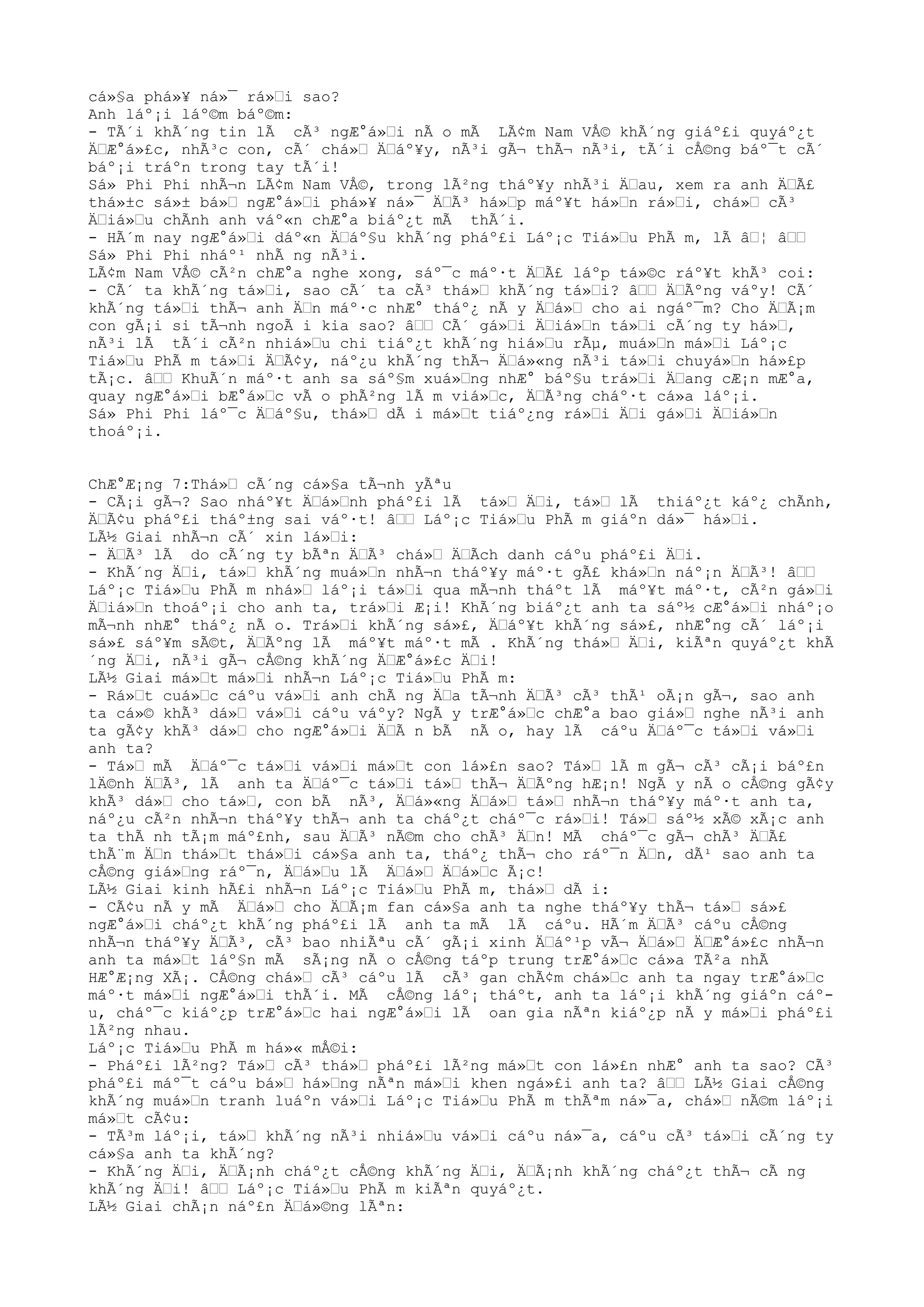cá»§a phá»¥ ná»¯ rá»Ÿi sao?
Anh láº¡i láº©m báº©m:
- TÃ´i khÃ´ng tin lÃ cÃ³ ngÆ°á»Ÿi nÃ o mÃ LÃ¢m Nam VÅ© khÃ´ng giáº£i quyáº¿t
ÄŸÆ°á»£c, nhÃ³c con, cÃ´ chá»Ÿ ÄŸáº¥y, nÃ³i gÃ¬ thÃ¬ nÃ³i, tÃ´i cÅ©ng báº¯t cÃ´
báº¡i tráºn trong tay tÃ´i!
Sá» Phi Phi nhÃ¬n LÃ¢m Nam VÅ©, trong lÃ²ng tháº¥y nhÃ³i ÄŸau, xem ra anh ÄŸÃ£
thá»±c sá»± bá»Ÿ ngÆ°á»Ÿi phá»¥ ná»¯ ÄŸÃ³ há»Ÿp máº¥t há»Ÿn rá»Ÿi, chá»Ÿ cÃ³
ÄŸiá»Ÿu chÃnh anh váº«n chÆ°a biáº¿t mÃ thÃ´i.
- HÃ´m nay ngÆ°á»Ÿi dáº«n ÄŸáº§u khÃ´ng pháº£i Láº¡c Tiá»Ÿu PhÃ m, lÃ âŸ¦ âŸŸ
Sá» Phi Phi nháº¹ nhÃ ng nÃ³i.
LÃ¢m Nam VÅ© cÃ²n chÆ°a nghe xong, sáº¯c máº·t ÄŸÃ£ láºp tá»©c ráº¥t khÃ³ coi:
- CÃ´ ta khÃ´ng tá»Ÿi, sao cÃ´ ta cÃ³ thá»Ÿ khÃ´ng tá»Ÿi? âŸŸ ÄŸÃºng váºy! CÃ´
khÃ´ng tá»Ÿi thÃ¬ anh ÄŸn máº·c nhÆ° tháº¿ nÃ y ÄŸá»Ÿ cho ai ngáº¯m? Cho ÄŸÃ¡m
con gÃ¡i si tÃ¬nh ngoÃ i kia sao? âŸŸ CÃ´ gá»Ÿi ÄŸiá»Ÿn tá»Ÿi cÃ´ng ty há»Ÿ,
nÃ³i lÃ tÃ´i cÃ²n nhiá»Ÿu chi tiáº¿t khÃ´ng hiá»Ÿu rÃµ, muá»Ÿn má»Ÿi Láº¡c
Tiá»Ÿu PhÃ m tá»Ÿi ÄŸÃ¢y, náº¿u khÃ´ng thÃ¬ ÄŸá»«ng nÃ³i tá»Ÿi chuyá»Ÿn há»£p
tÃ¡c. âŸŸ KhuÃ´n máº·t anh sa sáº§m xuá»Ÿng nhÆ° báº§u trá»Ÿi ÄŸang cÆ¡n mÆ°a,
quay ngÆ°á»Ÿi bÆ°á»Ÿc vÃ o phÃ²ng lÃ m viá»Ÿc, ÄŸÃ³ng cháº·t cá»a láº¡i.
Sá» Phi Phi láº¯c ÄŸáº§u, thá»Ÿ dÃ i má»Ÿt tiáº¿ng rá»Ÿi ÄŸi gá»Ÿi ÄŸiá»Ÿn
thoáº¡i.
ChÆ°Æ¡ng 7:Thá»Ÿ cÃ´ng cá»§a tÃ¬nh yÃªu
- CÃ¡i gÃ¬? Sao nháº¥t ÄŸá»Ÿnh pháº£i lÃ tá»Ÿ ÄŸi, tá»Ÿ lÃ thiáº¿t káº¿ chÃnh,
ÄŸÃ¢u pháº£i tháº±ng sai váº·t! âŸŸ Láº¡c Tiá»Ÿu PhÃ m giáºn dá»¯ há»Ÿi.
LÃ½ Giai nhÃ¬n cÃ´ xin lá»Ÿi:
- ÄŸÃ³ lÃ do cÃ´ng ty bÃªn ÄŸÃ³ chá»Ÿ ÄŸÃch danh cáºu pháº£i ÄŸi.
- KhÃ´ng ÄŸi, tá»Ÿ khÃ´ng muá»Ÿn nhÃ¬n tháº¥y máº·t gÃ£ khá»Ÿn náº¡n ÄŸÃ³! âŸŸ
Láº¡c Tiá»Ÿu PhÃ m nhá»Ÿ láº¡i tá»Ÿi qua mÃ¬nh tháºt lÃ máº¥t máº·t, cÃ²n gá»Ÿi
ÄŸiá»Ÿn thoáº¡i cho anh ta, trá»Ÿi Æ¡i! KhÃ´ng biáº¿t anh ta sáº½ cÆ°á»Ÿi nháº¡o
mÃ¬nh nhÆ° tháº¿ nÃ o. Trá»Ÿi khÃ´ng sá»£, ÄŸáº¥t khÃ´ng sá»£, nhÆ°ng cÃ´ láº¡i
sá»£ sáº¥m sÃ©t, ÄŸÃºng lÃ máº¥t máº·t mÃ . KhÃ´ng thá»Ÿ ÄŸi, kiÃªn quyáº¿t khÃ
´ng ÄŸi, nÃ³i gÃ¬ cÅ©ng khÃ´ng ÄŸÆ°á»£c ÄŸi!
LÃ½ Giai má»Ÿt má»Ÿi nhÃ¬n Láº¡c Tiá»Ÿu PhÃ m:
- Rá»Ÿt cuá»Ÿc cáºu vá»Ÿi anh chÃ ng ÄŸa tÃ¬nh ÄŸÃ³ cÃ³ thÃ¹ oÃ¡n gÃ¬, sao anh
ta cá»© khÃ³ dá»Ÿ vá»Ÿi cáºu váºy? NgÃ y trÆ°á»Ÿc chÆ°a bao giá»Ÿ nghe nÃ³i anh
ta gÃ¢y khÃ³ dá»Ÿ cho ngÆ°á»Ÿi ÄŸÃ n bÃ nÃ o, hay lÃ cáºu ÄŸáº¯c tá»Ÿi vá»Ÿi
anh ta?
- Tá»Ÿ mÃ ÄŸáº¯c tá»Ÿi vá»Ÿi má»Ÿt con lá»£n sao? Tá»Ÿ lÃ m gÃ¬ cÃ³ cÃ¡i báº£n
lÄ©nh ÄŸÃ³, lÃ anh ta ÄŸáº¯c tá»Ÿi tá»Ÿ thÃ¬ ÄŸÃºng hÆ¡n! NgÃ y nÃ o cÅ©ng gÃ¢y
khÃ³ dá»Ÿ cho tá»Ÿ, con bÃ nÃ³, ÄŸá»«ng ÄŸá»Ÿ tá»Ÿ nhÃ¬n tháº¥y máº·t anh ta,
náº¿u cÃ²n nhÃ¬n tháº¥y thÃ¬ anh ta cháº¿t cháº¯c rá»Ÿi! Tá»Ÿ sáº½ xÃ© xÃ¡c anh
ta thÃ nh tÃ¡m máº£nh, sau ÄŸÃ³ nÃ©m cho chÃ³ ÄŸn! MÃ cháº¯c gÃ¬ chÃ³ ÄŸÃ£
thÃ¨m ÄŸn thá»Ÿt thá»Ÿi cá»§a anh ta, tháº¿ thÃ¬ cho ráº¯n ÄŸn, dÃ¹ sao anh ta
cÅ©ng giá»Ÿng ráº¯n, ÄŸá»Ÿu lÃ ÄŸá»Ÿ ÄŸá»Ÿc Ã¡c!
LÃ½ Giai kinh hÃ£i nhÃ¬n Láº¡c Tiá»Ÿu PhÃ m, thá»Ÿ dÃ i:
- CÃ¢u nÃ y mÃ ÄŸá»Ÿ cho ÄŸÃ¡m fan cá»§a anh ta nghe tháº¥y thÃ¬ tá»Ÿ sá»£
ngÆ°á»Ÿi cháº¿t khÃ´ng pháº£i lÃ anh ta mÃ lÃ cáºu. HÃ´m ÄŸÃ³ cáºu cÅ©ng
nhÃ¬n tháº¥y ÄŸÃ³, cÃ³ bao nhiÃªu cÃ´ gÃ¡i xinh ÄŸáº¹p vÃ¬ ÄŸá»Ÿ ÄŸÆ°á»£c nhÃ¬n
anh ta má»Ÿt láº§n mÃ sÃ¡ng nÃ o cÅ©ng táºp trung trÆ°á»Ÿc cá»a TÃ²a nhÃ
HÆ°Æ¡ng XÃ¡. CÅ©ng chá»Ÿ cÃ³ cáºu lÃ cÃ³ gan chÃ¢m chá»Ÿc anh ta ngay trÆ°á»Ÿc
máº·t má»Ÿi ngÆ°á»Ÿi thÃ´i. MÃ cÅ©ng láº¡ tháºt, anh ta láº¡i khÃ´ng giáºn cáº-
u, cháº¯c kiáº¿p trÆ°á»Ÿc hai ngÆ°á»Ÿi lÃ oan gia nÃªn kiáº¿p nÃ y má»Ÿi pháº£i
lÃ²ng nhau.
Láº¡c Tiá»Ÿu PhÃ m há»« mÅ©i:
- Pháº£i lÃ²ng? Tá»Ÿ cÃ³ thá»Ÿ pháº£i lÃ²ng má»Ÿt con lá»£n nhÆ° anh ta sao? CÃ³
pháº£i máº¯t cáºu bá»Ÿ há»Ÿng nÃªn má»Ÿi khen ngá»£i anh ta? âŸŸ LÃ½ Giai cÅ©ng
khÃ´ng muá»Ÿn tranh luáºn vá»Ÿi Láº¡c Tiá»Ÿu PhÃ m thÃªm ná»¯a, chá»Ÿ nÃ©m láº¡i
má»Ÿt cÃ¢u:
- TÃ³m láº¡i, tá»Ÿ khÃ´ng nÃ³i nhiá»Ÿu vá»Ÿi cáºu ná»¯a, cáºu cÃ³ tá»Ÿi cÃ´ng ty
cá»§a anh ta khÃ´ng?
- KhÃ´ng ÄŸi, ÄŸÃ¡nh cháº¿t cÅ©ng khÃ´ng ÄŸi, ÄŸÃ¡nh khÃ´ng cháº¿t thÃ¬ cÃ ng
khÃ´ng ÄŸi! âŸŸ Láº¡c Tiá»Ÿu PhÃ m kiÃªn quyáº¿t.
LÃ½ Giai chÃ¡n náº£n ÄŸá»©ng lÃªn:
 