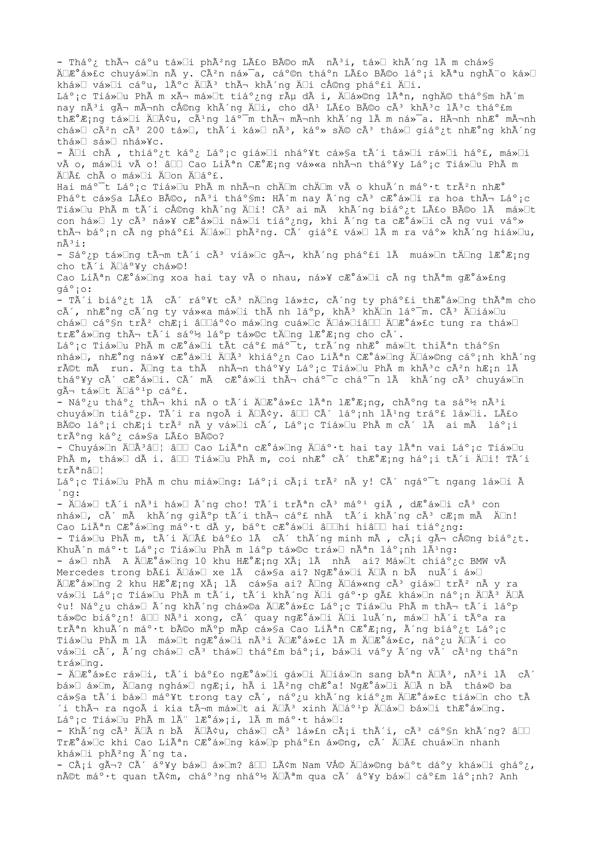 - Tháº¿ thÃ¬ cáºu tá»Ÿi phÃ²ng LÃ£o BÃ©o mÃ nÃ³i, tá»Ÿ khÃ´ng lÃ m chá»§
ÄŸÆ°á»£c chuyá»Ÿn nÃ y. CÃ²n ná»¯a, cáº©n tháºn LÃ£o BÃ©o láº¡i kÃªu nghÃ¨o ká»Ÿ
khá»Ÿ vá»Ÿi cáºu, lÃºc ÄŸÃ³ thÃ¬ khÃ´ng ÄŸi cÅ©ng pháº£i ÄŸi.
Láº¡c Tiá»Ÿu PhÃ m xÃ¬ má»Ÿt tiáº¿ng rÃµ dÃ i, ÄŸá»©ng lÃªn, nghÄ© tháº§m hÃ´m
nay nÃ³i gÃ¬ mÃ¬nh cÅ©ng khÃ´ng ÄŸi, cho dÃ¹ LÃ£o BÃ©o cÃ³ khÃ³c lÃ³c tháº£m
thÆ°Æ¡ng tá»Ÿi ÄŸÃ¢u, cÃ¹ng láº¯m thÃ¬ mÃ¬nh khÃ´ng lÃ m ná»¯a. HÃ¬nh nhÆ° mÃ¬nh
chá»Ÿ cÃ²n cÃ³ 200 tá»Ÿ, thÃ´i ká»Ÿ nÃ³, káº» sÄ© cÃ³ thá»Ÿ giáº¿t nhÆ°ng khÃ´ng
thá»Ÿ sá»Ÿ nhá»¥c.
- ÃŸi chÃ , thiáº¿t káº¿ Láº¡c giá»Ÿi nháº¥t cá»§a tÃ´i tá»Ÿi rá»Ÿi háº£, má»Ÿi
vÃ o, má»Ÿi vÃ o! âŸŸ Cao LiÃªn CÆ°Æ¡ng vá»«a nhÃ¬n tháº¥y Láº¡c Tiá»Ÿu PhÃ m
ÄŸÃ£ chÃ o má»Ÿi ÄŸon ÄŸáº£.
Hai máº¯t Láº¡c Tiá»Ÿu PhÃ m nhÃ¬n chÄŸm chÄŸm vÃ o khuÃ´n máº·t trÃ²n nhÆ°
Pháºt cá»§a LÃ£o BÃ©o, nÃ³i tháº§m: HÃ´m nay Ã´ng cÃ³ cÆ°á»Ÿi ra hoa thÃ¬ Láº¡c
Tiá»Ÿu PhÃ m tÃ´i cÅ©ng khÃ´ng ÄŸi! CÃ³ ai mÃ khÃ´ng biáº¿t LÃ£o BÃ©o lÃ má»Ÿt
con há»Ÿ ly cÃ³ ná»¥ cÆ°á»Ÿi ná»Ÿi tiáº¿ng, khi Ã´ng ta cÆ°á»Ÿi cÃ ng vui váº»
thÃ¬ báº¡n cÃ ng pháº£i ÄŸá»Ÿ phÃ²ng. CÃ´ giáº£ vá»Ÿ lÃ m ra váº» khÃ´ng hiá»Ÿu,
nÃ³i:
- Sáº¿p tá»Ÿng tÃ¬m tÃ´i cÃ³ viá»Ÿc gÃ¬, khÃ´ng pháº£i lÃ muá»Ÿn tÄŸng lÆ°Æ¡ng
cho tÃ´i ÄŸáº¥y chá»©!
Cao LiÃªn CÆ°á»Ÿng xoa hai tay vÃ o nhau, ná»¥ cÆ°á»Ÿi cÃ ng thÃªm gÆ°á»£ng
gáº¡o:
- TÃ´i biáº¿t lÃ cÃ´ ráº¥t cÃ³ nÄŸng lá»±c, cÃ´ng ty pháº£i thÆ°á»Ÿng thÃªm cho
cÃ´, nhÆ°ng cÃ´ng ty vá»«a má»Ÿi thÃ nh láºp, khÃ³ khÄŸn láº¯m. CÃ³ ÄŸiá»Ÿu
chá»Ÿ cáº§n trÃ² chÆ¡i âŸŸáº¢o má»Ÿng cuá»Ÿc ÄŸá»ŸiâŸŸ ÄŸÆ°á»£c tung ra thá»Ÿ
trÆ°á»Ÿng thÃ¬ tÃ´i sáº½ láºp tá»©c tÄŸng lÆ°Æ¡ng cho cÃ´.
Láº¡c Tiá»Ÿu PhÃ m cÆ°á»Ÿi tÃt cáº£ máº¯t, trÃ´ng nhÆ° má»Ÿt thiÃªn tháº§n
nhá»Ÿ, nhÆ°ng ná»¥ cÆ°á»Ÿi ÄŸÃ³ khiáº¿n Cao LiÃªn CÆ°á»Ÿng ÄŸá»©ng cáº¡nh khÃ´ng
rÃ©t mÃ run. ÃŸng ta thÃ nhÃ¬n tháº¥y Láº¡c Tiá»Ÿu PhÃ m khÃ³c cÃ²n hÆ¡n lÃ
tháº¥y cÃ´ cÆ°á»Ÿi. CÃ´ mÃ cÆ°á»Ÿi thÃ¬ cháº¯c cháº¯n lÃ khÃ´ng cÃ³ chuyá»Ÿn
gÃ¬ tá»Ÿt ÄŸáº¹p cáº£.
- Náº¿u tháº¿ thÃ¬ khi nÃ o tÃ´i ÄŸÆ°á»£c lÃªn lÆ°Æ¡ng, chÃºng ta sáº½ nÃ³i
chuyá»Ÿn tiáº¿p. TÃ´i ra ngoÃ i ÄŸÃ¢y. âŸŸ CÃ´ láº¡nh lÃ¹ng tráº£ lá»Ÿi. LÃ£o
BÃ©o láº¡i chÆ¡i trÃ² nÃ y vá»Ÿi cÃ´, Láº¡c Tiá»Ÿu PhÃ m cÃ´ lÃ ai mÃ láº¡i
trÃºng káº¿ cá»§a LÃ£o BÃ©o?
- Chuyá»Ÿn ÄŸÃ³âŸ¦ âŸŸ Cao LiÃªn cÆ°á»Ÿng ÄŸáº·t hai tay lÃªn vai Láº¡c Tiá»Ÿu
PhÃ m, thá»Ÿ dÃ i. âŸŸ Tiá»Ÿu PhÃ m, coi nhÆ° cÃ´ thÆ°Æ¡ng háº¡i tÃ´i ÄŸi! TÃ´i
trÃªnâŸ¦
Láº¡c Tiá»Ÿu PhÃ m chu miá»Ÿng: Láº¡i cÃ¡i trÃ² nÃ y! CÃ´ ngáº¯t ngang lá»Ÿi Ã
´ng:
- ÄŸá»Ÿ tÃ´i nÃ³i há»Ÿ Ã´ng cho! TÃ´i trÃªn cÃ³ máº¹ giÃ , dÆ°á»Ÿi cÃ³ con
nhá»Ÿ, cÃ´ mÃ khÃ´ng giÃºp tÃ´i thÃ¬ cáº£ nhÃ tÃ´i khÃ´ng cÃ³ cÆ¡m mÃ ÄŸn!
Cao LiÃªn CÆ°á»Ÿng máº·t dÃ y, báºt cÆ°á»Ÿi âŸŸhi hiâŸŸ hai tiáº¿ng:
- Tiá»Ÿu PhÃ m, tÃ´i ÄŸÃ£ báº£o lÃ cÃ´ thÃ´ng minh mÃ , cÃ¡i gÃ¬ cÅ©ng biáº¿t.
KhuÃ´n máº·t Láº¡c Tiá»Ÿu PhÃ m láºp tá»©c trá»Ÿ nÃªn láº¡nh lÃ¹ng:
- á»Ÿ nhÃ A ÄŸÆ°á»Ÿng 10 khu HÆ°Æ¡ng XÃ¡ lÃ nhÃ ai? Má»Ÿt chiáº¿c BMW vÃ
Mercedes trong bÃ£i ÄŸá»Ÿ xe lÃ cá»§a ai? NgÆ°á»Ÿi ÄŸÃ n bÃ nuÃ´i á»Ÿ
ÄŸÆ°á»Ÿng 2 khu HÆ°Æ¡ng XÃ¡ lÃ cá»§a ai? ÃŸng ÄŸá»«ng cÃ³ giá»Ÿ trÃ² nÃ y ra
vá»Ÿi Láº¡c Tiá»Ÿu PhÃ m tÃ´i, tÃ´i khÃ´ng ÄŸi gáº·p gÃ£ khá»Ÿn náº¡n ÄŸÃ³ ÄŸÃ
¢u! Náº¿u chá»Ÿ Ã´ng khÃ´ng chá»©a ÄŸÆ°á»£c Láº¡c Tiá»Ÿu PhÃ m thÃ¬ tÃ´i láºp
tá»©c biáº¿n! âŸŸ NÃ³i xong, cÃ´ quay ngÆ°á»Ÿi ÄŸi luÃ´n, má»Ÿ hÃ´i tÃºa ra
trÃªn khuÃ´n máº·t bÃ©o mÃºp mÃp cá»§a Cao LiÃªn CÆ°Æ¡ng, Ã´ng biáº¿t Láº¡c
Tiá»Ÿu PhÃ m lÃ má»Ÿt ngÆ°á»Ÿi nÃ³i ÄŸÆ°á»£c lÃ m ÄŸÆ°á»£c, náº¿u ÄŸÃ´i co
vá»Ÿi cÃ´, Ã´ng chá»Ÿ cÃ³ thá»Ÿ tháº£m báº¡i, bá»Ÿi váºy Ã´ng vÃ´ cÃ¹ng tháºn
trá»Ÿng.
- ÄŸÆ°á»£c rá»Ÿi, tÃ´i báº£o ngÆ°á»Ÿi gá»Ÿi ÄŸiá»Ÿn sang bÃªn ÄŸÃ³, nÃ³i lÃ cÃ´
bá»Ÿ á»Ÿm, ÄŸang nghá»Ÿ ngÆ¡i, hÃ i lÃ²ng chÆ°a! NgÆ°á»Ÿi ÄŸÃ n bÃ thá»© ba
cá»§a tÃ´i bá»Ÿ máº¥t trong tay cÃ´, náº¿u khÃ´ng kiáº¿m ÄŸÆ°á»£c tiá»Ÿn cho tÃ
´i thÃ¬ ra ngoÃ i kia tÃ¬m má»Ÿt ai ÄŸÃ³ xinh ÄŸáº¹p ÄŸá»Ÿ bá»Ÿi thÆ°á»Ÿng.
Láº¡c Tiá»Ÿu PhÃ m lÃ¨ lÆ°á»¡i, lÃ m máº·t há»Ÿ:
- KhÃ´ng cÃ³ ÄŸÃ n bÃ ÄŸÃ¢u, chá»Ÿ cÃ³ lá»£n cÃ¡i thÃ´i, cÃ³ cáº§n khÃ´ng? âŸŸ
TrÆ°á»Ÿc khi Cao LiÃªn CÆ°á»Ÿng ká»Ÿp pháº£n á»©ng, cÃ´ ÄŸÃ£ chuá»Ÿn nhanh
khá»Ÿi phÃ²ng Ã´ng ta.
- CÃ¡i gÃ¬? CÃ´ áº¥y bá»Ÿ á»Ÿm? âŸŸ LÃ¢m Nam VÅ© ÄŸá»©ng báºt dáºy khá»Ÿi gháº¿,
nÃ©t máº·t quan tÃ¢m, cháº³ng nháº½ ÄŸÃªm qua cÃ´ áº¥y bá»Ÿ cáº£m láº¡nh? Anh
 
