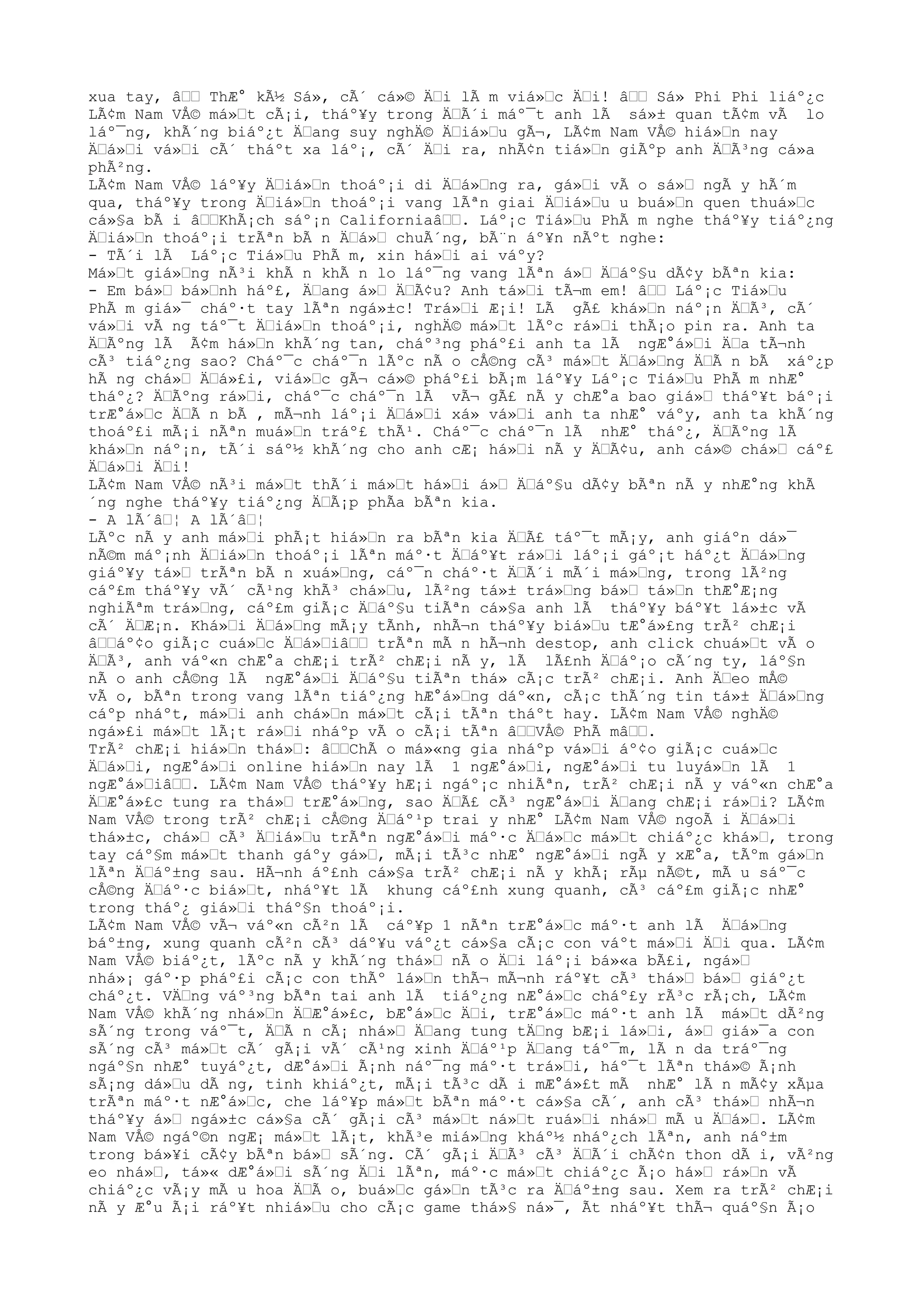 xua tay, âŸŸ ThÆ° kÃ½ Sá», cÃ´ cá»© ÄŸi lÃ m viá»Ÿc ÄŸi! âŸŸ Sá» Phi Phi liáº¿c
LÃ¢m Nam VÅ© má»Ÿt cÃ¡i, tháº¥y trong ÄŸÃ´i máº¯t anh lÃ sá»± quan tÃ¢m vÃ lo
láº¯ng, khÃ´ng biáº¿t ÄŸang suy nghÄ© ÄŸiá»Ÿu gÃ¬, LÃ¢m Nam VÅ© hiá»Ÿn nay
ÄŸá»Ÿi vá»Ÿi cÃ´ tháºt xa láº¡, cÃ´ ÄŸi ra, nhÃ¢n tiá»Ÿn giÃºp anh ÄŸÃ³ng cá»a
phÃ²ng.
LÃ¢m Nam VÅ© láº¥y ÄŸiá»Ÿn thoáº¡i di ÄŸá»Ÿng ra, gá»Ÿi vÃ o sá»Ÿ ngÃ y hÃ´m
qua, tháº¥y trong ÄŸiá»Ÿn thoáº¡i vang lÃªn giai ÄŸiá»Ÿu u buá»Ÿn quen thuá»Ÿc
cá»§a bÃ i âŸŸKhÃ¡ch sáº¡n CaliforniaâŸŸ. Láº¡c Tiá»Ÿu PhÃ m nghe tháº¥y tiáº¿ng
ÄŸiá»Ÿn thoáº¡i trÃªn bÃ n ÄŸá»Ÿ chuÃ´ng, bÃ¨n áº¥n nÃºt nghe:
- TÃ´i lÃ Láº¡c Tiá»Ÿu PhÃ m, xin há»Ÿi ai váºy?
Má»Ÿt giá»Ÿng nÃ³i khÃ n khÃ n lo láº¯ng vang lÃªn á»Ÿ ÄŸáº§u dÃ¢y bÃªn kia:
- Em bá»Ÿ bá»Ÿnh háº£, ÄŸang á»Ÿ ÄŸÃ¢u? Anh tá»Ÿi tÃ¬m em! âŸŸ Láº¡c Tiá»Ÿu
PhÃ m giá»¯ cháº·t tay lÃªn ngá»±c! Trá»Ÿi Æ¡i! LÃ gÃ£ khá»Ÿn náº¡n ÄŸÃ³, cÃ´
vá»Ÿi vÃ ng táº¯t ÄŸiá»Ÿn thoáº¡i, nghÄ© má»Ÿt lÃºc rá»Ÿi thÃ¡o pin ra. Anh ta
ÄŸÃºng lÃ Ã¢m há»Ÿn khÃ´ng tan, cháº³ng pháº£i anh ta lÃ ngÆ°á»Ÿi ÄŸa tÃ¬nh
cÃ³ tiáº¿ng sao? Cháº¯c cháº¯n lÃºc nÃ o cÅ©ng cÃ³ má»Ÿt ÄŸá»Ÿng ÄŸÃ n bÃ xáº¿p
hÃ ng chá»Ÿ ÄŸá»£i, viá»Ÿc gÃ¬ cá»© pháº£i bÃ¡m láº¥y Láº¡c Tiá»Ÿu PhÃ m nhÆ°
tháº¿? ÄŸÃºng rá»Ÿi, cháº¯c cháº¯n lÃ vÃ¬ gÃ£ nÃ y chÆ°a bao giá»Ÿ tháº¥t báº¡i
trÆ°á»Ÿc ÄŸÃ n bÃ , mÃ¬nh láº¡i ÄŸá»Ÿi xá» vá»Ÿi anh ta nhÆ° váºy, anh ta khÃ´ng
thoáº£i mÃ¡i nÃªn muá»Ÿn tráº£ thÃ¹. Cháº¯c cháº¯n lÃ nhÆ° tháº¿, ÄŸÃºng lÃ
khá»Ÿn náº¡n, tÃ´i sáº½ khÃ´ng cho anh cÆ¡ há»Ÿi nÃ y ÄŸÃ¢u, anh cá»© chá»Ÿ cáº£
ÄŸá»Ÿi ÄŸi!
LÃ¢m Nam VÅ© nÃ³i má»Ÿt thÃ´i má»Ÿt há»Ÿi á»Ÿ ÄŸáº§u dÃ¢y bÃªn nÃ y nhÆ°ng khÃ
´ng nghe tháº¥y tiáº¿ng ÄŸÃ¡p phÃa bÃªn kia.
- A lÃ´âŸ¦ A lÃ´âŸ¦
LÃºc nÃ y anh má»Ÿi phÃ¡t hiá»Ÿn ra bÃªn kia ÄŸÃ£ táº¯t mÃ¡y, anh giáºn dá»¯
nÃ©m máº¡nh ÄŸiá»Ÿn thoáº¡i lÃªn máº·t ÄŸáº¥t rá»Ÿi láº¡i gáº¡t háº¿t ÄŸá»Ÿng
giáº¥y tá»Ÿ trÃªn bÃ n xuá»Ÿng, cáº¯n cháº·t ÄŸÃ´i mÃ´i má»Ÿng, trong lÃ²ng
cáº£m tháº¥y vÃ´ cÃ¹ng khÃ³ chá»Ÿu, lÃ²ng tá»± trá»Ÿng bá»Ÿ tá»Ÿn thÆ°Æ¡ng
nghiÃªm trá»Ÿng, cáº£m giÃ¡c ÄŸáº§u tiÃªn cá»§a anh lÃ tháº¥y báº¥t lá»±c vÃ
cÃ´ ÄŸÆ¡n. Khá»Ÿi ÄŸá»Ÿng mÃ¡y tÃnh, nhÃ¬n tháº¥y biá»Ÿu tÆ°á»£ng trÃ² chÆ¡i
âŸŸáº¢o giÃ¡c cuá»Ÿc ÄŸá»ŸiâŸŸ trÃªn mÃ n hÃ¬nh destop, anh click chuá»Ÿt vÃ o
ÄŸÃ³, anh váº«n chÆ°a chÆ¡i trÃ² chÆ¡i nÃ y, lÃ lÃ£nh ÄŸáº¡o cÃ´ng ty, láº§n
nÃ o anh cÅ©ng lÃ ngÆ°á»Ÿi ÄŸáº§u tiÃªn thá» cÃ¡c trÃ² chÆ¡i. Anh ÄŸeo mÅ©
vÃ o, bÃªn trong vang lÃªn tiáº¿ng hÆ°á»Ÿng dáº«n, cÃ¡c thÃ´ng tin tá»± ÄŸá»Ÿng
cáºp nháºt, má»Ÿi anh chá»Ÿn má»Ÿt cÃ¡i tÃªn tháºt hay. LÃ¢m Nam VÅ© nghÄ©
ngá»£i má»Ÿt lÃ¡t rá»Ÿi nháºp vÃ o cÃ¡i tÃªn âŸŸVÅ© PhÃ mâŸŸ.
TrÃ² chÆ¡i hiá»Ÿn thá»Ÿ: âŸŸChÃ o má»«ng gia nháºp vá»Ÿi áº¢o giÃ¡c cuá»Ÿc
ÄŸá»Ÿi, ngÆ°á»Ÿi online hiá»Ÿn nay lÃ 1 ngÆ°á»Ÿi, ngÆ°á»Ÿi tu luyá»Ÿn lÃ 1
ngÆ°á»ŸiâŸŸ. LÃ¢m Nam VÅ© tháº¥y hÆ¡i ngáº¡c nhiÃªn, trÃ² chÆ¡i nÃ y váº«n chÆ°a
ÄŸÆ°á»£c tung ra thá»Ÿ trÆ°á»Ÿng, sao ÄŸÃ£ cÃ³ ngÆ°á»Ÿi ÄŸang chÆ¡i rá»Ÿi? LÃ¢m
Nam VÅ© trong trÃ² chÆ¡i cÅ©ng ÄŸáº¹p trai y nhÆ° LÃ¢m Nam VÅ© ngoÃ i ÄŸá»Ÿi
thá»±c, chá»Ÿ cÃ³ ÄŸiá»Ÿu trÃªn ngÆ°á»Ÿi máº·c ÄŸá»Ÿc má»Ÿt chiáº¿c khá»Ÿ, trong
tay cáº§m má»Ÿt thanh gáºy gá»Ÿ, mÃ¡i tÃ³c nhÆ° ngÆ°á»Ÿi ngÃ y xÆ°a, tÃºm gá»Ÿn
lÃªn ÄŸáº±ng sau. HÃ¬nh áº£nh cá»§a trÃ² chÆ¡i nÃ y khÃ¡ rÃµ nÃ©t, mÃ u sáº¯c
cÅ©ng ÄŸáº·c biá»Ÿt, nháº¥t lÃ khung cáº£nh xung quanh, cÃ³ cáº£m giÃ¡c nhÆ°
trong tháº¿ giá»Ÿi tháº§n thoáº¡i.
LÃ¢m Nam VÅ© vÃ¬ váº«n cÃ²n lÃ cáº¥p 1 nÃªn trÆ°á»Ÿc máº·t anh lÃ ÄŸá»Ÿng
báº±ng, xung quanh cÃ²n cÃ³ dáº¥u váº¿t cá»§a cÃ¡c con váºt má»Ÿi ÄŸi qua. LÃ¢m
Nam VÅ© biáº¿t, lÃºc nÃ y khÃ´ng thá»Ÿ nÃ o ÄŸi láº¡i bá»«a bÃ£i, ngá»Ÿ
nhá»¡ gáº·p pháº£i cÃ¡c con thÃº lá»Ÿn thÃ¬ mÃ¬nh ráº¥t cÃ³ thá»Ÿ bá»Ÿ giáº¿t
cháº¿t. VÄŸng váº³ng bÃªn tai anh lÃ tiáº¿ng nÆ°á»Ÿc cháº£y rÃ³c rÃ¡ch, LÃ¢m
Nam VÅ© khÃ´ng nhá»Ÿn ÄŸÆ°á»£c, bÆ°á»Ÿc ÄŸi, trÆ°á»Ÿc máº·t anh lÃ má»Ÿt dÃ²ng
sÃ´ng trong váº¯t, ÄŸÃ n cÃ¡ nhá»Ÿ ÄŸang tung tÄŸng bÆ¡i lá»Ÿi, á»Ÿ giá»¯a con
sÃ´ng cÃ³ má»Ÿt cÃ´ gÃ¡i vÃ´ cÃ¹ng xinh ÄŸáº¹p ÄŸang táº¯m, lÃ n da tráº¯ng
ngáº§n nhÆ° tuyáº¿t, dÆ°á»Ÿi Ã¡nh náº¯ng máº·t trá»Ÿi, háº¯t lÃªn thá»© Ã¡nh
sÃ¡ng dá»Ÿu dÃ ng, tinh khiáº¿t, mÃ¡i tÃ³c dÃ i mÆ°á»£t mÃ nhÆ° lÃ n mÃ¢y xÃµa
trÃªn máº·t nÆ°á»Ÿc, che láº¥p má»Ÿt bÃªn máº·t cá»§a cÃ´, anh cÃ³ thá»Ÿ nhÃ¬n
tháº¥y á»Ÿ ngá»±c cá»§a cÃ´ gÃ¡i cÃ³ má»Ÿt ná»Ÿt ruá»Ÿi nhá»Ÿ mÃ u ÄŸá»Ÿ. LÃ¢m
Nam VÅ© ngáº©n ngÆ¡ má»Ÿt lÃ¡t, khÃ³e miá»Ÿng kháº½ nháº¿ch lÃªn, anh náº±m
trong bá»¥i cÃ¢y bÃªn bá»Ÿ sÃ´ng. CÃ´ gÃ¡i ÄŸÃ³ cÃ³ ÄŸÃ´i chÃ¢n thon dÃ i, vÃ²ng
eo nhá»Ÿ, tá»« dÆ°á»Ÿi sÃ´ng ÄŸi lÃªn, máº·c má»Ÿt chiáº¿c Ã¡o há»Ÿ rá»Ÿn vÃ
chiáº¿c vÃ¡y mÃ u hoa ÄŸÃ o, buá»Ÿc gá»Ÿn tÃ³c ra ÄŸáº±ng sau. Xem ra trÃ² chÆ¡i
nÃ y Æ°u Ã¡i ráº¥t nhiá»Ÿu cho cÃ¡c game thá»§ ná»¯, Ãt nháº¥t thÃ¬ quáº§n Ã¡o
 