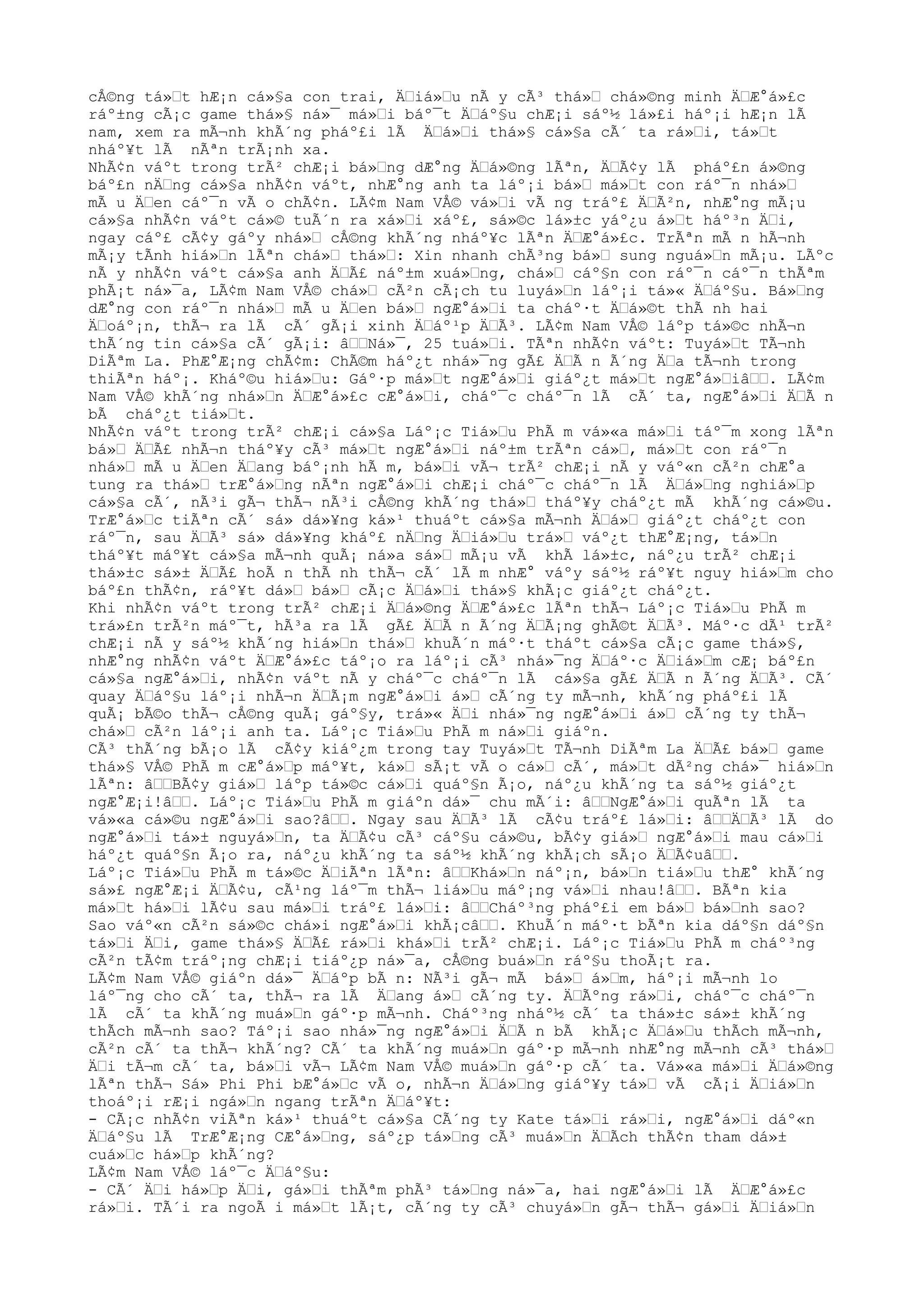 cÅ©ng tá»Ÿt hÆ¡n cá»§a con trai, ÄŸiá»Ÿu nÃ y cÃ³ thá»Ÿ chá»©ng minh ÄŸÆ°á»£c
ráº±ng cÃ¡c game thá»§ ná»¯ má»Ÿi báº¯t ÄŸáº§u chÆ¡i sáº½ lá»£i háº¡i hÆ¡n lÃ
nam, xem ra mÃ¬nh khÃ´ng pháº£i lÃ ÄŸá»Ÿi thá»§ cá»§a cÃ´ ta rá»Ÿi, tá»Ÿt
nháº¥t lÃ nÃªn trÃ¡nh xa.
NhÃ¢n váºt trong trÃ² chÆ¡i bá»Ÿng dÆ°ng ÄŸá»©ng lÃªn, ÄŸÃ¢y lÃ pháº£n á»©ng
báº£n nÄŸng cá»§a nhÃ¢n váºt, nhÆ°ng anh ta láº¡i bá»Ÿ má»Ÿt con ráº¯n nhá»Ÿ
mÃ u ÄŸen cáº¯n vÃ o chÃ¢n. LÃ¢m Nam VÅ© vá»Ÿi vÃ ng tráº£ ÄŸÃ²n, nhÆ°ng mÃ¡u
cá»§a nhÃ¢n váºt cá»© tuÃ´n ra xá»Ÿi xáº£, sá»©c lá»±c yáº¿u á»Ÿt háº³n ÄŸi,
ngay cáº£ cÃ¢y gáºy nhá»Ÿ cÅ©ng khÃ´ng nháº¥c lÃªn ÄŸÆ°á»£c. TrÃªn mÃ n hÃ¬nh
mÃ¡y tÃnh hiá»Ÿn lÃªn chá»Ÿ thá»Ÿ: Xin nhanh chÃ³ng bá»Ÿ sung nguá»Ÿn mÃ¡u. LÃºc
nÃ y nhÃ¢n váºt cá»§a anh ÄŸÃ£ náº±m xuá»Ÿng, chá»Ÿ cáº§n con ráº¯n cáº¯n thÃªm
phÃ¡t ná»¯a, LÃ¢m Nam VÅ© chá»Ÿ cÃ²n cÃ¡ch tu luyá»Ÿn láº¡i tá»« ÄŸáº§u. Bá»Ÿng
dÆ°ng con ráº¯n nhá»Ÿ mÃ u ÄŸen bá»Ÿ ngÆ°á»Ÿi ta cháº·t ÄŸá»©t thÃ nh hai
ÄŸoáº¡n, thÃ¬ ra lÃ cÃ´ gÃ¡i xinh ÄŸáº¹p ÄŸÃ³. LÃ¢m Nam VÅ© láºp tá»©c nhÃ¬n
thÃ´ng tin cá»§a cÃ´ gÃ¡i: âŸŸNá»¯, 25 tuá»Ÿi. TÃªn nhÃ¢n váºt: Tuyá»Ÿt TÃ¬nh
DiÃªm La. PhÆ°Æ¡ng chÃ¢m: ChÃ©m háº¿t nhá»¯ng gÃ£ ÄŸÃ n Ã´ng ÄŸa tÃ¬nh trong
thiÃªn háº¡. Kháº©u hiá»Ÿu: Gáº·p má»Ÿt ngÆ°á»Ÿi giáº¿t má»Ÿt ngÆ°á»ŸiâŸŸ. LÃ¢m
Nam VÅ© khÃ´ng nhá»Ÿn ÄŸÆ°á»£c cÆ°á»Ÿi, cháº¯c cháº¯n lÃ cÃ´ ta, ngÆ°á»Ÿi ÄŸÃ n
bÃ cháº¿t tiá»Ÿt.
NhÃ¢n váºt trong trÃ² chÆ¡i cá»§a Láº¡c Tiá»Ÿu PhÃ m vá»«a má»Ÿi táº¯m xong lÃªn
bá»Ÿ ÄŸÃ£ nhÃ¬n tháº¥y cÃ³ má»Ÿt ngÆ°á»Ÿi náº±m trÃªn cá»Ÿ, má»Ÿt con ráº¯n
nhá»Ÿ mÃ u ÄŸen ÄŸang báº¡nh hÃ m, bá»Ÿi vÃ¬ trÃ² chÆ¡i nÃ y váº«n cÃ²n chÆ°a
tung ra thá»Ÿ trÆ°á»Ÿng nÃªn ngÆ°á»Ÿi chÆ¡i cháº¯c cháº¯n lÃ ÄŸá»Ÿng nghiá»Ÿp
cá»§a cÃ´, nÃ³i gÃ¬ thÃ¬ nÃ³i cÅ©ng khÃ´ng thá»Ÿ tháº¥y cháº¿t mÃ khÃ´ng cá»©u.
TrÆ°á»Ÿc tiÃªn cÃ´ sá» dá»¥ng ká»¹ thuáºt cá»§a mÃ¬nh ÄŸá»Ÿ giáº¿t cháº¿t con
ráº¯n, sau ÄŸÃ³ sá» dá»¥ng kháº£ nÄŸng ÄŸiá»Ÿu trá»Ÿ váº¿t thÆ°Æ¡ng, tá»Ÿn
tháº¥t máº¥t cá»§a mÃ¬nh quÃ¡ ná»a sá»Ÿ mÃ¡u vÃ khÃ lá»±c, náº¿u trÃ² chÆ¡i
thá»±c sá»± ÄŸÃ£ hoÃ n thÃ nh thÃ¬ cÃ´ lÃ m nhÆ° váºy sáº½ ráº¥t nguy hiá»Ÿm cho
báº£n thÃ¢n, ráº¥t dá»Ÿ bá»Ÿ cÃ¡c ÄŸá»Ÿi thá»§ khÃ¡c giáº¿t cháº¿t.
Khi nhÃ¢n váºt trong trÃ² chÆ¡i ÄŸá»©ng ÄŸÆ°á»£c lÃªn thÃ¬ Láº¡c Tiá»Ÿu PhÃ m
trá»£n trÃ²n máº¯t, hÃ³a ra lÃ gÃ£ ÄŸÃ n Ã´ng ÄŸÃ¡ng ghÃ©t ÄŸÃ³. Máº·c dÃ¹ trÃ²
chÆ¡i nÃ y sáº½ khÃ´ng hiá»Ÿn thá»Ÿ khuÃ´n máº·t tháºt cá»§a cÃ¡c game thá»§,
nhÆ°ng nhÃ¢n váºt ÄŸÆ°á»£c táº¡o ra láº¡i cÃ³ nhá»¯ng ÄŸáº·c ÄŸiá»Ÿm cÆ¡ báº£n
cá»§a ngÆ°á»Ÿi, nhÃ¢n váºt nÃ y cháº¯c cháº¯n lÃ cá»§a gÃ£ ÄŸÃ n Ã´ng ÄŸÃ³. CÃ´
quay ÄŸáº§u láº¡i nhÃ¬n ÄŸÃ¡m ngÆ°á»Ÿi á»Ÿ cÃ´ng ty mÃ¬nh, khÃ´ng pháº£i lÃ
quÃ¡ bÃ©o thÃ¬ cÅ©ng quÃ¡ gáº§y, trá»« ÄŸi nhá»¯ng ngÆ°á»Ÿi á»Ÿ cÃ´ng ty thÃ¬
chá»Ÿ cÃ²n láº¡i anh ta. Láº¡c Tiá»Ÿu PhÃ m ná»Ÿi giáºn.
CÃ³ thÃ´ng bÃ¡o lÃ cÃ¢y kiáº¿m trong tay Tuyá»Ÿt TÃ¬nh DiÃªm La ÄŸÃ£ bá»Ÿ game
thá»§ VÅ© PhÃ m cÆ°á»Ÿp máº¥t, ká»Ÿ sÃ¡t vÃ o cá»Ÿ cÃ´, má»Ÿt dÃ²ng chá»¯ hiá»Ÿn
lÃªn: âŸŸBÃ¢y giá»Ÿ láºp tá»©c cá»Ÿi quáº§n Ã¡o, náº¿u khÃ´ng ta sáº½ giáº¿t
ngÆ°Æ¡i!âŸŸ. Láº¡c Tiá»Ÿu PhÃ m giáºn dá»¯ chu mÃ´i: âŸŸNgÆ°á»Ÿi quÃªn lÃ ta
vá»«a cá»©u ngÆ°á»Ÿi sao?âŸŸ. Ngay sau ÄŸÃ³ lÃ cÃ¢u tráº£ lá»Ÿi: âŸŸÄŸÃ³ lÃ do
ngÆ°á»Ÿi tá»± nguyá»Ÿn, ta ÄŸÃ¢u cÃ³ cáº§u cá»©u, bÃ¢y giá»Ÿ ngÆ°á»Ÿi mau cá»Ÿi
háº¿t quáº§n Ã¡o ra, náº¿u khÃ´ng ta sáº½ khÃ´ng khÃ¡ch sÃ¡o ÄŸÃ¢uâŸŸ.
Láº¡c Tiá»Ÿu PhÃ m tá»©c ÄŸiÃªn lÃªn: âŸŸKhá»Ÿn náº¡n, bá»Ÿn tiá»Ÿu thÆ° khÃ´ng
sá»£ ngÆ°Æ¡i ÄŸÃ¢u, cÃ¹ng láº¯m thÃ¬ liá»Ÿu máº¡ng vá»Ÿi nhau!âŸŸ. BÃªn kia
má»Ÿt há»Ÿi lÃ¢u sau má»Ÿi tráº£ lá»Ÿi: âŸŸCháº³ng pháº£i em bá»Ÿ bá»Ÿnh sao?
Sao váº«n cÃ²n sá»©c chá»i ngÆ°á»Ÿi khÃ¡câŸŸ. KhuÃ´n máº·t bÃªn kia dáº§n dáº§n
tá»Ÿi ÄŸi, game thá»§ ÄŸÃ£ rá»Ÿi khá»Ÿi trÃ² chÆ¡i. Láº¡c Tiá»Ÿu PhÃ m cháº³ng
cÃ²n tÃ¢m tráº¡ng chÆ¡i tiáº¿p ná»¯a, cÅ©ng buá»Ÿn ráº§u thoÃ¡t ra.
LÃ¢m Nam VÅ© giáºn dá»¯ ÄŸáºp bÃ n: NÃ³i gÃ¬ mÃ bá»Ÿ á»Ÿm, háº¡i mÃ¬nh lo
láº¯ng cho cÃ´ ta, thÃ¬ ra lÃ ÄŸang á»Ÿ cÃ´ng ty. ÄŸÃºng rá»Ÿi, cháº¯c cháº¯n
lÃ cÃ´ ta khÃ´ng muá»Ÿn gáº·p mÃ¬nh. Cháº³ng nháº½ cÃ´ ta thá»±c sá»± khÃ´ng
thÃch mÃ¬nh sao? Táº¡i sao nhá»¯ng ngÆ°á»Ÿi ÄŸÃ n bÃ khÃ¡c ÄŸá»Ÿu thÃch mÃ¬nh,
cÃ²n cÃ´ ta thÃ¬ khÃ´ng? CÃ´ ta khÃ´ng muá»Ÿn gáº·p mÃ¬nh nhÆ°ng mÃ¬nh cÃ³ thá»Ÿ
ÄŸi tÃ¬m cÃ´ ta, bá»Ÿi vÃ¬ LÃ¢m Nam VÅ© muá»Ÿn gáº·p cÃ´ ta. Vá»«a má»Ÿi ÄŸá»©ng
lÃªn thÃ¬ Sá» Phi Phi bÆ°á»Ÿc vÃ o, nhÃ¬n ÄŸá»Ÿng giáº¥y tá»Ÿ vÃ cÃ¡i ÄŸiá»Ÿn
thoáº¡i rÆ¡i ngá»Ÿn ngang trÃªn ÄŸáº¥t:
- CÃ¡c nhÃ¢n viÃªn ká»¹ thuáºt cá»§a CÃ´ng ty Kate tá»Ÿi rá»Ÿi, ngÆ°á»Ÿi dáº«n
ÄŸáº§u lÃ TrÆ°Æ¡ng CÆ°á»Ÿng, sáº¿p tá»Ÿng cÃ³ muá»Ÿn ÄŸÃch thÃ¢n tham dá»±
cuá»Ÿc há»Ÿp khÃ´ng?
LÃ¢m Nam VÅ© láº¯c ÄŸáº§u:
- CÃ´ ÄŸi há»Ÿp ÄŸi, gá»Ÿi thÃªm phÃ³ tá»Ÿng ná»¯a, hai ngÆ°á»Ÿi lÃ ÄŸÆ°á»£c
rá»Ÿi. TÃ´i ra ngoÃ i má»Ÿt lÃ¡t, cÃ´ng ty cÃ³ chuyá»Ÿn gÃ¬ thÃ¬ gá»Ÿi ÄŸiá»Ÿn
 