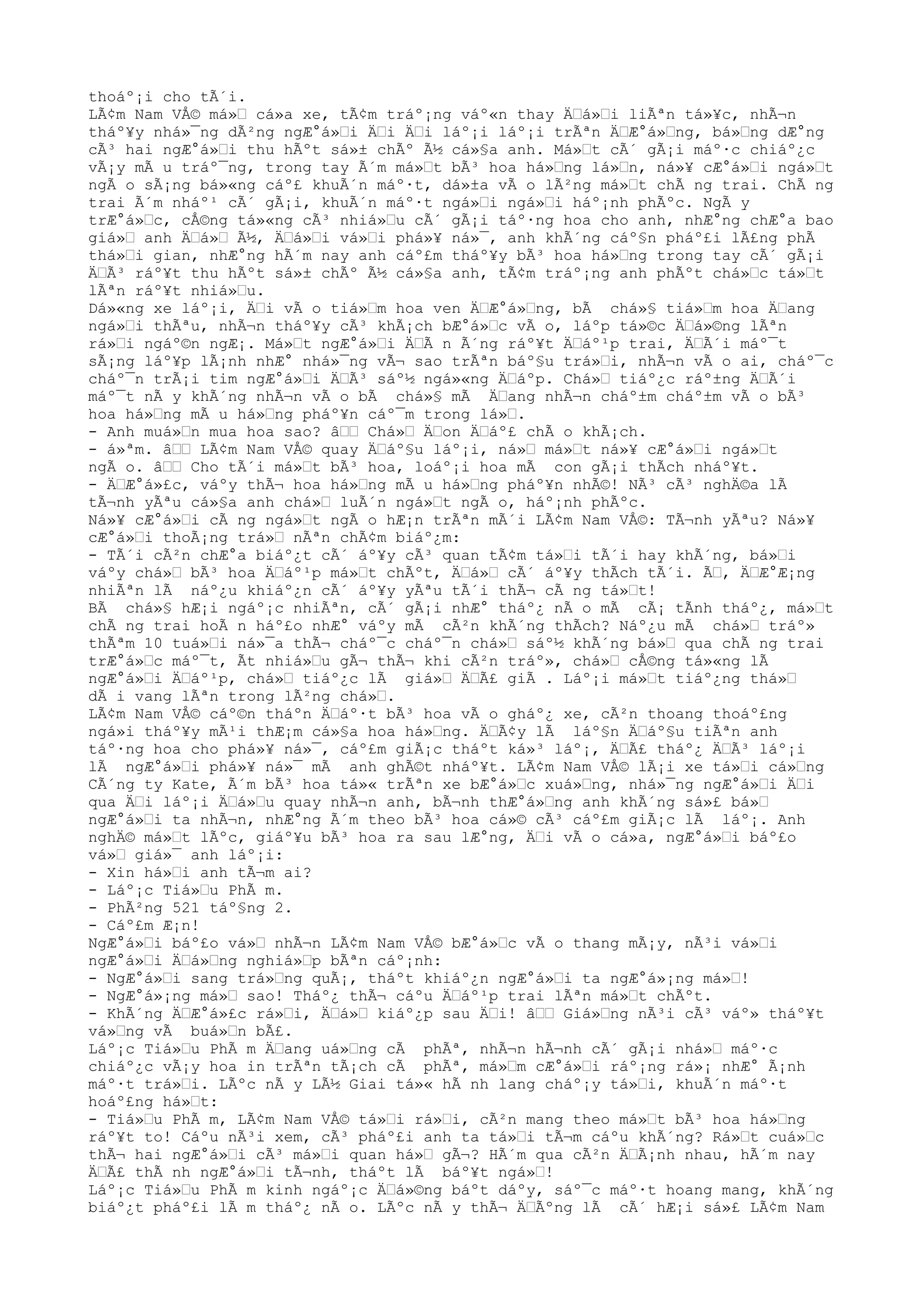thoáº¡i cho tÃ´i.
LÃ¢m Nam VÅ© má»Ÿ cá»a xe, tÃ¢m tráº¡ng váº«n thay ÄŸá»Ÿi liÃªn tá»¥c, nhÃ¬n
tháº¥y nhá»¯ng dÃ²ng ngÆ°á»Ÿi ÄŸi ÄŸi láº¡i láº¡i trÃªn ÄŸÆ°á»Ÿng, bá»Ÿng dÆ°ng
cÃ³ hai ngÆ°á»Ÿi thu hÃºt sá»± chÃº Ã½ cá»§a anh. Má»Ÿt cÃ´ gÃ¡i máº·c chiáº¿c
vÃ¡y mÃ u tráº¯ng, trong tay Ã´m má»Ÿt bÃ³ hoa há»Ÿng lá»Ÿn, ná»¥ cÆ°á»Ÿi ngá»Ÿt
ngÃ o sÃ¡ng bá»«ng cáº£ khuÃ´n máº·t, dá»±a vÃ o lÃ²ng má»Ÿt chÃ ng trai. ChÃ ng
trai Ã´m nháº¹ cÃ´ gÃ¡i, khuÃ´n máº·t ngá»Ÿi ngá»Ÿi háº¡nh phÃºc. NgÃ y
trÆ°á»Ÿc, cÅ©ng tá»«ng cÃ³ nhiá»Ÿu cÃ´ gÃ¡i táº·ng hoa cho anh, nhÆ°ng chÆ°a bao
giá»Ÿ anh ÄŸá»Ÿ Ã½, ÄŸá»Ÿi vá»Ÿi phá»¥ ná»¯, anh khÃ´ng cáº§n pháº£i lÃ£ng phÃ
thá»Ÿi gian, nhÆ°ng hÃ´m nay anh cáº£m tháº¥y bÃ³ hoa há»Ÿng trong tay cÃ´ gÃ¡i
ÄŸÃ³ ráº¥t thu hÃºt sá»± chÃº Ã½ cá»§a anh, tÃ¢m tráº¡ng anh phÃºt chá»Ÿc tá»Ÿt
lÃªn ráº¥t nhiá»Ÿu.
Dá»«ng xe láº¡i, ÄŸi vÃ o tiá»Ÿm hoa ven ÄŸÆ°á»Ÿng, bÃ chá»§ tiá»Ÿm hoa ÄŸang
ngá»Ÿi thÃªu, nhÃ¬n tháº¥y cÃ³ khÃ¡ch bÆ°á»Ÿc vÃ o, láºp tá»©c ÄŸá»©ng lÃªn
rá»Ÿi ngáº©n ngÆ¡. Má»Ÿt ngÆ°á»Ÿi ÄŸÃ n Ã´ng ráº¥t ÄŸáº¹p trai, ÄŸÃ´i máº¯t
sÃ¡ng láº¥p lÃ¡nh nhÆ° nhá»¯ng vÃ¬ sao trÃªn báº§u trá»Ÿi, nhÃ¬n vÃ o ai, cháº¯c
cháº¯n trÃ¡i tim ngÆ°á»Ÿi ÄŸÃ³ sáº½ ngá»«ng ÄŸáºp. Chá»Ÿ tiáº¿c ráº±ng ÄŸÃ´i
máº¯t nÃ y khÃ´ng nhÃ¬n vÃ o bÃ chá»§ mÃ ÄŸang nhÃ¬n cháº±m cháº±m vÃ o bÃ³
hoa há»Ÿng mÃ u há»Ÿng pháº¥n cáº¯m trong lá»Ÿ.
- Anh muá»Ÿn mua hoa sao? âŸŸ Chá»Ÿ ÄŸon ÄŸáº£ chÃ o khÃ¡ch.
- á»ªm. âŸŸ LÃ¢m Nam VÅ© quay ÄŸáº§u láº¡i, ná»Ÿ má»Ÿt ná»¥ cÆ°á»Ÿi ngá»Ÿt
ngÃ o. âŸŸ Cho tÃ´i má»Ÿt bÃ³ hoa, loáº¡i hoa mÃ con gÃ¡i thÃch nháº¥t.
- ÄŸÆ°á»£c, váºy thÃ¬ hoa há»Ÿng mÃ u há»Ÿng pháº¥n nhÃ©! NÃ³ cÃ³ nghÄ©a lÃ
tÃ¬nh yÃªu cá»§a anh chá»Ÿ luÃ´n ngá»Ÿt ngÃ o, háº¡nh phÃºc.
Ná»¥ cÆ°á»Ÿi cÃ ng ngá»Ÿt ngÃ o hÆ¡n trÃªn mÃ´i LÃ¢m Nam VÅ©: TÃ¬nh yÃªu? Ná»¥
cÆ°á»Ÿi thoÃ¡ng trá»Ÿ nÃªn chÃ¢m biáº¿m:
- TÃ´i cÃ²n chÆ°a biáº¿t cÃ´ áº¥y cÃ³ quan tÃ¢m tá»Ÿi tÃ´i hay khÃ´ng, bá»Ÿi
váºy chá»Ÿ bÃ³ hoa ÄŸáº¹p má»Ÿt chÃºt, ÄŸá»Ÿ cÃ´ áº¥y thÃch tÃ´i. ÃŸ, ÄŸÆ°Æ¡ng
nhiÃªn lÃ náº¿u khiáº¿n cÃ´ áº¥y yÃªu tÃ´i thÃ¬ cÃ ng tá»Ÿt!
BÃ chá»§ hÆ¡i ngáº¡c nhiÃªn, cÃ´ gÃ¡i nhÆ° tháº¿ nÃ o mÃ cÃ¡ tÃnh tháº¿, má»Ÿt
chÃ ng trai hoÃ n háº£o nhÆ° váºy mÃ cÃ²n khÃ´ng thÃch? Náº¿u mÃ chá»Ÿ tráº»
thÃªm 10 tuá»Ÿi ná»¯a thÃ¬ cháº¯c cháº¯n chá»Ÿ sáº½ khÃ´ng bá»Ÿ qua chÃ ng trai
trÆ°á»Ÿc máº¯t, Ãt nhiá»Ÿu gÃ¬ thÃ¬ khi cÃ²n tráº», chá»Ÿ cÅ©ng tá»«ng lÃ
ngÆ°á»Ÿi ÄŸáº¹p, chá»Ÿ tiáº¿c lÃ giá»Ÿ ÄŸÃ£ giÃ . Láº¡i má»Ÿt tiáº¿ng thá»Ÿ
dÃ i vang lÃªn trong lÃ²ng chá»Ÿ.
LÃ¢m Nam VÅ© cáº©n tháºn ÄŸáº·t bÃ³ hoa vÃ o gháº¿ xe, cÃ²n thoang thoáº£ng
ngá»i tháº¥y mÃ¹i thÆ¡m cá»§a hoa há»Ÿng. ÄŸÃ¢y lÃ láº§n ÄŸáº§u tiÃªn anh
táº·ng hoa cho phá»¥ ná»¯, cáº£m giÃ¡c tháºt ká»³ láº¡, ÄŸÃ£ tháº¿ ÄŸÃ³ láº¡i
lÃ ngÆ°á»Ÿi phá»¥ ná»¯ mÃ anh ghÃ©t nháº¥t. LÃ¢m Nam VÅ© lÃ¡i xe tá»Ÿi cá»Ÿng
CÃ´ng ty Kate, Ã´m bÃ³ hoa tá»« trÃªn xe bÆ°á»Ÿc xuá»Ÿng, nhá»¯ng ngÆ°á»Ÿi ÄŸi
qua ÄŸi láº¡i ÄŸá»Ÿu quay nhÃ¬n anh, bÃ¬nh thÆ°á»Ÿng anh khÃ´ng sá»£ bá»Ÿ
ngÆ°á»Ÿi ta nhÃ¬n, nhÆ°ng Ã´m theo bÃ³ hoa cá»© cÃ³ cáº£m giÃ¡c lÃ láº¡. Anh
nghÄ© má»Ÿt lÃºc, giáº¥u bÃ³ hoa ra sau lÆ°ng, ÄŸi vÃ o cá»a, ngÆ°á»Ÿi báº£o
vá»Ÿ giá»¯ anh láº¡i:
- Xin há»Ÿi anh tÃ¬m ai?
- Láº¡c Tiá»Ÿu PhÃ m.
- PhÃ²ng 521 táº§ng 2.
- Cáº£m Æ¡n!
NgÆ°á»Ÿi báº£o vá»Ÿ nhÃ¬n LÃ¢m Nam VÅ© bÆ°á»Ÿc vÃ o thang mÃ¡y, nÃ³i vá»Ÿi
ngÆ°á»Ÿi ÄŸá»Ÿng nghiá»Ÿp bÃªn cáº¡nh:
- NgÆ°á»Ÿi sang trá»Ÿng quÃ¡, tháºt khiáº¿n ngÆ°á»Ÿi ta ngÆ°á»¡ng má»Ÿ!
- NgÆ°á»¡ng má»Ÿ sao! Tháº¿ thÃ¬ cáºu ÄŸáº¹p trai lÃªn má»Ÿt chÃºt.
- KhÃ´ng ÄŸÆ°á»£c rá»Ÿi, ÄŸá»Ÿ kiáº¿p sau ÄŸi! âŸŸ Giá»Ÿng nÃ³i cÃ³ váº» tháº¥t
vá»Ÿng vÃ buá»Ÿn bÃ£.
Láº¡c Tiá»Ÿu PhÃ m ÄŸang uá»Ÿng cÃ phÃª, nhÃ¬n hÃ¬nh cÃ´ gÃ¡i nhá»Ÿ máº·c
chiáº¿c vÃ¡y hoa in trÃªn tÃ¡ch cÃ phÃª, má»Ÿm cÆ°á»Ÿi ráº¡ng rá»¡ nhÆ° Ã¡nh
máº·t trá»Ÿi. LÃºc nÃ y LÃ½ Giai tá»« hÃ nh lang cháº¡y tá»Ÿi, khuÃ´n máº·t
hoáº£ng há»Ÿt:
- Tiá»Ÿu PhÃ m, LÃ¢m Nam VÅ© tá»Ÿi rá»Ÿi, cÃ²n mang theo má»Ÿt bÃ³ hoa há»Ÿng
ráº¥t to! Cáºu nÃ³i xem, cÃ³ pháº£i anh ta tá»Ÿi tÃ¬m cáºu khÃ´ng? Rá»Ÿt cuá»Ÿc
thÃ¬ hai ngÆ°á»Ÿi cÃ³ má»Ÿi quan há»Ÿ gÃ¬? HÃ´m qua cÃ²n ÄŸÃ¡nh nhau, hÃ´m nay
ÄŸÃ£ thÃ nh ngÆ°á»Ÿi tÃ¬nh, tháºt lÃ báº¥t ngá»Ÿ!
Láº¡c Tiá»Ÿu PhÃ m kinh ngáº¡c ÄŸá»©ng báºt dáºy, sáº¯c máº·t hoang mang, khÃ´ng
biáº¿t pháº£i lÃ m tháº¿ nÃ o. LÃºc nÃ y thÃ¬ ÄŸÃºng lÃ cÃ´ hÆ¡i sá»£ LÃ¢m Nam
 