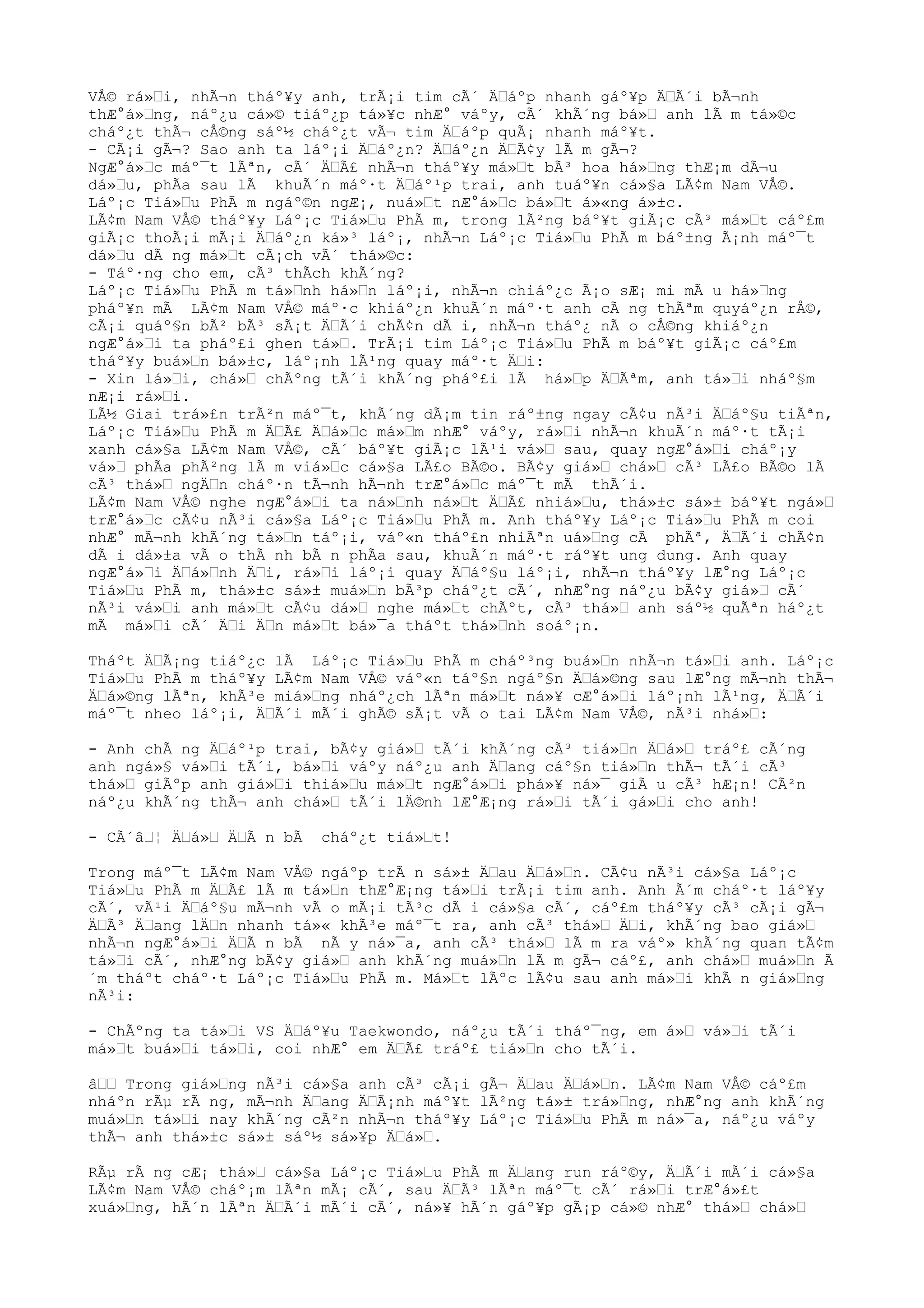 VÅ© rá»Ÿi, nhÃ¬n tháº¥y anh, trÃ¡i tim cÃ´ ÄŸáºp nhanh gáº¥p ÄŸÃ´i bÃ¬nh
thÆ°á»Ÿng, náº¿u cá»© tiáº¿p tá»¥c nhÆ° váºy, cÃ´ khÃ´ng bá»Ÿ anh lÃ m tá»©c
cháº¿t thÃ¬ cÅ©ng sáº½ cháº¿t vÃ¬ tim ÄŸáºp quÃ¡ nhanh máº¥t.
- CÃ¡i gÃ¬? Sao anh ta láº¡i ÄŸáº¿n? ÄŸáº¿n ÄŸÃ¢y lÃ m gÃ¬?
NgÆ°á»Ÿc máº¯t lÃªn, cÃ´ ÄŸÃ£ nhÃ¬n tháº¥y má»Ÿt bÃ³ hoa há»Ÿng thÆ¡m dÃ¬u
dá»Ÿu, phÃa sau lÃ khuÃ´n máº·t ÄŸáº¹p trai, anh tuáº¥n cá»§a LÃ¢m Nam VÅ©.
Láº¡c Tiá»Ÿu PhÃ m ngáº©n ngÆ¡, nuá»Ÿt nÆ°á»Ÿc bá»Ÿt á»«ng á»±c.
LÃ¢m Nam VÅ© tháº¥y Láº¡c Tiá»Ÿu PhÃ m, trong lÃ²ng báº¥t giÃ¡c cÃ³ má»Ÿt cáº£m
giÃ¡c thoÃ¡i mÃ¡i ÄŸáº¿n ká»³ láº¡, nhÃ¬n Láº¡c Tiá»Ÿu PhÃ m báº±ng Ã¡nh máº¯t
dá»Ÿu dÃ ng má»Ÿt cÃ¡ch vÃ´ thá»©c:
- Táº·ng cho em, cÃ³ thÃch khÃ´ng?
Láº¡c Tiá»Ÿu PhÃ m tá»Ÿnh há»Ÿn láº¡i, nhÃ¬n chiáº¿c Ã¡o sÆ¡ mi mÃ u há»Ÿng
pháº¥n mÃ LÃ¢m Nam VÅ© máº·c khiáº¿n khuÃ´n máº·t anh cÃ ng thÃªm quyáº¿n rÅ©,
cÃ¡i quáº§n bÃ² bÃ³ sÃ¡t ÄŸÃ´i chÃ¢n dÃ i, nhÃ¬n tháº¿ nÃ o cÅ©ng khiáº¿n
ngÆ°á»Ÿi ta pháº£i ghen tá»Ÿ. TrÃ¡i tim Láº¡c Tiá»Ÿu PhÃ m báº¥t giÃ¡c cáº£m
tháº¥y buá»Ÿn bá»±c, láº¡nh lÃ¹ng quay máº·t ÄŸi:
- Xin lá»Ÿi, chá»Ÿ chÃºng tÃ´i khÃ´ng pháº£i lÃ há»Ÿp ÄŸÃªm, anh tá»Ÿi nháº§m
nÆ¡i rá»Ÿi.
LÃ½ Giai trá»£n trÃ²n máº¯t, khÃ´ng dÃ¡m tin ráº±ng ngay cÃ¢u nÃ³i ÄŸáº§u tiÃªn,
Láº¡c Tiá»Ÿu PhÃ m ÄŸÃ£ ÄŸá»Ÿc má»Ÿm nhÆ° váºy, rá»Ÿi nhÃ¬n khuÃ´n máº·t tÃ¡i
xanh cá»§a LÃ¢m Nam VÅ©, cÃ´ báº¥t giÃ¡c lÃ¹i vá»Ÿ sau, quay ngÆ°á»Ÿi cháº¡y
vá»Ÿ phÃa phÃ²ng lÃ m viá»Ÿc cá»§a LÃ£o BÃ©o. BÃ¢y giá»Ÿ chá»Ÿ cÃ³ LÃ£o BÃ©o lÃ
cÃ³ thá»Ÿ ngÄŸn cháº·n tÃ¬nh hÃ¬nh trÆ°á»Ÿc máº¯t mÃ thÃ´i.
LÃ¢m Nam VÅ© nghe ngÆ°á»Ÿi ta ná»Ÿnh ná»Ÿt ÄŸÃ£ nhiá»Ÿu, thá»±c sá»± báº¥t ngá»Ÿ
trÆ°á»Ÿc cÃ¢u nÃ³i cá»§a Láº¡c Tiá»Ÿu PhÃ m. Anh tháº¥y Láº¡c Tiá»Ÿu PhÃ m coi
nhÆ° mÃ¬nh khÃ´ng tá»Ÿn táº¡i, váº«n tháº£n nhiÃªn uá»Ÿng cÃ phÃª, ÄŸÃ´i chÃ¢n
dÃ i dá»±a vÃ o thÃ nh bÃ n phÃa sau, khuÃ´n máº·t ráº¥t ung dung. Anh quay
ngÆ°á»Ÿi ÄŸá»Ÿnh ÄŸi, rá»Ÿi láº¡i quay ÄŸáº§u láº¡i, nhÃ¬n tháº¥y lÆ°ng Láº¡c
Tiá»Ÿu PhÃ m, thá»±c sá»± muá»Ÿn bÃ³p cháº¿t cÃ´, nhÆ°ng náº¿u bÃ¢y giá»Ÿ cÃ´
nÃ³i vá»Ÿi anh má»Ÿt cÃ¢u dá»Ÿ nghe má»Ÿt chÃºt, cÃ³ thá»Ÿ anh sáº½ quÃªn háº¿t
mÃ má»Ÿi cÃ´ ÄŸi ÄŸn má»Ÿt bá»¯a tháºt thá»Ÿnh soáº¡n.
Tháºt ÄŸÃ¡ng tiáº¿c lÃ Láº¡c Tiá»Ÿu PhÃ m cháº³ng buá»Ÿn nhÃ¬n tá»Ÿi anh. Láº¡c
Tiá»Ÿu PhÃ m tháº¥y LÃ¢m Nam VÅ© váº«n táº§n ngáº§n ÄŸá»©ng sau lÆ°ng mÃ¬nh thÃ¬
ÄŸá»©ng lÃªn, khÃ³e miá»Ÿng nháº¿ch lÃªn má»Ÿt ná»¥ cÆ°á»Ÿi láº¡nh lÃ¹ng, ÄŸÃ´i
máº¯t nheo láº¡i, ÄŸÃ´i mÃ´i ghÃ© sÃ¡t vÃ o tai LÃ¢m Nam VÅ©, nÃ³i nhá»Ÿ:
- Anh chÃ ng ÄŸáº¹p trai, bÃ¢y giá»Ÿ tÃ´i khÃ´ng cÃ³ tiá»Ÿn ÄŸá»Ÿ tráº£ cÃ´ng
anh ngá»§ vá»Ÿi tÃ´i, bá»Ÿi váºy náº¿u anh ÄŸang cáº§n tiá»Ÿn thÃ¬ tÃ´i cÃ³
thá»Ÿ giÃºp anh giá»Ÿi thiá»Ÿu má»Ÿt ngÆ°á»Ÿi phá»¥ ná»¯ giÃ u cÃ³ hÆ¡n! CÃ²n
náº¿u khÃ´ng thÃ¬ anh chá»Ÿ tÃ´i lÄ©nh lÆ°Æ¡ng rá»Ÿi tÃ´i gá»Ÿi cho anh!
- CÃ´âŸ¦ ÄŸá»Ÿ ÄŸÃ n bÃ cháº¿t tiá»Ÿt!
Trong máº¯t LÃ¢m Nam VÅ© ngáºp trÃ n sá»± ÄŸau ÄŸá»Ÿn. CÃ¢u nÃ³i cá»§a Láº¡c
Tiá»Ÿu PhÃ m ÄŸÃ£ lÃ m tá»Ÿn thÆ°Æ¡ng tá»Ÿi trÃ¡i tim anh. Anh Ã´m cháº·t láº¥y
cÃ´, vÃ¹i ÄŸáº§u mÃ¬nh vÃ o mÃ¡i tÃ³c dÃ i cá»§a cÃ´, cáº£m tháº¥y cÃ³ cÃ¡i gÃ¬
ÄŸÃ³ ÄŸang lÄŸn nhanh tá»« khÃ³e máº¯t ra, anh cÃ³ thá»Ÿ ÄŸi, khÃ´ng bao giá»Ÿ
nhÃ¬n ngÆ°á»Ÿi ÄŸÃ n bÃ nÃ y ná»¯a, anh cÃ³ thá»Ÿ lÃ m ra váº» khÃ´ng quan tÃ¢m
tá»Ÿi cÃ´, nhÆ°ng bÃ¢y giá»Ÿ anh khÃ´ng muá»Ÿn lÃ m gÃ¬ cáº£, anh chá»Ÿ muá»Ÿn Ã
´m tháºt cháº·t Láº¡c Tiá»Ÿu PhÃ m. Má»Ÿt lÃºc lÃ¢u sau anh má»Ÿi khÃ n giá»Ÿng
nÃ³i:
- ChÃºng ta tá»Ÿi VS ÄŸáº¥u Taekwondo, náº¿u tÃ´i tháº¯ng, em á»Ÿ vá»Ÿi tÃ´i
má»Ÿt buá»Ÿi tá»Ÿi, coi nhÆ° em ÄŸÃ£ tráº£ tiá»Ÿn cho tÃ´i.
âŸŸ Trong giá»Ÿng nÃ³i cá»§a anh cÃ³ cÃ¡i gÃ¬ ÄŸau ÄŸá»Ÿn. LÃ¢m Nam VÅ© cáº£m
nháºn rÃµ rÃ ng, mÃ¬nh ÄŸang ÄŸÃ¡nh máº¥t lÃ²ng tá»± trá»Ÿng, nhÆ°ng anh khÃ´ng
muá»Ÿn tá»Ÿi nay khÃ´ng cÃ²n nhÃ¬n tháº¥y Láº¡c Tiá»Ÿu PhÃ m ná»¯a, náº¿u váºy
thÃ¬ anh thá»±c sá»± sáº½ sá»¥p ÄŸá»Ÿ.
RÃµ rÃ ng cÆ¡ thá»Ÿ cá»§a Láº¡c Tiá»Ÿu PhÃ m ÄŸang run ráº©y, ÄŸÃ´i mÃ´i cá»§a
LÃ¢m Nam VÅ© cháº¡m lÃªn mÃ¡ cÃ´, sau ÄŸÃ³ lÃªn máº¯t cÃ´ rá»Ÿi trÆ°á»£t
xuá»Ÿng, hÃ´n lÃªn ÄŸÃ´i mÃ´i cÃ´, ná»¥ hÃ´n gáº¥p gÃ¡p cá»© nhÆ° thá»Ÿ chá»Ÿ
 