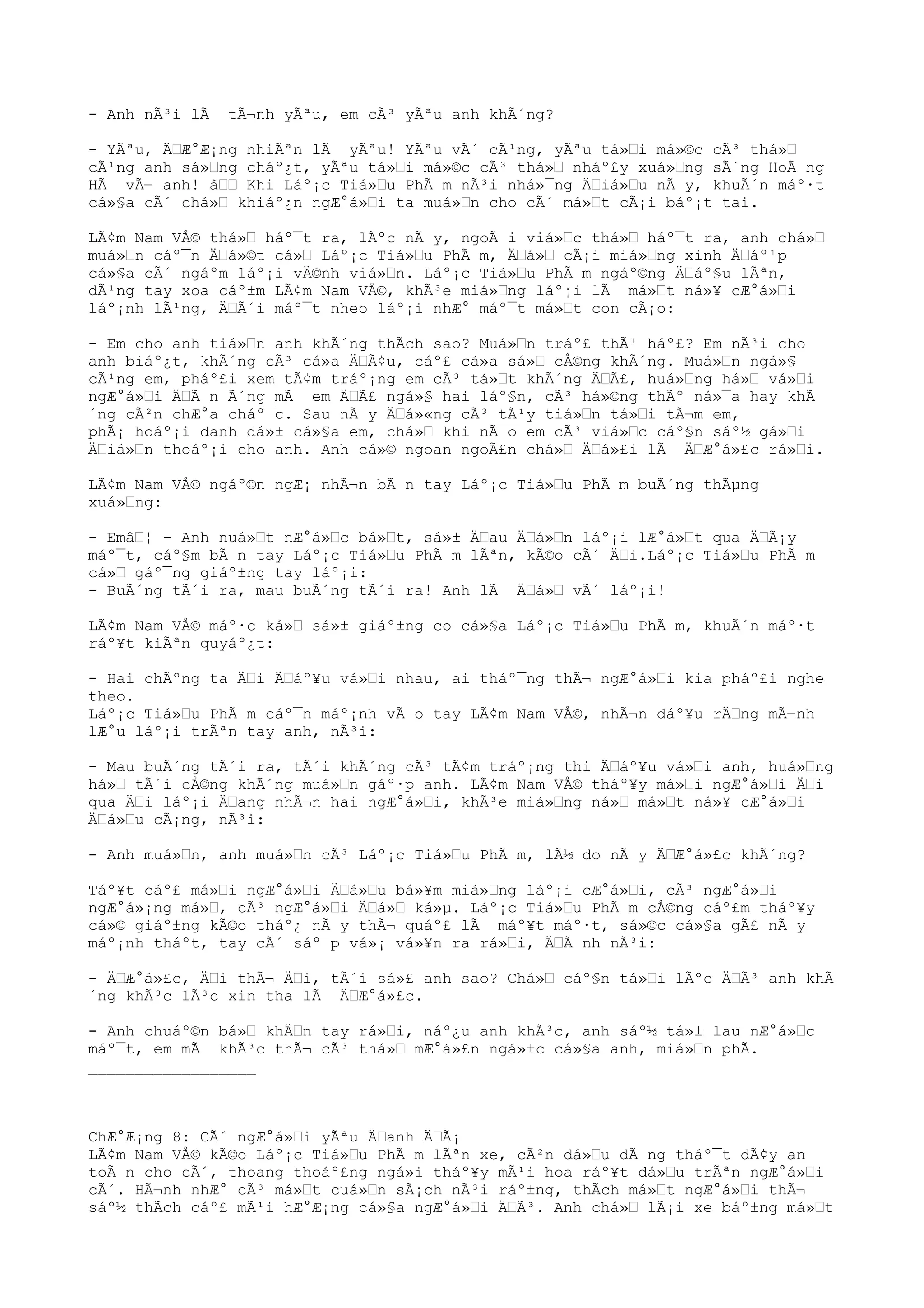- Anh nÃ³i lÃ tÃ¬nh yÃªu, em cÃ³ yÃªu anh khÃ´ng?
- YÃªu, ÄŸÆ°Æ¡ng nhiÃªn lÃ yÃªu! YÃªu vÃ´ cÃ¹ng, yÃªu tá»Ÿi má»©c cÃ³ thá»Ÿ
cÃ¹ng anh sá»Ÿng cháº¿t, yÃªu tá»Ÿi má»©c cÃ³ thá»Ÿ nháº£y xuá»Ÿng sÃ´ng HoÃ ng
HÃ vÃ¬ anh! âŸŸ Khi Láº¡c Tiá»Ÿu PhÃ m nÃ³i nhá»¯ng ÄŸiá»Ÿu nÃ y, khuÃ´n máº·t
cá»§a cÃ´ chá»Ÿ khiáº¿n ngÆ°á»Ÿi ta muá»Ÿn cho cÃ´ má»Ÿt cÃ¡i báº¡t tai.
LÃ¢m Nam VÅ© thá»Ÿ háº¯t ra, lÃºc nÃ y, ngoÃ i viá»Ÿc thá»Ÿ háº¯t ra, anh chá»Ÿ
muá»Ÿn cáº¯n ÄŸá»©t cá»Ÿ Láº¡c Tiá»Ÿu PhÃ m, ÄŸá»Ÿ cÃ¡i miá»Ÿng xinh ÄŸáº¹p
cá»§a cÃ´ ngáºm láº¡i vÄ©nh viá»Ÿn. Láº¡c Tiá»Ÿu PhÃ m ngáº©ng ÄŸáº§u lÃªn,
dÃ¹ng tay xoa cáº±m LÃ¢m Nam VÅ©, khÃ³e miá»Ÿng láº¡i lÃ má»Ÿt ná»¥ cÆ°á»Ÿi
láº¡nh lÃ¹ng, ÄŸÃ´i máº¯t nheo láº¡i nhÆ° máº¯t má»Ÿt con cÃ¡o:
- Em cho anh tiá»Ÿn anh khÃ´ng thÃch sao? Muá»Ÿn tráº£ thÃ¹ háº£? Em nÃ³i cho
anh biáº¿t, khÃ´ng cÃ³ cá»a ÄŸÃ¢u, cáº£ cá»a sá»Ÿ cÅ©ng khÃ´ng. Muá»Ÿn ngá»§
cÃ¹ng em, pháº£i xem tÃ¢m tráº¡ng em cÃ³ tá»Ÿt khÃ´ng ÄŸÃ£, huá»Ÿng há»Ÿ vá»Ÿi
ngÆ°á»Ÿi ÄŸÃ n Ã´ng mÃ em ÄŸÃ£ ngá»§ hai láº§n, cÃ³ há»©ng thÃº ná»¯a hay khÃ
´ng cÃ²n chÆ°a cháº¯c. Sau nÃ y ÄŸá»«ng cÃ³ tÃ¹y tiá»Ÿn tá»Ÿi tÃ¬m em,
phÃ¡ hoáº¡i danh dá»± cá»§a em, chá»Ÿ khi nÃ o em cÃ³ viá»Ÿc cáº§n sáº½ gá»Ÿi
ÄŸiá»Ÿn thoáº¡i cho anh. Anh cá»© ngoan ngoÃ£n chá»Ÿ ÄŸá»£i lÃ ÄŸÆ°á»£c rá»Ÿi.
LÃ¢m Nam VÅ© ngáº©n ngÆ¡ nhÃ¬n bÃ n tay Láº¡c Tiá»Ÿu PhÃ m buÃ´ng thÃµng
xuá»Ÿng:
- EmâŸ¦ - Anh nuá»Ÿt nÆ°á»Ÿc bá»Ÿt, sá»± ÄŸau ÄŸá»Ÿn láº¡i lÆ°á»Ÿt qua ÄŸÃ¡y
máº¯t, cáº§m bÃ n tay Láº¡c Tiá»Ÿu PhÃ m lÃªn, kÃ©o cÃ´ ÄŸi.Láº¡c Tiá»Ÿu PhÃ m
cá»Ÿ gáº¯ng giáº±ng tay láº¡i:
- BuÃ´ng tÃ´i ra, mau buÃ´ng tÃ´i ra! Anh lÃ ÄŸá»Ÿ vÃ´ láº¡i!
LÃ¢m Nam VÅ© máº·c ká»Ÿ sá»± giáº±ng co cá»§a Láº¡c Tiá»Ÿu PhÃ m, khuÃ´n máº·t
ráº¥t kiÃªn quyáº¿t:
- Hai chÃºng ta ÄŸi ÄŸáº¥u vá»Ÿi nhau, ai tháº¯ng thÃ¬ ngÆ°á»Ÿi kia pháº£i nghe
theo.
Láº¡c Tiá»Ÿu PhÃ m cáº¯n máº¡nh vÃ o tay LÃ¢m Nam VÅ©, nhÃ¬n dáº¥u rÄŸng mÃ¬nh
lÆ°u láº¡i trÃªn tay anh, nÃ³i:
- Mau buÃ´ng tÃ´i ra, tÃ´i khÃ´ng cÃ³ tÃ¢m tráº¡ng thi ÄŸáº¥u vá»Ÿi anh, huá»Ÿng
há»Ÿ tÃ´i cÅ©ng khÃ´ng muá»Ÿn gáº·p anh. LÃ¢m Nam VÅ© tháº¥y má»Ÿi ngÆ°á»Ÿi ÄŸi
qua ÄŸi láº¡i ÄŸang nhÃ¬n hai ngÆ°á»Ÿi, khÃ³e miá»Ÿng ná»Ÿ má»Ÿt ná»¥ cÆ°á»Ÿi
ÄŸá»Ÿu cÃ¡ng, nÃ³i:
- Anh muá»Ÿn, anh muá»Ÿn cÃ³ Láº¡c Tiá»Ÿu PhÃ m, lÃ½ do nÃ y ÄŸÆ°á»£c khÃ´ng?
Táº¥t cáº£ má»Ÿi ngÆ°á»Ÿi ÄŸá»Ÿu bá»¥m miá»Ÿng láº¡i cÆ°á»Ÿi, cÃ³ ngÆ°á»Ÿi
ngÆ°á»¡ng má»Ÿ, cÃ³ ngÆ°á»Ÿi ÄŸá»Ÿ ká»µ. Láº¡c Tiá»Ÿu PhÃ m cÅ©ng cáº£m tháº¥y
cá»© giáº±ng kÃ©o tháº¿ nÃ y thÃ¬ quáº£ lÃ máº¥t máº·t, sá»©c cá»§a gÃ£ nÃ y
máº¡nh tháºt, tay cÃ´ sáº¯p vá»¡ vá»¥n ra rá»Ÿi, ÄŸÃ nh nÃ³i:
- ÄŸÆ°á»£c, ÄŸi thÃ¬ ÄŸi, tÃ´i sá»£ anh sao? Chá»Ÿ cáº§n tá»Ÿi lÃºc ÄŸÃ³ anh khÃ
´ng khÃ³c lÃ³c xin tha lÃ ÄŸÆ°á»£c.
- Anh chuáº©n bá»Ÿ khÄŸn tay rá»Ÿi, náº¿u anh khÃ³c, anh sáº½ tá»± lau nÆ°á»Ÿc
máº¯t, em mÃ khÃ³c thÃ¬ cÃ³ thá»Ÿ mÆ°á»£n ngá»±c cá»§a anh, miá»Ÿn phÃ.
__________________
ChÆ°Æ¡ng 8: CÃ´ ngÆ°á»Ÿi yÃªu ÄŸanh ÄŸÃ¡
LÃ¢m Nam VÅ© kÃ©o Láº¡c Tiá»Ÿu PhÃ m lÃªn xe, cÃ²n dá»Ÿu dÃ ng tháº¯t dÃ¢y an
toÃ n cho cÃ´, thoang thoáº£ng ngá»i tháº¥y mÃ¹i hoa ráº¥t dá»Ÿu trÃªn ngÆ°á»Ÿi
cÃ´. HÃ¬nh nhÆ° cÃ³ má»Ÿt cuá»Ÿn sÃ¡ch nÃ³i ráº±ng, thÃch má»Ÿt ngÆ°á»Ÿi thÃ¬
sáº½ thÃch cáº£ mÃ¹i hÆ°Æ¡ng cá»§a ngÆ°á»Ÿi ÄŸÃ³. Anh chá»Ÿ lÃ¡i xe báº±ng má»Ÿt
 