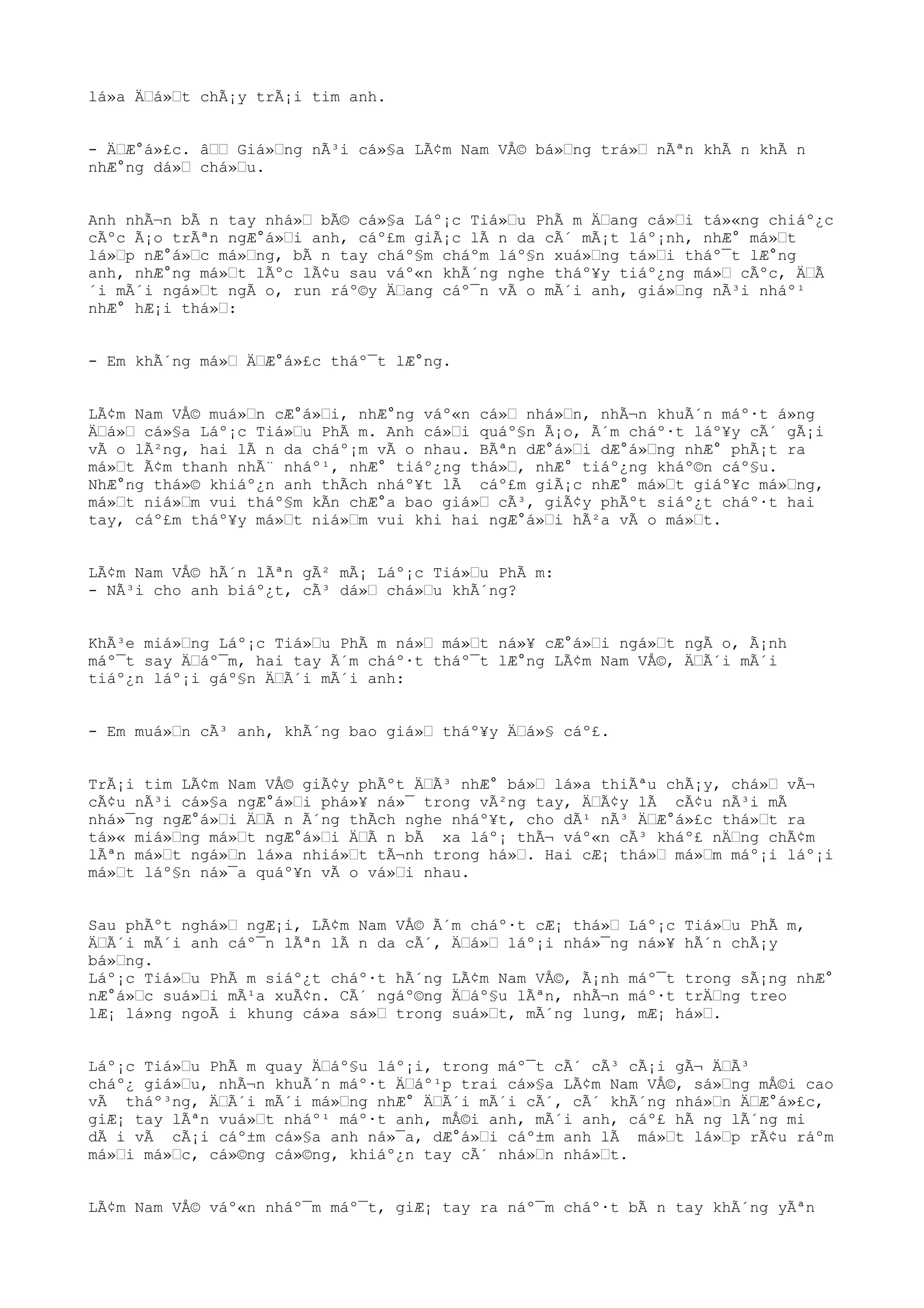 lá»a ÄŒá»Œt chÃ¡y trÃ¡i tim anh.
- ÄŒÆ°á»£c. âŒŒ Giá»Œng nÃ³i cá»§a LÃ¢m Nam VÅ© bá»Œng trá»Œ nÃªn khÃ n khÃ n
nhÆ°ng dá»Œ chá»Œu.
Anh nhÃ¬n bÃ n tay nhá»Œ bÃ© cá»§a Láº¡c Tiá»Œu PhÃ m ÄŒang cá»Œi tá»«ng chiáº¿c
cÃºc Ã¡o trÃªn ngÆ°á»Œi anh, cáº£m giÃ¡c lÃ n da cÃ´ mÃ¡t láº¡nh, nhÆ° má»Œt
lá»Œp nÆ°á»Œc má»Œng, bÃ n tay cháº§m cháºm láº§n xuá»Œng tá»Œi tháº¯t lÆ°ng
anh, nhÆ°ng má»Œt lÃºc lÃ¢u sau váº«n khÃ´ng nghe tháº¥y tiáº¿ng má»Œ cÃºc, ÄŒÃ
´i mÃ´i ngá»Œt ngÃ o, run ráº©y ÄŒang cáº¯n vÃ o mÃ´i anh, giá»Œng nÃ³i nháº¹
nhÆ° hÆ¡i thá»Œ:
- Em khÃ´ng má»Œ ÄŒÆ°á»£c tháº¯t lÆ°ng.
LÃ¢m Nam VÅ© muá»Œn cÆ°á»Œi, nhÆ°ng váº«n cá»Œ nhá»Œn, nhÃ¬n khuÃ´n máº·t á»ng
ÄŒá»Œ cá»§a Láº¡c Tiá»Œu PhÃ m. Anh cá»Œi quáº§n Ã¡o, Ã´m cháº·t láº¥y cÃ´ gÃ¡i
vÃ o lÃ²ng, hai lÃ n da cháº¡m vÃ o nhau. BÃªn dÆ°á»Œi dÆ°á»Œng nhÆ° phÃ¡t ra
má»Œt Ã¢m thanh nhÃ¨ nháº¹, nhÆ° tiáº¿ng thá»Œ, nhÆ° tiáº¿ng kháº©n cáº§u.
NhÆ°ng thá»© khiáº¿n anh thÃch nháº¥t lÃ cáº£m giÃ¡c nhÆ° má»Œt giáº¥c má»Œng,
má»Œt niá»Œm vui tháº§m kÃn chÆ°a bao giá»Œ cÃ³, giÃ¢y phÃºt siáº¿t cháº·t hai
tay, cáº£m tháº¥y má»Œt niá»Œm vui khi hai ngÆ°á»Œi hÃ²a vÃ o má»Œt.
LÃ¢m Nam VÅ© hÃ´n lÃªn gÃ² mÃ¡ Láº¡c Tiá»Œu PhÃ m:
- NÃ³i cho anh biáº¿t, cÃ³ dá»Œ chá»Œu khÃ´ng?
KhÃ³e miá»Œng Láº¡c Tiá»Œu PhÃ m ná»Œ má»Œt ná»¥ cÆ°á»Œi ngá»Œt ngÃ o, Ã¡nh
máº¯t say ÄŒáº¯m, hai tay Ã´m cháº·t tháº¯t lÆ°ng LÃ¢m Nam VÅ©, ÄŒÃ´i mÃ´i
tiáº¿n láº¡i gáº§n ÄŒÃ´i mÃ´i anh:
- Em muá»Œn cÃ³ anh, khÃ´ng bao giá»Œ tháº¥y ÄŒá»§ cáº£.
TrÃ¡i tim LÃ¢m Nam VÅ© giÃ¢y phÃºt ÄŒÃ³ nhÆ° bá»Œ lá»a thiÃªu chÃ¡y, chá»Œ vÃ¬
cÃ¢u nÃ³i cá»§a ngÆ°á»Œi phá»¥ ná»¯ trong vÃ²ng tay, ÄŒÃ¢y lÃ cÃ¢u nÃ³i mÃ
nhá»¯ng ngÆ°á»Œi ÄŒÃ n Ã´ng thÃch nghe nháº¥t, cho dÃ¹ nÃ³ ÄŒÆ°á»£c thá»Œt ra
tá»« miá»Œng má»Œt ngÆ°á»Œi ÄŒÃ n bÃ xa láº¡ thÃ¬ váº«n cÃ³ kháº£ nÄŒng chÃ¢m
lÃªn má»Œt ngá»Œn lá»a nhiá»Œt tÃ¬nh trong há»Œ. Hai cÆ¡ thá»Œ má»Œm máº¡i láº¡i
má»Œt láº§n ná»¯a quáº¥n vÃ o vá»Œi nhau.
Sau phÃºt nghá»Œ ngÆ¡i, LÃ¢m Nam VÅ© Ã´m cháº·t cÆ¡ thá»Œ Láº¡c Tiá»Œu PhÃ m,
ÄŒÃ´i mÃ´i anh cáº¯n lÃªn lÃ n da cÃ´, ÄŒá»Œ láº¡i nhá»¯ng ná»¥ hÃ´n chÃ¡y
bá»Œng.
Láº¡c Tiá»Œu PhÃ m siáº¿t cháº·t hÃ´ng LÃ¢m Nam VÅ©, Ã¡nh máº¯t trong sÃ¡ng nhÆ°
nÆ°á»Œc suá»Œi mÃ¹a xuÃ¢n. CÃ´ ngáº©ng ÄŒáº§u lÃªn, nhÃ¬n máº·t trÄŒng treo
lÆ¡ lá»ng ngoÃ i khung cá»a sá»Œ trong suá»Œt, mÃ´ng lung, mÆ¡ há»Œ.
Láº¡c Tiá»Œu PhÃ m quay ÄŒáº§u láº¡i, trong máº¯t cÃ´ cÃ³ cÃ¡i gÃ¬ ÄŒÃ³
cháº¿ giá»Œu, nhÃ¬n khuÃ´n máº·t ÄŒáº¹p trai cá»§a LÃ¢m Nam VÅ©, sá»Œng mÅ©i cao
vÃ tháº³ng, ÄŒÃ´i mÃ´i má»Œng nhÆ° ÄŒÃ´i mÃ´i cÃ´, cÃ´ khÃ´ng nhá»Œn ÄŒÆ°á»£c,
giÆ¡ tay lÃªn vuá»Œt nháº¹ máº·t anh, mÅ©i anh, mÃ´i anh, cáº£ hÃ ng lÃ´ng mi
dÃ i vÃ cÃ¡i cáº±m cá»§a anh ná»¯a, dÆ°á»Œi cáº±m anh lÃ má»Œt lá»Œp rÃ¢u ráºm
má»Œi má»Œc, cá»©ng cá»©ng, khiáº¿n tay cÃ´ nhá»Œn nhá»Œt.
LÃ¢m Nam VÅ© váº«n nháº¯m máº¯t, giÆ¡ tay ra náº¯m cháº·t bÃ n tay khÃ´ng yÃªn
 