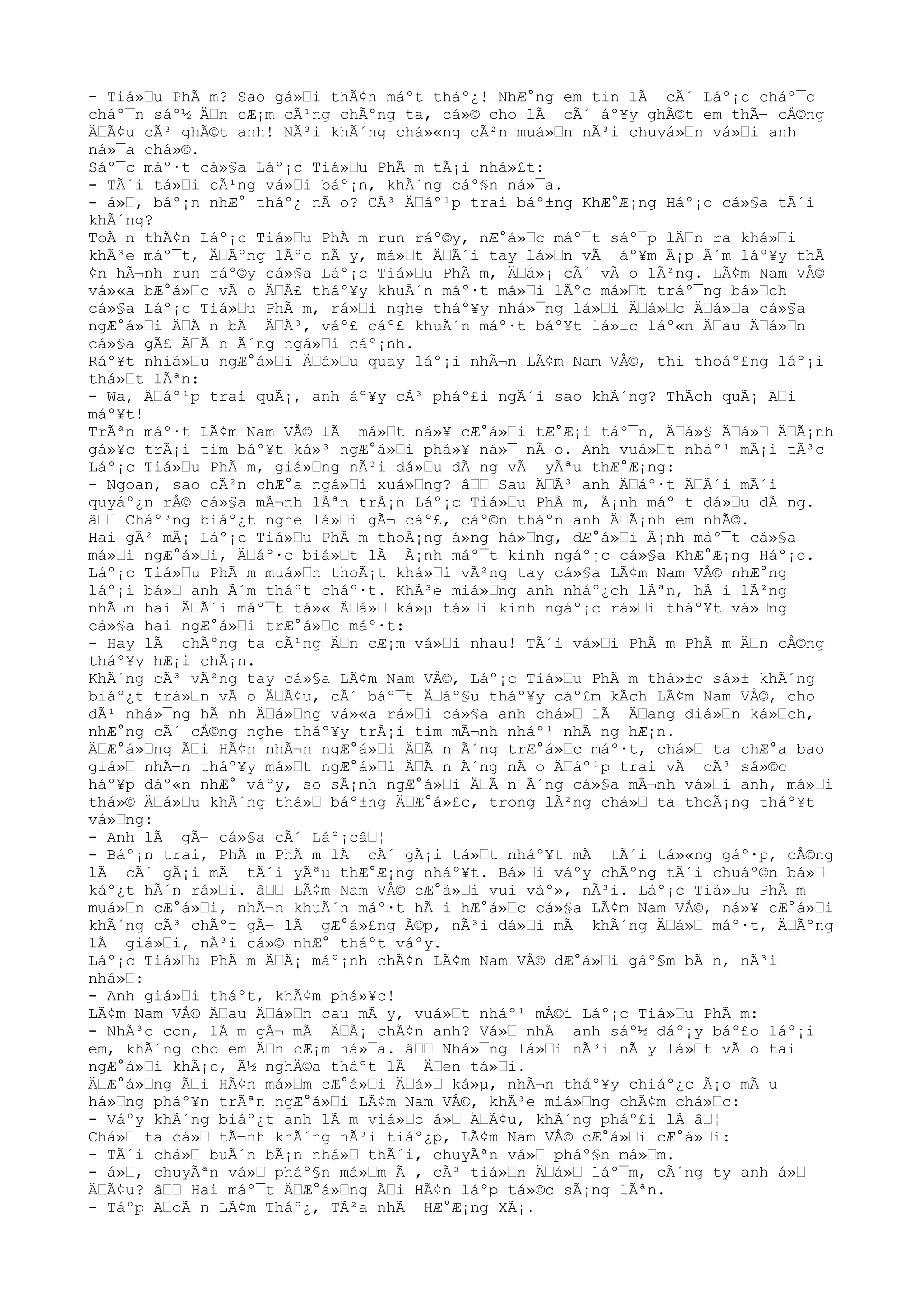 - Tiá»Ÿu PhÃ m? Sao gá»Ÿi thÃ¢n máºt tháº¿! NhÆ°ng em tin lÃ cÃ´ Láº¡c cháº¯c
cháº¯n sáº½ ÄŸn cÆ¡m cÃ¹ng chÃºng ta, cá»© cho lÃ cÃ´ áº¥y ghÃ©t em thÃ¬ cÅ©ng
ÄŸÃ¢u cÃ³ ghÃ©t anh! NÃ³i khÃ´ng chá»«ng cÃ²n muá»Ÿn nÃ³i chuyá»Ÿn vá»Ÿi anh
ná»¯a chá»©.
Sáº¯c máº·t cá»§a Láº¡c Tiá»Ÿu PhÃ m tÃ¡i nhá»£t:
- TÃ´i tá»Ÿi cÃ¹ng vá»Ÿi báº¡n, khÃ´ng cáº§n ná»¯a.
- á»Ÿ, báº¡n nhÆ° tháº¿ nÃ o? CÃ³ ÄŸáº¹p trai báº±ng KhÆ°Æ¡ng Háº¡o cá»§a tÃ´i
khÃ´ng?
ToÃ n thÃ¢n Láº¡c Tiá»Ÿu PhÃ m run ráº©y, nÆ°á»Ÿc máº¯t sáº¯p lÄŸn ra khá»Ÿi
khÃ³e máº¯t, ÄŸÃºng lÃºc nÃ y, má»Ÿt ÄŸÃ´i tay lá»Ÿn vÃ áº¥m Ã¡p Ã´m láº¥y thÃ
¢n hÃ¬nh run ráº©y cá»§a Láº¡c Tiá»Ÿu PhÃ m, ÄŸá»¡ cÃ´ vÃ o lÃ²ng. LÃ¢m Nam VÅ©
vá»«a bÆ°á»Ÿc vÃ o ÄŸÃ£ tháº¥y khuÃ´n máº·t má»Ÿi lÃºc má»Ÿt tráº¯ng bá»Ÿch
cá»§a Láº¡c Tiá»Ÿu PhÃ m, rá»Ÿi nghe tháº¥y nhá»¯ng lá»Ÿi ÄŸá»Ÿc ÄŸá»Ÿa cá»§a
ngÆ°á»Ÿi ÄŸÃ n bÃ ÄŸÃ³, váº£ cáº£ khuÃ´n máº·t báº¥t lá»±c láº«n ÄŸau ÄŸá»Ÿn
cá»§a gÃ£ ÄŸÃ n Ã´ng ngá»Ÿi cáº¡nh.
Ráº¥t nhiá»Ÿu ngÆ°á»Ÿi ÄŸá»Ÿu quay láº¡i nhÃ¬n LÃ¢m Nam VÅ©, thi thoáº£ng láº¡i
thá»Ÿt lÃªn:
- Wa, ÄŸáº¹p trai quÃ¡, anh áº¥y cÃ³ pháº£i ngÃ´i sao khÃ´ng? ThÃch quÃ¡ ÄŸi
máº¥t!
TrÃªn máº·t LÃ¢m Nam VÅ© lÃ má»Ÿt ná»¥ cÆ°á»Ÿi tÆ°Æ¡i táº¯n, ÄŸá»§ ÄŸá»Ÿ ÄŸÃ¡nh
gá»¥c trÃ¡i tim báº¥t ká»³ ngÆ°á»Ÿi phá»¥ ná»¯ nÃ o. Anh vuá»Ÿt nháº¹ mÃ¡i tÃ³c
Láº¡c Tiá»Ÿu PhÃ m, giá»Ÿng nÃ³i dá»Ÿu dÃ ng vÃ yÃªu thÆ°Æ¡ng:
- Ngoan, sao cÃ²n chÆ°a ngá»Ÿi xuá»Ÿng? âŸŸ Sau ÄŸÃ³ anh ÄŸáº·t ÄŸÃ´i mÃ´i
quyáº¿n rÅ© cá»§a mÃ¬nh lÃªn trÃ¡n Láº¡c Tiá»Ÿu PhÃ m, Ã¡nh máº¯t dá»Ÿu dÃ ng.
âŸŸ Cháº³ng biáº¿t nghe lá»Ÿi gÃ¬ cáº£, cáº©n tháºn anh ÄŸÃ¡nh em nhÃ©.
Hai gÃ² mÃ¡ Láº¡c Tiá»Ÿu PhÃ m thoÃ¡ng á»ng há»Ÿng, dÆ°á»Ÿi Ã¡nh máº¯t cá»§a
má»Ÿi ngÆ°á»Ÿi, ÄŸáº·c biá»Ÿt lÃ Ã¡nh máº¯t kinh ngáº¡c cá»§a KhÆ°Æ¡ng Háº¡o.
Láº¡c Tiá»Ÿu PhÃ m muá»Ÿn thoÃ¡t khá»Ÿi vÃ²ng tay cá»§a LÃ¢m Nam VÅ© nhÆ°ng
láº¡i bá»Ÿ anh Ã´m tháºt cháº·t. KhÃ³e miá»Ÿng anh nháº¿ch lÃªn, hÃ i lÃ²ng
nhÃ¬n hai ÄŸÃ´i máº¯t tá»« ÄŸá»Ÿ ká»µ tá»Ÿi kinh ngáº¡c rá»Ÿi tháº¥t vá»Ÿng
cá»§a hai ngÆ°á»Ÿi trÆ°á»Ÿc máº·t:
- Hay lÃ chÃºng ta cÃ¹ng ÄŸn cÆ¡m vá»Ÿi nhau! TÃ´i vá»Ÿi PhÃ m PhÃ m ÄŸn cÅ©ng
tháº¥y hÆ¡i chÃ¡n.
KhÃ´ng cÃ³ vÃ²ng tay cá»§a LÃ¢m Nam VÅ©, Láº¡c Tiá»Ÿu PhÃ m thá»±c sá»± khÃ´ng
biáº¿t trá»Ÿn vÃ o ÄŸÃ¢u, cÃ´ báº¯t ÄŸáº§u tháº¥y cáº£m kÃch LÃ¢m Nam VÅ©, cho
dÃ¹ nhá»¯ng hÃ nh ÄŸá»Ÿng vá»«a rá»Ÿi cá»§a anh chá»Ÿ lÃ ÄŸang diá»Ÿn ká»Ÿch,
nhÆ°ng cÃ´ cÅ©ng nghe tháº¥y trÃ¡i tim mÃ¬nh nháº¹ nhÃ ng hÆ¡n.
ÄŸÆ°á»Ÿng ÃŸi HÃ¢n nhÃ¬n ngÆ°á»Ÿi ÄŸÃ n Ã´ng trÆ°á»Ÿc máº·t, chá»Ÿ ta chÆ°a bao
giá»Ÿ nhÃ¬n tháº¥y má»Ÿt ngÆ°á»Ÿi ÄŸÃ n Ã´ng nÃ o ÄŸáº¹p trai vÃ cÃ³ sá»©c
háº¥p dáº«n nhÆ° váºy, so sÃ¡nh ngÆ°á»Ÿi ÄŸÃ n Ã´ng cá»§a mÃ¬nh vá»Ÿi anh, má»Ÿi
thá»© ÄŸá»Ÿu khÃ´ng thá»Ÿ báº±ng ÄŸÆ°á»£c, trong lÃ²ng chá»Ÿ ta thoÃ¡ng tháº¥t
vá»Ÿng:
- Anh lÃ gÃ¬ cá»§a cÃ´ Láº¡câŸ¦
- Báº¡n trai, PhÃ m PhÃ m lÃ cÃ´ gÃ¡i tá»Ÿt nháº¥t mÃ tÃ´i tá»«ng gáº·p, cÅ©ng
lÃ cÃ´ gÃ¡i mÃ tÃ´i yÃªu thÆ°Æ¡ng nháº¥t. Bá»Ÿi váºy chÃºng tÃ´i chuáº©n bá»Ÿ
káº¿t hÃ´n rá»Ÿi. âŸŸ LÃ¢m Nam VÅ© cÆ°á»Ÿi vui váº», nÃ³i. Láº¡c Tiá»Ÿu PhÃ m
muá»Ÿn cÆ°á»Ÿi, nhÃ¬n khuÃ´n máº·t hÃ i hÆ°á»Ÿc cá»§a LÃ¢m Nam VÅ©, ná»¥ cÆ°á»Ÿi
khÃ´ng cÃ³ chÃºt gÃ¬ lÃ gÆ°á»£ng Ã©p, nÃ³i dá»Ÿi mÃ khÃ´ng ÄŸá»Ÿ máº·t, ÄŸÃºng
lÃ giá»Ÿi, nÃ³i cá»© nhÆ° tháºt váºy.
Láº¡c Tiá»Ÿu PhÃ m ÄŸÃ¡ máº¡nh chÃ¢n LÃ¢m Nam VÅ© dÆ°á»Ÿi gáº§m bÃ n, nÃ³i
nhá»Ÿ:
- Anh giá»Ÿi tháºt, khÃ¢m phá»¥c!
LÃ¢m Nam VÅ© ÄŸau ÄŸá»Ÿn cau mÃ y, vuá»Ÿt nháº¹ mÅ©i Láº¡c Tiá»Ÿu PhÃ m:
- NhÃ³c con, lÃ m gÃ¬ mÃ ÄŸÃ¡ chÃ¢n anh? Vá»Ÿ nhÃ anh sáº½ dáº¡y báº£o láº¡i
em, khÃ´ng cho em ÄŸn cÆ¡m ná»¯a. âŸŸ Nhá»¯ng lá»Ÿi nÃ³i nÃ y lá»Ÿt vÃ o tai
ngÆ°á»Ÿi khÃ¡c, Ã½ nghÄ©a tháºt lÃ ÄŸen tá»Ÿi.
ÄŸÆ°á»Ÿng ÃŸi HÃ¢n má»Ÿm cÆ°á»Ÿi ÄŸá»Ÿ ká»µ, nhÃ¬n tháº¥y chiáº¿c Ã¡o mÃ u
há»Ÿng pháº¥n trÃªn ngÆ°á»Ÿi LÃ¢m Nam VÅ©, khÃ³e miá»Ÿng chÃ¢m chá»Ÿc:
- Váºy khÃ´ng biáº¿t anh lÃ m viá»Ÿc á»Ÿ ÄŸÃ¢u, khÃ´ng pháº£i lÃ âŸ¦
Chá»Ÿ ta cá»Ÿ tÃ¬nh khÃ´ng nÃ³i tiáº¿p, LÃ¢m Nam VÅ© cÆ°á»Ÿi cÆ°á»Ÿi:
- TÃ´i chá»Ÿ buÃ´n bÃ¡n nhá»Ÿ thÃ´i, chuyÃªn vá»Ÿ pháº§n má»Ÿm.
- á»Ÿ, chuyÃªn vá»Ÿ pháº§n má»Ÿm Ã , cÃ³ tiá»Ÿn ÄŸá»Ÿ láº¯m, cÃ´ng ty anh á»Ÿ
ÄŸÃ¢u? âŸŸ Hai máº¯t ÄŸÆ°á»Ÿng ÃŸi HÃ¢n láºp tá»©c sÃ¡ng lÃªn.
- Táºp ÄŸoÃ n LÃ¢m Tháº¿, TÃ²a nhÃ HÆ°Æ¡ng XÃ¡.
 