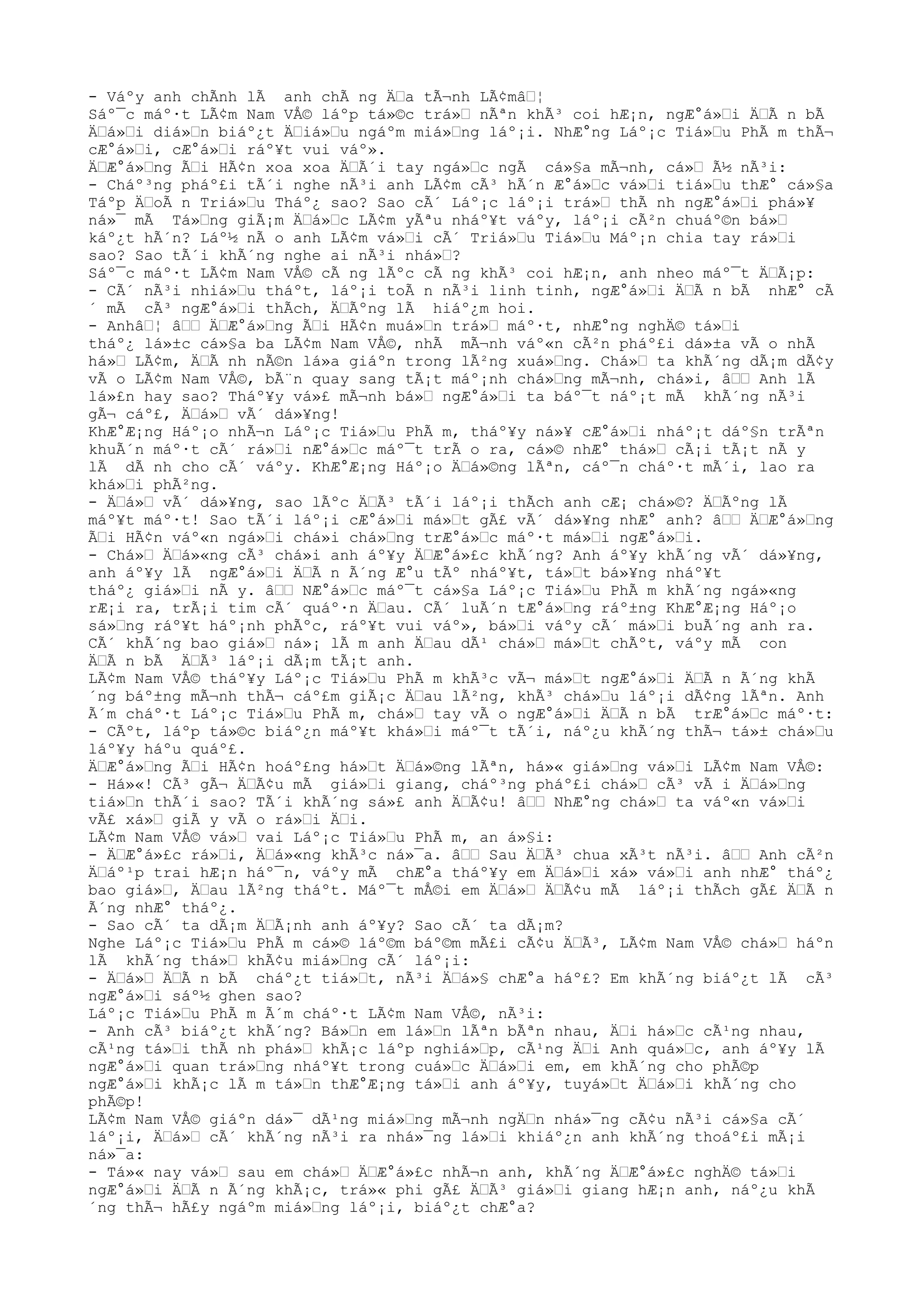 - Váºy anh chÃnh lÃ anh chÃ ng ÄŸa tÃ¬nh LÃ¢mâŸ¦
Sáº¯c máº·t LÃ¢m Nam VÅ© láºp tá»©c trá»Ÿ nÃªn khÃ³ coi hÆ¡n, ngÆ°á»Ÿi ÄŸÃ n bÃ
ÄŸá»Ÿi diá»Ÿn biáº¿t ÄŸiá»Ÿu ngáºm miá»Ÿng láº¡i. NhÆ°ng Láº¡c Tiá»Ÿu PhÃ m thÃ¬
cÆ°á»Ÿi, cÆ°á»Ÿi ráº¥t vui váº».
ÄŸÆ°á»Ÿng ÃŸi HÃ¢n xoa xoa ÄŸÃ´i tay ngá»Ÿc ngÃ cá»§a mÃ¬nh, cá»Ÿ Ã½ nÃ³i:
- Cháº³ng pháº£i tÃ´i nghe nÃ³i anh LÃ¢m cÃ³ hÃ´n Æ°á»Ÿc vá»Ÿi tiá»Ÿu thÆ° cá»§a
Táºp ÄŸoÃ n Triá»Ÿu Tháº¿ sao? Sao cÃ´ Láº¡c láº¡i trá»Ÿ thÃ nh ngÆ°á»Ÿi phá»¥
ná»¯ mÃ Tá»Ÿng giÃ¡m ÄŸá»Ÿc LÃ¢m yÃªu nháº¥t váºy, láº¡i cÃ²n chuáº©n bá»Ÿ
káº¿t hÃ´n? Láº½ nÃ o anh LÃ¢m vá»Ÿi cÃ´ Triá»Ÿu Tiá»Ÿu Máº¡n chia tay rá»Ÿi
sao? Sao tÃ´i khÃ´ng nghe ai nÃ³i nhá»Ÿ?
Sáº¯c máº·t LÃ¢m Nam VÅ© cÃ ng lÃºc cÃ ng khÃ³ coi hÆ¡n, anh nheo máº¯t ÄŸÃ¡p:
- CÃ´ nÃ³i nhiá»Ÿu tháºt, láº¡i toÃ n nÃ³i linh tinh, ngÆ°á»Ÿi ÄŸÃ n bÃ nhÆ° cÃ
´ mÃ cÃ³ ngÆ°á»Ÿi thÃch, ÄŸÃºng lÃ hiáº¿m hoi.
- AnhâŸ¦ âŸŸ ÄŸÆ°á»Ÿng ÃŸi HÃ¢n muá»Ÿn trá»Ÿ máº·t, nhÆ°ng nghÄ© tá»Ÿi
tháº¿ lá»±c cá»§a ba LÃ¢m Nam VÅ©, nhÃ mÃ¬nh váº«n cÃ²n pháº£i dá»±a vÃ o nhÃ
há»Ÿ LÃ¢m, ÄŸÃ nh nÃ©n lá»a giáºn trong lÃ²ng xuá»Ÿng. Chá»Ÿ ta khÃ´ng dÃ¡m dÃ¢y
vÃ o LÃ¢m Nam VÅ©, bÃ¨n quay sang tÃ¡t máº¡nh chá»Ÿng mÃ¬nh, chá»i, âŸŸ Anh lÃ
lá»£n hay sao? Tháº¥y vá»£ mÃ¬nh bá»Ÿ ngÆ°á»Ÿi ta báº¯t náº¡t mÃ khÃ´ng nÃ³i
gÃ¬ cáº£, ÄŸá»Ÿ vÃ´ dá»¥ng!
KhÆ°Æ¡ng Háº¡o nhÃ¬n Láº¡c Tiá»Ÿu PhÃ m, tháº¥y ná»¥ cÆ°á»Ÿi nháº¡t dáº§n trÃªn
khuÃ´n máº·t cÃ´ rá»Ÿi nÆ°á»Ÿc máº¯t trÃ o ra, cá»© nhÆ° thá»Ÿ cÃ¡i tÃ¡t nÃ y
lÃ dÃ nh cho cÃ´ váºy. KhÆ°Æ¡ng Háº¡o ÄŸá»©ng lÃªn, cáº¯n cháº·t mÃ´i, lao ra
khá»Ÿi phÃ²ng.
- ÄŸá»Ÿ vÃ´ dá»¥ng, sao lÃºc ÄŸÃ³ tÃ´i láº¡i thÃch anh cÆ¡ chá»©? ÄŸÃºng lÃ
máº¥t máº·t! Sao tÃ´i láº¡i cÆ°á»Ÿi má»Ÿt gÃ£ vÃ´ dá»¥ng nhÆ° anh? âŸŸ ÄŸÆ°á»Ÿng
ÃŸi HÃ¢n váº«n ngá»Ÿi chá»i chá»Ÿng trÆ°á»Ÿc máº·t má»Ÿi ngÆ°á»Ÿi.
- Chá»Ÿ ÄŸá»«ng cÃ³ chá»i anh áº¥y ÄŸÆ°á»£c khÃ´ng? Anh áº¥y khÃ´ng vÃ´ dá»¥ng,
anh áº¥y lÃ ngÆ°á»Ÿi ÄŸÃ n Ã´ng Æ°u tÃº nháº¥t, tá»Ÿt bá»¥ng nháº¥t
tháº¿ giá»Ÿi nÃ y. âŸŸ NÆ°á»Ÿc máº¯t cá»§a Láº¡c Tiá»Ÿu PhÃ m khÃ´ng ngá»«ng
rÆ¡i ra, trÃ¡i tim cÃ´ quáº·n ÄŸau. CÃ´ luÃ´n tÆ°á»Ÿng ráº±ng KhÆ°Æ¡ng Háº¡o
sá»Ÿng ráº¥t háº¡nh phÃºc, ráº¥t vui váº», bá»Ÿi váºy cÃ´ má»Ÿi buÃ´ng anh ra.
CÃ´ khÃ´ng bao giá»Ÿ ná»¡ lÃ m anh ÄŸau dÃ¹ chá»Ÿ má»Ÿt chÃºt, váºy mÃ con
ÄŸÃ n bÃ ÄŸÃ³ láº¡i dÃ¡m tÃ¡t anh.
LÃ¢m Nam VÅ© tháº¥y Láº¡c Tiá»Ÿu PhÃ m khÃ³c vÃ¬ má»Ÿt ngÆ°á»Ÿi ÄŸÃ n Ã´ng khÃ
´ng báº±ng mÃ¬nh thÃ¬ cáº£m giÃ¡c ÄŸau lÃ²ng, khÃ³ chá»Ÿu láº¡i dÃ¢ng lÃªn. Anh
Ã´m cháº·t Láº¡c Tiá»Ÿu PhÃ m, chá»Ÿ tay vÃ o ngÆ°á»Ÿi ÄŸÃ n bÃ trÆ°á»Ÿc máº·t:
- CÃºt, láºp tá»©c biáº¿n máº¥t khá»Ÿi máº¯t tÃ´i, náº¿u khÃ´ng thÃ¬ tá»± chá»Ÿu
láº¥y háºu quáº£.
ÄŸÆ°á»Ÿng ÃŸi HÃ¢n hoáº£ng há»Ÿt ÄŸá»©ng lÃªn, há»« giá»Ÿng vá»Ÿi LÃ¢m Nam VÅ©:
- Há»«! CÃ³ gÃ¬ ÄŸÃ¢u mÃ giá»Ÿi giang, cháº³ng pháº£i chá»Ÿ cÃ³ vÃ i ÄŸá»Ÿng
tiá»Ÿn thÃ´i sao? TÃ´i khÃ´ng sá»£ anh ÄŸÃ¢u! âŸŸ NhÆ°ng chá»Ÿ ta váº«n vá»Ÿi
vÃ£ xá»Ÿ giÃ y vÃ o rá»Ÿi ÄŸi.
LÃ¢m Nam VÅ© vá»Ÿ vai Láº¡c Tiá»Ÿu PhÃ m, an á»§i:
- ÄŸÆ°á»£c rá»Ÿi, ÄŸá»«ng khÃ³c ná»¯a. âŸŸ Sau ÄŸÃ³ chua xÃ³t nÃ³i. âŸŸ Anh cÃ²n
ÄŸáº¹p trai hÆ¡n háº¯n, váºy mÃ chÆ°a tháº¥y em ÄŸá»Ÿi xá» vá»Ÿi anh nhÆ° tháº¿
bao giá»Ÿ, ÄŸau lÃ²ng tháºt. Máº¯t mÅ©i em ÄŸá»Ÿ ÄŸÃ¢u mÃ láº¡i thÃch gÃ£ ÄŸÃ n
Ã´ng nhÆ° tháº¿.
- Sao cÃ´ ta dÃ¡m ÄŸÃ¡nh anh áº¥y? Sao cÃ´ ta dÃ¡m?
Nghe Láº¡c Tiá»Ÿu PhÃ m cá»© láº©m báº©m mÃ£i cÃ¢u ÄŸÃ³, LÃ¢m Nam VÅ© chá»Ÿ háºn
lÃ khÃ´ng thá»Ÿ khÃ¢u miá»Ÿng cÃ´ láº¡i:
- ÄŸá»Ÿ ÄŸÃ n bÃ cháº¿t tiá»Ÿt, nÃ³i ÄŸá»§ chÆ°a háº£? Em khÃ´ng biáº¿t lÃ cÃ³
ngÆ°á»Ÿi sáº½ ghen sao?
Láº¡c Tiá»Ÿu PhÃ m Ã´m cháº·t LÃ¢m Nam VÅ©, nÃ³i:
- Anh cÃ³ biáº¿t khÃ´ng? Bá»Ÿn em lá»Ÿn lÃªn bÃªn nhau, ÄŸi há»Ÿc cÃ¹ng nhau,
cÃ¹ng tá»Ÿi thÃ nh phá»Ÿ khÃ¡c láºp nghiá»Ÿp, cÃ¹ng ÄŸi Anh quá»Ÿc, anh áº¥y lÃ
ngÆ°á»Ÿi quan trá»Ÿng nháº¥t trong cuá»Ÿc ÄŸá»Ÿi em, em khÃ´ng cho phÃ©p
ngÆ°á»Ÿi khÃ¡c lÃ m tá»Ÿn thÆ°Æ¡ng tá»Ÿi anh áº¥y, tuyá»Ÿt ÄŸá»Ÿi khÃ´ng cho
phÃ©p!
LÃ¢m Nam VÅ© giáºn dá»¯ dÃ¹ng miá»Ÿng mÃ¬nh ngÄŸn nhá»¯ng cÃ¢u nÃ³i cá»§a cÃ´
láº¡i, ÄŸá»Ÿ cÃ´ khÃ´ng nÃ³i ra nhá»¯ng lá»Ÿi khiáº¿n anh khÃ´ng thoáº£i mÃ¡i
ná»¯a:
- Tá»« nay vá»Ÿ sau em chá»Ÿ ÄŸÆ°á»£c nhÃ¬n anh, khÃ´ng ÄŸÆ°á»£c nghÄ© tá»Ÿi
ngÆ°á»Ÿi ÄŸÃ n Ã´ng khÃ¡c, trá»« phi gÃ£ ÄŸÃ³ giá»Ÿi giang hÆ¡n anh, náº¿u khÃ
´ng thÃ¬ hÃ£y ngáºm miá»Ÿng láº¡i, biáº¿t chÆ°a?
 