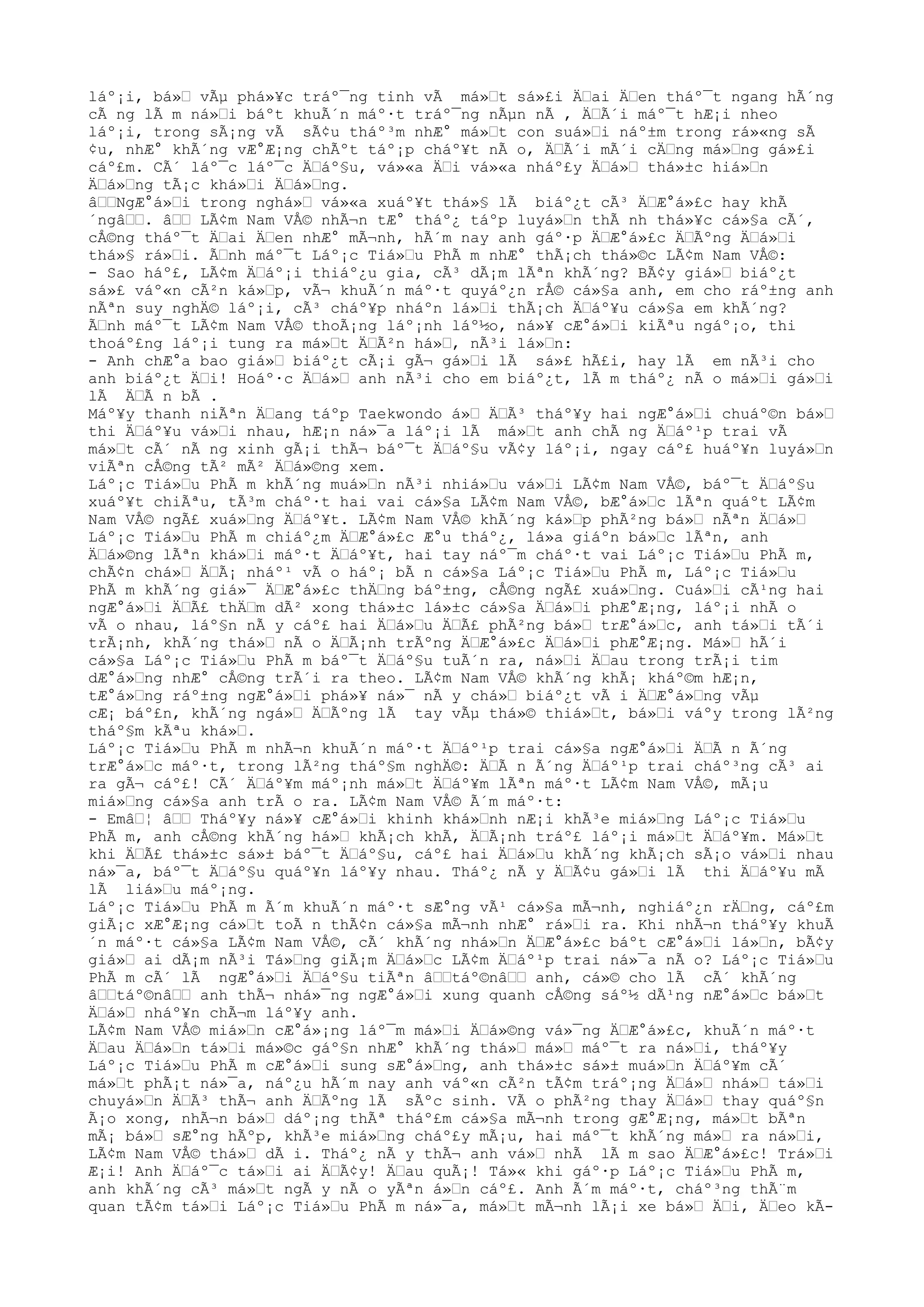 láº¡i, bá»Ÿ vÃµ phá»¥c tráº¯ng tinh vÃ má»Ÿt sá»£i ÄŸai ÄŸen tháº¯t ngang hÃ´ng
cÃ ng lÃ m ná»Ÿi báºt khuÃ´n máº·t tráº¯ng nÃµn nÃ , ÄŸÃ´i máº¯t hÆ¡i nheo
láº¡i, trong sÃ¡ng vÃ sÃ¢u tháº³m nhÆ° má»Ÿt con suá»Ÿi náº±m trong rá»«ng sÃ
¢u, nhÆ° khÃ´ng vÆ°Æ¡ng chÃºt táº¡p cháº¥t nÃ o, ÄŸÃ´i mÃ´i cÄŸng má»Ÿng gá»£i
cáº£m. CÃ´ láº¯c láº¯c ÄŸáº§u, vá»«a ÄŸi vá»«a nháº£y ÄŸá»Ÿ thá»±c hiá»Ÿn
ÄŸá»Ÿng tÃ¡c khá»Ÿi ÄŸá»Ÿng.
âŸŸNgÆ°á»Ÿi trong nghá»Ÿ vá»«a xuáº¥t thá»§ lÃ biáº¿t cÃ³ ÄŸÆ°á»£c hay khÃ
´ngâŸŸ. âŸŸ LÃ¢m Nam VÅ© nhÃ¬n tÆ° tháº¿ táºp luyá»Ÿn thÃ nh thá»¥c cá»§a cÃ´,
cÅ©ng tháº¯t ÄŸai ÄŸen nhÆ° mÃ¬nh, hÃ´m nay anh gáº·p ÄŸÆ°á»£c ÄŸÃºng ÄŸá»Ÿi
thá»§ rá»Ÿi. ÃŸnh máº¯t Láº¡c Tiá»Ÿu PhÃ m nhÆ° thÃ¡ch thá»©c LÃ¢m Nam VÅ©:
- Sao háº£, LÃ¢m ÄŸáº¡i thiáº¿u gia, cÃ³ dÃ¡m lÃªn khÃ´ng? BÃ¢y giá»Ÿ biáº¿t
sá»£ váº«n cÃ²n ká»Ÿp, vÃ¬ khuÃ´n máº·t quyáº¿n rÅ© cá»§a anh, em cho ráº±ng anh
nÃªn suy nghÄ© láº¡i, cÃ³ cháº¥p nháºn lá»Ÿi thÃ¡ch ÄŸáº¥u cá»§a em khÃ´ng?
ÃŸnh máº¯t LÃ¢m Nam VÅ© thoÃ¡ng láº¡nh láº½o, ná»¥ cÆ°á»Ÿi kiÃªu ngáº¡o, thi
thoáº£ng láº¡i tung ra má»Ÿt ÄŸÃ²n há»Ÿ, nÃ³i lá»Ÿn:
- Anh chÆ°a bao giá»Ÿ biáº¿t cÃ¡i gÃ¬ gá»Ÿi lÃ sá»£ hÃ£i, hay lÃ em nÃ³i cho
anh biáº¿t ÄŸi! Hoáº·c ÄŸá»Ÿ anh nÃ³i cho em biáº¿t, lÃ m tháº¿ nÃ o má»Ÿi gá»Ÿi
lÃ ÄŸÃ n bÃ .
Máº¥y thanh niÃªn ÄŸang táºp Taekwondo á»Ÿ ÄŸÃ³ tháº¥y hai ngÆ°á»Ÿi chuáº©n bá»Ÿ
thi ÄŸáº¥u vá»Ÿi nhau, hÆ¡n ná»¯a láº¡i lÃ má»Ÿt anh chÃ ng ÄŸáº¹p trai vÃ
má»Ÿt cÃ´ nÃ ng xinh gÃ¡i thÃ¬ báº¯t ÄŸáº§u vÃ¢y láº¡i, ngay cáº£ huáº¥n luyá»Ÿn
viÃªn cÅ©ng tÃ² mÃ² ÄŸá»©ng xem.
Láº¡c Tiá»Ÿu PhÃ m khÃ´ng muá»Ÿn nÃ³i nhiá»Ÿu vá»Ÿi LÃ¢m Nam VÅ©, báº¯t ÄŸáº§u
xuáº¥t chiÃªu, tÃ³m cháº·t hai vai cá»§a LÃ¢m Nam VÅ©, bÆ°á»Ÿc lÃªn quáºt LÃ¢m
Nam VÅ© ngÃ£ xuá»Ÿng ÄŸáº¥t. LÃ¢m Nam VÅ© khÃ´ng ká»Ÿp phÃ²ng bá»Ÿ nÃªn ÄŸá»Ÿ
Láº¡c Tiá»Ÿu PhÃ m chiáº¿m ÄŸÆ°á»£c Æ°u tháº¿, lá»a giáºn bá»Ÿc lÃªn, anh
ÄŸá»©ng lÃªn khá»Ÿi máº·t ÄŸáº¥t, hai tay náº¯m cháº·t vai Láº¡c Tiá»Ÿu PhÃ m,
chÃ¢n chá»Ÿ ÄŸÃ¡ nháº¹ vÃ o háº¡ bÃ n cá»§a Láº¡c Tiá»Ÿu PhÃ m, Láº¡c Tiá»Ÿu
PhÃ m khÃ´ng giá»¯ ÄŸÆ°á»£c thÄŸng báº±ng, cÅ©ng ngÃ£ xuá»Ÿng. Cuá»Ÿi cÃ¹ng hai
ngÆ°á»Ÿi ÄŸÃ£ thÄŸm dÃ² xong thá»±c lá»±c cá»§a ÄŸá»Ÿi phÆ°Æ¡ng, láº¡i nhÃ o
vÃ o nhau, láº§n nÃ y cáº£ hai ÄŸá»Ÿu ÄŸÃ£ phÃ²ng bá»Ÿ trÆ°á»Ÿc, anh tá»Ÿi tÃ´i
trÃ¡nh, khÃ´ng thá»Ÿ nÃ o ÄŸÃ¡nh trÃºng ÄŸÆ°á»£c ÄŸá»Ÿi phÆ°Æ¡ng. Má»Ÿ hÃ´i
cá»§a Láº¡c Tiá»Ÿu PhÃ m báº¯t ÄŸáº§u tuÃ´n ra, ná»Ÿi ÄŸau trong trÃ¡i tim
dÆ°á»Ÿng nhÆ° cÅ©ng trÃ´i ra theo. LÃ¢m Nam VÅ© khÃ´ng khÃ¡ kháº©m hÆ¡n,
tÆ°á»Ÿng ráº±ng ngÆ°á»Ÿi phá»¥ ná»¯ nÃ y chá»Ÿ biáº¿t vÃ i ÄŸÆ°á»Ÿng vÃµ
cÆ¡ báº£n, khÃ´ng ngá»Ÿ ÄŸÃºng lÃ tay vÃµ thá»© thiá»Ÿt, bá»Ÿi váºy trong lÃ²ng
tháº§m kÃªu khá»Ÿ.
Láº¡c Tiá»Ÿu PhÃ m nhÃ¬n khuÃ´n máº·t ÄŸáº¹p trai cá»§a ngÆ°á»Ÿi ÄŸÃ n Ã´ng
trÆ°á»Ÿc máº·t, trong lÃ²ng tháº§m nghÄ©: ÄŸÃ n Ã´ng ÄŸáº¹p trai cháº³ng cÃ³ ai
ra gÃ¬ cáº£! CÃ´ ÄŸáº¥m máº¡nh má»Ÿt ÄŸáº¥m lÃªn máº·t LÃ¢m Nam VÅ©, mÃ¡u
miá»Ÿng cá»§a anh trÃ o ra. LÃ¢m Nam VÅ© Ã´m máº·t:
- EmâŸ¦ âŸŸ Tháº¥y ná»¥ cÆ°á»Ÿi khinh khá»Ÿnh nÆ¡i khÃ³e miá»Ÿng Láº¡c Tiá»Ÿu
PhÃ m, anh cÅ©ng khÃ´ng há»Ÿ khÃ¡ch khÃ, ÄŸÃ¡nh tráº£ láº¡i má»Ÿt ÄŸáº¥m. Má»Ÿt
khi ÄŸÃ£ thá»±c sá»± báº¯t ÄŸáº§u, cáº£ hai ÄŸá»Ÿu khÃ´ng khÃ¡ch sÃ¡o vá»Ÿi nhau
ná»¯a, báº¯t ÄŸáº§u quáº¥n láº¥y nhau. Tháº¿ nÃ y ÄŸÃ¢u gá»Ÿi lÃ thi ÄŸáº¥u mÃ
lÃ liá»Ÿu máº¡ng.
Láº¡c Tiá»Ÿu PhÃ m Ã´m khuÃ´n máº·t sÆ°ng vÃ¹ cá»§a mÃ¬nh, nghiáº¿n rÄŸng, cáº£m
giÃ¡c xÆ°Æ¡ng cá»Ÿt toÃ n thÃ¢n cá»§a mÃ¬nh nhÆ° rá»Ÿi ra. Khi nhÃ¬n tháº¥y khuÃ
´n máº·t cá»§a LÃ¢m Nam VÅ©, cÃ´ khÃ´ng nhá»Ÿn ÄŸÆ°á»£c báºt cÆ°á»Ÿi lá»Ÿn, bÃ¢y
giá»Ÿ ai dÃ¡m nÃ³i Tá»Ÿng giÃ¡m ÄŸá»Ÿc LÃ¢m ÄŸáº¹p trai ná»¯a nÃ o? Láº¡c Tiá»Ÿu
PhÃ m cÃ´ lÃ ngÆ°á»Ÿi ÄŸáº§u tiÃªn âŸŸtáº©nâŸŸ anh, cá»© cho lÃ cÃ´ khÃ´ng
âŸŸtáº©nâŸŸ anh thÃ¬ nhá»¯ng ngÆ°á»Ÿi xung quanh cÅ©ng sáº½ dÃ¹ng nÆ°á»Ÿc bá»Ÿt
ÄŸá»Ÿ nháº¥n chÃ¬m láº¥y anh.
LÃ¢m Nam VÅ© miá»Ÿn cÆ°á»¡ng láº¯m má»Ÿi ÄŸá»©ng vá»¯ng ÄŸÆ°á»£c, khuÃ´n máº·t
ÄŸau ÄŸá»Ÿn tá»Ÿi má»©c gáº§n nhÆ° khÃ´ng thá»Ÿ má»Ÿ máº¯t ra ná»Ÿi, tháº¥y
Láº¡c Tiá»Ÿu PhÃ m cÆ°á»Ÿi sung sÆ°á»Ÿng, anh thá»±c sá»± muá»Ÿn ÄŸáº¥m cÃ´
má»Ÿt phÃ¡t ná»¯a, náº¿u hÃ´m nay anh váº«n cÃ²n tÃ¢m tráº¡ng ÄŸá»Ÿ nhá»Ÿ tá»Ÿi
chuyá»Ÿn ÄŸÃ³ thÃ¬ anh ÄŸÃºng lÃ sÃºc sinh. VÃ o phÃ²ng thay ÄŸá»Ÿ thay quáº§n
Ã¡o xong, nhÃ¬n bá»Ÿ dáº¡ng thÃª tháº£m cá»§a mÃ¬nh trong gÆ°Æ¡ng, má»Ÿt bÃªn
mÃ¡ bá»Ÿ sÆ°ng hÃºp, khÃ³e miá»Ÿng cháº£y mÃ¡u, hai máº¯t khÃ´ng má»Ÿ ra ná»Ÿi,
LÃ¢m Nam VÅ© thá»Ÿ dÃ i. Tháº¿ nÃ y thÃ¬ anh vá»Ÿ nhÃ lÃ m sao ÄŸÆ°á»£c! Trá»Ÿi
Æ¡i! Anh ÄŸáº¯c tá»Ÿi ai ÄŸÃ¢y! ÄŸau quÃ¡! Tá»« khi gáº·p Láº¡c Tiá»Ÿu PhÃ m,
anh khÃ´ng cÃ³ má»Ÿt ngÃ y nÃ o yÃªn á»Ÿn cáº£. Anh Ã´m máº·t, cháº³ng thÃ¨m
quan tÃ¢m tá»Ÿi Láº¡c Tiá»Ÿu PhÃ m ná»¯a, má»Ÿt mÃ¬nh lÃ¡i xe bá»Ÿ ÄŸi, ÄŸeo kÃ-
 