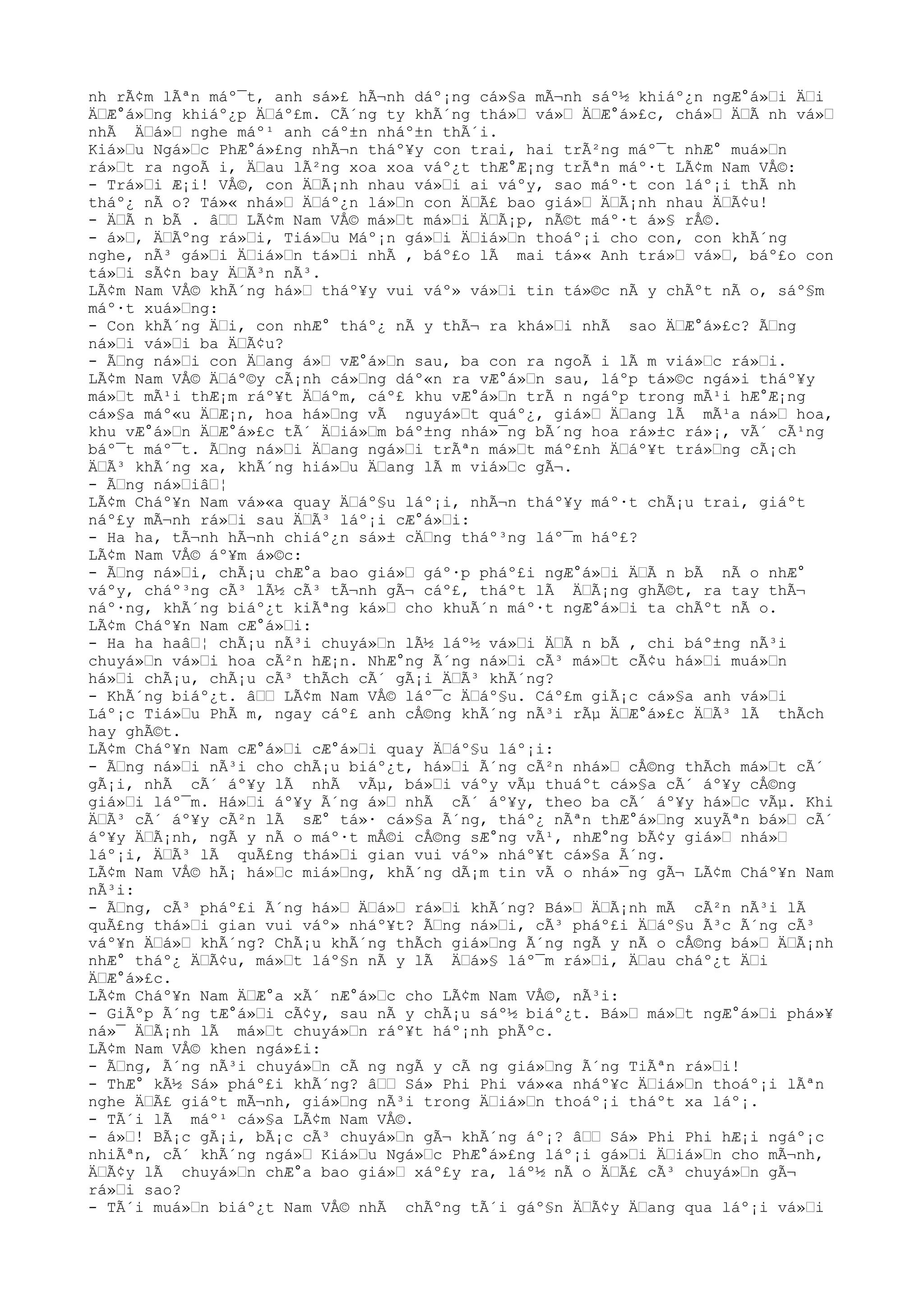nh rÃ¢m lÃªn máº¯t, anh sá»£ hÃ¬nh dáº¡ng cá»§a mÃ¬nh sáº½ khiáº¿n ngÆ°á»Ÿi ÄŸi
ÄŸÆ°á»Ÿng khiáº¿p ÄŸáº£m. CÃ´ng ty khÃ´ng thá»Ÿ vá»Ÿ ÄŸÆ°á»£c, chá»Ÿ ÄŸÃ nh vá»Ÿ
nhÃ ÄŸá»Ÿ nghe máº¹ anh cáº±n nháº±n thÃ´i.
Kiá»Ÿu Ngá»Ÿc PhÆ°á»£ng nhÃ¬n tháº¥y con trai, hai trÃ²ng máº¯t nhÆ° muá»Ÿn
rá»Ÿt ra ngoÃ i, ÄŸau lÃ²ng xoa xoa váº¿t thÆ°Æ¡ng trÃªn máº·t LÃ¢m Nam VÅ©:
- Trá»Ÿi Æ¡i! VÅ©, con ÄŸÃ¡nh nhau vá»Ÿi ai váºy, sao máº·t con láº¡i thÃ nh
tháº¿ nÃ o? Tá»« nhá»Ÿ ÄŸáº¿n lá»Ÿn con ÄŸÃ£ bao giá»Ÿ ÄŸÃ¡nh nhau ÄŸÃ¢u!
- ÄŸÃ n bÃ . âŸŸ LÃ¢m Nam VÅ© má»Ÿt má»Ÿi ÄŸÃ¡p, nÃ©t máº·t á»§ rÅ©.
- á»Ÿ, ÄŸÃºng rá»Ÿi, Tiá»Ÿu Máº¡n gá»Ÿi ÄŸiá»Ÿn thoáº¡i cho con, con khÃ´ng
nghe, nÃ³ gá»Ÿi ÄŸiá»Ÿn tá»Ÿi nhÃ , báº£o lÃ mai tá»« Anh trá»Ÿ vá»Ÿ, báº£o con
tá»Ÿi sÃ¢n bay ÄŸÃ³n nÃ³.
LÃ¢m Nam VÅ© khÃ´ng há»Ÿ tháº¥y vui váº» vá»Ÿi tin tá»©c nÃ y chÃºt nÃ o, sáº§m
máº·t xuá»Ÿng:
- Con khÃ´ng ÄŸi, con nhÆ° tháº¿ nÃ y thÃ¬ ra khá»Ÿi nhÃ sao ÄŸÆ°á»£c? ÃŸng
ná»Ÿi vá»Ÿi ba ÄŸÃ¢u?
- ÃŸng ná»Ÿi con ÄŸang á»Ÿ vÆ°á»Ÿn sau, ba con ra ngoÃ i lÃ m viá»Ÿc rá»Ÿi.
LÃ¢m Nam VÅ© ÄŸáº©y cÃ¡nh cá»Ÿng dáº«n ra vÆ°á»Ÿn sau, láºp tá»©c ngá»i tháº¥y
má»Ÿt mÃ¹i thÆ¡m ráº¥t ÄŸáºm, cáº£ khu vÆ°á»Ÿn trÃ n ngáºp trong mÃ¹i hÆ°Æ¡ng
cá»§a máº«u ÄŸÆ¡n, hoa há»Ÿng vÃ nguyá»Ÿt quáº¿, giá»Ÿ ÄŸang lÃ mÃ¹a ná»Ÿ hoa,
khu vÆ°á»Ÿn ÄŸÆ°á»£c tÃ´ ÄŸiá»Ÿm báº±ng nhá»¯ng bÃ´ng hoa rá»±c rá»¡, vÃ´ cÃ¹ng
báº¯t máº¯t. ÃŸng ná»Ÿi ÄŸang ngá»Ÿi trÃªn má»Ÿt máº£nh ÄŸáº¥t trá»Ÿng cÃ¡ch
ÄŸÃ³ khÃ´ng xa, khÃ´ng hiá»Ÿu ÄŸang lÃ m viá»Ÿc gÃ¬.
- ÃŸng ná»ŸiâŸ¦
LÃ¢m Cháº¥n Nam vá»«a quay ÄŸáº§u láº¡i, nhÃ¬n tháº¥y máº·t chÃ¡u trai, giáºt
náº£y mÃ¬nh rá»Ÿi sau ÄŸÃ³ láº¡i cÆ°á»Ÿi:
- Ha ha, tÃ¬nh hÃ¬nh chiáº¿n sá»± cÄŸng tháº³ng láº¯m háº£?
LÃ¢m Nam VÅ© áº¥m á»©c:
- ÃŸng ná»Ÿi, chÃ¡u chÆ°a bao giá»Ÿ gáº·p pháº£i ngÆ°á»Ÿi ÄŸÃ n bÃ nÃ o nhÆ°
váºy, cháº³ng cÃ³ lÃ½ cÃ³ tÃ¬nh gÃ¬ cáº£, tháºt lÃ ÄŸÃ¡ng ghÃ©t, ra tay thÃ¬
náº·ng, khÃ´ng biáº¿t kiÃªng ká»Ÿ cho khuÃ´n máº·t ngÆ°á»Ÿi ta chÃºt nÃ o.
LÃ¢m Cháº¥n Nam cÆ°á»Ÿi:
- Ha ha haâŸ¦ chÃ¡u nÃ³i chuyá»Ÿn lÃ½ láº½ vá»Ÿi ÄŸÃ n bÃ , chi báº±ng nÃ³i
chuyá»Ÿn vá»Ÿi hoa cÃ²n hÆ¡n. NhÆ°ng Ã´ng ná»Ÿi cÃ³ má»Ÿt cÃ¢u há»Ÿi muá»Ÿn
há»Ÿi chÃ¡u, chÃ¡u cÃ³ thÃch cÃ´ gÃ¡i ÄŸÃ³ khÃ´ng?
- KhÃ´ng biáº¿t. âŸŸ LÃ¢m Nam VÅ© láº¯c ÄŸáº§u. Cáº£m giÃ¡c cá»§a anh vá»Ÿi
Láº¡c Tiá»Ÿu PhÃ m, ngay cáº£ anh cÅ©ng khÃ´ng nÃ³i rÃµ ÄŸÆ°á»£c ÄŸÃ³ lÃ thÃch
hay ghÃ©t.
LÃ¢m Cháº¥n Nam cÆ°á»Ÿi cÆ°á»Ÿi quay ÄŸáº§u láº¡i:
- ÃŸng ná»Ÿi nÃ³i cho chÃ¡u biáº¿t, há»Ÿi Ã´ng cÃ²n nhá»Ÿ cÅ©ng thÃch má»Ÿt cÃ´
gÃ¡i, nhÃ cÃ´ áº¥y lÃ nhÃ vÃµ, bá»Ÿi váºy vÃµ thuáºt cá»§a cÃ´ áº¥y cÅ©ng
giá»Ÿi láº¯m. Há»Ÿi áº¥y Ã´ng á»Ÿ nhÃ cÃ´ áº¥y, theo ba cÃ´ áº¥y há»Ÿc vÃµ. Khi
ÄŸÃ³ cÃ´ áº¥y cÃ²n lÃ sÆ° tá»· cá»§a Ã´ng, tháº¿ nÃªn thÆ°á»Ÿng xuyÃªn bá»Ÿ cÃ´
áº¥y ÄŸÃ¡nh, ngÃ y nÃ o máº·t mÅ©i cÅ©ng sÆ°ng vÃ¹, nhÆ°ng bÃ¢y giá»Ÿ nhá»Ÿ
láº¡i, ÄŸÃ³ lÃ quÃ£ng thá»Ÿi gian vui váº» nháº¥t cá»§a Ã´ng.
LÃ¢m Nam VÅ© hÃ¡ há»Ÿc miá»Ÿng, khÃ´ng dÃ¡m tin vÃ o nhá»¯ng gÃ¬ LÃ¢m Cháº¥n Nam
nÃ³i:
- ÃŸng, cÃ³ pháº£i Ã´ng há»Ÿ ÄŸá»Ÿ rá»Ÿi khÃ´ng? Bá»Ÿ ÄŸÃ¡nh mÃ cÃ²n nÃ³i lÃ
quÃ£ng thá»Ÿi gian vui váº» nháº¥t? ÃŸng ná»Ÿi, cÃ³ pháº£i ÄŸáº§u Ã³c Ã´ng cÃ³
váº¥n ÄŸá»Ÿ khÃ´ng? ChÃ¡u khÃ´ng thÃch giá»Ÿng Ã´ng ngÃ y nÃ o cÅ©ng bá»Ÿ ÄŸÃ¡nh
nhÆ° tháº¿ ÄŸÃ¢u, má»Ÿt láº§n nÃ y lÃ ÄŸá»§ láº¯m rá»Ÿi, ÄŸau cháº¿t ÄŸi
ÄŸÆ°á»£c.
LÃ¢m Cháº¥n Nam ÄŸÆ°a xÃ´ nÆ°á»Ÿc cho LÃ¢m Nam VÅ©, nÃ³i:
- GiÃºp Ã´ng tÆ°á»Ÿi cÃ¢y, sau nÃ y chÃ¡u sáº½ biáº¿t. Bá»Ÿ má»Ÿt ngÆ°á»Ÿi phá»¥
ná»¯ ÄŸÃ¡nh lÃ má»Ÿt chuyá»Ÿn ráº¥t háº¡nh phÃºc.
LÃ¢m Nam VÅ© khen ngá»£i:
- ÃŸng, Ã´ng nÃ³i chuyá»Ÿn cÃ ng ngÃ y cÃ ng giá»Ÿng Ã´ng TiÃªn rá»Ÿi!
- ThÆ° kÃ½ Sá» pháº£i khÃ´ng? âŸŸ Sá» Phi Phi vá»«a nháº¥c ÄŸiá»Ÿn thoáº¡i lÃªn
nghe ÄŸÃ£ giáºt mÃ¬nh, giá»Ÿng nÃ³i trong ÄŸiá»Ÿn thoáº¡i tháºt xa láº¡.
- TÃ´i lÃ máº¹ cá»§a LÃ¢m Nam VÅ©.
- á»Ÿ! BÃ¡c gÃ¡i, bÃ¡c cÃ³ chuyá»Ÿn gÃ¬ khÃ´ng áº¡? âŸŸ Sá» Phi Phi hÆ¡i ngáº¡c
nhiÃªn, cÃ´ khÃ´ng ngá»Ÿ Kiá»Ÿu Ngá»Ÿc PhÆ°á»£ng láº¡i gá»Ÿi ÄŸiá»Ÿn cho mÃ¬nh,
ÄŸÃ¢y lÃ chuyá»Ÿn chÆ°a bao giá»Ÿ xáº£y ra, láº½ nÃ o ÄŸÃ£ cÃ³ chuyá»Ÿn gÃ¬
rá»Ÿi sao?
- TÃ´i muá»Ÿn biáº¿t Nam VÅ© nhÃ chÃºng tÃ´i gáº§n ÄŸÃ¢y ÄŸang qua láº¡i vá»Ÿi
 