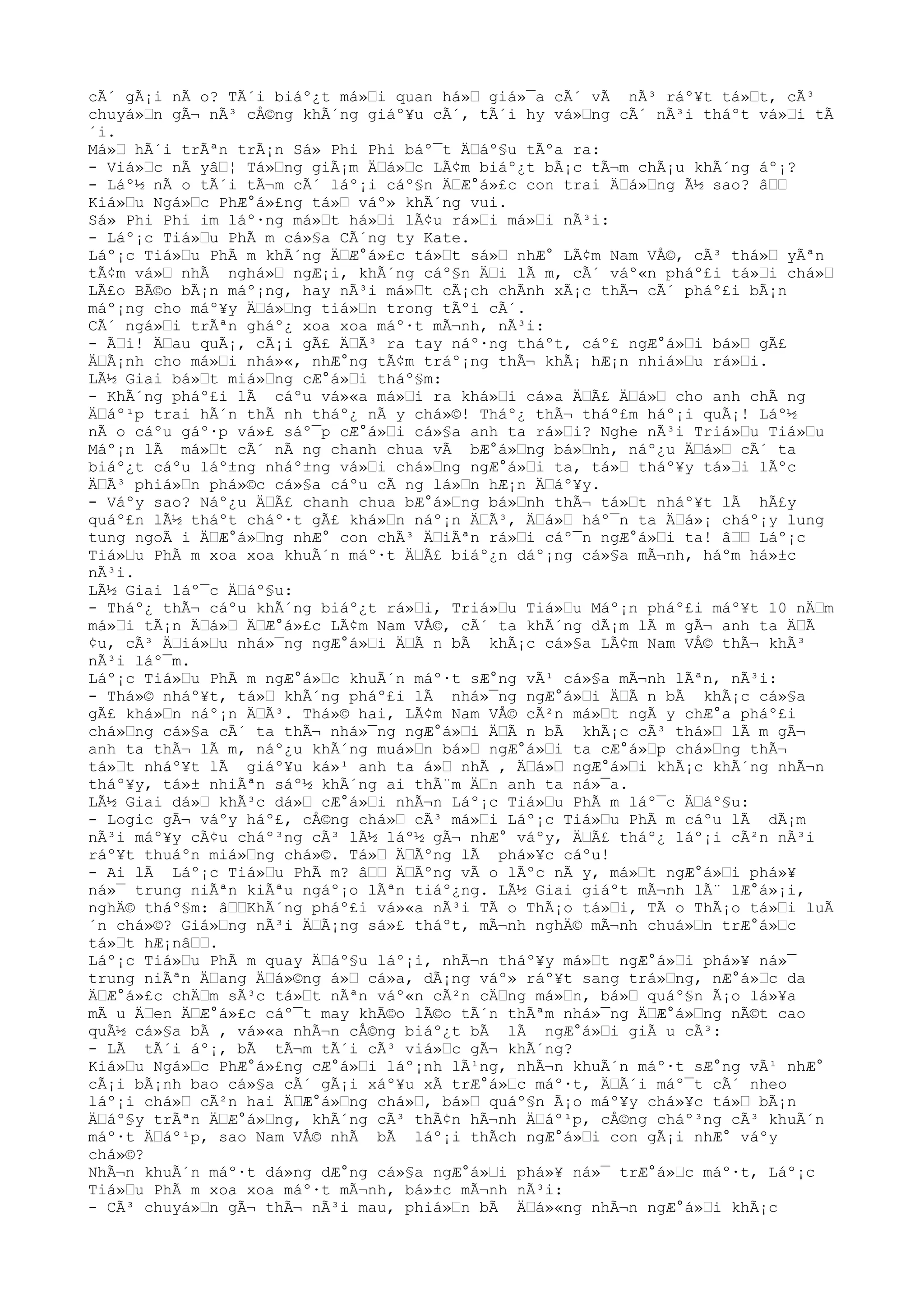 cÃ´ gÃ¡i nÃ o? TÃ´i biáº¿t má»Ÿi quan há»Ÿ giá»¯a cÃ´ vÃ nÃ³ ráº¥t tá»Ÿt, cÃ³
chuyá»Ÿn gÃ¬ nÃ³ cÅ©ng khÃ´ng giáº¥u cÃ´, tÃ´i hy vá»Ÿng cÃ´ nÃ³i tháºt vá»Ÿi tÃ
´i.
Má»Ÿ hÃ´i trÃªn trÃ¡n Sá» Phi Phi báº¯t ÄŸáº§u tÃºa ra:
- Viá»Ÿc nÃ yâŸ¦ Tá»Ÿng giÃ¡m ÄŸá»Ÿc LÃ¢m biáº¿t bÃ¡c tÃ¬m chÃ¡u khÃ´ng áº¡?
- Láº½ nÃ o tÃ´i tÃ¬m cÃ´ láº¡i cáº§n ÄŸÆ°á»£c con trai ÄŸá»Ÿng Ã½ sao? âŸŸ
Kiá»Ÿu Ngá»Ÿc PhÆ°á»£ng tá»Ÿ váº» khÃ´ng vui.
Sá» Phi Phi im láº·ng má»Ÿt há»Ÿi lÃ¢u rá»Ÿi má»Ÿi nÃ³i:
- Láº¡c Tiá»Ÿu PhÃ m cá»§a CÃ´ng ty Kate.
Láº¡c Tiá»Ÿu PhÃ m khÃ´ng ÄŸÆ°á»£c tá»Ÿt sá»Ÿ nhÆ° LÃ¢m Nam VÅ©, cÃ³ thá»Ÿ yÃªn
tÃ¢m vá»Ÿ nhÃ nghá»Ÿ ngÆ¡i, khÃ´ng cáº§n ÄŸi lÃ m, cÃ´ váº«n pháº£i tá»Ÿi chá»Ÿ
LÃ£o BÃ©o bÃ¡n máº¡ng, hay nÃ³i má»Ÿt cÃ¡ch chÃnh xÃ¡c thÃ¬ cÃ´ pháº£i bÃ¡n
máº¡ng cho máº¥y ÄŸá»Ÿng tiá»Ÿn trong tÃºi cÃ´.
CÃ´ ngá»Ÿi trÃªn gháº¿ xoa xoa máº·t mÃ¬nh, nÃ³i:
- ÃŸi! ÄŸau quÃ¡, cÃ¡i gÃ£ ÄŸÃ³ ra tay náº·ng tháºt, cáº£ ngÆ°á»Ÿi bá»Ÿ gÃ£
ÄŸÃ¡nh cho má»Ÿi nhá»«, nhÆ°ng tÃ¢m tráº¡ng thÃ¬ khÃ¡ hÆ¡n nhiá»Ÿu rá»Ÿi.
LÃ½ Giai bá»Ÿt miá»Ÿng cÆ°á»Ÿi tháº§m:
- KhÃ´ng pháº£i lÃ cáºu vá»«a má»Ÿi ra khá»Ÿi cá»a ÄŸÃ£ ÄŸá»Ÿ cho anh chÃ ng
ÄŸáº¹p trai hÃ´n thÃ nh tháº¿ nÃ y chá»©! Tháº¿ thÃ¬ tháº£m háº¡i quÃ¡! Láº½
nÃ o cáºu gáº·p vá»£ sáº¯p cÆ°á»Ÿi cá»§a anh ta rá»Ÿi? Nghe nÃ³i Triá»Ÿu Tiá»Ÿu
Máº¡n lÃ má»Ÿt cÃ´ nÃ ng chanh chua vÃ bÆ°á»Ÿng bá»Ÿnh, náº¿u ÄŸá»Ÿ cÃ´ ta
biáº¿t cáºu láº±ng nháº±ng vá»Ÿi chá»Ÿng ngÆ°á»Ÿi ta, tá»Ÿ tháº¥y tá»Ÿi lÃºc
ÄŸÃ³ phiá»Ÿn phá»©c cá»§a cáºu cÃ ng lá»Ÿn hÆ¡n ÄŸáº¥y.
- Váºy sao? Náº¿u ÄŸÃ£ chanh chua bÆ°á»Ÿng bá»Ÿnh thÃ¬ tá»Ÿt nháº¥t lÃ hÃ£y
quáº£n lÃ½ tháºt cháº·t gÃ£ khá»Ÿn náº¡n ÄŸÃ³, ÄŸá»Ÿ háº¯n ta ÄŸá»¡ cháº¡y lung
tung ngoÃ i ÄŸÆ°á»Ÿng nhÆ° con chÃ³ ÄŸiÃªn rá»Ÿi cáº¯n ngÆ°á»Ÿi ta! âŸŸ Láº¡c
Tiá»Ÿu PhÃ m xoa xoa khuÃ´n máº·t ÄŸÃ£ biáº¿n dáº¡ng cá»§a mÃ¬nh, háºm há»±c
nÃ³i.
LÃ½ Giai láº¯c ÄŸáº§u:
- Tháº¿ thÃ¬ cáºu khÃ´ng biáº¿t rá»Ÿi, Triá»Ÿu Tiá»Ÿu Máº¡n pháº£i máº¥t 10 nÄŸm
má»Ÿi tÃ¡n ÄŸá»Ÿ ÄŸÆ°á»£c LÃ¢m Nam VÅ©, cÃ´ ta khÃ´ng dÃ¡m lÃ m gÃ¬ anh ta ÄŸÃ
¢u, cÃ³ ÄŸiá»Ÿu nhá»¯ng ngÆ°á»Ÿi ÄŸÃ n bÃ khÃ¡c cá»§a LÃ¢m Nam VÅ© thÃ¬ khÃ³
nÃ³i láº¯m.
Láº¡c Tiá»Ÿu PhÃ m ngÆ°á»Ÿc khuÃ´n máº·t sÆ°ng vÃ¹ cá»§a mÃ¬nh lÃªn, nÃ³i:
- Thá»© nháº¥t, tá»Ÿ khÃ´ng pháº£i lÃ nhá»¯ng ngÆ°á»Ÿi ÄŸÃ n bÃ khÃ¡c cá»§a
gÃ£ khá»Ÿn náº¡n ÄŸÃ³. Thá»© hai, LÃ¢m Nam VÅ© cÃ²n má»Ÿt ngÃ y chÆ°a pháº£i
chá»Ÿng cá»§a cÃ´ ta thÃ¬ nhá»¯ng ngÆ°á»Ÿi ÄŸÃ n bÃ khÃ¡c cÃ³ thá»Ÿ lÃ m gÃ¬
anh ta thÃ¬ lÃ m, náº¿u khÃ´ng muá»Ÿn bá»Ÿ ngÆ°á»Ÿi ta cÆ°á»Ÿp chá»Ÿng thÃ¬
tá»Ÿt nháº¥t lÃ giáº¥u ká»¹ anh ta á»Ÿ nhÃ , ÄŸá»Ÿ ngÆ°á»Ÿi khÃ¡c khÃ´ng nhÃ¬n
tháº¥y, tá»± nhiÃªn sáº½ khÃ´ng ai thÃ¨m ÄŸn anh ta ná»¯a.
LÃ½ Giai dá»Ÿ khÃ³c dá»Ÿ cÆ°á»Ÿi nhÃ¬n Láº¡c Tiá»Ÿu PhÃ m láº¯c ÄŸáº§u:
- Logic gÃ¬ váºy háº£, cÅ©ng chá»Ÿ cÃ³ má»Ÿi Láº¡c Tiá»Ÿu PhÃ m cáºu lÃ dÃ¡m
nÃ³i máº¥y cÃ¢u cháº³ng cÃ³ lÃ½ láº½ gÃ¬ nhÆ° váºy, ÄŸÃ£ tháº¿ láº¡i cÃ²n nÃ³i
ráº¥t thuáºn miá»Ÿng chá»©. Tá»Ÿ ÄŸÃºng lÃ phá»¥c cáºu!
- Ai lÃ Láº¡c Tiá»Ÿu PhÃ m? âŸŸ ÄŸÃºng vÃ o lÃºc nÃ y, má»Ÿt ngÆ°á»Ÿi phá»¥
ná»¯ trung niÃªn kiÃªu ngáº¡o lÃªn tiáº¿ng. LÃ½ Giai giáºt mÃ¬nh lÃ¨ lÆ°á»¡i,
nghÄ© tháº§m: âŸŸKhÃ´ng pháº£i vá»«a nÃ³i TÃ o ThÃ¡o tá»Ÿi, TÃ o ThÃ¡o tá»Ÿi luÃ
´n chá»©? Giá»Ÿng nÃ³i ÄŸÃ¡ng sá»£ tháºt, mÃ¬nh nghÄ© mÃ¬nh chuá»Ÿn trÆ°á»Ÿc
tá»Ÿt hÆ¡nâŸŸ.
Láº¡c Tiá»Ÿu PhÃ m quay ÄŸáº§u láº¡i, nhÃ¬n tháº¥y má»Ÿt ngÆ°á»Ÿi phá»¥ ná»¯
trung niÃªn ÄŸang ÄŸá»©ng á»Ÿ cá»a, dÃ¡ng váº» ráº¥t sang trá»Ÿng, nÆ°á»Ÿc da
ÄŸÆ°á»£c chÄŸm sÃ³c tá»Ÿt nÃªn váº«n cÃ²n cÄŸng má»Ÿn, bá»Ÿ quáº§n Ã¡o lá»¥a
mÃ u ÄŸen ÄŸÆ°á»£c cáº¯t may khÃ©o lÃ©o tÃ´n thÃªm nhá»¯ng ÄŸÆ°á»Ÿng nÃ©t cao
quÃ½ cá»§a bÃ , vá»«a nhÃ¬n cÅ©ng biáº¿t bÃ lÃ ngÆ°á»Ÿi giÃ u cÃ³:
- LÃ tÃ´i áº¡, bÃ tÃ¬m tÃ´i cÃ³ viá»Ÿc gÃ¬ khÃ´ng?
Kiá»Ÿu Ngá»Ÿc PhÆ°á»£ng cÆ°á»Ÿi láº¡nh lÃ¹ng, nhÃ¬n khuÃ´n máº·t sÆ°ng vÃ¹ nhÆ°
cÃ¡i bÃ¡nh bao cá»§a cÃ´ gÃ¡i xáº¥u xÃ trÆ°á»Ÿc máº·t, ÄŸÃ´i máº¯t cÃ´ nheo
láº¡i chá»Ÿ cÃ²n hai ÄŸÆ°á»Ÿng chá»Ÿ, bá»Ÿ quáº§n Ã¡o máº¥y chá»¥c tá»Ÿ bÃ¡n
ÄŸáº§y trÃªn ÄŸÆ°á»Ÿng, khÃ´ng cÃ³ thÃ¢n hÃ¬nh ÄŸáº¹p, cÅ©ng cháº³ng cÃ³ khuÃ´n
máº·t ÄŸáº¹p, sao Nam VÅ© nhÃ bÃ láº¡i thÃch ngÆ°á»Ÿi con gÃ¡i nhÆ° váºy
chá»©?
NhÃ¬n khuÃ´n máº·t dá»ng dÆ°ng cá»§a ngÆ°á»Ÿi phá»¥ ná»¯ trÆ°á»Ÿc máº·t, Láº¡c
Tiá»Ÿu PhÃ m xoa xoa máº·t mÃ¬nh, bá»±c mÃ¬nh nÃ³i:
- CÃ³ chuyá»Ÿn gÃ¬ thÃ¬ nÃ³i mau, phiá»Ÿn bÃ ÄŸá»«ng nhÃ¬n ngÆ°á»Ÿi khÃ¡c
 