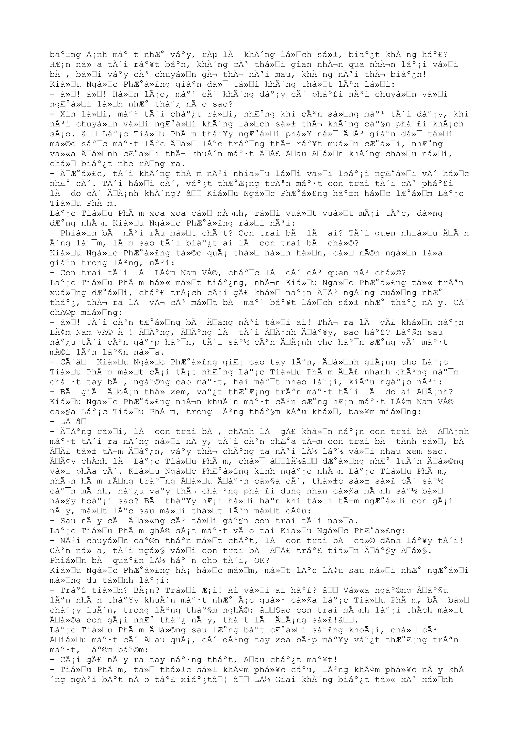 báº±ng Ã¡nh máº¯t nhÆ° váºy, rÃµ lÃ khÃ´ng lá»Ÿch sá»±, biáº¿t khÃ´ng háº£?
HÆ¡n ná»¯a tÃ´i ráº¥t báºn, khÃ´ng cÃ³ thá»Ÿi gian nhÃ¬n qua nhÃ¬n láº¡i vá»Ÿi
bÃ , bá»Ÿi váºy cÃ³ chuyá»Ÿn gÃ¬ thÃ¬ nÃ³i mau, khÃ´ng nÃ³i thÃ¬ biáº¿n!
Kiá»Ÿu Ngá»Ÿc PhÆ°á»£ng giáºn dá»¯ tá»Ÿi khÃ´ng thá»Ÿt lÃªn lá»Ÿi:
- á»Ÿ! á»Ÿ! Há»Ÿn lÃ¡o, máº¹ cÃ´ khÃ´ng dáº¡y cÃ´ pháº£i nÃ³i chuyá»Ÿn vá»Ÿi
ngÆ°á»Ÿi lá»Ÿn nhÆ° tháº¿ nÃ o sao?
- Xin lá»Ÿi, máº¹ tÃ´i cháº¿t rá»Ÿi, nhÆ°ng khi cÃ²n sá»Ÿng máº¹ tÃ´i dáº¡y, khi
nÃ³i chuyá»Ÿn vá»Ÿi ngÆ°á»Ÿi khÃ´ng lá»Ÿch sá»± thÃ¬ khÃ´ng cáº§n pháº£i khÃ¡ch
sÃ¡o. âŸŸ Láº¡c Tiá»Ÿu PhÃ m tháº¥y ngÆ°á»Ÿi phá»¥ ná»¯ ÄŸÃ³ giáºn dá»¯ tá»Ÿi
má»©c sáº¯c máº·t lÃºc ÄŸá»Ÿ lÃºc tráº¯ng thÃ¬ ráº¥t muá»Ÿn cÆ°á»Ÿi, nhÆ°ng
vá»«a ÄŸá»Ÿnh cÆ°á»Ÿi thÃ¬ khuÃ´n máº·t ÄŸÃ£ ÄŸau ÄŸá»Ÿn khÃ´ng chá»Ÿu ná»Ÿi,
chá»Ÿ biáº¿t nhe rÄŸng ra.
- ÄŸÆ°á»£c, tÃ´i khÃ´ng thÃ¨m nÃ³i nhiá»Ÿu lá»Ÿi vá»Ÿi loáº¡i ngÆ°á»Ÿi vÃ´ há»Ÿc
nhÆ° cÃ´. TÃ´i há»Ÿi cÃ´, váº¿t thÆ°Æ¡ng trÃªn máº·t con trai tÃ´i cÃ³ pháº£i
lÃ do cÃ´ ÄŸÃ¡nh khÃ´ng? âŸŸ Kiá»Ÿu Ngá»Ÿc PhÆ°á»£ng háº±n há»Ÿc lÆ°á»Ÿm Láº¡c
Tiá»Ÿu PhÃ m.
Láº¡c Tiá»Ÿu PhÃ m xoa xoa cá»Ÿ mÃ¬nh, rá»Ÿi vuá»Ÿt vuá»Ÿt mÃ¡i tÃ³c, dá»ng
dÆ°ng nhÃ¬n Kiá»Ÿu Ngá»Ÿc PhÆ°á»£ng rá»Ÿi nÃ³i:
- Phiá»Ÿn bÃ nÃ³i rÃµ má»Ÿt chÃºt? Con trai bÃ lÃ ai? TÃ´i quen nhiá»Ÿu ÄŸÃ n
Ã´ng láº¯m, lÃ m sao tÃ´i biáº¿t ai lÃ con trai bÃ chá»©?
Kiá»Ÿu Ngá»Ÿc PhÆ°á»£ng tá»©c quÃ¡ thá»Ÿ há»Ÿn há»Ÿn, cá»Ÿ nÃ©n ngá»Ÿn lá»a
giáºn trong lÃ²ng, nÃ³i:
- Con trai tÃ´i lÃ LÃ¢m Nam VÅ©, cháº¯c lÃ cÃ´ cÃ³ quen nÃ³ chá»©?
Láº¡c Tiá»Ÿu PhÃ m há»« má»Ÿt tiáº¿ng, nhÃ¬n Kiá»Ÿu Ngá»Ÿc PhÆ°á»£ng tá»« trÃªn
xuá»Ÿng dÆ°á»Ÿi, cháº£ trÃ¡ch cÃ¡i gÃ£ khá»Ÿ náº¡n ÄŸÃ³ ngÃ´ng cuá»Ÿng nhÆ°
tháº¿, thÃ¬ ra lÃ vÃ¬ cÃ³ má»Ÿt bÃ máº¹ báº¥t lá»Ÿch sá»± nhÆ° tháº¿ nÃ y. CÃ´
chÃ©p miá»Ÿng:
- á»Ÿ! TÃ´i cÃ²n tÆ°á»Ÿng bÃ ÄŸang nÃ³i tá»Ÿi ai! ThÃ¬ ra lÃ gÃ£ khá»Ÿn náº¡n
LÃ¢m Nam VÅ© Ã ! ÄŸÃºng, ÄŸÃºng lÃ tÃ´i ÄŸÃ¡nh ÄŸáº¥y, sao háº£? Láº§n sau
náº¿u tÃ´i cÃ²n gáº·p háº¯n, tÃ´i sáº½ cÃ²n ÄŸÃ¡nh cho háº¯n sÆ°ng vÃ¹ máº·t
mÅ©i lÃªn láº§n ná»¯a.
- CÃ´âŸ¦ Kiá»Ÿu Ngá»Ÿc PhÆ°á»£ng giÆ¡ cao tay lÃªn, ÄŸá»Ÿnh giÃ¡ng cho Láº¡c
Tiá»Ÿu PhÃ m má»Ÿt cÃ¡i tÃ¡t nhÆ°ng Láº¡c Tiá»Ÿu PhÃ m ÄŸÃ£ nhanh chÃ³ng náº¯m
cháº·t tay bÃ , ngáº©ng cao máº·t, hai máº¯t nheo láº¡i, kiÃªu ngáº¡o nÃ³i:
- BÃ giÃ ÄŸoÃ¡n thá» xem, váº¿t thÆ°Æ¡ng trÃªn máº·t tÃ´i lÃ do ai ÄŸÃ¡nh?
Kiá»Ÿu Ngá»Ÿc PhÆ°á»£ng nhÃ¬n khuÃ´n máº·t cÃ²n sÆ°ng hÆ¡n máº·t LÃ¢m Nam VÅ©
cá»§a Láº¡c Tiá»Ÿu PhÃ m, trong lÃ²ng tháº§m kÃªu khá»Ÿ, bá»¥m miá»Ÿng:
- LÃ âŸ¦
- ÄŸÃºng rá»Ÿi, lÃ con trai bÃ , chÃnh lÃ gÃ£ khá»Ÿn náº¡n con trai bÃ ÄŸÃ¡nh
máº·t tÃ´i ra nÃ´ng ná»Ÿi nÃ y, tÃ´i cÃ²n chÆ°a tÃ¬m con trai bÃ tÃnh sá»Ÿ, bÃ
ÄŸÃ£ tá»± tÃ¬m ÄŸáº¿n, váºy thÃ¬ chÃºng ta nÃ³i lÃ½ láº½ vá»Ÿi nhau xem sao.
ÄŸÃ¢y chÃnh lÃ Láº¡c Tiá»Ÿu PhÃ m, chá»¯ âŸŸlÃ½âŸŸ dÆ°á»Ÿng nhÆ° luÃ´n ÄŸá»©ng
vá»Ÿ phÃa cÃ´. Kiá»Ÿu Ngá»Ÿc PhÆ°á»£ng kinh ngáº¡c nhÃ¬n Láº¡c Tiá»Ÿu PhÃ m,
nhÃ¬n hÃ m rÄŸng tráº¯ng ÄŸá»Ÿu ÄŸáº·n cá»§a cÃ´, thá»±c sá»± sá»£ cÃ´ sáº½
cáº¯n mÃ¬nh, náº¿u váºy thÃ¬ cháº³ng pháº£i dung nhan cá»§a mÃ¬nh sáº½ bá»Ÿ
há»§y hoáº¡i sao? BÃ tháº¥y hÆ¡i há»Ÿi háºn khi tá»Ÿi tÃ¬m ngÆ°á»Ÿi con gÃ¡i
nÃ y, má»Ÿt lÃºc sau má»Ÿi thá»Ÿt lÃªn má»Ÿt cÃ¢u:
- Sau nÃ y cÃ´ ÄŸá»«ng cÃ³ tá»Ÿi gáº§n con trai tÃ´i ná»¯a.
Láº¡c Tiá»Ÿu PhÃ m ghÃ© sÃ¡t máº·t vÃ o tai Kiá»Ÿu Ngá»Ÿc PhÆ°á»£ng:
- NÃ³i chuyá»Ÿn cáº©n tháºn má»Ÿt chÃºt, lÃ con trai bÃ cá»© dÃnh láº¥y tÃ´i!
CÃ²n ná»¯a, tÃ´i ngá»§ vá»Ÿi con trai bÃ ÄŸÃ£ tráº£ tiá»Ÿn ÄŸáº§y ÄŸá»§.
Phiá»Ÿn bÃ quáº£n lÃ½ háº¯n cho tÃ´i, OK?
Kiá»Ÿu Ngá»Ÿc PhÆ°á»£ng hÃ¡ há»Ÿc má»Ÿm, má»Ÿt lÃºc lÃ¢u sau má»Ÿi nhÆ° ngÆ°á»Ÿi
má»Ÿng du tá»Ÿnh láº¡i:
- Tráº£ tiá»Ÿn? BÃ¡n? Trá»Ÿi Æ¡i! Ai vá»Ÿi ai háº£? âŸŸ Vá»«a ngáº©ng ÄŸáº§u
lÃªn nhÃ¬n tháº¥y khuÃ´n máº·t nhÆ° Ã¡c quá»· cá»§a Láº¡c Tiá»Ÿu PhÃ m, bÃ bá»Ÿ
cháº¡y luÃ´n, trong lÃ²ng tháº§m nghÄ©: âŸŸSao con trai mÃ¬nh láº¡i thÃch má»Ÿt
ÄŸá»©a con gÃ¡i nhÆ° tháº¿ nÃ y, tháºt lÃ ÄŸÃ¡ng sá»£!âŸŸ.
Láº¡c Tiá»Ÿu PhÃ m ÄŸá»©ng sau lÆ°ng báºt cÆ°á»Ÿi sáº£ng khoÃ¡i, chá»Ÿ cÃ³
ÄŸiá»Ÿu máº·t cÃ´ ÄŸau quÃ¡, cÃ´ dÃ¹ng tay xoa bÃ³p máº¥y váº¿t thÆ°Æ¡ng trÃªn
máº·t, láº©m báº©m:
- CÃ¡i gÃ£ nÃ y ra tay náº·ng tháºt, ÄŸau cháº¿t máº¥t!
- Tiá»Ÿu PhÃ m, tá»Ÿ thá»±c sá»± khÃ¢m phá»¥c cáºu, lÃ²ng khÃ¢m phá»¥c nÃ y khÃ
´ng ngÃ²i bÃºt nÃ o táº£ xiáº¿tâŸ¦ âŸŸ LÃ½ Giai khÃ´ng biáº¿t tá»« xÃ³ xá»Ÿnh
 