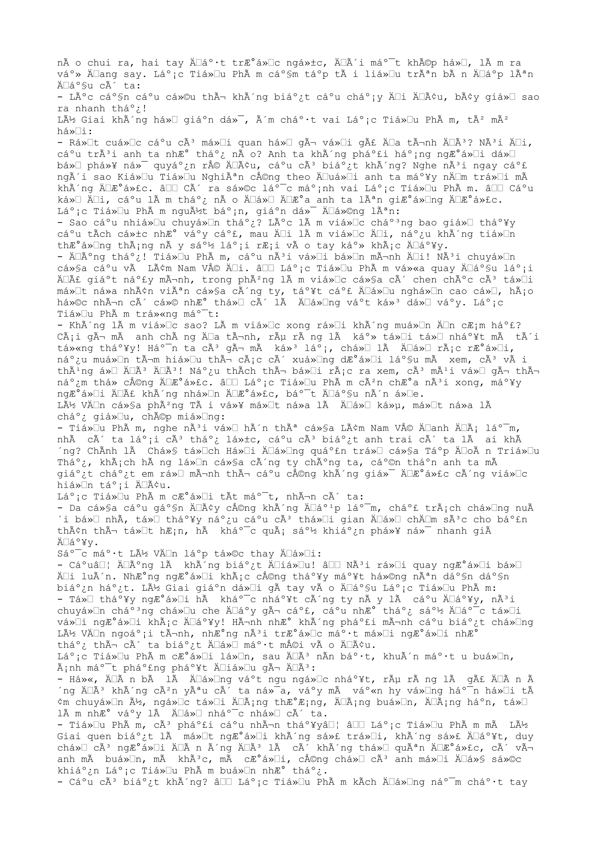 nÃ o chui ra, hai tay ÄŸáº·t trÆ°á»Ÿc ngá»±c, ÄŸÃ´i máº¯t khÃ©p há»Ÿ, lÃ m ra
váº» ÄŸang say. Láº¡c Tiá»Ÿu PhÃ m cáº§m táºp tÃ i liá»Ÿu trÃªn bÃ n ÄŸáºp lÃªn
ÄŸáº§u cÃ´ ta:
- LÃºc cáº§n cáºu cá»©u thÃ¬ khÃ´ng biáº¿t cáºu cháº¡y ÄŸi ÄŸÃ¢u, bÃ¢y giá»Ÿ sao
ra nhanh tháº¿!
LÃ½ Giai khÃ´ng há»Ÿ giáºn dá»¯, Ã´m cháº·t vai Láº¡c Tiá»Ÿu PhÃ m, tÃ² mÃ²
há»Ÿi:
- Rá»Ÿt cuá»Ÿc cáºu cÃ³ má»Ÿi quan há»Ÿ gÃ¬ vá»Ÿi gÃ£ ÄŸa tÃ¬nh ÄŸÃ³? NÃ³i ÄŸi,
cáºu trÃ³i anh ta nhÆ° tháº¿ nÃ o? Anh ta khÃ´ng pháº£i háº¡ng ngÆ°á»Ÿi dá»Ÿ
bá»Ÿ phá»¥ ná»¯ quyáº¿n rÅ© ÄŸÃ¢u, cáºu cÃ³ biáº¿t khÃ´ng? Nghe nÃ³i ngay cáº£
ngÃ´i sao Kiá»Ÿu Tiá»Ÿu NghiÃªn cÅ©ng theo ÄŸuá»Ÿi anh ta máº¥y nÄŸm trá»Ÿi mÃ
khÃ´ng ÄŸÆ°á»£c. âŸŸ CÃ´ ra sá»©c láº¯c máº¡nh vai Láº¡c Tiá»Ÿu PhÃ m. âŸŸ Cáºu
ká»Ÿ ÄŸi, cáºu lÃ m tháº¿ nÃ o ÄŸá»Ÿ ÄŸÆ°a anh ta lÃªn giÆ°á»Ÿng ÄŸÆ°á»£c.
Láº¡c Tiá»Ÿu PhÃ m nguÃ½t báº¡n, giáºn dá»¯ ÄŸá»©ng lÃªn:
- Sao cáºu nhiá»Ÿu chuyá»Ÿn tháº¿? LÃºc lÃ m viá»Ÿc cháº³ng bao giá»Ÿ tháº¥y
cáºu tÃch cá»±c nhÆ° váºy cáº£, mau ÄŸi lÃ m viá»Ÿc ÄŸi, náº¿u khÃ´ng tiá»Ÿn
thÆ°á»Ÿng thÃ¡ng nÃ y sáº½ láº¡i rÆ¡i vÃ o tay káº» khÃ¡c ÄŸáº¥y.
- ÄŸÃºng tháº¿! Tiá»Ÿu PhÃ m, cáºu nÃ³i vá»Ÿi bá»Ÿn mÃ¬nh ÄŸi! NÃ³i chuyá»Ÿn
cá»§a cáºu vÃ LÃ¢m Nam VÅ© ÄŸi. âŸŸ Láº¡c Tiá»Ÿu PhÃ m vá»«a quay ÄŸáº§u láº¡i
ÄŸÃ£ giáºt náº£y mÃ¬nh, trong phÃ²ng lÃ m viá»Ÿc cá»§a cÃ´ chen chÃºc cÃ³ tá»Ÿi
má»Ÿt ná»a nhÃ¢n viÃªn cá»§a cÃ´ng ty, táº¥t cáº£ ÄŸá»Ÿu nghá»Ÿn cao cá»Ÿ, hÃ¡o
há»©c nhÃ¬n cÃ´ cá»© nhÆ° thá»Ÿ cÃ´ lÃ ÄŸá»Ÿng váºt ká»³ dá»Ÿ váºy. Láº¡c
Tiá»Ÿu PhÃ m trá»«ng máº¯t:
- KhÃ´ng lÃ m viá»Ÿc sao? LÃ m viá»Ÿc xong rá»Ÿi khÃ´ng muá»Ÿn ÄŸn cÆ¡m háº£?
CÃ¡i gÃ¬ mÃ anh chÃ ng ÄŸa tÃ¬nh, rÃµ rÃ ng lÃ káº» tá»Ÿi tá»Ÿ nháº¥t mÃ tÃ´i
tá»«ng tháº¥y! Háº¯n ta cÃ³ gÃ¬ mÃ ká»³ láº¡, chá»Ÿ lÃ ÄŸá»Ÿ rÃ¡c rÆ°á»Ÿi,
náº¿u muá»Ÿn tÃ¬m hiá»Ÿu thÃ¬ cÃ¡c cÃ´ xuá»Ÿng dÆ°á»Ÿi láº§u mÃ xem, cÃ³ vÃ i
thÃ¹ng á»Ÿ ÄŸÃ³ ÄŸÃ³! Náº¿u thÃch thÃ¬ bá»Ÿi rÃ¡c ra xem, cÃ³ mÃ¹i vá»Ÿ gÃ¬ thÃ¬
náº¿m thá» cÅ©ng ÄŸÆ°á»£c. âŸŸ Láº¡c Tiá»Ÿu PhÃ m cÃ²n chÆ°a nÃ³i xong, máº¥y
ngÆ°á»Ÿi ÄŸÃ£ khÃ´ng nhá»Ÿn ÄŸÆ°á»£c, báº¯t ÄŸáº§u nÃ´n á»Ÿe.
LÃ½ VÄŸn cá»§a phÃ²ng TÃ i vá»¥ má»Ÿt ná»a lÃ ÄŸá»Ÿ ká»µ, má»Ÿt ná»a lÃ
cháº¿ giá»Ÿu, chÃ©p miá»Ÿng:
- Tiá»Ÿu PhÃ m, nghe nÃ³i vá»Ÿ hÃ´n thÃª cá»§a LÃ¢m Nam VÅ© ÄŸanh ÄŸÃ¡ láº¯m,
nhÃ cÃ´ ta láº¡i cÃ³ tháº¿ lá»±c, cáºu cÃ³ biáº¿t anh trai cÃ´ ta lÃ ai khÃ
´ng? ChÃnh lÃ Chá»§ tá»Ÿch Há»Ÿi ÄŸá»Ÿng quáº£n trá»Ÿ cá»§a Táºp ÄŸoÃ n Triá»Ÿu
Tháº¿, khÃ¡ch hÃ ng lá»Ÿn cá»§a cÃ´ng ty chÃºng ta, cáº©n tháºn anh ta mÃ
giáº¿t cháº¿t em rá»Ÿ mÃ¬nh thÃ¬ cáºu cÅ©ng khÃ´ng giá»¯ ÄŸÆ°á»£c cÃ´ng viá»Ÿc
hiá»Ÿn táº¡i ÄŸÃ¢u.
Láº¡c Tiá»Ÿu PhÃ m cÆ°á»Ÿi tÃt máº¯t, nhÃ¬n cÃ´ ta:
- Da cá»§a cáºu gáº§n ÄŸÃ¢y cÅ©ng khÃ´ng ÄŸáº¹p láº¯m, cháº£ trÃ¡ch chá»Ÿng nuÃ
´i bá»Ÿ nhÃ, tá»Ÿ tháº¥y náº¿u cáºu cÃ³ thá»Ÿi gian ÄŸá»Ÿ chÄŸm sÃ³c cho báº£n
thÃ¢n thÃ¬ tá»Ÿt hÆ¡n, hÃ kháº¯c quÃ¡ sáº½ khiáº¿n phá»¥ ná»¯ nhanh giÃ
ÄŸáº¥y.
Sáº¯c máº·t LÃ½ VÄŸn láºp tá»©c thay ÄŸá»Ÿi:
- CáºuâŸ¦ ÄŸÃºng lÃ khÃ´ng biáº¿t ÄŸiá»Ÿu! âŸŸ NÃ³i rá»Ÿi quay ngÆ°á»Ÿi bá»Ÿ
ÄŸi luÃ´n. NhÆ°ng ngÆ°á»Ÿi khÃ¡c cÅ©ng tháº¥y máº¥t há»©ng nÃªn dáº§n dáº§n
biáº¿n háº¿t. LÃ½ Giai giáºn dá»Ÿi gÃ tay vÃ o ÄŸáº§u Láº¡c Tiá»Ÿu PhÃ m:
- Tá»Ÿ tháº¥y ngÆ°á»Ÿi hÃ kháº¯c nháº¥t cÃ´ng ty nÃ y lÃ cáºu ÄŸáº¥y, nÃ³i
chuyá»Ÿn cháº³ng chá»Ÿu che ÄŸáºy gÃ¬ cáº£, cáºu nhÆ° tháº¿ sáº½ ÄŸáº¯c tá»Ÿi
vá»Ÿi ngÆ°á»Ÿi khÃ¡c ÄŸáº¥y! HÃ¬nh nhÆ° khÃ´ng pháº£i mÃ¬nh cáºu biáº¿t chá»Ÿng
LÃ½ VÄŸn ngoáº¡i tÃ¬nh, nhÆ°ng nÃ³i trÆ°á»Ÿc máº·t má»Ÿi ngÆ°á»Ÿi nhÆ°
tháº¿ thÃ¬ cÃ´ ta biáº¿t ÄŸá»Ÿ máº·t mÅ©i vÃ o ÄŸÃ¢u.
Láº¡c Tiá»Ÿu PhÃ m cÆ°á»Ÿi lá»Ÿn, sau ÄŸÃ³ nÃn báº·t, khuÃ´n máº·t u buá»Ÿn,
Ã¡nh máº¯t pháº£ng pháº¥t ÄŸiá»Ÿu gÃ¬ ÄŸÃ³:
- Há»«, ÄŸÃ n bÃ lÃ ÄŸá»Ÿng váºt ngu ngá»Ÿc nháº¥t, rÃµ rÃ ng lÃ gÃ£ ÄŸÃ n Ã
´ng ÄŸÃ³ khÃ´ng cÃ²n yÃªu cÃ´ ta ná»¯a, váºy mÃ váº«n hy vá»Ÿng háº¯n há»Ÿi tÃ
¢m chuyá»Ÿn Ã½, ngá»Ÿc tá»Ÿi ÄŸÃ¡ng thÆ°Æ¡ng, ÄŸÃ¡ng buá»Ÿn, ÄŸÃ¡ng háºn, tá»Ÿ
lÃ m nhÆ° váºy lÃ ÄŸá»Ÿ nháº¯c nhá»Ÿ cÃ´ ta.
- Tiá»Ÿu PhÃ m, cÃ³ pháº£i cáºu nhÃ¬n tháº¥yâŸ¦ âŸŸ Láº¡c Tiá»Ÿu PhÃ m mÃ LÃ½
Giai quen biáº¿t lÃ má»Ÿt ngÆ°á»Ÿi khÃ´ng sá»£ trá»Ÿi, khÃ´ng sá»£ ÄŸáº¥t, duy
chá»Ÿ cÃ³ ngÆ°á»Ÿi ÄŸÃ n Ã´ng ÄŸÃ³ lÃ cÃ´ khÃ´ng thá»Ÿ quÃªn ÄŸÆ°á»£c, cÃ´ vÃ¬
anh mÃ buá»Ÿn, mÃ khÃ³c, mÃ cÆ°á»Ÿi, cÅ©ng chá»Ÿ cÃ³ anh má»Ÿi ÄŸá»§ sá»©c
khiáº¿n Láº¡c Tiá»Ÿu PhÃ m buá»Ÿn nhÆ° tháº¿.
- Cáºu cÃ³ biáº¿t khÃ´ng? âŸŸ Láº¡c Tiá»Ÿu PhÃ m kÃch ÄŸá»Ÿng náº¯m cháº·t tay
 