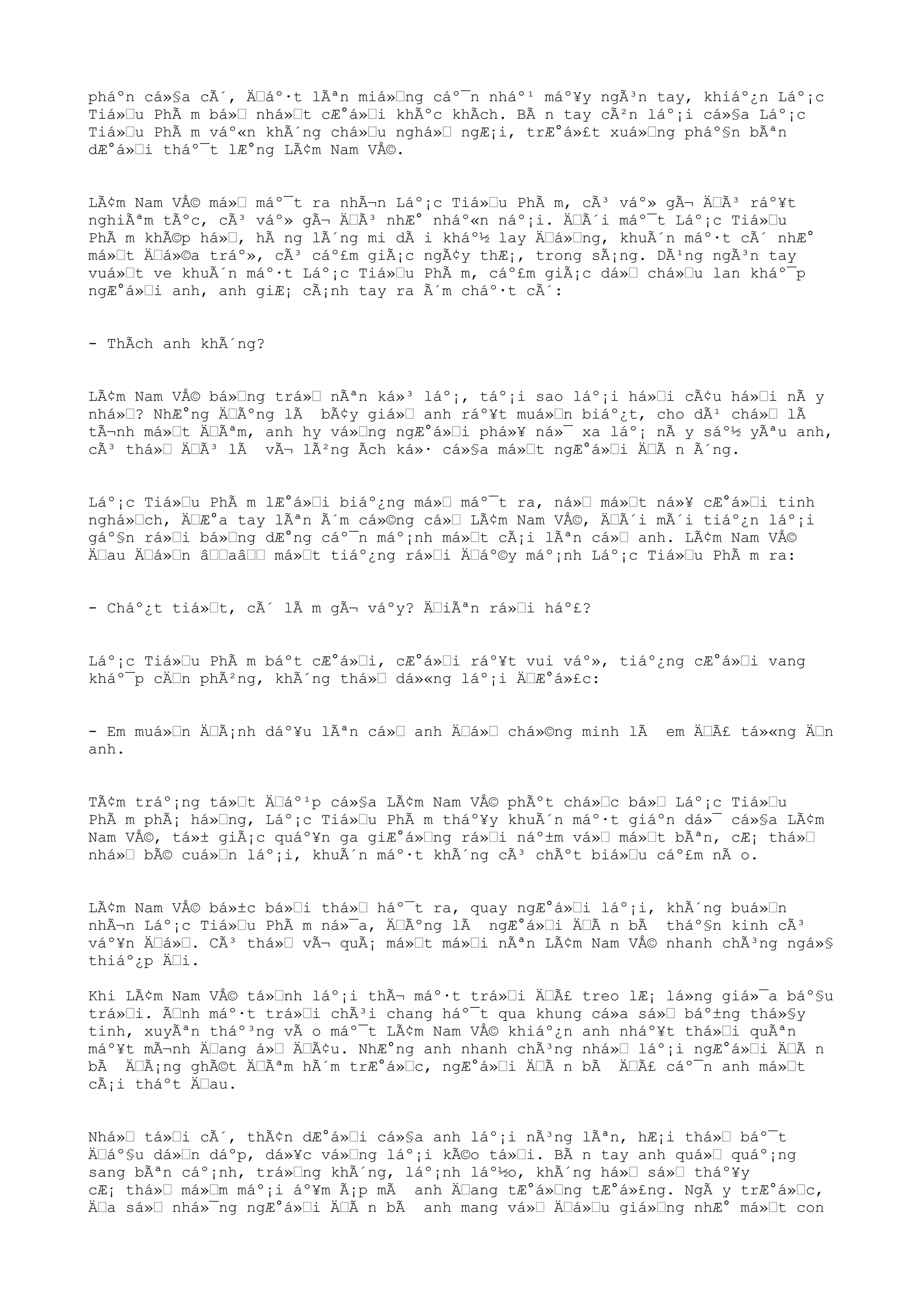 pháºn cá»§a cÃ´, ÄŒáº·t lÃªn miá»Œng cáº¯n nháº¹ máº¥y ngÃ³n tay, khiáº¿n Láº¡c
Tiá»Œu PhÃ m bá»Œ nhá»Œt cÆ°á»Œi khÃºc khÃch. BÃ n tay cÃ²n láº¡i cá»§a Láº¡c
Tiá»Œu PhÃ m váº«n khÃ´ng chá»Œu nghá»Œ ngÆ¡i, trÆ°á»£t xuá»Œng pháº§n bÃªn
dÆ°á»Œi tháº¯t lÆ°ng LÃ¢m Nam VÅ©.
LÃ¢m Nam VÅ© má»Œ máº¯t ra nhÃ¬n Láº¡c Tiá»Œu PhÃ m, cÃ³ váº» gÃ¬ ÄŒÃ³ ráº¥t
nghiÃªm tÃºc, cÃ³ váº» gÃ¬ ÄŒÃ³ nhÆ° nháº«n náº¡i. ÄŒÃ´i máº¯t Láº¡c Tiá»Œu
PhÃ m khÃ©p há»Œ, hÃ ng lÃ´ng mi dÃ i kháº½ lay ÄŒá»Œng, khuÃ´n máº·t cÃ´ nhÆ°
má»Œt ÄŒá»©a tráº», cÃ³ cáº£m giÃ¡c ngÃ¢y thÆ¡, trong sÃ¡ng. DÃ¹ng ngÃ³n tay
vuá»Œt ve khuÃ´n máº·t Láº¡c Tiá»Œu PhÃ m, cáº£m giÃ¡c dá»Œ chá»Œu lan kháº¯p
ngÆ°á»Œi anh, anh giÆ¡ cÃ¡nh tay ra Ã´m cháº·t cÃ´:
- ThÃch anh khÃ´ng?
LÃ¢m Nam VÅ© bá»Œng trá»Œ nÃªn ká»³ láº¡, táº¡i sao láº¡i há»Œi cÃ¢u há»Œi nÃ y
nhá»Œ? NhÆ°ng ÄŒÃºng lÃ bÃ¢y giá»Œ anh ráº¥t muá»Œn biáº¿t, cho dÃ¹ chá»Œ lÃ
tÃ¬nh má»Œt ÄŒÃªm, anh hy vá»Œng ngÆ°á»Œi phá»¥ ná»¯ xa láº¡ nÃ y sáº½ yÃªu anh,
cÃ³ thá»Œ ÄŒÃ³ lÃ vÃ¬ lÃ²ng Ãch ká»· cá»§a má»Œt ngÆ°á»Œi ÄŒÃ n Ã´ng.
Láº¡c Tiá»Œu PhÃ m lÆ°á»Œi biáº¿ng má»Œ máº¯t ra, ná»Œ má»Œt ná»¥ cÆ°á»Œi tinh
nghá»Œch, ÄŒÆ°a tay lÃªn Ã´m cá»©ng cá»Œ LÃ¢m Nam VÅ©, ÄŒÃ´i mÃ´i tiáº¿n láº¡i
gáº§n rá»Œi bá»Œng dÆ°ng cáº¯n máº¡nh má»Œt cÃ¡i lÃªn cá»Œ anh. LÃ¢m Nam VÅ©
ÄŒau ÄŒá»Œn âŒŒaâŒŒ má»Œt tiáº¿ng rá»Œi ÄŒáº©y máº¡nh Láº¡c Tiá»Œu PhÃ m ra:
- Cháº¿t tiá»Œt, cÃ´ lÃ m gÃ¬ váºy? ÄŒiÃªn rá»Œi háº£?
Láº¡c Tiá»Œu PhÃ m báºt cÆ°á»Œi, cÆ°á»Œi ráº¥t vui váº», tiáº¿ng cÆ°á»Œi vang
kháº¯p cÄŒn phÃ²ng, khÃ´ng thá»Œ dá»«ng láº¡i ÄŒÆ°á»£c:
- Em muá»Œn ÄŒÃ¡nh dáº¥u lÃªn cá»Œ anh ÄŒá»Œ chá»©ng minh lÃ em ÄŒÃ£ tá»«ng ÄŒn
anh.
TÃ¢m tráº¡ng tá»Œt ÄŒáº¹p cá»§a LÃ¢m Nam VÅ© phÃºt chá»Œc bá»Œ Láº¡c Tiá»Œu
PhÃ m phÃ¡ há»Œng, Láº¡c Tiá»Œu PhÃ m tháº¥y khuÃ´n máº·t giáºn dá»¯ cá»§a LÃ¢m
Nam VÅ©, tá»± giÃ¡c quáº¥n ga giÆ°á»Œng rá»Œi náº±m vá»Œ má»Œt bÃªn, cÆ¡ thá»Œ
nhá»Œ bÃ© cuá»Œn láº¡i, khuÃ´n máº·t khÃ´ng cÃ³ chÃºt biá»Œu cáº£m nÃ o.
LÃ¢m Nam VÅ© bá»±c bá»Œi thá»Œ háº¯t ra, quay ngÆ°á»Œi láº¡i, khÃ´ng buá»Œn
nhÃ¬n Láº¡c Tiá»Œu PhÃ m ná»¯a, ÄŒÃºng lÃ ngÆ°á»Œi ÄŒÃ n bÃ tháº§n kinh cÃ³
váº¥n ÄŒá»Œ. CÃ³ thá»Œ vÃ¬ quÃ¡ má»Œt má»Œi nÃªn LÃ¢m Nam VÅ© nhanh chÃ³ng ngá»§
thiáº¿p ÄŒi.
Khi LÃ¢m Nam VÅ© tá»Œnh láº¡i thÃ¬ máº·t trá»Œi ÄŒÃ£ treo lÆ¡ lá»ng giá»¯a báº§u
trá»Œi. ÃŒnh máº·t trá»Œi chÃ³i chang háº¯t qua khung cá»a sá»Œ báº±ng thá»§y
tinh, xuyÃªn tháº³ng vÃ o máº¯t LÃ¢m Nam VÅ© khiáº¿n anh nháº¥t thá»Œi quÃªn
máº¥t mÃ¬nh ÄŒang á»Œ ÄŒÃ¢u. NhÆ°ng anh nhanh chÃ³ng nhá»Œ láº¡i ngÆ°á»Œi ÄŒÃ n
bÃ ÄŒÃ¡ng ghÃ©t ÄŒÃªm hÃ´m trÆ°á»Œc, ngÆ°á»Œi ÄŒÃ n bÃ ÄŒÃ£ cáº¯n anh má»Œt
cÃ¡i tháºt ÄŒau.
Nhá»Œ tá»Œi cÃ´, thÃ¢n dÆ°á»Œi cá»§a anh láº¡i nÃ³ng lÃªn, hÆ¡i thá»Œ báº¯t
ÄŒáº§u dá»Œn dáºp, dá»¥c vá»Œng láº¡i kÃ©o tá»Œi. BÃ n tay anh quá»Œ quáº¡ng
sang bÃªn cáº¡nh, trá»Œng khÃ´ng, láº¡nh láº½o, khÃ´ng há»Œ sá»Œ tháº¥y
cÆ¡ thá»Œ má»Œm máº¡i áº¥m Ã¡p mÃ anh ÄŒang tÆ°á»Œng tÆ°á»£ng. NgÃ y trÆ°á»Œc,
ÄŒa sá»Œ nhá»¯ng ngÆ°á»Œi ÄŒÃ n bÃ anh mang vá»Œ ÄŒá»Œu giá»Œng nhÆ° má»Œt con
 
