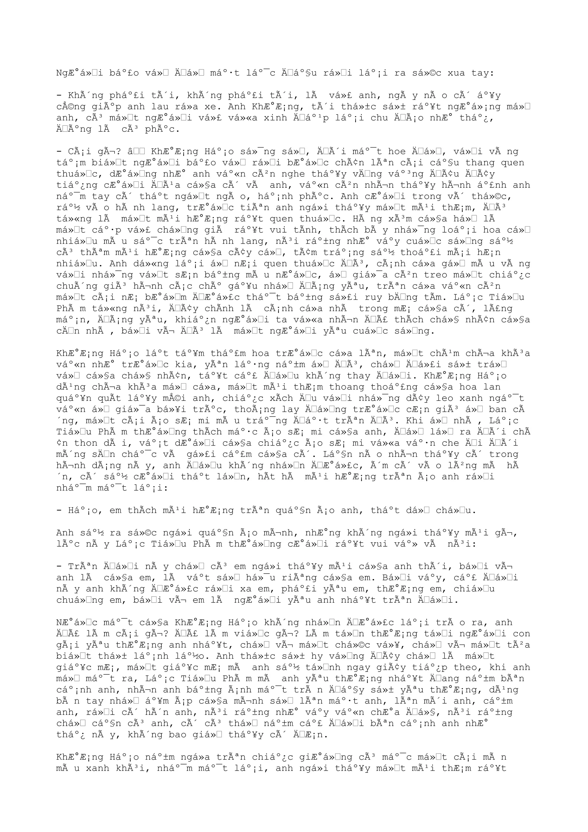 NgÆ°á»Ÿi báº£o vá»Ÿ ÄŸá»Ÿ máº·t láº¯c ÄŸáº§u rá»Ÿi láº¡i ra sá»©c xua tay:
- KhÃ´ng pháº£i tÃ´i, khÃ´ng pháº£i tÃ´i, lÃ vá»£ anh, ngÃ y nÃ o cÃ´ áº¥y
cÅ©ng giÃºp anh lau rá»a xe. Anh KhÆ°Æ¡ng, tÃ´i thá»±c sá»± ráº¥t ngÆ°á»¡ng má»Ÿ
anh, cÃ³ má»Ÿt ngÆ°á»Ÿi vá»£ vá»«a xinh ÄŸáº¹p láº¡i chu ÄŸÃ¡o nhÆ° tháº¿,
ÄŸÃºng lÃ cÃ³ phÃºc.
- CÃ¡i gÃ¬? âŸŸ KhÆ°Æ¡ng Háº¡o sá»¯ng sá»Ÿ, ÄŸÃ´i máº¯t hoe ÄŸá»Ÿ, vá»Ÿi vÃ ng
táº¡m biá»Ÿt ngÆ°á»Ÿi báº£o vá»Ÿ rá»Ÿi bÆ°á»Ÿc chÃ¢n lÃªn cÃ¡i cáº§u thang quen
thuá»Ÿc, dÆ°á»Ÿng nhÆ° anh váº«n cÃ²n nghe tháº¥y vÄŸng váº³ng ÄŸÃ¢u ÄŸÃ¢y
tiáº¿ng cÆ°á»Ÿi ÄŸÃ¹a cá»§a cÃ´ vÃ anh, váº«n cÃ²n nhÃ¬n tháº¥y hÃ¬nh áº£nh anh
náº¯m tay cÃ´ tháºt ngá»Ÿt ngÃ o, háº¡nh phÃºc. Anh cÆ°á»Ÿi trong vÃ´ thá»©c,
ráº½ vÃ o hÃ nh lang, trÆ°á»Ÿc tiÃªn anh ngá»i tháº¥y má»Ÿt mÃ¹i thÆ¡m, ÄŸÃ³
tá»«ng lÃ má»Ÿt mÃ¹i hÆ°Æ¡ng ráº¥t quen thuá»Ÿc. HÃ ng xÃ³m cá»§a há»Ÿ lÃ
má»Ÿt cáº·p vá»£ chá»Ÿng giÃ ráº¥t vui tÃnh, thÃch bÃ y nhá»¯ng loáº¡i hoa cá»Ÿ
nhiá»Ÿu mÃ u sáº¯c trÃªn hÃ nh lang, nÃ³i ráº±ng nhÆ° váºy cuá»Ÿc sá»Ÿng sáº½
cÃ³ thÃªm mÃ¹i hÆ°Æ¡ng cá»§a cÃ¢y cá»Ÿ, tÃ¢m tráº¡ng sáº½ thoáº£i mÃ¡i hÆ¡n
nhiá»Ÿu. Anh dá»«ng láº¡i á»Ÿ nÆ¡i quen thuá»Ÿc ÄŸÃ³, cÃ¡nh cá»a gá»Ÿ mÃ u vÃ ng
vá»Ÿi nhá»¯ng vá»Ÿt sÆ¡n báº±ng mÃ u nÆ°á»Ÿc, á»Ÿ giá»¯a cÃ²n treo má»Ÿt chiáº¿c
chuÃ´ng giÃ³ hÃ¬nh cÃ¡c chÃº gáº¥u nhá»Ÿ ÄŸÃ¡ng yÃªu, trÃªn cá»a váº«n cÃ²n
má»Ÿt cÃ¡i nÆ¡ bÆ°á»Ÿm ÄŸÆ°á»£c tháº¯t báº±ng sá»£i ruy bÄŸng tÃm. Láº¡c Tiá»Ÿu
PhÃ m tá»«ng nÃ³i, ÄŸÃ¢y chÃnh lÃ cÃ¡nh cá»a nhÃ trong mÆ¡ cá»§a cÃ´, lÃ£ng
máº¡n, ÄŸÃ¡ng yÃªu, khiáº¿n ngÆ°á»Ÿi ta vá»«a nhÃ¬n ÄŸÃ£ thÃch chá»§ nhÃ¢n cá»§a
cÄŸn nhÃ , bá»Ÿi vÃ¬ ÄŸÃ³ lÃ má»Ÿt ngÆ°á»Ÿi yÃªu cuá»Ÿc sá»Ÿng.
KhÆ°Æ¡ng Háº¡o láºt táº¥m tháº£m hoa trÆ°á»Ÿc cá»a lÃªn, má»Ÿt chÃ¹m chÃ¬a khÃ³a
váº«n nhÆ° trÆ°á»Ÿc kia, yÃªn láº·ng náº±m á»Ÿ ÄŸÃ³, chá»Ÿ ÄŸá»£i sá»± trá»Ÿ
vá»Ÿ cá»§a chá»§ nhÃ¢n, táº¥t cáº£ ÄŸá»Ÿu khÃ´ng thay ÄŸá»Ÿi. KhÆ°Æ¡ng Háº¡o
dÃ¹ng chÃ¬a khÃ³a má»Ÿ cá»a, má»Ÿt mÃ¹i thÆ¡m thoang thoáº£ng cá»§a hoa lan
quáº¥n quÃt láº¥y mÅ©i anh, chiáº¿c xÃch ÄŸu vá»Ÿi nhá»¯ng dÃ¢y leo xanh ngáº¯t
váº«n á»Ÿ giá»¯a bá»¥i trÃºc, thoÃ¡ng lay ÄŸá»Ÿng trÆ°á»Ÿc cÆ¡n giÃ³ á»Ÿ ban cÃ
´ng, má»Ÿt cÃ¡i Ã¡o sÆ¡ mi mÃ u tráº¯ng ÄŸáº·t trÃªn ÄŸÃ³. Khi á»Ÿ nhÃ , Láº¡c
Tiá»Ÿu PhÃ m thÆ°á»Ÿng thÃch máº·c Ã¡o sÆ¡ mi cá»§a anh, ÄŸá»Ÿ lá»Ÿ ra ÄŸÃ´i chÃ
¢n thon dÃ i, váº¡t dÆ°á»Ÿi cá»§a chiáº¿c Ã¡o sÆ¡ mi vá»«a váº·n che ÄŸi ÄŸÃ´i
mÃ´ng sÄŸn cháº¯c vÃ gá»£i cáº£m cá»§a cÃ´. Láº§n nÃ o nhÃ¬n tháº¥y cÃ´ trong
hÃ¬nh dÃ¡ng nÃ y, anh ÄŸá»Ÿu khÃ´ng nhá»Ÿn ÄŸÆ°á»£c, Ã´m cÃ´ vÃ o lÃ²ng mÃ hÃ
´n, cÃ´ sáº½ cÆ°á»Ÿi tháºt lá»Ÿn, hÃt hÃ mÃ¹i hÆ°Æ¡ng trÃªn Ã¡o anh rá»Ÿi
nháº¯m máº¯t láº¡i:
- Háº¡o, em thÃch mÃ¹i hÆ°Æ¡ng trÃªn quáº§n Ã¡o anh, tháºt dá»Ÿ chá»Ÿu.
Anh sáº½ ra sá»©c ngá»i quáº§n Ã¡o mÃ¬nh, nhÆ°ng khÃ´ng ngá»i tháº¥y mÃ¹i gÃ¬,
lÃºc nÃ y Láº¡c Tiá»Ÿu PhÃ m thÆ°á»Ÿng cÆ°á»Ÿi ráº¥t vui váº» vÃ nÃ³i:
- TrÃªn ÄŸá»Ÿi nÃ y chá»Ÿ cÃ³ em ngá»i tháº¥y mÃ¹i cá»§a anh thÃ´i, bá»Ÿi vÃ¬
anh lÃ cá»§a em, lÃ váºt sá»Ÿ há»¯u riÃªng cá»§a em. Bá»Ÿi váºy, cáº£ ÄŸá»Ÿi
nÃ y anh khÃ´ng ÄŸÆ°á»£c rá»Ÿi xa em, pháº£i yÃªu em, thÆ°Æ¡ng em, chiá»Ÿu
chuá»Ÿng em, bá»Ÿi vÃ¬ em lÃ ngÆ°á»Ÿi yÃªu anh nháº¥t trÃªn ÄŸá»Ÿi.
NÆ°á»Ÿc máº¯t cá»§a KhÆ°Æ¡ng Háº¡o khÃ´ng nhá»Ÿn ÄŸÆ°á»£c láº¡i trÃ o ra, anh
ÄŸÃ£ lÃ m cÃ¡i gÃ¬? ÄŸÃ£ lÃ m viá»Ÿc gÃ¬? LÃ m tá»Ÿn thÆ°Æ¡ng tá»Ÿi ngÆ°á»Ÿi con
gÃ¡i yÃªu thÆ°Æ¡ng anh nháº¥t, chá»Ÿ vÃ¬ má»Ÿt chá»©c vá»¥, chá»Ÿ vÃ¬ má»Ÿt tÃ²a
biá»Ÿt thá»± láº¡nh láº½o. Anh thá»±c sá»± hy vá»Ÿng ÄŸÃ¢y chá»Ÿ lÃ má»Ÿt
giáº¥c mÆ¡, má»Ÿt giáº¥c mÆ¡ mÃ anh sáº½ tá»Ÿnh ngay giÃ¢y tiáº¿p theo, khi anh
má»Ÿ máº¯t ra, Láº¡c Tiá»Ÿu PhÃ m mÃ anh yÃªu thÆ°Æ¡ng nháº¥t ÄŸang náº±m bÃªn
cáº¡nh anh, nhÃ¬n anh báº±ng Ã¡nh máº¯t trÃ n ÄŸáº§y sá»± yÃªu thÆ°Æ¡ng, dÃ¹ng
bÃ n tay nhá»Ÿ áº¥m Ã¡p cá»§a mÃ¬nh sá»Ÿ lÃªn máº·t anh, lÃªn mÃ´i anh, cáº±m
anh, rá»Ÿi cÃ´ hÃ´n anh, nÃ³i ráº±ng nhÆ° váºy váº«n chÆ°a ÄŸá»§, nÃ³i ráº±ng
chá»Ÿ cáº§n cÃ³ anh, cÃ´ cÃ³ thá»Ÿ náº±m cáº£ ÄŸá»Ÿi bÃªn cáº¡nh anh nhÆ°
tháº¿ nÃ y, khÃ´ng bao giá»Ÿ tháº¥y cÃ´ ÄŸÆ¡n.
KhÆ°Æ¡ng Háº¡o náº±m ngá»a trÃªn chiáº¿c giÆ°á»Ÿng cÃ³ máº¯c má»Ÿt cÃ¡i mÃ n
mÃ u xanh khÃ³i, nháº¯m máº¯t láº¡i, anh ngá»i tháº¥y má»Ÿt mÃ¹i thÆ¡m ráº¥t
 