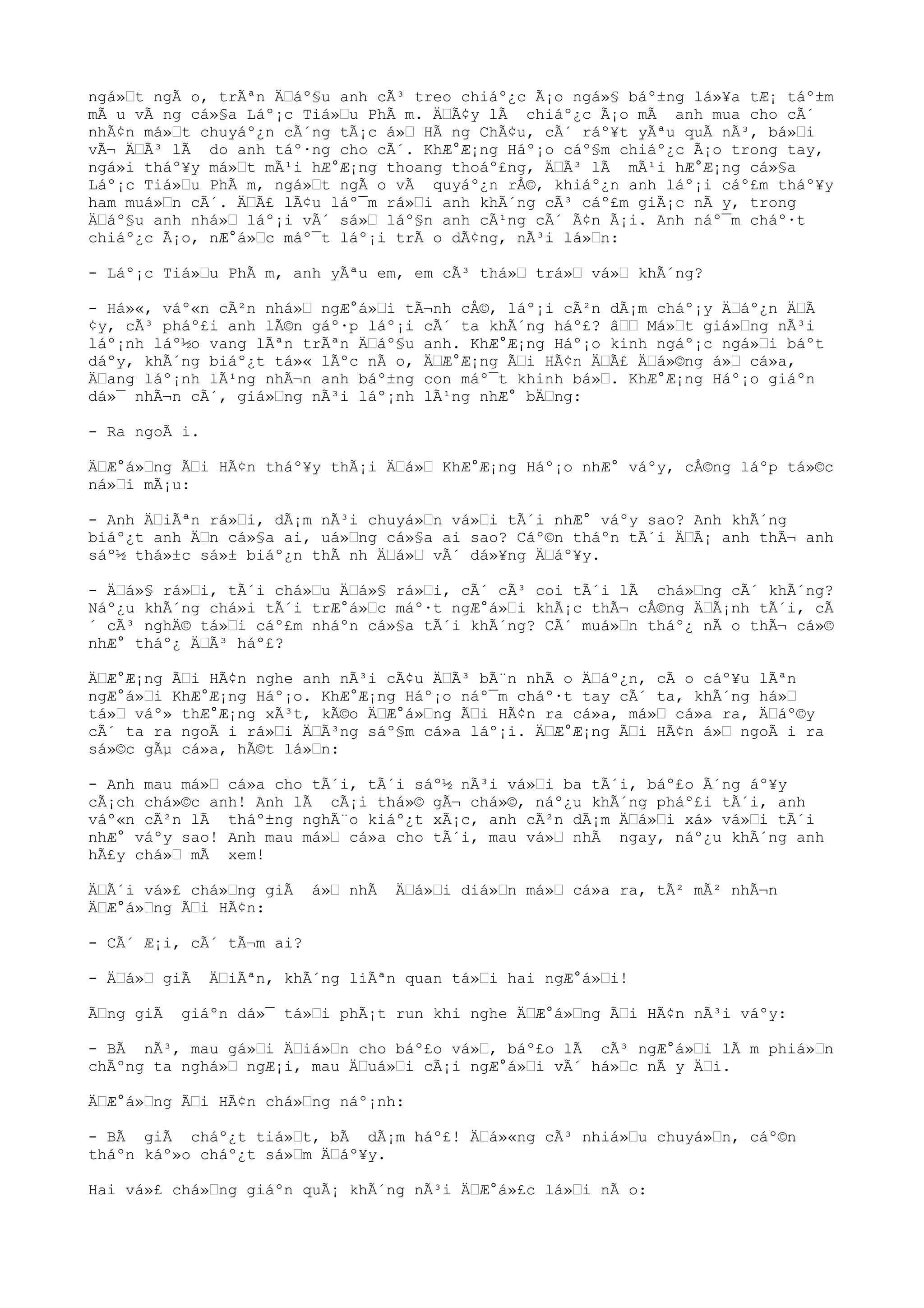 ngá»t ngÃ o, trÃªn Äáº§u anh cÃ³ treo chiáº¿c Ã¡o ngá»§ báº±ng lá»¥a tÆ¡ táº±m
mÃ u vÃ ng cá»§a Láº¡c Tiá»u PhÃ m. ÄÃ¢y lÃ chiáº¿c Ã¡o mÃ anh mua cho cÃ´
nhÃ¢n má»t chuyáº¿n cÃ´ng tÃ¡c á» HÃ ng ChÃ¢u, cÃ´ ráº¥t yÃªu quÃ nÃ³, bá»i
vÃ¬ ÄÃ³ lÃ do anh táº·ng cho cÃ´. KhÆ°Æ¡ng Háº¡o cáº§m chiáº¿c Ã¡o trong tay,
ngá»i tháº¥y má»t mÃ¹i hÆ°Æ¡ng thoang thoáº£ng, ÄÃ³ lÃ mÃ¹i hÆ°Æ¡ng cá»§a
Láº¡c Tiá»u PhÃ m, ngá»t ngÃ o vÃ quyáº¿n rÅ©, khiáº¿n anh láº¡i cáº£m tháº¥y
ham muá»n cÃ´. ÄÃ£ lÃ¢u láº¯m rá»i anh khÃ´ng cÃ³ cáº£m giÃ¡c nÃ y, trong
Äáº§u anh nhá» láº¡i vÃ´ sá» láº§n anh cÃ¹ng cÃ´ Ã¢n Ã¡i. Anh náº¯m cháº·t
chiáº¿c Ã¡o, nÆ°á»c máº¯t láº¡i trÃ o dÃ¢ng, nÃ³i lá»n:
- Láº¡c Tiá»u PhÃ m, anh yÃªu em, em cÃ³ thá» trá» vá» khÃ´ng?
- Há»«, váº«n cÃ²n nhá» ngÆ°á»i tÃ¬nh cÅ©, láº¡i cÃ²n dÃ¡m cháº¡y Äáº¿n ÄÃ
¢y, cÃ³ pháº£i anh lÃ©n gáº·p láº¡i cÃ´ ta khÃ´ng háº£? â Má»t giá»ng nÃ³i
láº¡nh láº½o vang lÃªn trÃªn Äáº§u anh. KhÆ°Æ¡ng Háº¡o kinh ngáº¡c ngá»i báºt
dáºy, khÃ´ng biáº¿t tá»« lÃºc nÃ o, ÄÆ°Æ¡ng Ãi HÃ¢n ÄÃ£ Äá»©ng á» cá»a,
Äang láº¡nh lÃ¹ng nhÃ¬n anh báº±ng con máº¯t khinh bá». KhÆ°Æ¡ng Háº¡o giáºn
dá»¯ nhÃ¬n cÃ´, giá»ng nÃ³i láº¡nh lÃ¹ng nhÆ° bÄng:
- Ra ngoÃ i.
ÄÆ°á»ng Ãi HÃ¢n tháº¥y thÃ¡i Äá» KhÆ°Æ¡ng Háº¡o nhÆ° váºy, cÅ©ng láºp tá»©c
ná»i mÃ¡u:
- Anh ÄiÃªn rá»i, dÃ¡m nÃ³i chuyá»n vá»i tÃ´i nhÆ° váºy sao? Anh khÃ´ng
biáº¿t anh Än cá»§a ai, uá»ng cá»§a ai sao? Cáº©n tháºn tÃ´i ÄÃ¡ anh thÃ¬ anh
sáº½ thá»±c sá»± biáº¿n thÃ nh Äá» vÃ´ dá»¥ng Äáº¥y.
- Äá»§ rá»i, tÃ´i chá»u Äá»§ rá»i, cÃ´ cÃ³ coi tÃ´i lÃ chá»ng cÃ´ khÃ´ng?
Náº¿u khÃ´ng chá»i tÃ´i trÆ°á»c máº·t ngÆ°á»i khÃ¡c thÃ¬ cÅ©ng ÄÃ¡nh tÃ´i, cÃ
´ cÃ³ nghÄ© tá»i cáº£m nháºn cá»§a tÃ´i khÃ´ng? CÃ´ muá»n tháº¿ nÃ o thÃ¬ cá»©
nhÆ° tháº¿ ÄÃ³ háº£?
ÄÆ°Æ¡ng Ãi HÃ¢n nghe anh nÃ³i cÃ¢u ÄÃ³ bÃ¨n nhÃ o Äáº¿n, cÃ o cáº¥u lÃªn
ngÆ°á»i KhÆ°Æ¡ng Háº¡o. KhÆ°Æ¡ng Háº¡o náº¯m cháº·t tay cÃ´ ta, khÃ´ng há»
tá» váº» thÆ°Æ¡ng xÃ³t, kÃ©o ÄÆ°á»ng Ãi HÃ¢n ra cá»a, má» cá»a ra, Äáº©y
cÃ´ ta ra ngoÃ i rá»i ÄÃ³ng sáº§m cá»a láº¡i. ÄÆ°Æ¡ng Ãi HÃ¢n á» ngoÃ i ra
sá»©c gÃµ cá»a, hÃ©t lá»n:
- Anh mau má» cá»a cho tÃ´i, tÃ´i sáº½ nÃ³i vá»i ba tÃ´i, báº£o Ã´ng áº¥y
cÃ¡ch chá»©c anh! Anh lÃ cÃ¡i thá»© gÃ¬ chá»©, náº¿u khÃ´ng pháº£i tÃ´i, anh
váº«n cÃ²n lÃ tháº±ng nghÃ¨o kiáº¿t xÃ¡c, anh cÃ²n dÃ¡m Äá»i xá» vá»i tÃ´i
nhÆ° váºy sao! Anh mau má» cá»a cho tÃ´i, mau vá» nhÃ ngay, náº¿u khÃ´ng anh
hÃ£y chá» mÃ xem!
ÄÃ´i vá»£ chá»ng giÃ á» nhÃ Äá»i diá»n má» cá»a ra, tÃ² mÃ² nhÃ¬n
ÄÆ°á»ng Ãi HÃ¢n:
- CÃ´ Æ¡i, cÃ´ tÃ¬m ai?
- Äá» giÃ ÄiÃªn, khÃ´ng liÃªn quan tá»i hai ngÆ°á»i!
Ãng giÃ giáºn dá»¯ tá»i phÃ¡t run khi nghe ÄÆ°á»ng Ãi HÃ¢n nÃ³i váºy:
- BÃ nÃ³, mau gá»i Äiá»n cho báº£o vá», báº£o lÃ cÃ³ ngÆ°á»i lÃ m phiá»n
chÃºng ta nghá» ngÆ¡i, mau Äuá»i cÃ¡i ngÆ°á»i vÃ´ há»c nÃ y Äi.
ÄÆ°á»ng Ãi HÃ¢n chá»ng náº¡nh:
- BÃ giÃ cháº¿t tiá»t, bÃ dÃ¡m háº£! Äá»«ng cÃ³ nhiá»u chuyá»n, cáº©n
tháºn káº»o cháº¿t sá»m Äáº¥y.
Hai vá»£ chá»ng giáºn quÃ¡ khÃ´ng nÃ³i ÄÆ°á»£c lá»i nÃ o:
 