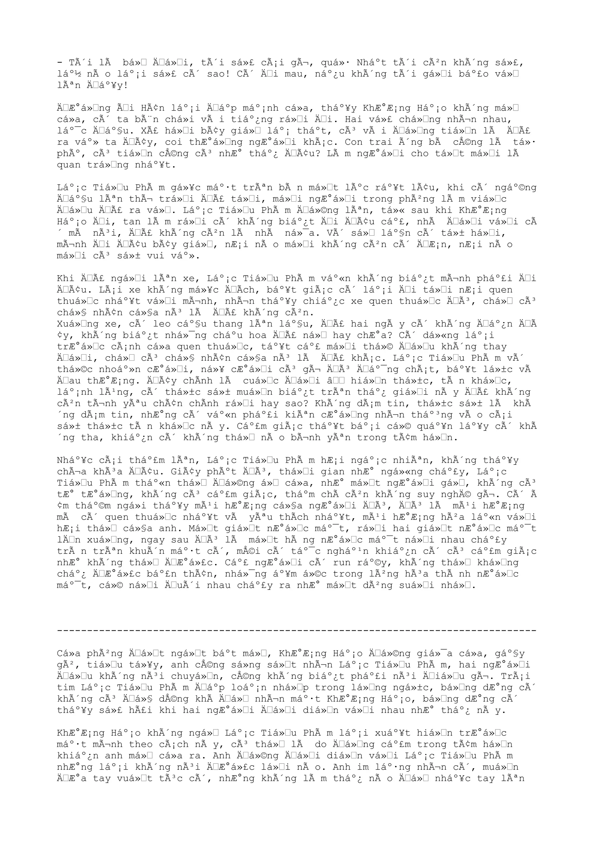 - TÃ´i lÃ bá» Äá»i, tÃ´i sá»£ cÃ¡i gÃ¬, quá»· Nháºt tÃ´i cÃ²n khÃ´ng sá»£,
láº½ nÃ o láº¡i sá»£ cÃ´ sao! CÃ´ Äi mau, náº¿u khÃ´ng tÃ´i gá»i báº£o vá»
lÃªn Äáº¥y!
ÄÆ°á»ng Ãi HÃ¢n láº¡i Äáºp máº¡nh cá»a, tháº¥y KhÆ°Æ¡ng Háº¡o khÃ´ng má»
cá»a, cÃ´ ta bÃ¨n chá»i vÃ i tiáº¿ng rá»i Äi. Hai vá»£ chá»ng nhÃ¬n nhau,
láº¯c Äáº§u. XÃ£ há»i bÃ¢y giá» láº¡ tháºt, cÃ³ vÃ i Äá»ng tiá»n lÃ ÄÃ£
ra váº» ta ÄÃ¢y, coi thÆ°á»ng ngÆ°á»i khÃ¡c. Con trai Ã´ng bÃ cÅ©ng lÃ tá»·
phÃº, cÃ³ tiá»n cÅ©ng cÃ³ nhÆ° tháº¿ ÄÃ¢u? LÃ m ngÆ°á»i cho tá»t má»i lÃ
quan trá»ng nháº¥t.
Láº¡c Tiá»u PhÃ m gá»¥c máº·t trÃªn bÃ n má»t lÃºc ráº¥t lÃ¢u, khi cÃ´ ngáº©ng
Äáº§u lÃªn thÃ¬ trá»i ÄÃ£ tá»i, má»i ngÆ°á»i trong phÃ²ng lÃ m viá»c
Äá»u ÄÃ£ ra vá». Láº¡c Tiá»u PhÃ m Äá»©ng lÃªn, tá»« sau khi KhÆ°Æ¡ng
Háº¡o Äi, tan lÃ m rá»i cÃ´ khÃ´ng biáº¿t Äi ÄÃ¢u cáº£, nhÃ Äá»i vá»i cÃ
´ mÃ nÃ³i, ÄÃ£ khÃ´ng cÃ²n lÃ nhÃ ná»¯a. VÃ´ sá» láº§n cÃ´ tá»± há»i,
mÃ¬nh Äi ÄÃ¢u bÃ¢y giá», nÆ¡i nÃ o má»i khÃ´ng cÃ²n cÃ´ ÄÆ¡n, nÆ¡i nÃ o
má»i cÃ³ sá»± vui váº».
Khi ÄÃ£ ngá»i lÃªn xe, Láº¡c Tiá»u PhÃ m váº«n khÃ´ng biáº¿t mÃ¬nh pháº£i Äi
ÄÃ¢u. LÃ¡i xe khÃ´ng má»¥c ÄÃch, báº¥t giÃ¡c cÃ´ láº¡i Äi tá»i nÆ¡i quen
thuá»c nháº¥t vá»i mÃ¬nh, nhÃ¬n tháº¥y chiáº¿c xe quen thuá»c ÄÃ³, chá» cÃ³
chá»§ nhÃ¢n cá»§a nÃ³ lÃ ÄÃ£ khÃ´ng cÃ²n.
Xuá»ng xe, cÃ´ leo cáº§u thang lÃªn láº§u, ÄÃ£ hai ngÃ y cÃ´ khÃ´ng Äáº¿n ÄÃ
¢y, khÃ´ng biáº¿t nhá»¯ng cháºu hoa ÄÃ£ ná» hay chÆ°a? CÃ´ dá»«ng láº¡i
trÆ°á»c cÃ¡nh cá»a quen thuá»c, táº¥t cáº£ má»i thá»© Äá»u khÃ´ng thay
Äá»i, chá» cÃ³ chá»§ nhÃ¢n cá»§a nÃ³ lÃ ÄÃ£ khÃ¡c. Láº¡c Tiá»u PhÃ m vÃ´
thá»©c nhoáº»n cÆ°á»i, ná»¥ cÆ°á»i cÃ³ gÃ¬ ÄÃ³ Äáº¯ng chÃ¡t, báº¥t lá»±c vÃ
Äau thÆ°Æ¡ng. ÄÃ¢y chÃnh lÃ cuá»c Äá»i â hiá»n thá»±c, tÃ n khá»c,
láº¡nh lÃ¹ng, cÃ´ thá»±c sá»± muá»n biáº¿t trÃªn tháº¿ giá»i nÃ y ÄÃ£ khÃ´ng
cÃ²n tÃ¬nh yÃªu chÃ¢n chÃnh rá»i hay sao? KhÃ´ng dÃ¡m tin, thá»±c sá»± lÃ khÃ
´ng dÃ¡m tin, nhÆ°ng cÃ´ váº«n pháº£i kiÃªn cÆ°á»ng nhÃ¬n tháº³ng vÃ o cÃ¡i
sá»± thá»±c tÃ n khá»c nÃ y. Cáº£m giÃ¡c tháº¥t báº¡i cá»© quáº¥n láº¥y cÃ´ khÃ
´ng tha, khiáº¿n cÃ´ khÃ´ng thá» nÃ o bÃ¬nh yÃªn trong tÃ¢m há»n.
Nháº¥c cÃ¡i tháº£m lÃªn, Láº¡c Tiá»u PhÃ m hÆ¡i ngáº¡c nhiÃªn, khÃ´ng tháº¥y
chÃ¬a khÃ³a ÄÃ¢u. GiÃ¢y phÃºt ÄÃ³, thá»i gian nhÆ° ngá»«ng cháº£y, Láº¡c
Tiá»u PhÃ m tháº«n thá» Äá»©ng á» cá»a, nhÆ° má»t ngÆ°á»i gá», khÃ´ng cÃ³
tÆ° tÆ°á»ng, khÃ´ng cÃ³ cáº£m giÃ¡c, tháºm chÃ cÃ²n khÃ´ng suy nghÄ© gÃ¬. CÃ´ Ã
¢m tháº©m ngá»i tháº¥y mÃ¹i hÆ°Æ¡ng cá»§a ngÆ°á»i ÄÃ³, ÄÃ³ lÃ mÃ¹i hÆ°Æ¡ng
mÃ cÃ´ quen thuá»c nháº¥t vÃ yÃªu thÃch nháº¥t, mÃ¹i hÆ°Æ¡ng hÃ²a láº«n vá»i
hÆ¡i thá» cá»§a anh. Má»t giá»t nÆ°á»c máº¯t, rá»i hai giá»t nÆ°á»c máº¯t
lÄn xuá»ng, ngay sau ÄÃ³ lÃ má»t hÃ ng nÆ°á»c máº¯t ná»i nhau cháº£y
trÃ n trÃªn khuÃ´n máº·t cÃ´, mÅ©i cÃ´ táº¯c ngháº¹n khiáº¿n cÃ´ cÃ³ cáº£m giÃ¡c
nhÆ° khÃ´ng thá» ÄÆ°á»£c. Cáº£ ngÆ°á»i cÃ´ run ráº©y, khÃ´ng thá» khá»ng
cháº¿ ÄÆ°á»£c báº£n thÃ¢n, nhá»¯ng áº¥m á»©c trong lÃ²ng hÃ³a thÃ nh nÆ°á»c
máº¯t, cá»© ná»i ÄuÃ´i nhau cháº£y ra nhÆ° má»t dÃ²ng suá»i nhá».
--------------------------------------------------------------------------------
Cá»a phÃ²ng Äá»t ngá»t báºt má», KhÆ°Æ¡ng Háº¡o Äá»©ng giá»¯a cá»a, gáº§y
gÃ², tiá»u tá»¥y, anh cÅ©ng sá»ng sá»t nhÃ¬n Láº¡c Tiá»u PhÃ m, hai ngÆ°á»i
Äá»u khÃ´ng nÃ³i chuyá»n, cÅ©ng khÃ´ng biáº¿t pháº£i nÃ³i Äiá»u gÃ¬. TrÃ¡i
tim Láº¡c Tiá»u PhÃ m Äáºp loáº¡n nhá»p trong lá»ng ngá»±c, bá»ng dÆ°ng cÃ´
khÃ´ng cÃ³ Äá»§ dÅ©ng khÃ Äá» nhÃ¬n máº·t KhÆ°Æ¡ng Háº¡o, bá»ng dÆ°ng cÃ´
tháº¥y sá»£ hÃ£i khi hai ngÆ°á»i Äá»i diá»n vá»i nhau nhÆ° tháº¿ nÃ y.
KhÆ°Æ¡ng Háº¡o khÃ´ng ngá» Láº¡c Tiá»u PhÃ m láº¡i xuáº¥t hiá»n trÆ°á»c
máº·t mÃ¬nh theo cÃ¡ch nÃ y, cÃ³ thá» lÃ do Äá»ng cáº£m trong tÃ¢m há»n
khiáº¿n anh má» cá»a ra. Anh Äá»©ng Äá»i diá»n vá»i Láº¡c Tiá»u PhÃ m
nhÆ°ng láº¡i khÃ´ng nÃ³i ÄÆ°á»£c lá»i nÃ o. Anh im láº·ng nhÃ¬n cÃ´, muá»n
ÄÆ°a tay vuá»t tÃ³c cÃ´, nhÆ°ng khÃ´ng lÃ m tháº¿ nÃ o Äá» nháº¥c tay lÃªn
 