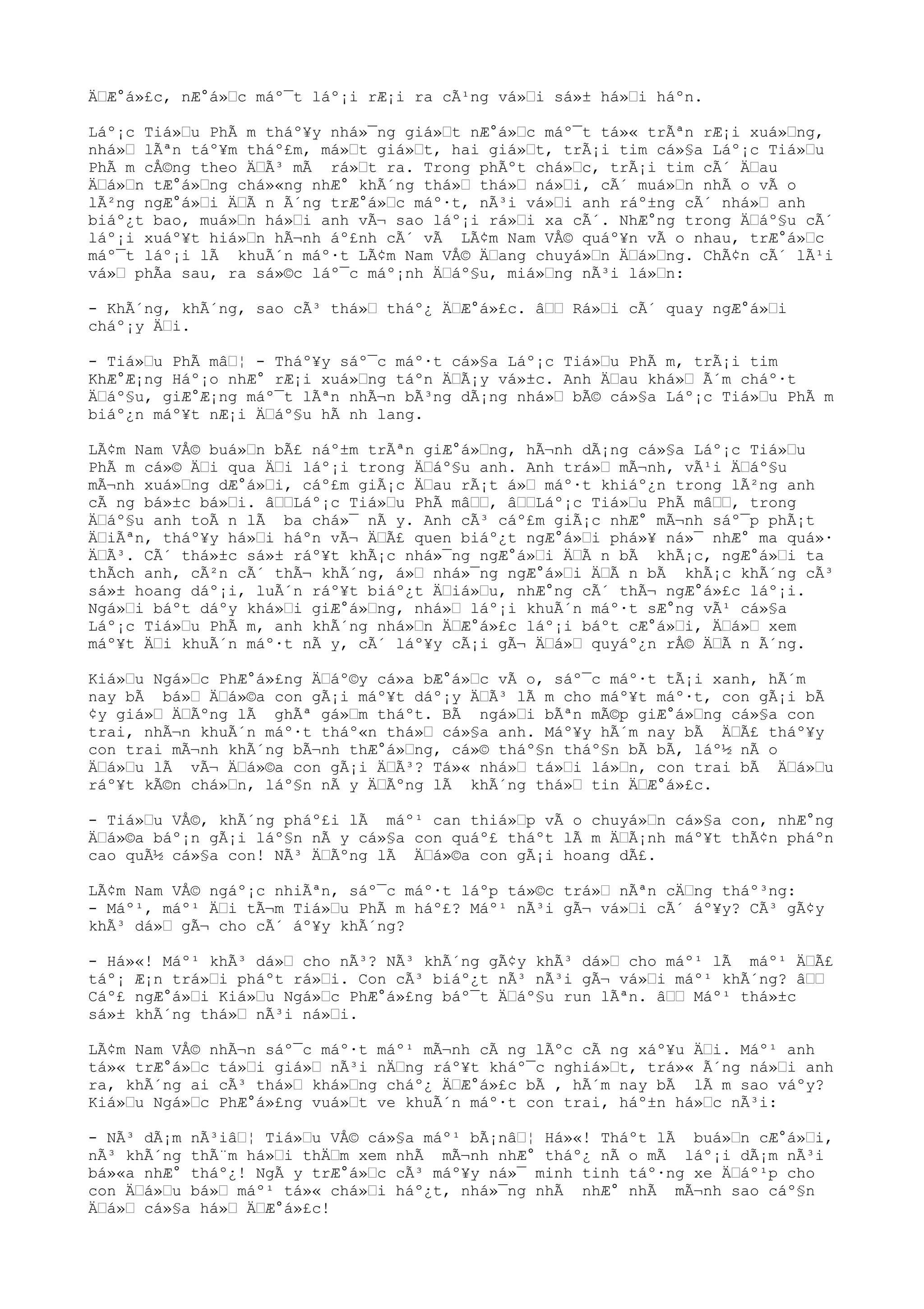 ÄÆ°á»£c, nÆ°á»c máº¯t láº¡i rÆ¡i ra cÃ¹ng vá»i sá»± há»i háºn.
Láº¡c Tiá»u PhÃ m tháº¥y nhá»¯ng giá»t nÆ°á»c máº¯t tá»« trÃªn rÆ¡i xuá»ng,
nhá» lÃªn táº¥m tháº£m, má»t giá»t, hai giá»t, trÃ¡i tim cá»§a Láº¡c Tiá»u
PhÃ m cÅ©ng theo ÄÃ³ mÃ rá»t ra. Trong phÃºt chá»c, trÃ¡i tim cÃ´ Äau
Äá»n tÆ°á»ng chá»«ng nhÆ° khÃ´ng thá» thá» ná»i, cÃ´ muá»n nhÃ o vÃ o
lÃ²ng ngÆ°á»i ÄÃ n Ã´ng trÆ°á»c máº·t, nÃ³i vá»i anh ráº±ng cÃ´ nhá» anh
biáº¿t bao, muá»n há»i anh vÃ¬ sao láº¡i rá»i xa cÃ´. NhÆ°ng trong Äáº§u cÃ´
láº¡i xuáº¥t hiá»n hÃ¬nh áº£nh cÃ´ vÃ LÃ¢m Nam VÅ© quáº¥n vÃ o nhau, trÆ°á»c
máº¯t láº¡i lÃ khuÃ´n máº·t LÃ¢m Nam VÅ© Äang chuyá»n Äá»ng. ChÃ¢n cÃ´ lÃ¹i
vá» phÃa sau, ra sá»©c láº¯c máº¡nh Äáº§u, miá»ng nÃ³i lá»n:
- KhÃ´ng, khÃ´ng, sao cÃ³ thá» tháº¿ ÄÆ°á»£c. â Rá»i cÃ´ quay ngÆ°á»i
cháº¡y Äi.
- Tiá»u PhÃ mâ¦ - Tháº¥y sáº¯c máº·t cá»§a Láº¡c Tiá»u PhÃ m, trÃ¡i tim
KhÆ°Æ¡ng Háº¡o nhÆ° rÆ¡i xuá»ng táºn ÄÃ¡y vá»±c. Anh Äau khá» Ã´m cháº·t
Äáº§u, giÆ°Æ¡ng máº¯t lÃªn nhÃ¬n bÃ³ng dÃ¡ng nhá» bÃ© cá»§a Láº¡c Tiá»u PhÃ m
biáº¿n máº¥t nÆ¡i Äáº§u hÃ nh lang.
LÃ¢m Nam VÅ© buá»n bÃ£ náº±m trÃªn giÆ°á»ng, hÃ¬nh dÃ¡ng cá»§a Láº¡c Tiá»u
PhÃ m cá»© Äi qua Äi láº¡i trong Äáº§u anh. Anh trá» mÃ¬nh, vÃ¹i Äáº§u
mÃ¬nh xuá»ng dÆ°á»i, cáº£m giÃ¡c Äau rÃ¡t á» máº·t khiáº¿n trong lÃ²ng anh
cÃ ng bá»±c bá»i. âLáº¡c Tiá»u PhÃ mâ, âLáº¡c Tiá»u PhÃ mâ, trong
Äáº§u anh toÃ n lÃ ba chá»¯ nÃ y. Anh cÃ³ cáº£m giÃ¡c nhÆ° mÃ¬nh sáº¯p phÃ¡t
ÄiÃªn, tháº¥y há»i háºn vÃ¬ ÄÃ£ quen biáº¿t ngÆ°á»i phá»¥ ná»¯ nhÆ° ma quá»·
ÄÃ³. CÃ´ thá»±c sá»± ráº¥t khÃ¡c nhá»¯ng ngÆ°á»i ÄÃ n bÃ khÃ¡c, ngÆ°á»i ta
thÃch anh, cÃ²n cÃ´ thÃ¬ khÃ´ng, á» nhá»¯ng ngÆ°á»i ÄÃ n bÃ khÃ¡c khÃ´ng cÃ³
sá»± hoang dáº¡i, luÃ´n ráº¥t biáº¿t Äiá»u, nhÆ°ng cÃ´ thÃ¬ ngÆ°á»£c láº¡i.
Ngá»i báºt dáºy khá»i giÆ°á»ng, nhá» láº¡i khuÃ´n máº·t sÆ°ng vÃ¹ cá»§a
Láº¡c Tiá»u PhÃ m, anh khÃ´ng nhá»n ÄÆ°á»£c láº¡i báºt cÆ°á»i, Äá» xem
máº¥t Äi khuÃ´n máº·t nÃ y, cÃ´ láº¥y cÃ¡i gÃ¬ Äá» quyáº¿n rÅ© ÄÃ n Ã´ng.
Kiá»u Ngá»c PhÆ°á»£ng Äáº©y cá»a bÆ°á»c vÃ o, sáº¯c máº·t tÃ¡i xanh, hÃ´m
nay bÃ bá» Äá»©a con gÃ¡i máº¥t dáº¡y ÄÃ³ lÃ m cho máº¥t máº·t, con gÃ¡i bÃ
¢y giá» ÄÃºng lÃ ghÃª gá»m tháºt. BÃ ngá»i bÃªn mÃ©p giÆ°á»ng cá»§a con
trai, nhÃ¬n khuÃ´n máº·t tháº«n thá» cá»§a anh. Máº¥y hÃ´m nay bÃ ÄÃ£ tháº¥y
con trai mÃ¬nh khÃ´ng bÃ¬nh thÆ°á»ng, cá»© tháº§n tháº§n bÃ bÃ, láº½ nÃ o
Äá»u lÃ vÃ¬ Äá»©a con gÃ¡i ÄÃ³? Tá»« nhá» tá»i lá»n, con trai bÃ Äá»u
ráº¥t kÃ©n chá»n, láº§n nÃ y ÄÃºng lÃ khÃ´ng thá» tin ÄÆ°á»£c.
- Tiá»u VÅ©, khÃ´ng pháº£i lÃ máº¹ can thiá»p vÃ o chuyá»n cá»§a con, nhÆ°ng
Äá»©a báº¡n gÃ¡i láº§n nÃ y cá»§a con quáº£ tháºt lÃ m ÄÃ¡nh máº¥t thÃ¢n pháºn
cao quÃ½ cá»§a con! NÃ³ ÄÃºng lÃ Äá»©a con gÃ¡i hoang dÃ£.
LÃ¢m Nam VÅ© ngáº¡c nhiÃªn, sáº¯c máº·t láºp tá»©c trá» nÃªn cÄng tháº³ng:
- Máº¹, máº¹ Äi tÃ¬m Tiá»u PhÃ m háº£? Máº¹ nÃ³i gÃ¬ vá»i cÃ´ áº¥y? CÃ³ gÃ¢y
khÃ³ dá» gÃ¬ cho cÃ´ áº¥y khÃ´ng?
- Há»«! Máº¹ khÃ³ dá» cho nÃ³? NÃ³ khÃ´ng gÃ¢y khÃ³ dá» cho máº¹ lÃ máº¹ ÄÃ£
táº¡ Æ¡n trá»i pháºt rá»i. Con cÃ³ biáº¿t nÃ³ nÃ³i gÃ¬ vá»i máº¹ khÃ´ng? â
Cáº£ ngÆ°á»i Kiá»u Ngá»c PhÆ°á»£ng báº¯t Äáº§u run lÃªn. â Máº¹ thá»±c
sá»± khÃ´ng thá» nÃ³i ná»i.
LÃ¢m Nam VÅ© nhÃ¬n sáº¯c máº·t máº¹ mÃ¬nh cÃ ng lÃºc cÃ ng xáº¥u Äi. Máº¹ anh
tá»« trÆ°á»c tá»i giá» nÃ³i nÄng ráº¥t kháº¯c nghiá»t, trá»« Ã´ng ná»i anh
ra, khÃ´ng ai cÃ³ thá» khá»ng cháº¿ ÄÆ°á»£c bÃ , hÃ´m nay bÃ lÃ m sao váºy?
Kiá»u Ngá»c PhÆ°á»£ng vuá»t ve khuÃ´n máº·t con trai, háº±n há»c nÃ³i:
- NÃ³ dÃ¡m nÃ³iâ¦ Tiá»u VÅ© cá»§a máº¹ bÃ¡nâ¦ Há»«! Tháºt lÃ buá»n cÆ°á»i,
nÃ³ khÃ´ng thÃ¨m há»i thÄm xem nhÃ mÃ¬nh nhÆ° tháº¿ nÃ o mÃ láº¡i dÃ¡m nÃ³i
bá»«a nhÆ° tháº¿! NgÃ y trÆ°á»c cÃ³ máº¥y ná»¯ minh tinh táº·ng xe Äáº¹p cho
con Äá»u bá» máº¹ tá»« chá»i háº¿t, nhá»¯ng nhÃ nhÆ° nhÃ mÃ¬nh sao cáº§n
Äá» cá»§a há» ÄÆ°á»£c!
 
