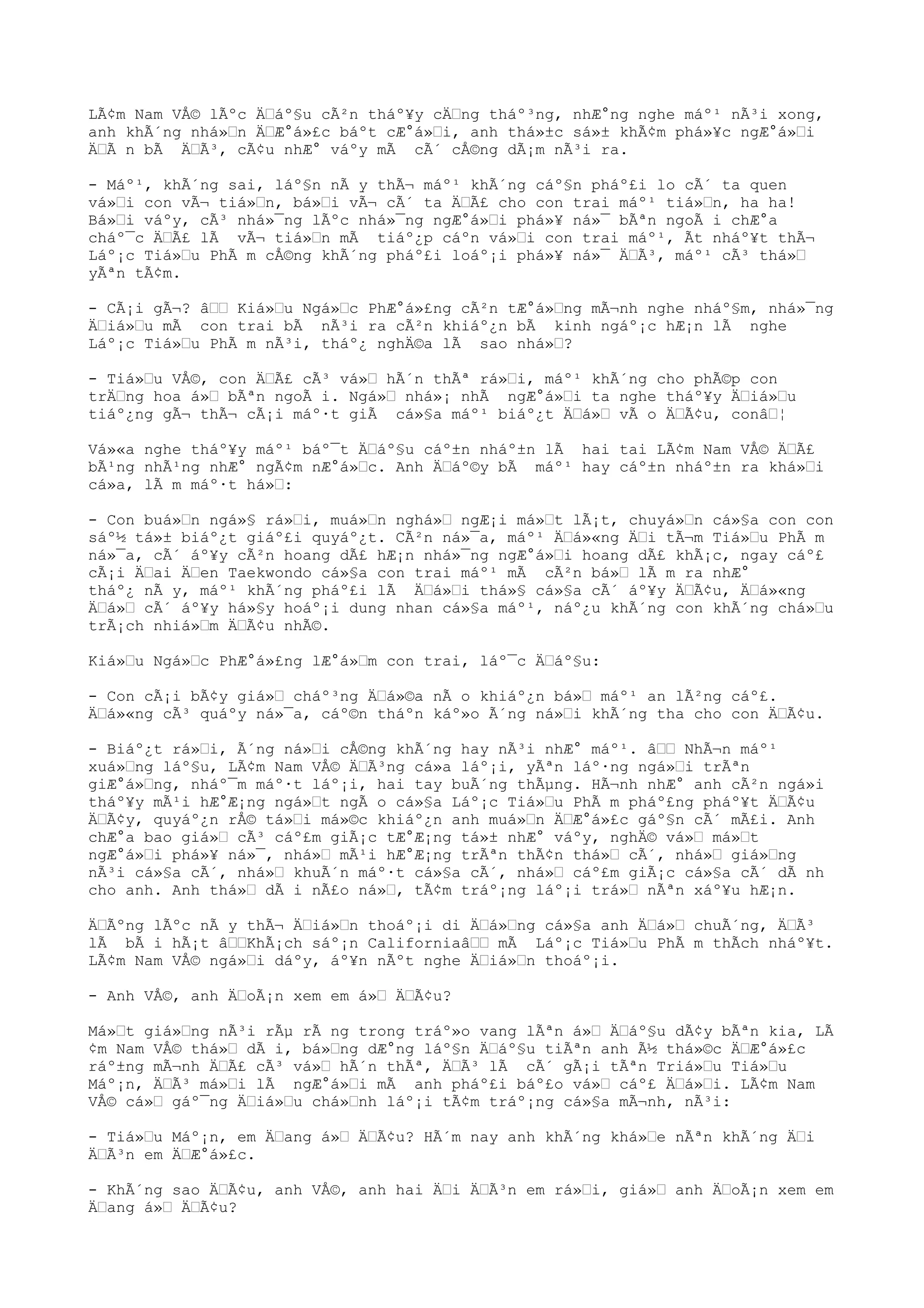 LÃ¢m Nam VÅ© lÃºc Äáº§u cÃ²n tháº¥y cÄng tháº³ng, nhÆ°ng nghe máº¹ nÃ³i xong,
anh khÃ´ng nhá»n ÄÆ°á»£c báºt cÆ°á»i, anh thá»±c sá»± khÃ¢m phá»¥c ngÆ°á»i
ÄÃ n bÃ ÄÃ³, cÃ¢u nhÆ° váºy mÃ cÃ´ cÅ©ng dÃ¡m nÃ³i ra.
- Máº¹, khÃ´ng sai, láº§n nÃ y thÃ¬ máº¹ khÃ´ng cáº§n pháº£i lo cÃ´ ta quen
vá»i con vÃ¬ tiá»n, bá»i vÃ¬ cÃ´ ta ÄÃ£ cho con trai máº¹ tiá»n, ha ha!
Bá»i váºy, cÃ³ nhá»¯ng lÃºc nhá»¯ng ngÆ°á»i phá»¥ ná»¯ bÃªn ngoÃ i chÆ°a
cháº¯c ÄÃ£ lÃ vÃ¬ tiá»n mÃ tiáº¿p cáºn vá»i con trai máº¹, Ãt nháº¥t thÃ¬
Láº¡c Tiá»u PhÃ m cÅ©ng khÃ´ng pháº£i loáº¡i phá»¥ ná»¯ ÄÃ³, máº¹ cÃ³ thá»
yÃªn tÃ¢m.
- CÃ¡i gÃ¬? â Kiá»u Ngá»c PhÆ°á»£ng cÃ²n tÆ°á»ng mÃ¬nh nghe nháº§m, nhá»¯ng
Äiá»u mÃ con trai bÃ nÃ³i ra cÃ²n khiáº¿n bÃ kinh ngáº¡c hÆ¡n lÃ nghe
Láº¡c Tiá»u PhÃ m nÃ³i, tháº¿ nghÄ©a lÃ sao nhá»?
- Tiá»u VÅ©, con ÄÃ£ cÃ³ vá» hÃ´n thÃª rá»i, máº¹ khÃ´ng cho phÃ©p con
trÄng hoa á» bÃªn ngoÃ i. Ngá» nhá»¡ nhÃ ngÆ°á»i ta nghe tháº¥y Äiá»u
tiáº¿ng gÃ¬ thÃ¬ cÃ¡i máº·t giÃ cá»§a máº¹ biáº¿t Äá» vÃ o ÄÃ¢u, conâ¦
Vá»«a nghe tháº¥y máº¹ báº¯t Äáº§u cáº±n nháº±n lÃ hai tai LÃ¢m Nam VÅ© ÄÃ£
bÃ¹ng nhÃ¹ng nhÆ° ngÃ¢m nÆ°á»c. Anh Äáº©y bÃ máº¹ hay cáº±n nháº±n ra khá»i
cá»a, lÃ m máº·t há»:
- Con buá»n ngá»§ rá»i, muá»n nghá» ngÆ¡i má»t lÃ¡t, chuyá»n cá»§a con con
sáº½ tá»± biáº¿t giáº£i quyáº¿t. CÃ²n ná»¯a, máº¹ Äá»«ng Äi tÃ¬m Tiá»u PhÃ m
ná»¯a, cÃ´ áº¥y cÃ²n hoang dÃ£ hÆ¡n nhá»¯ng ngÆ°á»i hoang dÃ£ khÃ¡c, ngay cáº£
cÃ¡i Äai Äen Taekwondo cá»§a con trai máº¹ mÃ cÃ²n bá» lÃ m ra nhÆ°
tháº¿ nÃ y, máº¹ khÃ´ng pháº£i lÃ Äá»i thá»§ cá»§a cÃ´ áº¥y ÄÃ¢u, Äá»«ng
Äá» cÃ´ áº¥y há»§y hoáº¡i dung nhan cá»§a máº¹, náº¿u khÃ´ng con khÃ´ng chá»u
trÃ¡ch nhiá»m ÄÃ¢u nhÃ©.
Kiá»u Ngá»c PhÆ°á»£ng lÆ°á»m con trai, láº¯c Äáº§u:
- Con cÃ¡i bÃ¢y giá» cháº³ng Äá»©a nÃ o khiáº¿n bá» máº¹ an lÃ²ng cáº£.
Äá»«ng cÃ³ quáºy ná»¯a, cáº©n tháºn káº»o Ã´ng ná»i khÃ´ng tha cho con ÄÃ¢u.
- Biáº¿t rá»i, Ã´ng ná»i cÅ©ng khÃ´ng hay nÃ³i nhÆ° máº¹. â NhÃ¬n máº¹
xuá»ng láº§u, LÃ¢m Nam VÅ© ÄÃ³ng cá»a láº¡i, yÃªn láº·ng ngá»i trÃªn
giÆ°á»ng, nháº¯m máº·t láº¡i, hai tay buÃ´ng thÃµng. HÃ¬nh nhÆ° anh cÃ²n ngá»i
tháº¥y mÃ¹i hÆ°Æ¡ng ngá»t ngÃ o cá»§a Láº¡c Tiá»u PhÃ m pháº£ng pháº¥t ÄÃ¢u
ÄÃ¢y, quyáº¿n rÅ© tá»i má»©c khiáº¿n anh muá»n ÄÆ°á»£c gáº§n cÃ´ mÃ£i. Anh
chÆ°a bao giá» cÃ³ cáº£m giÃ¡c tÆ°Æ¡ng tá»± nhÆ° váºy, nghÄ© vá» má»t
ngÆ°á»i phá»¥ ná»¯, nhá» mÃ¹i hÆ°Æ¡ng trÃªn thÃ¢n thá» cÃ´, nhá» giá»ng
nÃ³i cá»§a cÃ´, nhá» khuÃ´n máº·t cá»§a cÃ´, nhá» cáº£m giÃ¡c cá»§a cÃ´ dÃ nh
cho anh. Anh thá» dÃ i nÃ£o ná», tÃ¢m tráº¡ng láº¡i trá» nÃªn xáº¥u hÆ¡n.
ÄÃºng lÃºc nÃ y thÃ¬ Äiá»n thoáº¡i di Äá»ng cá»§a anh Äá» chuÃ´ng, ÄÃ³
lÃ bÃ i hÃ¡t âKhÃ¡ch sáº¡n Californiaâ mÃ Láº¡c Tiá»u PhÃ m thÃch nháº¥t.
LÃ¢m Nam VÅ© ngá»i dáºy, áº¥n nÃºt nghe Äiá»n thoáº¡i.
- Anh VÅ©, anh ÄoÃ¡n xem em á» ÄÃ¢u?
Má»t giá»ng nÃ³i rÃµ rÃ ng trong tráº»o vang lÃªn á» Äáº§u dÃ¢y bÃªn kia, LÃ
¢m Nam VÅ© thá» dÃ i, bá»ng dÆ°ng láº§n Äáº§u tiÃªn anh Ã½ thá»©c ÄÆ°á»£c
ráº±ng mÃ¬nh ÄÃ£ cÃ³ vá» hÃ´n thÃª, ÄÃ³ lÃ cÃ´ gÃ¡i tÃªn Triá»u Tiá»u
Máº¡n, ÄÃ³ má»i lÃ ngÆ°á»i mÃ anh pháº£i báº£o vá» cáº£ Äá»i. LÃ¢m Nam
VÅ© cá» gáº¯ng Äiá»u chá»nh láº¡i tÃ¢m tráº¡ng cá»§a mÃ¬nh, nÃ³i:
- Tiá»u Máº¡n, em Äang á» ÄÃ¢u? HÃ´m nay anh khÃ´ng khá»e nÃªn khÃ´ng Äi
ÄÃ³n em ÄÆ°á»£c.
- KhÃ´ng sao ÄÃ¢u, anh VÅ©, anh hai Äi ÄÃ³n em rá»i, giá» anh ÄoÃ¡n xem em
Äang á» ÄÃ¢u?
 