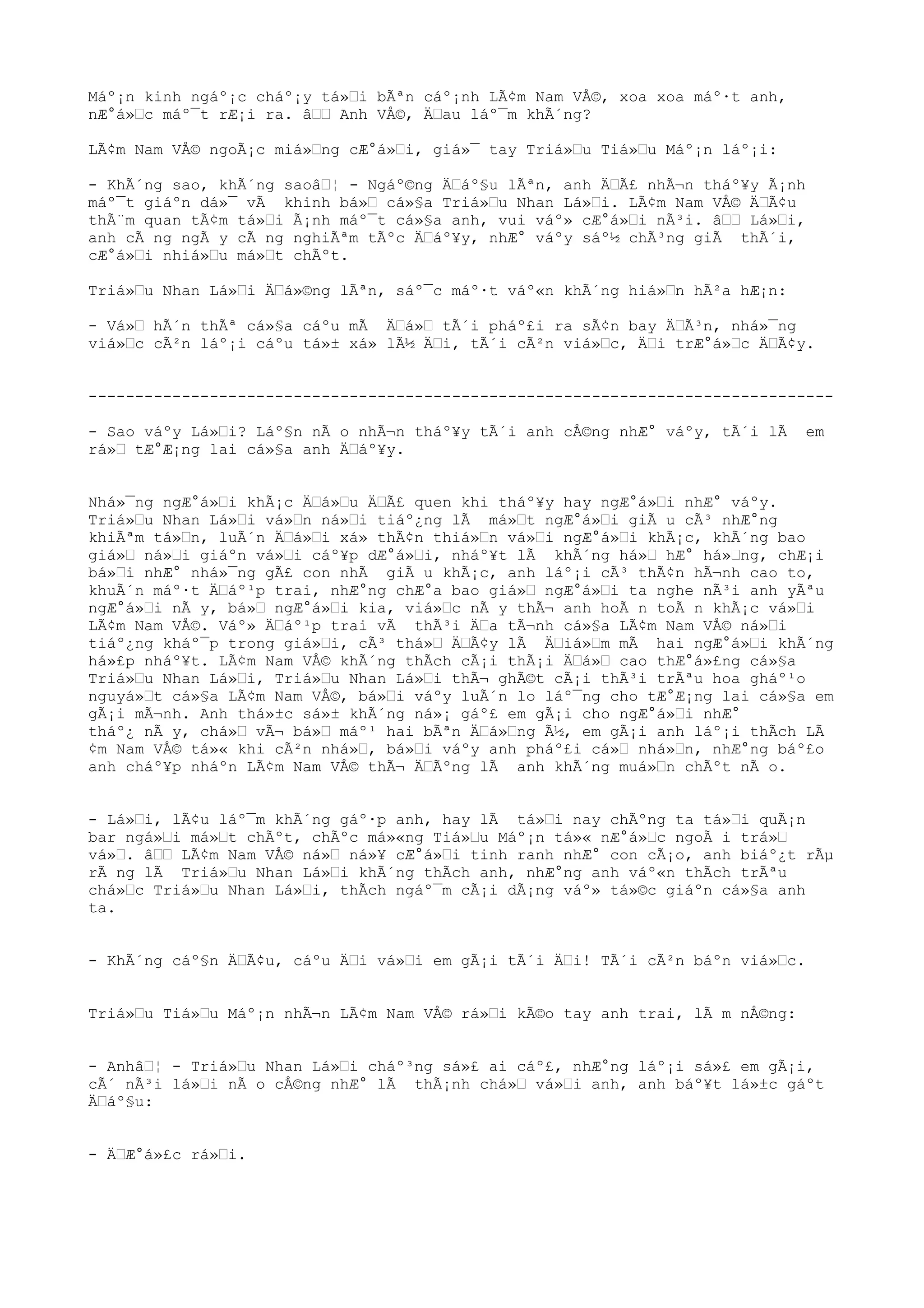 Máº¡n kinh ngáº¡c cháº¡y tá»i bÃªn cáº¡nh LÃ¢m Nam VÅ©, xoa xoa máº·t anh,
nÆ°á»c máº¯t rÆ¡i ra. â Anh VÅ©, Äau láº¯m khÃ´ng?
LÃ¢m Nam VÅ© ngoÃ¡c miá»ng cÆ°á»i, giá»¯ tay Triá»u Tiá»u Máº¡n láº¡i:
- KhÃ´ng sao, khÃ´ng saoâ¦ - Ngáº©ng Äáº§u lÃªn, anh ÄÃ£ nhÃ¬n tháº¥y Ã¡nh
máº¯t giáºn dá»¯ vÃ khinh bá» cá»§a Triá»u Nhan Lá»i. LÃ¢m Nam VÅ© ÄÃ¢u
thÃ¨m quan tÃ¢m tá»i Ã¡nh máº¯t cá»§a anh, vui váº» cÆ°á»i nÃ³i. â Lá»i,
anh cÃ ng ngÃ y cÃ ng nghiÃªm tÃºc Äáº¥y, nhÆ° váºy sáº½ chÃ³ng giÃ thÃ´i,
cÆ°á»i nhiá»u má»t chÃºt.
Triá»u Nhan Lá»i Äá»©ng lÃªn, sáº¯c máº·t váº«n khÃ´ng hiá»n hÃ²a hÆ¡n:
- Vá» hÃ´n thÃª cá»§a cáºu mÃ Äá» tÃ´i pháº£i ra sÃ¢n bay ÄÃ³n, nhá»¯ng
viá»c cÃ²n láº¡i cáºu tá»± xá» lÃ½ Äi, tÃ´i cÃ²n viá»c, Äi trÆ°á»c ÄÃ¢y.
--------------------------------------------------------------------------------
- Sao váºy Lá»i? Láº§n nÃ o nhÃ¬n tháº¥y tÃ´i anh cÅ©ng nhÆ° váºy, tÃ´i lÃ em
rá» tÆ°Æ¡ng lai cá»§a anh Äáº¥y.
Nhá»¯ng ngÆ°á»i khÃ¡c Äá»u ÄÃ£ quen khi tháº¥y hay ngÆ°á»i nhÆ° váºy.
Triá»u Nhan Lá»i vá»n ná»i tiáº¿ng lÃ má»t ngÆ°á»i giÃ u cÃ³ nhÆ°ng
khiÃªm tá»n, luÃ´n Äá»i xá» thÃ¢n thiá»n vá»i ngÆ°á»i khÃ¡c, khÃ´ng bao
giá» ná»i giáºn vá»i cáº¥p dÆ°á»i, nháº¥t lÃ khÃ´ng há» hÆ° há»ng, chÆ¡i
bá»i nhÆ° nhá»¯ng gÃ£ con nhÃ giÃ u khÃ¡c, anh láº¡i cÃ³ thÃ¢n hÃ¬nh cao to,
khuÃ´n máº·t Äáº¹p trai, nhÆ°ng chÆ°a bao giá» ngÆ°á»i ta nghe nÃ³i anh yÃªu
ngÆ°á»i nÃ y, bá» ngÆ°á»i kia, viá»c nÃ y thÃ¬ anh hoÃ n toÃ n khÃ¡c vá»i
LÃ¢m Nam VÅ©. Váº» Äáº¹p trai vÃ thÃ³i Äa tÃ¬nh cá»§a LÃ¢m Nam VÅ© ná»i
tiáº¿ng kháº¯p trong giá»i, cÃ³ thá» ÄÃ¢y lÃ Äiá»m mÃ hai ngÆ°á»i khÃ´ng
há»£p nháº¥t. LÃ¢m Nam VÅ© khÃ´ng thÃch cÃ¡i thÃ¡i Äá» cao thÆ°á»£ng cá»§a
Triá»u Nhan Lá»i, Triá»u Nhan Lá»i thÃ¬ ghÃ©t cÃ¡i thÃ³i trÃªu hoa gháº¹o
nguyá»t cá»§a LÃ¢m Nam VÅ©, bá»i váºy luÃ´n lo láº¯ng cho tÆ°Æ¡ng lai cá»§a em
gÃ¡i mÃ¬nh. Anh thá»±c sá»± khÃ´ng ná»¡ gáº£ em gÃ¡i cho ngÆ°á»i nhÆ°
tháº¿ nÃ y, chá» vÃ¬ bá» máº¹ hai bÃªn Äá»ng Ã½, em gÃ¡i anh láº¡i thÃch LÃ
¢m Nam VÅ© tá»« khi cÃ²n nhá», bá»i váºy anh pháº£i cá» nhá»n, nhÆ°ng báº£o
anh cháº¥p nháºn LÃ¢m Nam VÅ© thÃ¬ ÄÃºng lÃ anh khÃ´ng muá»n chÃºt nÃ o.
- Lá»i, lÃ¢u láº¯m khÃ´ng gáº·p anh, hay lÃ tá»i nay chÃºng ta tá»i quÃ¡n
bar ngá»i má»t chÃºt, chÃºc má»«ng Tiá»u Máº¡n tá»« nÆ°á»c ngoÃ i trá»
vá». â LÃ¢m Nam VÅ© ná» ná»¥ cÆ°á»i tinh ranh nhÆ° con cÃ¡o, anh biáº¿t rÃµ
rÃ ng lÃ Triá»u Nhan Lá»i khÃ´ng thÃch anh, nhÆ°ng anh váº«n thÃch trÃªu
chá»c Triá»u Nhan Lá»i, thÃch ngáº¯m cÃ¡i dÃ¡ng váº» tá»©c giáºn cá»§a anh
ta.
- KhÃ´ng cáº§n ÄÃ¢u, cáºu Äi vá»i em gÃ¡i tÃ´i Äi! TÃ´i cÃ²n báºn viá»c.
Triá»u Tiá»u Máº¡n nhÃ¬n LÃ¢m Nam VÅ© rá»i kÃ©o tay anh trai, lÃ m nÅ©ng:
- Anhâ¦ - Triá»u Nhan Lá»i cháº³ng sá»£ ai cáº£, nhÆ°ng láº¡i sá»£ em gÃ¡i,
cÃ´ nÃ³i lá»i nÃ o cÅ©ng nhÆ° lÃ thÃ¡nh chá» vá»i anh, anh báº¥t lá»±c gáºt
Äáº§u:
- ÄÆ°á»£c rá»i.
 