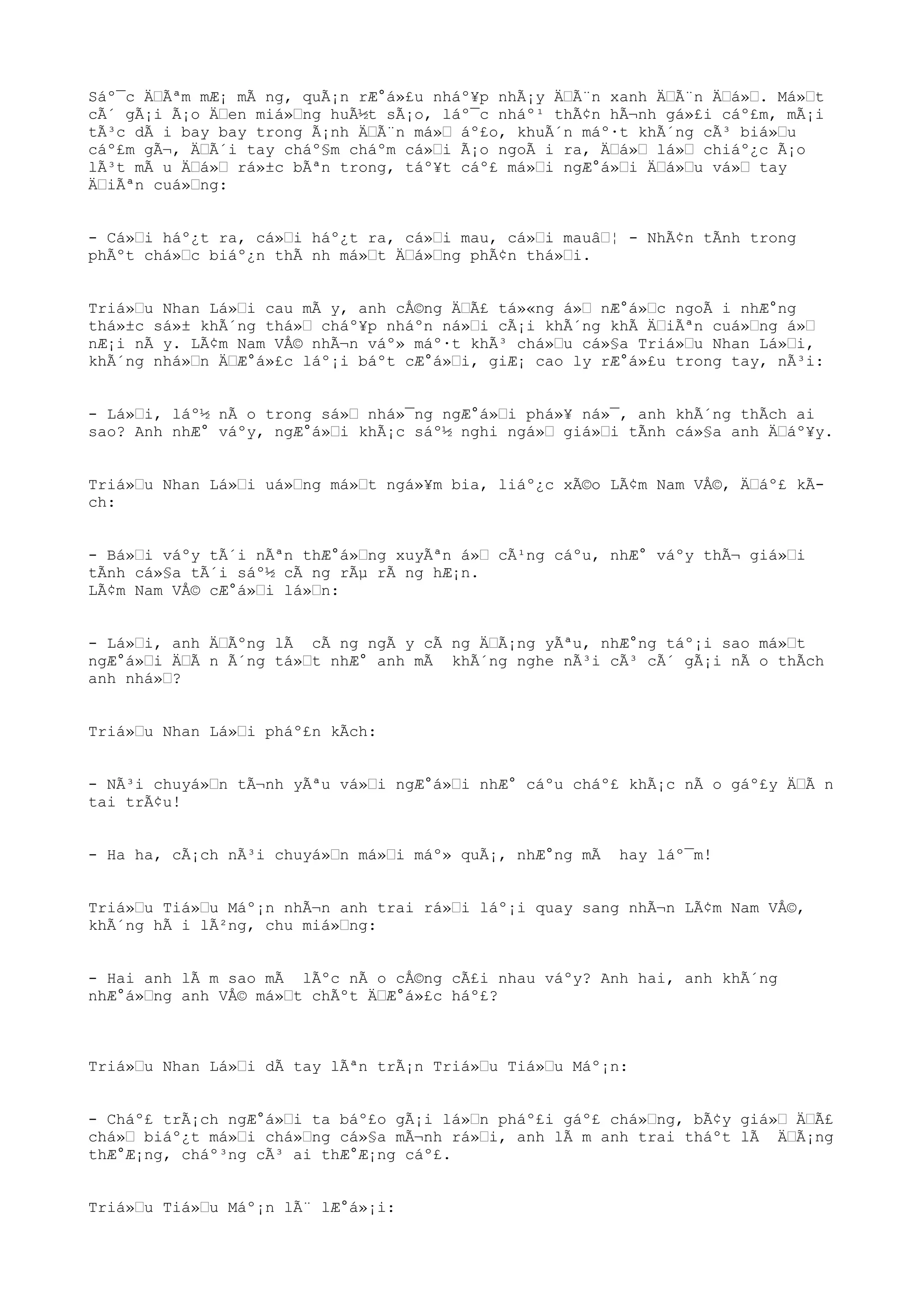 Sáº¯c ÄÃªm mÆ¡ mÃ ng, quÃ¡n rÆ°á»£u nháº¥p nhÃ¡y ÄÃ¨n xanh ÄÃ¨n Äá». Má»t
cÃ´ gÃ¡i Ã¡o Äen miá»ng huÃ½t sÃ¡o, láº¯c nháº¹ thÃ¢n hÃ¬nh gá»£i cáº£m, mÃ¡i
tÃ³c dÃ i bay bay trong Ã¡nh ÄÃ¨n má» áº£o, khuÃ´n máº·t khÃ´ng cÃ³ biá»u
cáº£m gÃ¬, ÄÃ´i tay cháº§m cháºm cá»i Ã¡o ngoÃ i ra, Äá» lá» chiáº¿c Ã¡o
lÃ³t mÃ u Äá» rá»±c bÃªn trong, táº¥t cáº£ má»i ngÆ°á»i Äá»u vá» tay
ÄiÃªn cuá»ng:
- Cá»i háº¿t ra, cá»i háº¿t ra, cá»i mau, cá»i mauâ¦ - NhÃ¢n tÃnh trong
phÃºt chá»c biáº¿n thÃ nh má»t Äá»ng phÃ¢n thá»i.
Triá»u Nhan Lá»i cau mÃ y, anh cÅ©ng ÄÃ£ tá»«ng á» nÆ°á»c ngoÃ i nhÆ°ng
thá»±c sá»± khÃ´ng thá» cháº¥p nháºn ná»i cÃ¡i khÃ´ng khÃ ÄiÃªn cuá»ng á»
nÆ¡i nÃ y. LÃ¢m Nam VÅ© nhÃ¬n váº» máº·t khÃ³ chá»u cá»§a Triá»u Nhan Lá»i,
khÃ´ng nhá»n ÄÆ°á»£c láº¡i báºt cÆ°á»i, giÆ¡ cao ly rÆ°á»£u trong tay, nÃ³i:
- Lá»i, láº½ nÃ o trong sá» nhá»¯ng ngÆ°á»i phá»¥ ná»¯, anh khÃ´ng thÃch ai
sao? Anh nhÆ° váºy, ngÆ°á»i khÃ¡c sáº½ nghi ngá» giá»i tÃnh cá»§a anh Äáº¥y.
Triá»u Nhan Lá»i uá»ng má»t ngá»¥m bia, liáº¿c xÃ©o LÃ¢m Nam VÅ©, Äáº£ kÃ-
ch:
- Bá»i váºy tÃ´i nÃªn thÆ°á»ng xuyÃªn á» cÃ¹ng cáºu, nhÆ° váºy thÃ¬ giá»i
tÃnh cá»§a tÃ´i sáº½ cÃ ng rÃµ rÃ ng hÆ¡n.
LÃ¢m Nam VÅ© cÆ°á»i lá»n:
- Lá»i, anh ÄÃºng lÃ cÃ ng ngÃ y cÃ ng ÄÃ¡ng yÃªu, nhÆ°ng táº¡i sao má»t
ngÆ°á»i ÄÃ n Ã´ng tá»t nhÆ° anh mÃ khÃ´ng nghe nÃ³i cÃ³ cÃ´ gÃ¡i nÃ o thÃch
anh nhá»?
Triá»u Nhan Lá»i pháº£n kÃch:
- NÃ³i chuyá»n tÃ¬nh yÃªu vá»i ngÆ°á»i nhÆ° cáºu cháº£ khÃ¡c nÃ o gáº£y ÄÃ n
tai trÃ¢u!
- Ha ha, cÃ¡ch nÃ³i chuyá»n má»i máº» quÃ¡, nhÆ°ng mÃ hay láº¯m!
Triá»u Tiá»u Máº¡n nhÃ¬n anh trai rá»i láº¡i quay sang nhÃ¬n LÃ¢m Nam VÅ©,
khÃ´ng hÃ i lÃ²ng, chu miá»ng:
- Hai anh lÃ m sao mÃ lÃºc nÃ o cÅ©ng cÃ£i nhau váºy? Anh hai, anh khÃ´ng
nhÆ°á»ng anh VÅ© má»t chÃºt ÄÆ°á»£c háº£?
Triá»u Nhan Lá»i dÃ tay lÃªn trÃ¡n Triá»u Tiá»u Máº¡n:
- Cháº£ trÃ¡ch ngÆ°á»i ta báº£o gÃ¡i lá»n pháº£i gáº£ chá»ng, bÃ¢y giá» ÄÃ£
chá» biáº¿t má»i chá»ng cá»§a mÃ¬nh rá»i, anh lÃ m anh trai tháºt lÃ ÄÃ¡ng
thÆ°Æ¡ng, cháº³ng cÃ³ ai thÆ°Æ¡ng cáº£.
Triá»u Tiá»u Máº¡n lÃ¨ lÆ°á»¡i:
 