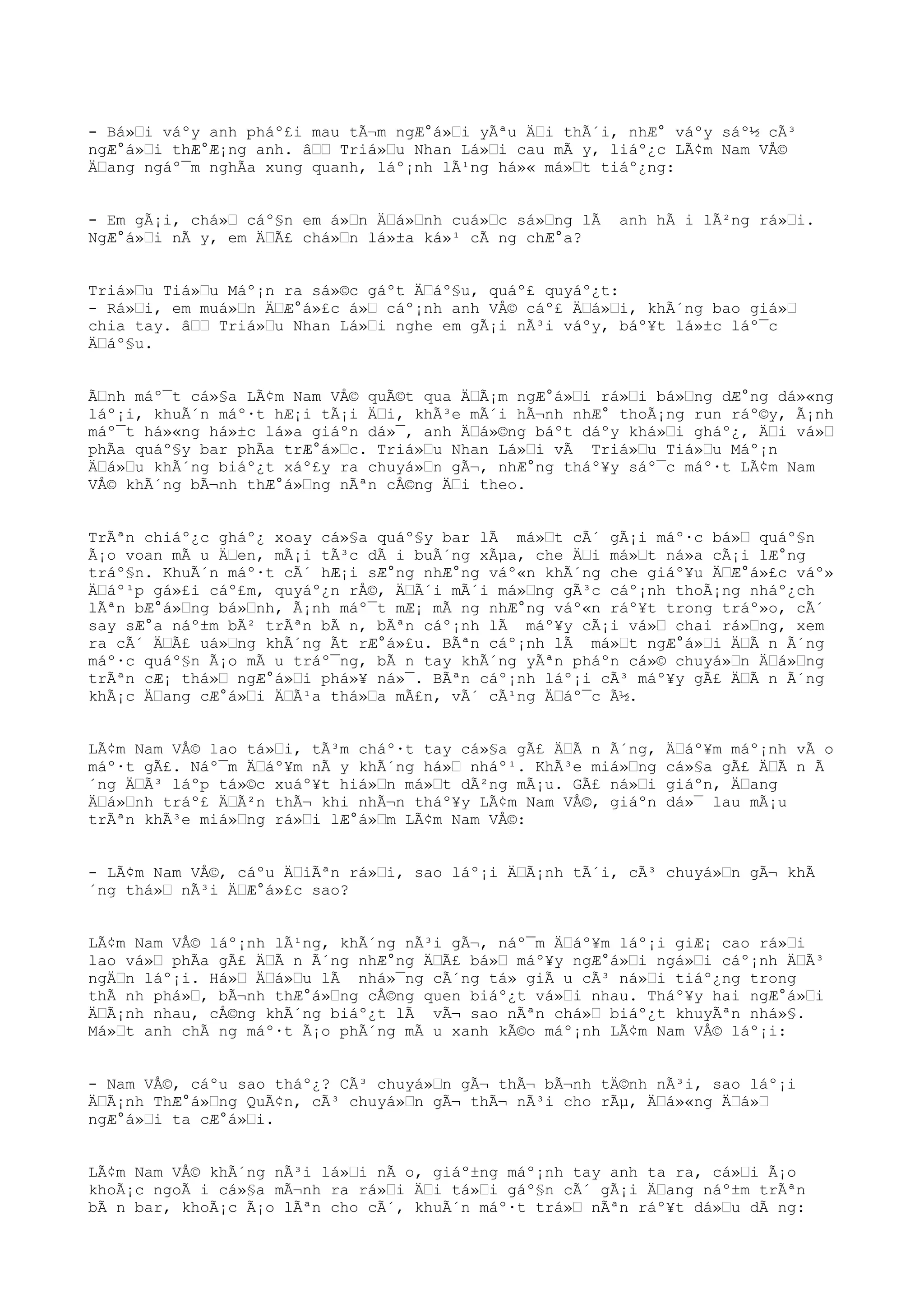 - Bá»i váºy anh pháº£i mau tÃ¬m ngÆ°á»i yÃªu Äi thÃ´i, nhÆ° váºy sáº½ cÃ³
ngÆ°á»i thÆ°Æ¡ng anh. â Triá»u Nhan Lá»i cau mÃ y, liáº¿c LÃ¢m Nam VÅ©
Äang ngáº¯m nghÃa xung quanh, láº¡nh lÃ¹ng há»« má»t tiáº¿ng:
- Em gÃ¡i, chá» cáº§n em á»n Äá»nh cuá»c sá»ng lÃ anh hÃ i lÃ²ng rá»i.
NgÆ°á»i nÃ y, em ÄÃ£ chá»n lá»±a ká»¹ cÃ ng chÆ°a?
Triá»u Tiá»u Máº¡n ra sá»©c gáºt Äáº§u, quáº£ quyáº¿t:
- Rá»i, em muá»n ÄÆ°á»£c á» cáº¡nh anh VÅ© cáº£ Äá»i, khÃ´ng bao giá»
chia tay. â Triá»u Nhan Lá»i nghe em gÃ¡i nÃ³i váºy, báº¥t lá»±c láº¯c
Äáº§u.
Ãnh máº¯t cá»§a LÃ¢m Nam VÅ© quÃ©t qua ÄÃ¡m ngÆ°á»i rá»i bá»ng dÆ°ng dá»«ng
láº¡i, khuÃ´n máº·t hÆ¡i tÃ¡i Äi, khÃ³e mÃ´i hÃ¬nh nhÆ° thoÃ¡ng run ráº©y, Ã¡nh
máº¯t há»«ng há»±c lá»a giáºn dá»¯, anh Äá»©ng báºt dáºy khá»i gháº¿, Äi vá»
phÃa quáº§y bar phÃa trÆ°á»c. Triá»u Nhan Lá»i vÃ Triá»u Tiá»u Máº¡n
Äá»u khÃ´ng biáº¿t xáº£y ra chuyá»n gÃ¬, nhÆ°ng tháº¥y sáº¯c máº·t LÃ¢m Nam
VÅ© khÃ´ng bÃ¬nh thÆ°á»ng nÃªn cÅ©ng Äi theo.
TrÃªn chiáº¿c gháº¿ xoay cá»§a quáº§y bar lÃ má»t cÃ´ gÃ¡i máº·c bá» quáº§n
Ã¡o voan mÃ u Äen, mÃ¡i tÃ³c dÃ i buÃ´ng xÃµa, che Äi má»t ná»a cÃ¡i lÆ°ng
tráº§n. KhuÃ´n máº·t cÃ´ hÆ¡i sÆ°ng nhÆ°ng váº«n khÃ´ng che giáº¥u ÄÆ°á»£c váº»
Äáº¹p gá»£i cáº£m, quyáº¿n rÅ©, ÄÃ´i mÃ´i má»ng gÃ³c cáº¡nh thoÃ¡ng nháº¿ch
lÃªn bÆ°á»ng bá»nh, Ã¡nh máº¯t mÆ¡ mÃ ng nhÆ°ng váº«n ráº¥t trong tráº»o, cÃ´
say sÆ°a náº±m bÃ² trÃªn bÃ n, bÃªn cáº¡nh lÃ máº¥y cÃ¡i vá» chai rá»ng, xem
ra cÃ´ ÄÃ£ uá»ng khÃ´ng Ãt rÆ°á»£u. BÃªn cáº¡nh lÃ má»t ngÆ°á»i ÄÃ n Ã´ng
máº·c quáº§n Ã¡o mÃ u tráº¯ng, bÃ n tay khÃ´ng yÃªn pháºn cá»© chuyá»n Äá»ng
trÃªn cÆ¡ thá» ngÆ°á»i phá»¥ ná»¯. BÃªn cáº¡nh láº¡i cÃ³ máº¥y gÃ£ ÄÃ n Ã´ng
khÃ¡c Äang cÆ°á»i ÄÃ¹a thá»a mÃ£n, vÃ´ cÃ¹ng Äáº¯c Ã½.
LÃ¢m Nam VÅ© lao tá»i, tÃ³m cháº·t tay cá»§a gÃ£ ÄÃ n Ã´ng, Äáº¥m máº¡nh vÃ o
máº·t gÃ£. Náº¯m Äáº¥m nÃ y khÃ´ng há» nháº¹. KhÃ³e miá»ng cá»§a gÃ£ ÄÃ n Ã
´ng ÄÃ³ láºp tá»©c xuáº¥t hiá»n má»t dÃ²ng mÃ¡u. GÃ£ ná»i giáºn, Äang
Äá»nh tráº£ ÄÃ²n thÃ¬ khi nhÃ¬n tháº¥y LÃ¢m Nam VÅ©, giáºn dá»¯ lau mÃ¡u
trÃªn khÃ³e miá»ng rá»i lÆ°á»m LÃ¢m Nam VÅ©:
- LÃ¢m Nam VÅ©, cáºu ÄiÃªn rá»i, sao láº¡i ÄÃ¡nh tÃ´i, cÃ³ chuyá»n gÃ¬ khÃ
´ng thá» nÃ³i ÄÆ°á»£c sao?
LÃ¢m Nam VÅ© láº¡nh lÃ¹ng, khÃ´ng nÃ³i gÃ¬, náº¯m Äáº¥m láº¡i giÆ¡ cao rá»i
lao vá» phÃa gÃ£ ÄÃ n Ã´ng nhÆ°ng ÄÃ£ bá» máº¥y ngÆ°á»i ngá»i cáº¡nh ÄÃ³
ngÄn láº¡i. Há» Äá»u lÃ nhá»¯ng cÃ´ng tá» giÃ u cÃ³ ná»i tiáº¿ng trong
thÃ nh phá», bÃ¬nh thÆ°á»ng cÅ©ng quen biáº¿t vá»i nhau. Tháº¥y hai ngÆ°á»i
ÄÃ¡nh nhau, cÅ©ng khÃ´ng biáº¿t lÃ vÃ¬ sao nÃªn chá» biáº¿t khuyÃªn nhá»§.
Má»t anh chÃ ng máº·t Ã¡o phÃ´ng mÃ u xanh kÃ©o máº¡nh LÃ¢m Nam VÅ© láº¡i:
- Nam VÅ©, cáºu sao tháº¿? CÃ³ chuyá»n gÃ¬ thÃ¬ bÃ¬nh tÄ©nh nÃ³i, sao láº¡i
ÄÃ¡nh ThÆ°á»ng QuÃ¢n, cÃ³ chuyá»n gÃ¬ thÃ¬ nÃ³i cho rÃµ, Äá»«ng Äá»
ngÆ°á»i ta cÆ°á»i.
LÃ¢m Nam VÅ© khÃ´ng nÃ³i lá»i nÃ o, giáº±ng máº¡nh tay anh ta ra, cá»i Ã¡o
khoÃ¡c ngoÃ i cá»§a mÃ¬nh ra rá»i Äi tá»i gáº§n cÃ´ gÃ¡i Äang náº±m trÃªn
bÃ n bar, khoÃ¡c Ã¡o lÃªn cho cÃ´, khuÃ´n máº·t trá» nÃªn ráº¥t dá»u dÃ ng:
 