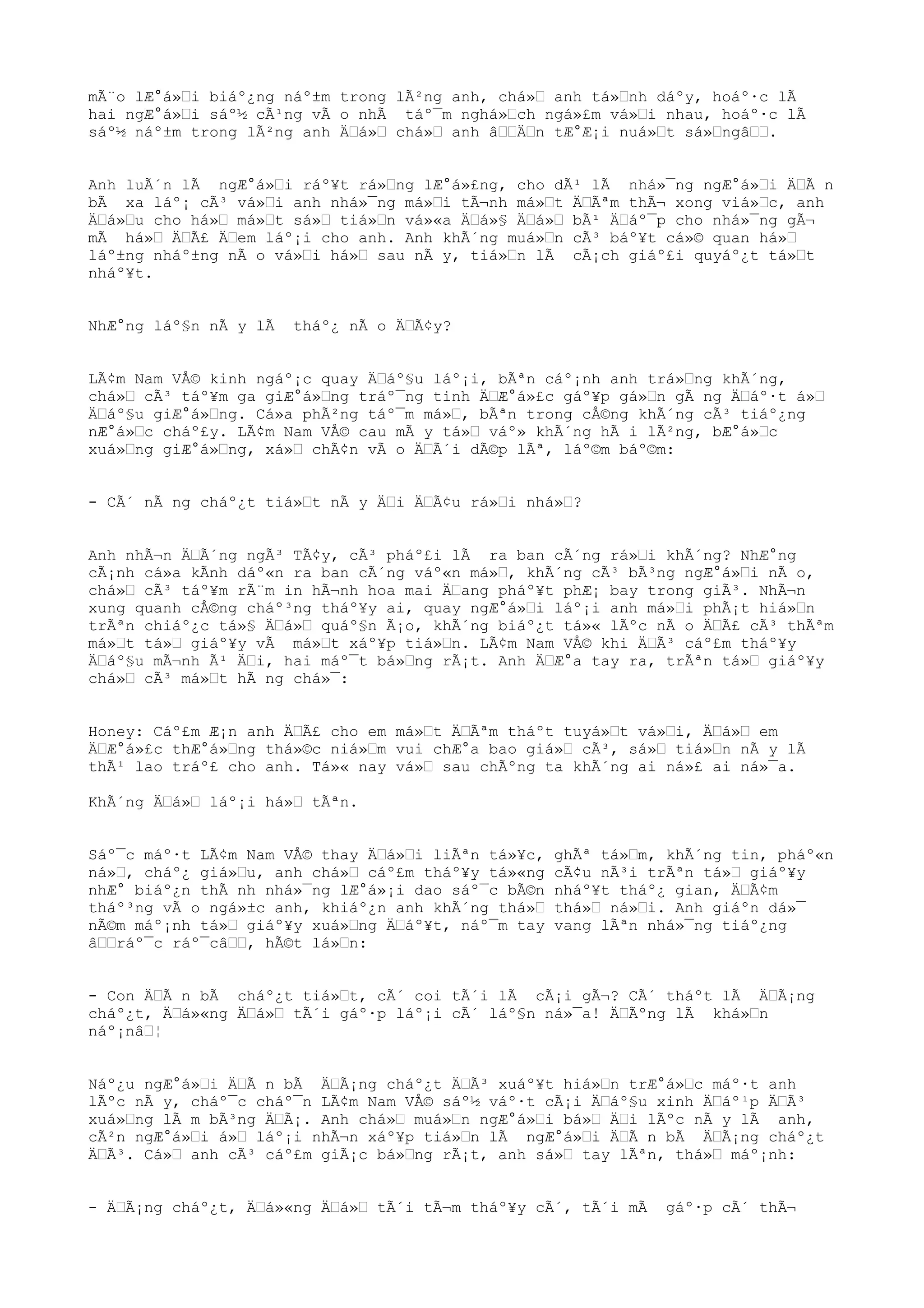 mÃ¨o lÆ°á»Œi biáº¿ng náº±m trong lÃ²ng anh, chá»Œ anh tá»Œnh dáºy, hoáº·c lÃ
hai ngÆ°á»Œi sáº½ cÃ¹ng vÃ o nhÃ táº¯m nghá»Œch ngá»£m vá»Œi nhau, hoáº·c lÃ
sáº½ náº±m trong lÃ²ng anh ÄŒá»Œ chá»Œ anh âŒŒÄŒn tÆ°Æ¡i nuá»Œt sá»ŒngâŒŒ.
Anh luÃ´n lÃ ngÆ°á»Œi ráº¥t rá»Œng lÆ°á»£ng, cho dÃ¹ lÃ nhá»¯ng ngÆ°á»Œi ÄŒÃ n
bÃ xa láº¡ cÃ³ vá»Œi anh nhá»¯ng má»Œi tÃ¬nh má»Œt ÄŒÃªm thÃ¬ xong viá»Œc, anh
ÄŒá»Œu cho há»Œ má»Œt sá»Œ tiá»Œn vá»«a ÄŒá»§ ÄŒá»Œ bÃ¹ ÄŒáº¯p cho nhá»¯ng gÃ¬
mÃ há»Œ ÄŒÃ£ ÄŒem láº¡i cho anh. Anh khÃ´ng muá»Œn cÃ³ báº¥t cá»© quan há»Œ
láº±ng nháº±ng nÃ o vá»Œi há»Œ sau nÃ y, tiá»Œn lÃ cÃ¡ch giáº£i quyáº¿t tá»Œt
nháº¥t.
NhÆ°ng láº§n nÃ y lÃ tháº¿ nÃ o ÄŒÃ¢y?
LÃ¢m Nam VÅ© kinh ngáº¡c quay ÄŒáº§u láº¡i, bÃªn cáº¡nh anh trá»Œng khÃ´ng,
chá»Œ cÃ³ táº¥m ga giÆ°á»Œng tráº¯ng tinh ÄŒÆ°á»£c gáº¥p gá»Œn gÃ ng ÄŒáº·t á»Œ
ÄŒáº§u giÆ°á»Œng. Cá»a phÃ²ng táº¯m má»Œ, bÃªn trong cÅ©ng khÃ´ng cÃ³ tiáº¿ng
nÆ°á»Œc cháº£y. LÃ¢m Nam VÅ© cau mÃ y tá»Œ váº» khÃ´ng hÃ i lÃ²ng, bÆ°á»Œc
xuá»Œng giÆ°á»Œng, xá»Œ chÃ¢n vÃ o ÄŒÃ´i dÃ©p lÃª, láº©m báº©m:
- CÃ´ nÃ ng cháº¿t tiá»Œt nÃ y ÄŒi ÄŒÃ¢u rá»Œi nhá»Œ?
Anh nhÃ¬n ÄŒÃ´ng ngÃ³ TÃ¢y, cÃ³ pháº£i lÃ ra ban cÃ´ng rá»Œi khÃ´ng? NhÆ°ng
cÃ¡nh cá»a kÃnh dáº«n ra ban cÃ´ng váº«n má»Œ, khÃ´ng cÃ³ bÃ³ng ngÆ°á»Œi nÃ o,
chá»Œ cÃ³ táº¥m rÃ¨m in hÃ¬nh hoa mai ÄŒang pháº¥t phÆ¡ bay trong giÃ³. NhÃ¬n
xung quanh cÅ©ng cháº³ng tháº¥y ai, quay ngÆ°á»Œi láº¡i anh má»Œi phÃ¡t hiá»Œn
trÃªn chiáº¿c tá»§ ÄŒá»Œ quáº§n Ã¡o, khÃ´ng biáº¿t tá»« lÃºc nÃ o ÄŒÃ£ cÃ³ thÃªm
má»Œt tá»Œ giáº¥y vÃ má»Œt xáº¥p tiá»Œn. LÃ¢m Nam VÅ© khi ÄŒÃ³ cáº£m tháº¥y
ÄŒáº§u mÃ¬nh Ã¹ ÄŒi, hai máº¯t bá»Œng rÃ¡t. Anh ÄŒÆ°a tay ra, trÃªn tá»Œ giáº¥y
chá»Œ cÃ³ má»Œt hÃ ng chá»¯:
Honey: Cáº£m Æ¡n anh ÄŒÃ£ cho em má»Œt ÄŒÃªm tháºt tuyá»Œt vá»Œi, ÄŒá»Œ em
ÄŒÆ°á»£c thÆ°á»Œng thá»©c niá»Œm vui chÆ°a bao giá»Œ cÃ³, sá»Œ tiá»Œn nÃ y lÃ
thÃ¹ lao tráº£ cho anh. Tá»« nay vá»Œ sau chÃºng ta khÃ´ng ai ná»£ ai ná»¯a.
KhÃ´ng ÄŒá»Œ láº¡i há»Œ tÃªn.
Sáº¯c máº·t LÃ¢m Nam VÅ© thay ÄŒá»Œi liÃªn tá»¥c, ghÃª tá»Œm, khÃ´ng tin, pháº«n
ná»Œ, cháº¿ giá»Œu, anh chá»Œ cáº£m tháº¥y tá»«ng cÃ¢u nÃ³i trÃªn tá»Œ giáº¥y
nhÆ° biáº¿n thÃ nh nhá»¯ng lÆ°á»¡i dao sáº¯c bÃ©n nháº¥t tháº¿ gian, ÄŒÃ¢m
tháº³ng vÃ o ngá»±c anh, khiáº¿n anh khÃ´ng thá»Œ thá»Œ ná»Œi. Anh giáºn dá»¯
nÃ©m máº¡nh tá»Œ giáº¥y xuá»Œng ÄŒáº¥t, náº¯m tay vang lÃªn nhá»¯ng tiáº¿ng
âŒŒráº¯c ráº¯câŒŒ, hÃ©t lá»Œn:
- Con ÄŒÃ n bÃ cháº¿t tiá»Œt, cÃ´ coi tÃ´i lÃ cÃ¡i gÃ¬? CÃ´ tháºt lÃ ÄŒÃ¡ng
cháº¿t, ÄŒá»«ng ÄŒá»Œ tÃ´i gáº·p láº¡i cÃ´ láº§n ná»¯a! ÄŒÃºng lÃ khá»Œn
náº¡nâŒ¦
Náº¿u ngÆ°á»Œi ÄŒÃ n bÃ ÄŒÃ¡ng cháº¿t ÄŒÃ³ xuáº¥t hiá»Œn trÆ°á»Œc máº·t anh
lÃºc nÃ y, cháº¯c cháº¯n LÃ¢m Nam VÅ© sáº½ váº·t cÃ¡i ÄŒáº§u xinh ÄŒáº¹p ÄŒÃ³
xuá»Œng lÃ m bÃ³ng ÄŒÃ¡. Anh chá»Œ muá»Œn ngÆ°á»Œi bá»Œ ÄŒi lÃºc nÃ y lÃ anh,
cÃ²n ngÆ°á»Œi á»Œ láº¡i nhÃ¬n xáº¥p tiá»Œn lÃ ngÆ°á»Œi ÄŒÃ n bÃ ÄŒÃ¡ng cháº¿t
ÄŒÃ³. Cá»Œ anh cÃ³ cáº£m giÃ¡c bá»Œng rÃ¡t, anh sá»Œ tay lÃªn, thá»Œ máº¡nh:
- ÄŒÃ¡ng cháº¿t, ÄŒá»«ng ÄŒá»Œ tÃ´i tÃ¬m tháº¥y cÃ´, tÃ´i mÃ gáº·p cÃ´ thÃ¬
 