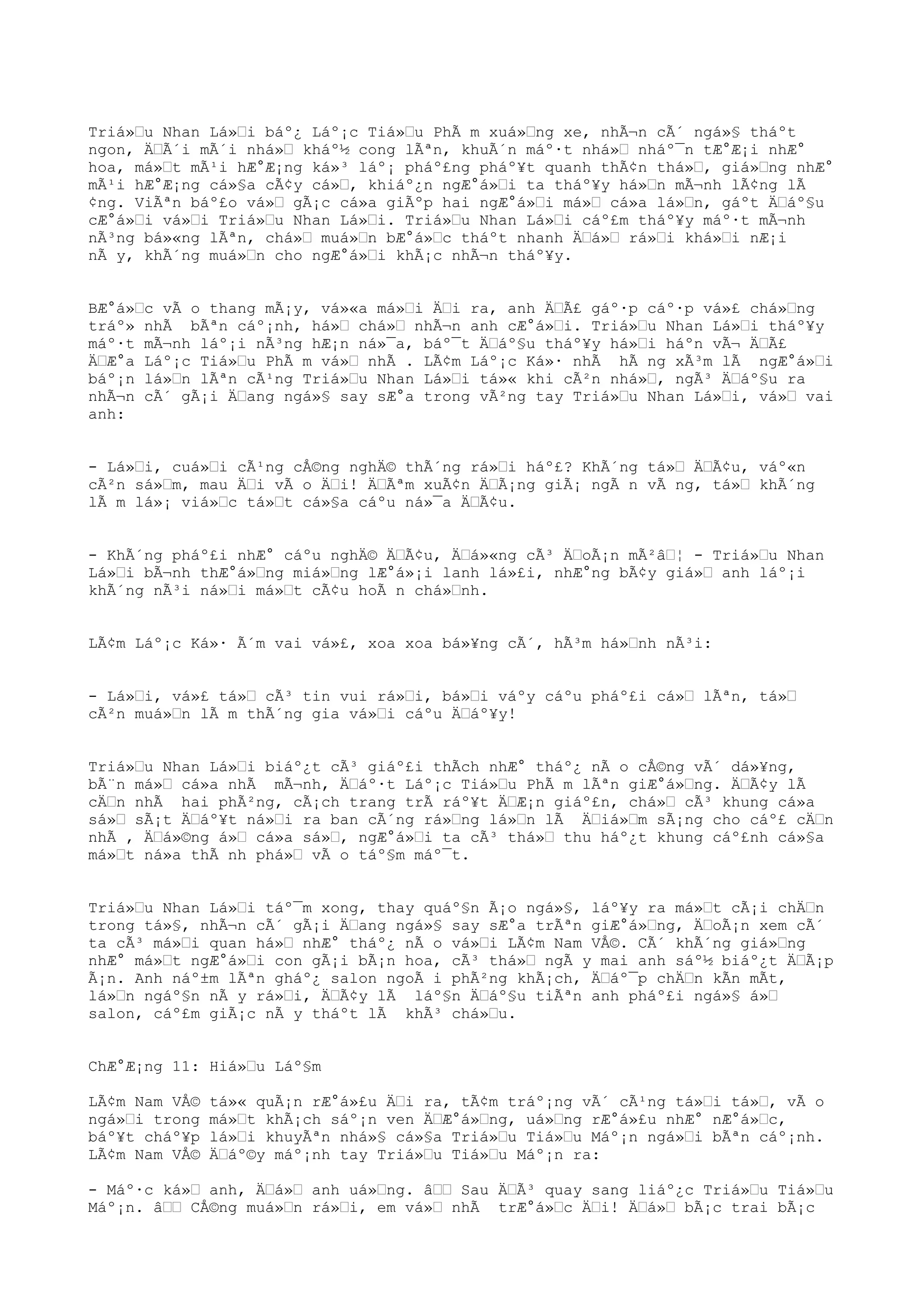 Triá»u Nhan Lá»i báº¿ Láº¡c Tiá»u PhÃ m xuá»ng xe, nhÃ¬n cÃ´ ngá»§ tháºt
ngon, ÄÃ´i mÃ´i nhá» kháº½ cong lÃªn, khuÃ´n máº·t nhá» nháº¯n tÆ°Æ¡i nhÆ°
hoa, má»t mÃ¹i hÆ°Æ¡ng ká»³ láº¡ pháº£ng pháº¥t quanh thÃ¢n thá», giá»ng nhÆ°
mÃ¹i hÆ°Æ¡ng cá»§a cÃ¢y cá», khiáº¿n ngÆ°á»i ta tháº¥y há»n mÃ¬nh lÃ¢ng lÃ
¢ng. ViÃªn báº£o vá» gÃ¡c cá»a giÃºp hai ngÆ°á»i má» cá»a lá»n, gáºt Äáº§u
cÆ°á»i vá»i Triá»u Nhan Lá»i. Triá»u Nhan Lá»i cáº£m tháº¥y máº·t mÃ¬nh
nÃ³ng bá»«ng lÃªn, chá» muá»n bÆ°á»c tháºt nhanh Äá» rá»i khá»i nÆ¡i
nÃ y, khÃ´ng muá»n cho ngÆ°á»i khÃ¡c nhÃ¬n tháº¥y.
BÆ°á»c vÃ o thang mÃ¡y, vá»«a má»i Äi ra, anh ÄÃ£ gáº·p cáº·p vá»£ chá»ng
tráº» nhÃ bÃªn cáº¡nh, há» chá» nhÃ¬n anh cÆ°á»i. Triá»u Nhan Lá»i tháº¥y
máº·t mÃ¬nh láº¡i nÃ³ng hÆ¡n ná»¯a, báº¯t Äáº§u tháº¥y há»i háºn vÃ¬ ÄÃ£
ÄÆ°a Láº¡c Tiá»u PhÃ m vá» nhÃ . LÃ¢m Láº¡c Ká»· nhÃ hÃ ng xÃ³m lÃ ngÆ°á»i
báº¡n lá»n lÃªn cÃ¹ng Triá»u Nhan Lá»i tá»« khi cÃ²n nhá», ngÃ³ Äáº§u ra
nhÃ¬n cÃ´ gÃ¡i Äang ngá»§ say sÆ°a trong vÃ²ng tay Triá»u Nhan Lá»i, vá» vai
anh:
- Lá»i, cuá»i cÃ¹ng cÅ©ng nghÄ© thÃ´ng rá»i háº£? KhÃ´ng tá» ÄÃ¢u, váº«n
cÃ²n sá»m, mau Äi vÃ o Äi! ÄÃªm xuÃ¢n ÄÃ¡ng giÃ¡ ngÃ n vÃ ng, tá» khÃ´ng
lÃ m lá»¡ viá»c tá»t cá»§a cáºu ná»¯a ÄÃ¢u.
- KhÃ´ng pháº£i nhÆ° cáºu nghÄ© ÄÃ¢u, Äá»«ng cÃ³ ÄoÃ¡n mÃ²â¦ - Triá»u Nhan
Lá»i bÃ¬nh thÆ°á»ng miá»ng lÆ°á»¡i lanh lá»£i, nhÆ°ng bÃ¢y giá» anh láº¡i
khÃ´ng nÃ³i ná»i má»t cÃ¢u hoÃ n chá»nh.
LÃ¢m Láº¡c Ká»· Ã´m vai vá»£, xoa xoa bá»¥ng cÃ´, hÃ³m há»nh nÃ³i:
- Lá»i, vá»£ tá» cÃ³ tin vui rá»i, bá»i váºy cáºu pháº£i cá» lÃªn, tá»
cÃ²n muá»n lÃ m thÃ´ng gia vá»i cáºu Äáº¥y!
Triá»u Nhan Lá»i biáº¿t cÃ³ giáº£i thÃch nhÆ° tháº¿ nÃ o cÅ©ng vÃ´ dá»¥ng,
bÃ¨n má» cá»a nhÃ mÃ¬nh, Äáº·t Láº¡c Tiá»u PhÃ m lÃªn giÆ°á»ng. ÄÃ¢y lÃ
cÄn nhÃ hai phÃ²ng, cÃ¡ch trang trÃ ráº¥t ÄÆ¡n giáº£n, chá» cÃ³ khung cá»a
sá» sÃ¡t Äáº¥t ná»i ra ban cÃ´ng rá»ng lá»n lÃ Äiá»m sÃ¡ng cho cáº£ cÄn
nhÃ , Äá»©ng á» cá»a sá», ngÆ°á»i ta cÃ³ thá» thu háº¿t khung cáº£nh cá»§a
má»t ná»a thÃ nh phá» vÃ o táº§m máº¯t.
Triá»u Nhan Lá»i táº¯m xong, thay quáº§n Ã¡o ngá»§, láº¥y ra má»t cÃ¡i chÄn
trong tá»§, nhÃ¬n cÃ´ gÃ¡i Äang ngá»§ say sÆ°a trÃªn giÆ°á»ng, ÄoÃ¡n xem cÃ´
ta cÃ³ má»i quan há» nhÆ° tháº¿ nÃ o vá»i LÃ¢m Nam VÅ©. CÃ´ khÃ´ng giá»ng
nhÆ° má»t ngÆ°á»i con gÃ¡i bÃ¡n hoa, cÃ³ thá» ngÃ y mai anh sáº½ biáº¿t ÄÃ¡p
Ã¡n. Anh náº±m lÃªn gháº¿ salon ngoÃ i phÃ²ng khÃ¡ch, Äáº¯p chÄn kÃn mÃt,
lá»n ngáº§n nÃ y rá»i, ÄÃ¢y lÃ láº§n Äáº§u tiÃªn anh pháº£i ngá»§ á»
salon, cáº£m giÃ¡c nÃ y tháºt lÃ khÃ³ chá»u.
ChÆ°Æ¡ng 11: Hiá»u Láº§m
LÃ¢m Nam VÅ© tá»« quÃ¡n rÆ°á»£u Äi ra, tÃ¢m tráº¡ng vÃ´ cÃ¹ng tá»i tá», vÃ o
ngá»i trong má»t khÃ¡ch sáº¡n ven ÄÆ°á»ng, uá»ng rÆ°á»£u nhÆ° nÆ°á»c,
báº¥t cháº¥p lá»i khuyÃªn nhá»§ cá»§a Triá»u Tiá»u Máº¡n ngá»i bÃªn cáº¡nh.
LÃ¢m Nam VÅ© Äáº©y máº¡nh tay Triá»u Tiá»u Máº¡n ra:
- Máº·c ká» anh, Äá» anh uá»ng. â Sau ÄÃ³ quay sang liáº¿c Triá»u Tiá»u
Máº¡n. â CÅ©ng muá»n rá»i, em vá» nhÃ trÆ°á»c Äi! Äá» bÃ¡c trai bÃ¡c
 