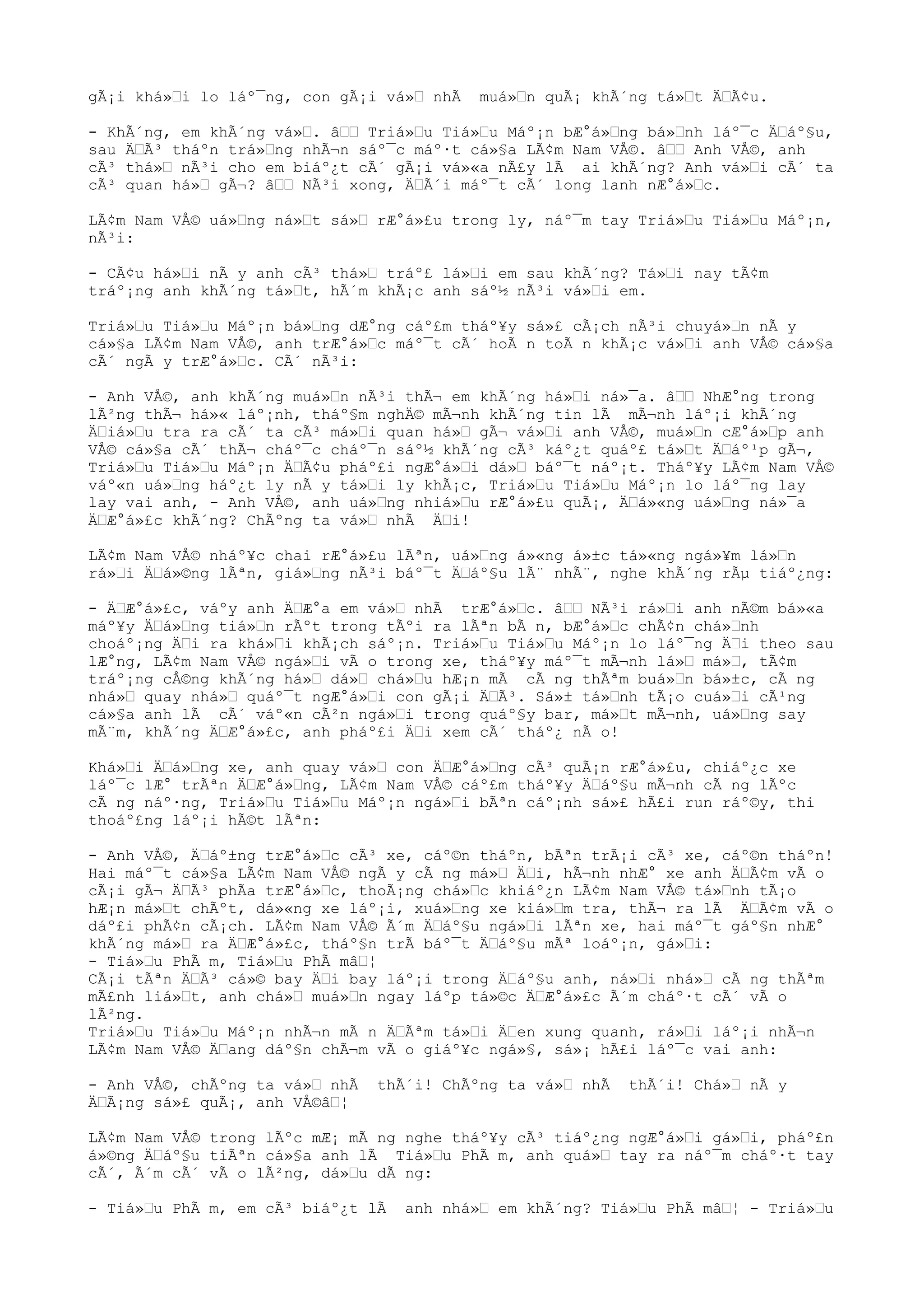 gÃ¡i khá»i lo láº¯ng, con gÃ¡i vá» nhÃ muá»n quÃ¡ khÃ´ng tá»t ÄÃ¢u.
- KhÃ´ng, em khÃ´ng vá». â Triá»u Tiá»u Máº¡n bÆ°á»ng bá»nh láº¯c Äáº§u,
sau ÄÃ³ tháºn trá»ng nhÃ¬n sáº¯c máº·t cá»§a LÃ¢m Nam VÅ©. â Anh VÅ©, anh
cÃ³ thá» nÃ³i cho em biáº¿t cÃ´ gÃ¡i vá»«a nÃ£y lÃ ai khÃ´ng? Anh vá»i cÃ´ ta
cÃ³ quan há» gÃ¬? â NÃ³i xong, ÄÃ´i máº¯t cÃ´ long lanh nÆ°á»c.
LÃ¢m Nam VÅ© uá»ng ná»t sá» rÆ°á»£u trong ly, náº¯m tay Triá»u Tiá»u Máº¡n,
nÃ³i:
- CÃ¢u há»i nÃ y anh cÃ³ thá» tráº£ lá»i em sau khÃ´ng? Tá»i nay tÃ¢m
tráº¡ng anh khÃ´ng tá»t, hÃ´m khÃ¡c anh sáº½ nÃ³i vá»i em.
Triá»u Tiá»u Máº¡n bá»ng dÆ°ng cáº£m tháº¥y sá»£ cÃ¡ch nÃ³i chuyá»n nÃ y
cá»§a LÃ¢m Nam VÅ©, anh trÆ°á»c máº¯t cÃ´ hoÃ n toÃ n khÃ¡c vá»i anh VÅ© cá»§a
cÃ´ ngÃ y trÆ°á»c. CÃ´ nÃ³i:
- Anh VÅ©, anh khÃ´ng muá»n nÃ³i thÃ¬ em khÃ´ng há»i ná»¯a. â NhÆ°ng trong
lÃ²ng thÃ¬ há»« láº¡nh, tháº§m nghÄ© mÃ¬nh khÃ´ng tin lÃ mÃ¬nh láº¡i khÃ´ng
Äiá»u tra ra cÃ´ ta cÃ³ má»i quan há» gÃ¬ vá»i anh VÅ©, muá»n cÆ°á»p anh
VÅ© cá»§a cÃ´ thÃ¬ cháº¯c cháº¯n sáº½ khÃ´ng cÃ³ káº¿t quáº£ tá»t Äáº¹p gÃ¬,
Triá»u Tiá»u Máº¡n ÄÃ¢u pháº£i ngÆ°á»i dá» báº¯t náº¡t. Tháº¥y LÃ¢m Nam VÅ©
váº«n uá»ng háº¿t ly nÃ y tá»i ly khÃ¡c, Triá»u Tiá»u Máº¡n lo láº¯ng lay
lay vai anh, - Anh VÅ©, anh uá»ng nhiá»u rÆ°á»£u quÃ¡, Äá»«ng uá»ng ná»¯a
ÄÆ°á»£c khÃ´ng? ChÃºng ta vá» nhÃ Äi!
LÃ¢m Nam VÅ© nháº¥c chai rÆ°á»£u lÃªn, uá»ng á»«ng á»±c tá»«ng ngá»¥m lá»n
rá»i Äá»©ng lÃªn, giá»ng nÃ³i báº¯t Äáº§u lÃ¨ nhÃ¨, nghe khÃ´ng rÃµ tiáº¿ng:
- ÄÆ°á»£c, váºy anh ÄÆ°a em vá» nhÃ trÆ°á»c. â NÃ³i rá»i anh nÃ©m bá»«a
máº¥y Äá»ng tiá»n rÃºt trong tÃºi ra lÃªn bÃ n, bÆ°á»c chÃ¢n chá»nh
choáº¡ng Äi ra khá»i khÃ¡ch sáº¡n. Triá»u Tiá»u Máº¡n lo láº¯ng Äi theo sau
lÆ°ng, LÃ¢m Nam VÅ© ngá»i vÃ o trong xe, tháº¥y máº¯t mÃ¬nh lá» má», tÃ¢m
tráº¡ng cÅ©ng khÃ´ng há» dá» chá»u hÆ¡n mÃ cÃ ng thÃªm buá»n bá»±c, cÃ ng
nhá» quay nhá» quáº¯t ngÆ°á»i con gÃ¡i ÄÃ³. Sá»± tá»nh tÃ¡o cuá»i cÃ¹ng
cá»§a anh lÃ cÃ´ váº«n cÃ²n ngá»i trong quáº§y bar, má»t mÃ¬nh, uá»ng say
mÃ¨m, khÃ´ng ÄÆ°á»£c, anh pháº£i Äi xem cÃ´ tháº¿ nÃ o!
Khá»i Äá»ng xe, anh quay vá» con ÄÆ°á»ng cÃ³ quÃ¡n rÆ°á»£u, chiáº¿c xe
láº¯c lÆ° trÃªn ÄÆ°á»ng, LÃ¢m Nam VÅ© cáº£m tháº¥y Äáº§u mÃ¬nh cÃ ng lÃºc
cÃ ng náº·ng, Triá»u Tiá»u Máº¡n ngá»i bÃªn cáº¡nh sá»£ hÃ£i run ráº©y, thi
thoáº£ng láº¡i hÃ©t lÃªn:
- Anh VÅ©, Äáº±ng trÆ°á»c cÃ³ xe, cáº©n tháºn, bÃªn trÃ¡i cÃ³ xe, cáº©n tháºn!
Hai máº¯t cá»§a LÃ¢m Nam VÅ© ngÃ y cÃ ng má» Äi, hÃ¬nh nhÆ° xe anh ÄÃ¢m vÃ o
cÃ¡i gÃ¬ ÄÃ³ phÃa trÆ°á»c, thoÃ¡ng chá»c khiáº¿n LÃ¢m Nam VÅ© tá»nh tÃ¡o
hÆ¡n má»t chÃºt, dá»«ng xe láº¡i, xuá»ng xe kiá»m tra, thÃ¬ ra lÃ ÄÃ¢m vÃ o
dáº£i phÃ¢n cÃ¡ch. LÃ¢m Nam VÅ© Ã´m Äáº§u ngá»i lÃªn xe, hai máº¯t gáº§n nhÆ°
khÃ´ng má» ra ÄÆ°á»£c, tháº§n trÃ báº¯t Äáº§u mÃª loáº¡n, gá»i:
- Tiá»u PhÃ m, Tiá»u PhÃ mâ¦
CÃ¡i tÃªn ÄÃ³ cá»© bay Äi bay láº¡i trong Äáº§u anh, ná»i nhá» cÃ ng thÃªm
mÃ£nh liá»t, anh chá» muá»n ngay láºp tá»©c ÄÆ°á»£c Ã´m cháº·t cÃ´ vÃ o
lÃ²ng.
Triá»u Tiá»u Máº¡n nhÃ¬n mÃ n ÄÃªm tá»i Äen xung quanh, rá»i láº¡i nhÃ¬n
LÃ¢m Nam VÅ© Äang dáº§n chÃ¬m vÃ o giáº¥c ngá»§, sá»¡ hÃ£i láº¯c vai anh:
- Anh VÅ©, chÃºng ta vá» nhÃ thÃ´i! ChÃºng ta vá» nhÃ thÃ´i! Chá» nÃ y
ÄÃ¡ng sá»£ quÃ¡, anh VÅ©â¦
LÃ¢m Nam VÅ© trong lÃºc mÆ¡ mÃ ng nghe tháº¥y cÃ³ tiáº¿ng ngÆ°á»i gá»i, pháº£n
á»©ng Äáº§u tiÃªn cá»§a anh lÃ Tiá»u PhÃ m, anh quá» tay ra náº¯m cháº·t tay
cÃ´, Ã´m cÃ´ vÃ o lÃ²ng, dá»u dÃ ng:
- Tiá»u PhÃ m, em cÃ³ biáº¿t lÃ anh nhá» em khÃ´ng? Tiá»u PhÃ mâ¦ - Triá»u
 